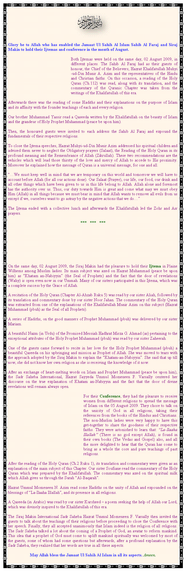 Text Box: ￼Glory be to Allah who has enabled the Jamaat Ul Sahih Al Islam Sahib Al Faraj and Siraj Makin to hold their Ijtemas and conference in the month of August. Both Ijtemas were held on the same day, 02 August 2009, in different places. The Sahib Al Faraj had as their guests of honour, the Chief of the Believers, Hazrat Khalifatullah Muhyi-ud-Din Munir A. Azim and the representatives of the Hindu and Christian faiths. On this occasion, a reading of the Holy Quran (Ch.112) was read, along with its translation, and the commentary of the Quranic Chapter was taken from the writings of the Khalifatullah of this era. Afterwards there was the reading of some Hadiths and their explanations on the purpose of Islam and its affinity with the founder teachings of each and every religion. Our brother Muhammad Yassir read a Qaseeda written by the Khalifatullah on the beauty of Islam and the grandeur of Holy Prophet Muhammad (peace be upon him). Then, the honoured guests were invited to each address the Sahib Al Faraj and expound the fundamentals of their respective religions. To close the Ijtema speeches, Hazrat Muhyi-ud-Din Munir Azim addressed his spiritual children and advised them never to neglect the Obligatory prayers (Salaat), the Reading of the Holy Quran in its profound meaning and the Remembrance of Allah (Zikrullah). These two recommendations are the vehicles which will lead those thirsty of the love and mercy of Allah to accede to His proximity. Moreover he explained how the message of Quran is a universal message, for one and all.��We must keep well in mind that we are temporary on this world and tomorrow we will have to account before Allah (for all our actions done). Our Salaat (Prayer), our life, our food, our drink and all other things which have been given to us in this life belong to Allah. Allah alone and foremost has the authority over us. Thus, our duty towards Him is great and come what may we must obey Him (Allah) in all things because we must bear in mind that Allah wants to remove all evils from us except if we, ourselves want to go astray by the negative actions that we do��The Ijtema ended with a collective lunch and afterwards the Khalifatullah led the Zohr and Asr prayers.***   ***   ***On the same day, 02 August 2009, the Siraj Makin had the pleasure to hold their Ijtema in Plaine Wilhems among Muslim ladies. Its main subject was axed on Hazrat Muhammad (peace be upon him) as �Khatam an-Nabiyyin� (the Seal of Prophets) and the fact that the door of revelations (Wahy) is open even now in our Ummah. Many of our sisters participated in this Ijtema, which was a complete success by the Grace of Allah.A recitation of the Holy Quran (Chapter Al-Ahzab Ruku 5) was read by our sister Aliah, followed by its translation and commentary done by our sister Noor Jahan. The commentary of the Holy Quran was extracted from one of the explanations of the Khalifatullah Munir Azim on this subject (Hazrat Muhammad (pbuh) as the Seal of all Prophets).A series of Hadiths, on the good manners of Prophet Muhammad (pbuh) was delivered by our sister Mariam.A beautiful Nazm (in Urdu) of the Promised Messiah Hadhrat Mirza G. Ahmad (as) pertaining to the exceptional attributes of the Holy Prophet Muhammad (pbuh) was read by our sister Zaheerah.One of the guests came forward to recite in her love for the Holy Prophet Muhammad (pbuh) a beautiful Qaseeda on his upbringing and mission as Prophet of Allah. She was moved to tears with the approach adopted by the Siraj Makin to explain the �Khatam-an-Nabiyyin�. She said that up till now, she did not know her own religion as she is receiving the knowledge of it now.After an exchange of heart-melting words on Islam and Prophet Muhammad (peace be upon him), the Sadr Saheba International, Hazrat Sayyeda Ummul Momeneen F. Varsally centered her discourse on the true explanation of Khatam an-Nabiyyin and the fact that the door of divine revelations will remain always open.	For their Conference, they had the pleasure to receive women from different religions to spread the message of Islam on the 05 August 2009. They chose to talk on the unicity of God in all religions, taking their references from the books of the Hindus and Christians. The non-Muslim ladies were very happy to have this get-together to share the goodness of their respective faiths. They were astonished to learn that: �La-Ilaaha Illallah� (There is no god except Allah), is found in their own books (The Vedas and Gospel) also, and all the more delighted to hear that the Quran has come to bring as a whole the core and pure teachings of past religions.After the reading of the Holy Quran (Ch.2 Ruku 1), its translation and commentary were given as an explanation of the main subject of this Chapter. Our sister Soufiane read the commentary of the Holy Quran which was prepared by the Khalifatullah. The commentary was axed on the spiritual milk which Allah gives us through the Surah �Al-Baqarah�.Hazrat Ummul Momeneen N. Azim read some Hadiths on the unity of Allah and expounded on the blessings of �La-Ilaaha Illallah�, and its presence in all religions.A Qaseeda (in Arabic) was read by our sister Kursheed � a poem seeking the help of Allah our Lord, which was divinely inspired to the Khalifatullah of this era.The Siraj Makin International Sadr Saheba Hazrat Ummul Momeneen F. Varsally then invited the guests to talk about the teachings of their religions before proceeding to close the Conference with her speech. Finally, they all accepted unanimously that Islam indeed is the religion of all religions. The Sadr Saheba talked a lot about the coming of a Prophet of God, an avatar to reform mankind. This idea that a prophet of God must come to uplift mankind spiritually was welcomed by most of the guests, some of whom had some questions but afterwards, after a profound explanation by the Sadr Saheba, they realized that her words are true in all these aspects.May Allah bless the Jamaat Ul Sahih Al Islam in all its aspects. Ameen.