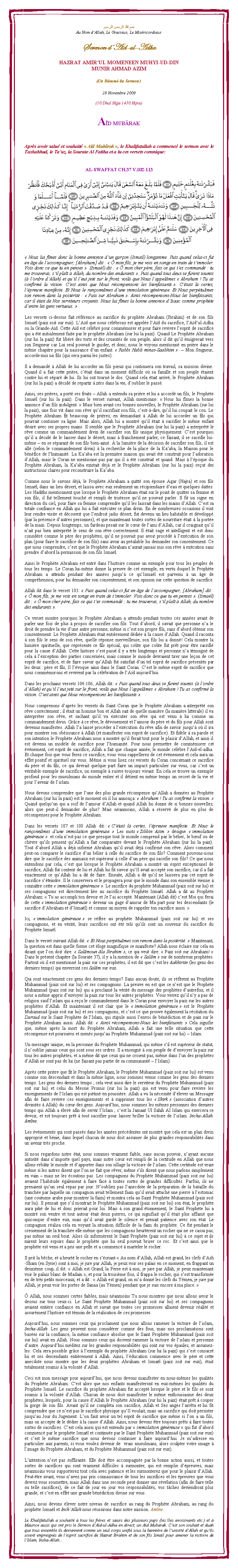 Text Box: بسم الله الرحمن الرحيمAu Nom d�Allah, Le Gracieux, Le Mis�ricordieuxSermon d�A�d-ul-AdhaHAZRAT AMIR�UL MOMENEEN MUHYI-UD-DINMUNIR AHMAD AZIM(Un R�sum� du Sermon)
28 Novembre 2009(10 Dhul Hijja 1430 Hijra)A�D MUB�RAKApr�s avoir salu� et souhait� �&nbsp;A�d Mub�rak&nbsp;�, le Khalifatullah a commenc� le sermon avec le Tashahhud, le Ta�uz, la Sourate Al Fatiha et a lu ces versets coranique:
AL-SWAFFAT CH.37 V.102-113
&nbsp;￼
� Nous lui f�mes donc la bonne annonce d�un gar�on (Isma�l) longanime. Puis quand celui-ci fut en �ge de l�accompagner, [Abraham] dit : �&nbsp;� mon fils, je me vois en songe en train de t�immoler. Vois donc ce que tu en penses&nbsp;�. (Isma�l) dit : �&nbsp;� mon cher p�re, fais ce qui t�es command� : tu me trouveras, s�il pla�t � Allah, du nombre des endurants&nbsp;�. Puis quand tous deux se furent soumis (� l�ordre d�Allah) et qu�il l�eut jet� sur le front, voil� que Nous l�appel�mes �&nbsp;Abraham ! Tu as confirm� la vision. C�est ainsi que Nous r�compensons les bienfaisants&nbsp;�. C��tait l� certes, l��preuve manifeste. Et Nous le ran�onn�mes d�une immolation g�n�reuse. Et Nous perp�tu�mes son renom dans la post�rit� : �&nbsp;Paix sur Abraham&nbsp;�. Ainsi r�compensons-Nous les bienfaisants; car il �tait de Nos serviteurs croyants. Nous lui f�mes la bonne annonce d�Isaac comme proph�te d�entre les gens vertueux.&nbsp;�
Les versets ci-dessus fait r�f�rence au sacrifice du proph�te Abraham (Ibrahim) et de son fils Isma�l (paix soit sur eux). L�A�d que nous c�l�brons est appel�e l�A�d du sacrifice, l�A�d�ul-Adha ou la Grande-A�d. Cette A�d est c�l�br� pour comm�morer et pour faire revivre l�esprit de sacrifice qui a �t� initialement faite par le proph�te Abraham (sur lui la paix). Quand Le Proph�te Abraham (sur lui la paix) fut lib�r� des torts et des cruaut�s de son peuple, alors il dit qu�il �migrerait vers son Seigneur car Lui seul pouvait le guider, et donc, nous le voyons mentionn� en pri�re dans le m�me chapitre pour la naissance d�un enfant: �&nbsp;Rabbi Habli minas-Saalihiin&nbsp;�  � Mon Seigneur, accorde-moi un fils (qui sera parmi les justes). 
Il a demand� � Allah de lui accorder un fils pieux qui continuera son travail, sa mission divine. Quand il a fait cette pri�re, c��tait dans un moment difficile o� sa famille et son peuple �taient contre lui et s�par� de lui. Ils lui ont tourn� le dos. Quand cela �tait arriv�, le Proph�te Abraham (sur lui la paix) a d�cid� de repartir � z�ro dans la vie, d�oublier le pass�. 
Ainsi, ses pri�res, a port� ses fruits � Allah a entendu sa pri�re et lui a accord� un fils, le Proph�te Isma�l (sur lui la paix). Dans le verset suivant, Allah mentionne: �&nbsp;Nous lui f�mes la bonne annonce d�un fils indulgent.&nbsp;� Mais bien avant ces bonnes nouvelles, le Proph�te Abraham (sur lui la paix), une fois vit dans son r�ve qu�il sacrifiait son fils, c�est-�-dire, qu�il&nbsp;lui coupait le cou. Le Proph�te Abraham fit beaucoup de pri�res, en demandant � Allah de lui accorder un fils qui pourrait continuer sa ligne. Mais alors, Allah lui a montr� qu�il �tait � sacrifier le m�me enfant d�sir� avec ses propres mains. Il semble que le Proph�te Abraham (sur lui la paix) a interpr�t� le r�ve comme un commandement divin de sacrifier son fils unique physiquement. C�est pourquoi qu�il a d�cid� de le laisser dans le d�sert, mais � franchement parler, ce faisant, il se sacrifie lui-m�me � en se s�parant de son fils bien-aim�. � la lumi�re de la d�cision de sacrifier son fils, il est all� (selon le commandement divin) � la recherche de la place de la Ka�aba, la Maison pour le b�n�fice de l�humanit�. La Ka�aba est la premi�re maison qui avait �t� construit pour l�adoration d�Allah, mais le Coran ne mentionne pas par qui il a �t� construit et quand. Mais � l��poque du Proph�te Abraham, la Ka�aba existait d�j� et le Proph�te Abraham (sur lui la paix) re�ut des instructions claires pour reconstruire la Ka�aba. 
Comme nous le savons d�j�, le Proph�te Abraham a quitt� son �pouse Agar (Hajra) et son fils Isma�l, dans un lieu d�sert, et laissa avec eux seulement un r�cipiendaire d�eau et quelques dattes. Les Hadiths mentionnent que lorsque le Proph�te Abraham �tait sur le point de quitter sa femme et son fils, il fut tellement touch� et rempli de tristesse qu�il ne pouvait parler. Il fit un signe en direction du ciel, pour faire sa femme comprendre qu�il les laissait dans les mains d�Allah. C�est sa totale confiance en Allah qui lui a fait ex�cuter ce plan divin. En de nombreuses occasions il vint leur rendre visite et d�couvrit que l�endroit jadis d�sert, fut devenu un lieu habitable et d�velopp� (par la pr�sence d�autres personnes), et que maintenant toutes sortes de nourriture �tait � la port�e de la main. Depuis longtemps, un fardeau pesait sur le c�ur de l�ami d�Allah, car il craignait qu�il n�ait pas bien interpr�t� le sens de son r�ve correctement. Il �tait sage et intelligent et est donc consid�r� comme le p�re des proph�tes, qu�il ne pouvait pas avoir proc�d� � l�ex�cution de son plan (pour faire&nbsp;le sacrifice de son fils) sans avoir au pr�alable lui demander son consentement. Ce que nous comprendre, c�est que le Proph�te Abraham n�aurait jamais mis son r�ve � ex�cution sans prendre d�abord la permission de son fils Isma�l. 
Ainsi le Proph�te Abraham est entr� dans l�histoire comme un exemple pour tous les peuples de tous les temps. Le Coran lui-m�me donne la preuve de cet exemple, en vertu duquel le Proph�te Abraham a attendu pendant des ann�es jusqu�� ce qu�Isma�l est parvenu � un �ge de compr�hension, pour lui demander son consentement, et son opinion sur cette question de sacrifice. Allah dit dans le verset 103: �&nbsp;Puis quand celui-ci fut en �ge de l�accompagner, [Abraham] dit : �&nbsp;� mon fils, je me vois en songe en train de t�immoler. Vois donc ce que tu en penses&nbsp;�. (Isma�l) dit : �&nbsp;� mon cher p�re, fais ce qui t�es command� : tu me trouveras, s�il pla�t � Allah, du nombre des endurants&nbsp;�.
Ce verset montre pourquoi le Proph�te Abraham a attendu pendant toutes ces ann�es avant de parler une fois de plus � propos de sacrifier son fils. Tout d�abord, il savait que personne n�a le droit de prendre la vie d�une autre personne, m�me si c�est son propre fils, sans d�abord obtenir son consentement. Le Proph�te Abraham �tait enti�rement d�di�e � la cause d�Allah. Quand il raconta � son fils le sens de son r�ve, quelle r�ponse merveilleuse, son fils lui a donn�! Cela montre la lumi�re spirituelle, que repr�sente ce fils sp�cial, qui co�te que co�te fut pr�t pour �tre sacrifi� pour la cause d�Allah. Cette histoire s�est pass� il y a tr�s longtemps et personne n�a t�moign� de cela � l�exception des parties concern�es, mais comme le monde devraient tirer une le�on de cet esprit de sacrifice, et de faire savoir qu�Allah fut satisfait d�un tel esprit de sacrifice pr�sent�s par les deux&nbsp;: p�re et fils, Il l��voque ainsi dans le Saint Coran. C�est le m�me esprit de sacrifice que nous comm�morons et revivent par la c�l�bration de l�A�d aujourd�hui. 
Dans les prochains versets 104-106, Allah dit: �&nbsp;Puis quand tous deux se furent soumis (� l�ordre d�Allah) et qu�il l�eut jet� sur le front, voil� que Nous l�appel�mes �&nbsp;Abraham ! Tu as confirm� la vision. C�est ainsi que Nous r�compensons les bienfaisants&nbsp;�.
Nous comprenons d�apr�s les versets du Saint Coran que le Proph�te Abraham a interpr�t� son r�ve correctement&nbsp;; il �tait un homme bon et Allah sait de quelle mani�re (la mani�re litt�rale) il va interpr�ter son r�ve, et sachant qu�il va ex�cuter son r�ve qui est venu � lui comme un commandement divin. Gr�ce � ce r�ve, le d�vouement et l�amour du p�re et du fils pour Allah sont devenus manifestes. Allah l�a laiss� proc�der � l�ex�cution du r�ve afin de savoir jusqu�� o� il ira pour montrer son ob�issance � Allah (et manifester son esprit de sacrifice). Et fid�le � sa parole et son intention le Proph�te Abraham nous a montr� qu�il ferait tout pour le plaisir d�Allah, et ainsi il est devenu un mod�le de sacrifice pour l�humanit�. Pour nous permettre de comm�morer cet �v�nement, cet esprit de sacrifice, Allah a fait que chaque ann�e, le monde c�l�bre l�A�d-el-adha. Et chaque fois que vous ferez ce sacrifice, vous vous rappellerez de cet �v�nement et cela aura un effet positif et spirituel sur vous. M�me si vous lisez ces versets du Coran concernant ce sacrifice du p�re et du fils, ce qui devrait quelque part faire un impact particulier sur vous, car c�est un v�ritable exemple de sacrifice, un exemple � suivre toujours vivant. En cela se trouve un exemple profond pour les musulmans du monde entier et il d�tient en m�me temps un secret de la vie et pour l�avenir de l�islam. 
Nous devons comprendre que l�une des plus grande r�compense qu�Allah a donn�es au Proph�te Abraham (sur lui la paix) est le moment o� il lui annon�a: � Abraham ! Tu as confirm� la vision.&nbsp;� Quand quelqu�un qui a soif de l�amour d�Allah et quand Allah lui donne de si bonnes nouvelles, alors que peut-il demander de plus? Mais n�anmoins, Allah a r�serv� de plus en plus de r�compenses pour le Proph�te Abraham. 
Dans les versets 107 et 108 Allah dit: �&nbsp;C��tait l� certes, l��preuve manifeste. Et Nous le ran�onn�mes d�une immolation g�n�reuse.&nbsp;� Les mots&nbsp;�&nbsp;Zibbin Azim � d�signe �&nbsp;immolation g�n�reuse&nbsp;�  et cela n�est pas ce que presque tout le monde comprend par le b�lier, le b�uf ou de ch�vre qu�ils pensent qu�Allah a fait comparaitre devant le Proph�te Abraham (sur lui la paix). Tout d�abord Allah a d�j� inform� Abraham qu�il avait d�j� confirm� son r�ve. Alors comment peut-on comparer le sacrifice d�un b�lier � celle du sacrifice de son fils? Comment pouvons-nous dire que le sacrifice des animaux est sup�rieur � celle d�un p�re qui sacrifie son fils? Ce que nous entendons par cela, c�est que lorsque le Proph�te Abraham a montr� un esprit exceptionnel de sacrifice, Allah fut content de lui et Allah lui fit savoir qu�Il avait accept� son sacrifice, car il a fait exactement ce qu�Allah lui a dit de faire. Ensuite, Allah a dit qu�il ne laissera pas cet esprit de sacrifice s��teindre. Il le conservera et le propagera pour que le monde dans son ensemble vienne � conna�tre cette �&nbsp;immolation g�n�reuse&nbsp;�. Le sacrifice du proph�te Muhammad (paix soit sur lui) et ses compagnons est directement li�e au sacrifice du Proph�te Isma�l. Allah a dit au Proph�te Abraham: �&nbsp;Tu as accompli ton devoir et Je l�ai accept�. Maintenant (Allah dit) c�est Moi qui ferai de cette �&nbsp;immolation g�n�reuse&nbsp;� devenir un gage d�amour de Ma part pour tes descendants (le sacrifice d�Abraham et d�Isma�l) et comme un moyen de rappeler ton sacrifice aussi.&nbsp;�
Ici, �&nbsp;immolation g�n�reuse&nbsp;� se r�f�re au proph�te Muhammad (paix soit sur lui) et ses compagnons, et en v�rit�, leurs sacrifices ont �t� tels qu�ils sont un souvenir du sacrifice du Proph�te Isma�l. 
Dans le verset suivant Allah dit: � Et Nous perp�tu�mes son renom dans la post�rit�.&nbsp;� Maintenant, la question est dans quelle forme cet �loge magnifique se manifeste? Allah nous �claire sur cela en disant que l�on doit dire: �&nbsp;Sal�moun �la Ibrahim&nbsp;�, ce qui veut dire: �&nbsp;Paix soit sur Abraham!&nbsp;� Dans le pr�sent chapitre (la Sourate 37), il y a la mention de � Sal�m � sur de nombreux proph�tes. Partout o� il est mentionn� la paix sur ces proph�tes, il est dit que c�est les Aakhiriin (les gens des derniers temps) qui enverront ces Sal�m sur eux. 
Qui sont exactement ces gens des derniers temps? Sans aucun doute, ils se r�f�rent au Proph�te Muhammad (paix soit sur lui) et ses compagnons. La preuve en est que ce n�est que le Proph�te Muhammad (paix soit sur lui) qui a proclam� la v�rit� du message des proph�tes d�autrefois, et il nous a m�me appris d�envoyer la paix sur tous les autres proph�tes. Vous verrez qu�il n�y a pas de religion sauf l�islam qui a re�u le commandement dans le Coran pour envoyer la paix sur les autres proph�tes d�Allah. Et maintenant il est clair que le �&nbsp;immolation g�n�reuse&nbsp;� est le Proph�te Muhammad (paix soit sur lui) et ses compagnons, et c�est ce que prouve �galement la r�citation du Daroud sur le Saint Proph�te de l�Islam, qui stipule aussi l�envoi de b�n�diction et de paix sur le Proph�te Abraham aussi. Allah dit: � Ainsi r�compensons-Nous les bienfaisants.&nbsp;� Cela signifie que, m�me apr�s la mort du Proph�te Abraham, Allah a fait une telle situation que cette r�compense est poursuivis et men�s jusqu�au Proph�te Muhammad (paix soit sur lui) � Islam. 
Un messager unique, en la personne du Proph�te Muhammad, qui m�me s�il est sup�rieur de statut, il n�oublie jamais ceux qui sont sous ses ordres. Il a enseign� � son peuple de d�envoyer la paix sur tous les autres proph�tes, et a m�me dit que ceux qui ne croient pas, m�me dans l�un des proph�tes d�Allah ne sont pas de lui (ne faisant pas partie de sa communaut� � l�Islam). 
Apr�s cette pri�re que fit le Proph�te Abraham, le Proph�te Muhammad (paix soit sur lui) est venu comme son descendant et dans la m�me ligne, nous sommes venus comme les gens des derniers temps.&nbsp;Les gens des derniers temps&nbsp;; cela veut aussi dire le serviteur du Proph�te Muhammad (paix soit sur lui) et celui du Messie Promis (sur lui la paix) qui est venu pour faire revivre les enseignements de l�Islam qui est pi�tin� en poussi�re. Allah a vu la n�cessit� d��lever un Messager afin de faire revivre ces enseignements et � supprimer tous les �&nbsp;Shirk&nbsp;� (association d�autres divinit�s � Allah) du c�ur des gens. Aujourd�hui, nous sommes les m�mes personnes des derniers temps qui Allah a �lev� afin de servir l�Islam&nbsp;; c�est la Jamaat Ul Sahih Al Islam qui exercera ce devoir, et est toujours pr�t � tout sacrifier pour laisser briller la victoire de l�islam. Incha-Allah. Am�ne. 
Les �v�nements qui sont pass�s dans les ann�es pr�c�dentes ont montr� que cela est un plan divin appropri� et b�nie, dans lequel chacun de nous doit assumer de plus grandes responsabilit�s dans un avenir tr�s proche. 
Si nous regardons notre �tat, nous sommes vraiment faible, sans aucun pouvoir, n�ayant aucune autorit� dans n�importe quel pays, mais notre c�ur est rempli de la certitude en Allah que nous allons reb�tir le monde et d�apporter dans son sillage la victoire de l�islam. Cette certitude est vraie m�me si les autres disent que l�on ne fait que r�ver, m�me s�ils disent que nous parlons simplement en vain � mais ne les �coutons pas. Les compagnons du Proph�te Muhammad (paix soit sur lui) avaient l�habitude �galement � faire face � toutes sortes de grandes difficult�s. Parfois, ils ne prenaient qu�un seul repas par jour. N�oubliez pas l�anecdote de la pr�paration de la bataille du tranch�e par laquelle un compagnon avait tellement faim qu�il avait attach� une pierre � l�estomac (une coutume arabe pour montrer la faim) et montra cela au Saint Proph�te Muhammad (paix soit sur lui). Il pensait que s�il montrait le Proph�te Muhammad (paix soit sur lui) son �tat, le proph�te aura piti� de lui et donc prierait pour lui. Mais � son grand �tonnement, le Saint Proph�te lui a montr� son ventre et tout autour �tait deux pierres, ce qui signifiait qu�il �tait plus affam� que quiconque d�entre eux, mais qu�il avait gard� le silence et prenait patience avec son �tat. Le compagnon r�alisa cela en voyant la situation difficile de la faim du proph�te. Ce fut pendant le creusement de la tranch�e elle-m�me que les compagnons heurt�rent un rocher qui ne se cassa pas, pas m�me un seul bout. Alors ils inform�rent le Saint Proph�te (paix soit sur lui) � ce sujet et ils mirent leurs espoirs dans le proph�te que lui seul pouvait briser ce roc. Et c�est ainsi que le proph�te est venu et a pris une pelle et a commenc� � marteler le rocher. 
Il prit la b�che, et a heurt� le rocher en s��criant �&nbsp;Au nom d�Allah, Allah est grand, les clefs d�Ash-Sham (en Syrie) sont � moi, je jure par Allah, je peux voir ses palais en ce moment; en frappant un deuxi�me coup, il dit: � Allah est Grand, la Perse est � moi, je jure par Allah, je peux maintenant voir le palais blanc de Madain �, et pour la troisi�me fois, il frappa le rocher, qui s�est transform�e en de tr�s petits morceaux, et a dit : � Allah est grand, on m�a donn� les clefs du Y�men, je jure par Allah, je peux voir les portes de Sanaa (au Y�men) pendant que je suis encore � ma place.&nbsp;�
� Allah, nous sommes certes faibles, mais n�anmoins Tu nous montres que nous allons avoir le dessus sur tous ceux-ci. Le Saint Proph�te Muhammad (paix soit sur lui) et ses compagnons avaient enti�re confiance en Allah et savait que toutes ces promesses allaient devenir r�alit� et assur�ment l�histoire est t�moin de la r�alisation de ces promesses. 
Aujourd�hui, nous sommes ceux qui proclament que nous allons ramener la victoire de l�islam, Incha-Allah. Les gens peuvent nous consid�rer comme des fous, mais nos proclamations sont bas�es sur la confiance, la m�me confiance absolue que le Saint Proph�te Muhammad (paix soit sur lui) avait en Allah. Nous sommes ceux qui doivent ramener la victoire de l�islam et personne d�autre. Aujourd�hui m�ditez sur les grandes responsabilit�s qui sont sur vos �paules, et assumez-les. Cela sera possible gr�ce � l�exemple du proph�te Abraham (sur lui la paix) qui s�est consacr� lui et ses descendants enti�rement � Allah. Ainsi, l��ducation commence avec le p�re et cette anecdote nous montre que les deux proph�tes Abraham et Isma�l (paix soit sur eux), �tait totalement soumis � la volont� d�Allah. 
Ceci est mon message pour aujourd�hui, que nous devons manifester en nous-m�mes les qualit�s du Proph�te Abraham. C�est alors que nos enfants manifesteront en eux-m�mes les qualit�s du Proph�te Isma�l. Le sacrifice du proph�te Abraham fut accept� lorsque le p�re et le fils se sont soumis � la volont� d�Allah. Chacun de nous doit manifester le m�me enthousiasme des deux proph�tes, lesquels, pour la cause d�Allah le Proph�te Abraham (sur lui la paix) �tait pr�t � couper la gorge de son fils. Avant qu�il ne compl�ta son sacrifice, Allah et Ses anges l�arr�ta et lui fit comprendre que ce n�est pas le sacrifice physique qu�Il voulait, mais un sacrifice qui doit persister jusqu�au Jour du Jugement. L�on faut avoir un tel esprit de sacrifice que m�me si l�on a un fils, mais on accepte de le d�dier � la cause d�Allah. Ainsi, nous devons �tre toujours pr�ts � faire toutes sortes de sacrifices. C�est cela aussi qui est entendu par � immolation g�n�reuse � qui fut d�abord commenc� par le proph�te Isma�l et continu�e par le Saint Proph�te Muhammad (paix soit sur eux) et c�est le m�me sacrifice que nous devons continuer � faire aujourd�hui. Je m�adresse en particulier aux parents, si vous voulez devenir de  vrais musulmans, alors sculpter votre image � l�image du Proph�te Abraham, et du Proph�te Muhammad (paix soit sur eux). 
L�intention n�est pas suffisante. Elle doit �tre accompagn�e par la bonne action aussi, et toutes sortes de sacrifices qui sont vraiment difficiles � surmonter, qui est remplie d��preuves, mais n�anmoins vous supporterez tout cela avec patience et les surmonterez que pour le plaisir d�Allah. Peut-�tre avant, vous n�avez pas pris connaissance de tous les sacrifices et les �preuves que vous devrez vous soumettre, mais Allah dans une seconde peut donner une r�v�lation (afin de faire telle ou telle sacrifices), de ce fait de jour en jour vos responsabilit�s, vos t�ches deviendront plus grande, et c�est en effet une grande b�n�diction divine sur vous. 
Ainsi, nous devons �lever notre niveau de sacrifice au rang du Proph�te Abraham, au rang du proph�te Isma�l et Inch�Allah nous r�ussirons dans notre mission. Am�ne. Le Khalifatullah a souhait� � tous les fr�res et s�urs des plusieurs pays (les �les avoisinants etc.) et � Maurice aussi qui ont pris le Sermon d�A�d-ul-Adha en direct, un A�d Mubarak. C�est son souhait et duah que tous ensemble ils deviennent comme un seul corps unifi� sous la banni�re de l�unicit� d�Allah et qu�ils soient empreign�s de l�esprit sacrifice de Hazrat Ibrahim et de son fils Isma�l pour amener la victoire de l�Islam, Insha-Allah...