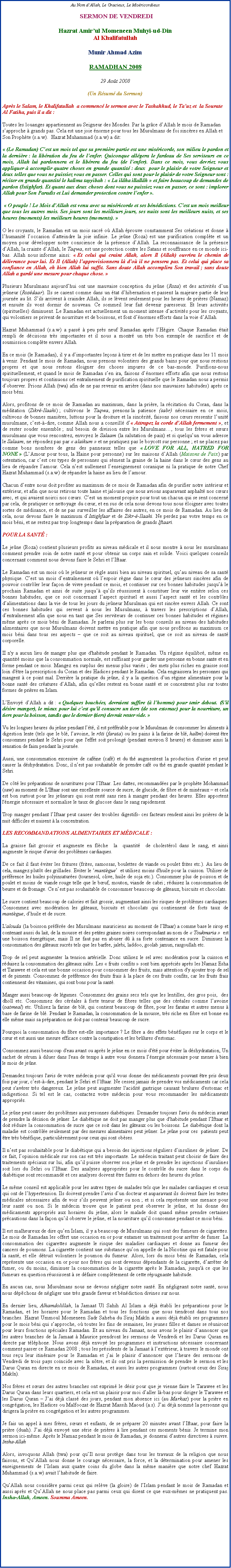 Text Box: Au Nom d�Allah, Le Gracieux, Le Mis�ricordieux SERMON DE VENDREDIHazrat Amir�ul Momeneen Muhyi-ud-DinAl KhalifatullahMunir Ahmad AzimRAMADHAN 200829 Ao�t 2008(Un R�sum� du Sermon)Apr�s le Salam, le Khalifatullah  a commenc� le sermon avec le Tashahhud, le Ta�uz et  la Sourate Al Fatiha, puis il a dit&nbsp;:Toutes les louanges appartiennent au Seigneur des Mondes. Par la gr�ce d�Allah le mois de Ramadan s�approche � grands pas. Cela est une joie �norme pour tous les Musulmans de foi sinc�res en Allah et Son Proph�te (s.a.w).  Hazrat Muhammad (s.a.w) a dit:�&nbsp;(Le Ramadan) C�est un mois tel que sa premi�re partie est une mis�ricorde, son milieu le pardon et la derni�re&nbsp;: la lib�ration du feu de l�enfer. Quiconque all�gera le fardeau de Ses serviteurs en ce mois, Allah lui pardonnera et le lib�rera du feu (de l�enfer). Dans ce mois, vous devriez vous appliquer � accomplir quatre choses en grande quantit�&nbsp;: deux  pour le plaisir de votre Seigneur et deux telles que vous ne puissiez vous en passer. Celles qui sont pour le plaisir de votre Seigneur sont&nbsp;: r�citer en grande quantit� le kalima tayyibah&nbsp;: �&nbsp;La il�ha illall�h&nbsp;� et faire beaucoup de demandes de pardon (Istighfar). Et quant aux deux choses dont vous ne puissiez vous en passer, ce sont&nbsp;: implorer Allah pour Son Paradis et Lui demander protection contre l�enfer&nbsp;�. �&nbsp;O peuple&nbsp;! Le Mois d�Allah est venu avec sa mis�ricorde et ses b�n�dictions. C�est un mois meilleur que tous les autres mois. Ses jours sont les meilleurs jours, ses nuits sont les meilleurs nuits, et ses heures (moments) les meilleurs heures (moments).&nbsp;�O les croyants, le Ramadan est un mois sacr� o� Allah �prouve constamment Ses cr�ations et donne � l�humanit� l�occasion d�atteindre la joie infinie. Le je�ne (Roza) est une purification compl�te et un moyen pour d�velopper notre conscience de la pr�sence d�Allah. La reconnaissance de la pr�sence d�Allah, la crainte d�Allah, le Taqwa, est une protection contre les Satans et souffrance en ce monde ici-bas. Allah nous&nbsp;informe ainsi: �&nbsp;Et celui qui craint Allah, alors Il (Allah) ouvrira le chemin de d�livrance pour lui. Et Il (Allah) l�approvisionnera l� d�o� il ne pensera pas. Et celui qui place sa confiance en Allah, eh bien Allah lui suffit. Sans doute Allah accomplira Son travail&nbsp;; sans doute Allah a gard� une mesure pour chaque chose.&nbsp;�Plusieurs Musulmans aujourd�hui ont une mauvaise conception du je�ne (Roza) et des activit�s d�un je�neur (Roz�daar). Ils se casent comme dans un �tat d�hibernation et passent la majeure partie de leur journ�e au lit. S�ils arrivent � craindre Allah, ils se l�vent seulement pour les heures de pri�res (Namaz) et ensuite ils vont dormir de nouveau. Ce sommeil leur fait devenir paresseux. Et leurs activit�s (spirituelles) diminuent. Le Ramadan est actuellement un moment intense d�activit�s pour les croyants, qui volontiers se privent de nourriture et de boissons, et font d��normes efforts dans la voie d�Allah.  Hazrat Muhammad (s.a.w) a pass� � peu pr�s neuf Ramadan apr�s l�H�gire. Chaque Ramadan �tait rempli de d�cisions tr�s importantes et il nous a montr� un tr�s bon exemple de sacrifice et de soumission compl�te envers Allah.En ce mois (le Ramadan), il y a d�importantes le�ons � tirer et de les mettre en pratique dans les 11 mois � venir. Pendant le mois de Ramadan, nous prenons volontiers des grands bains pour que nous restions propres et que nous restons �loigner des choses impures de ce bas-monde. Purifions-nous spirituellement, et quand le mois de Ramadan s�en ira, faisons d��normes efforts afin que nous restons toujours propres et continuons cet entra�nement de purification spirituelle que le Ramadan nous a permis d�observer. Prions Allah (twa) afin de ne pas revenir en arri�re (dans nos mauvaises habitudes) apr�s ce mois b�ni.Alors, profitons de ce mois de Ramadan au maximum, dans la pri�re, la r�citation du Coran, dans la m�ditation (Zikr�-Ilaahi)&nbsp;; cultivons le Taqwa, prenons&nbsp;la patience (sabr) n�cessaire en ce mois, cultivons de bonnes mani�res, luttons pour la droiture et la sinc�rit�, faisons nos c�urs ressentir l�unit� musulmane, c�est-�-dire, comme Allah nous a conseill� d��&nbsp;Attrapez la corde d�Allah&nbsp;fermement �, et de rester souder ensemble&nbsp;; nul besoin de division entre les Musulmans�, tous les fr�res et s�urs musulmans que vous rencontrez, envoyez le Salaam (la salutation de paix) et si quelqu�un vous adresse le Salaam, ne r�pondez pas par �&nbsp;alaikum&nbsp;� et ne pratiquez pas le boycott sur personne&nbsp;; et ne placez pas comme bons nombres de gens des panneaux telles que �&nbsp;LOVE FOR ALL, HATRED FOR NONE&nbsp;� (L�Amour pour tous, la Haine pour personne) sur les maisons d�Allah (Maisons de Paix) par ostentation, car c�est ces types de personnes qui s�ment la graine de la haine dans le c�ur des gens au lieu de r�pandre l�amour. Cela n�est nullement l�enseignement coranique ni la pratique de notre Chef Hazrat Muhammad (s.a.w) de r�pandre la haine au lieu de l�amour. Chacun d�entre nous doit profiter au maximum de ce mois de Ramadan afin de purifier notre int�rieur et ext�rieur, et afin que nous retirons toute haine et jalousie que nous avions auparavant asphalt� nos c�urs avec, et qui avaient noirci nos c�urs. C�est un moment propice pour tout un chacun qui se sent concern� par cela, de pratiquer ce nettoyage du c�ur, et en sus de cela nous devons tous nous �loigner avec toutes sortes de m�disance, et de ne pas surveiller les affaires des autres, en ce mois de Ramadan. Au lieu de cela, nous devons faire le maximum d�Istighfaar et de Zikr-�-Ilaahi. Ne perdez pas votre temps en ce mois b�ni, et ne restez pas trop longtemps dans la pr�paration de grands Iftaari.POUR LA SANT�&nbsp;:Le je�ne (Roza) contient plusieurs profits au niveau m�dicale et il nous montre � nous les musulmans comment prendre soin de notre sant� et pour obtenir un corps sain et solide. Voici quelques conseils concernant comment nous devons faire le Sehri et l�Iftaar.Le Ramadan est un mois o� le je�neur se r�gle aussi bien au niveau spirituel, qu�au niveau de sa sant� physique. C�est un mois d�entra�nement o� l�espoir r�gne dans le c�ur des je�neurs sinc�res afin de pouvoir contr�ler leur fa�on de vivre pendant ce mois, et continuer sur ces bonnes habitudes jusqu�� le prochain Ramadan et ainsi de suite jusqu�� qu�ils r�ussissent � constituer leur vie enti�re selon ces bonnes habitudes, que ce soit concernant l�aspect spirituel et aussi l�aspect sant� et les contr�les d�alimentations dans la vie de tous les jours du je�neur Musulman qui est sinc�re envers Allah. Ce sont ces bonnes habitudes qui servent � nous les Musulmans, � travers les prescriptions d�Allah, d�entra�nement afin que nous en tant que Ses serviteurs de continuer ces bonnes habitudes et r�gimes m�me apr�s ce mois b�ni de Ramadan. Je parlerai plus sur les bons conseils au niveau des habitudes alimentaires que nous Musulmans doivent mettre en pratique afin que nous profitons au maximum ce mois b�ni dans tous ses aspects � que ce soit au niveau spirituel, que ce soit au niveau de sant� corporelle. II n'y a aucun lieu de manger plus que d'habitude pendant le Ramadan. Un r�gime �quilibr�, m�me en quantit� moins que la consommation normale, est suffisant pour garder une personne en bonne sante et en forme pendant ce mois. Mangez en surplus des menus plus vari�s&nbsp;; des mets plus riches en graisse sont loin d'�tre la prescription du Coran et des Hadices pendant le Ramadan. Cela engraissera les personnes qui mangent � ce point mal. Derri�re la pratique du je�ne, il y a la question d�un r�gime alimentaire pour la bonne sant� des cr�atures d�Allah, afin qu�elles restent en bonne sant� et se concentrent plus sur toutes formes de pri�res en Islam.L�Envoy� d�Allah a dit&nbsp;: �&nbsp;Quelques bouch�es, devraient suffire (� l�homme) pour tenir debout. (S�il d�sire manger), le mieux pour lui c�est qu�il consacre un tiers (de son estomac) pour la nourriture, un tiers pour la boisson, tandis que le dernier (tiers) devrait rester vide.&nbsp;�Vu les longues heures du je�ne pendant l��t�, il est pr�f�rable pour le Musulman de consommer les aliments � digestion lente (tels que le bl�, l�avoine, le r�ti (farata) ou les pains � la farine de bl�, hal�m) doivent �tre consommes pendant le Sehri pour que l'effet soit prolong� (pendant environ 8 heures) et diminuer ainsi la sensation de faim pendant la journ�e.Aussi, une consommation excessive de caf�ine (caf�) et du th� augmentent la production d'urine et peut causer la d�shydratation. Donc, il n�est pas souhaitable de prendre caf� ou th� en grande quantit� pendant le Sehri. De c�t� les pr�parations de nourritures pour l�Iftaar. Les dattes, recommand�es par le proph�te Mohammad (saw) au moment de L'Iftaar sont une excellente source de sucre, de glucide, de fibre et de min�raux � et cela est bon surtout pour les je�neurs qui sont rest� sans rien � manger pendant des heures. Elles apportent l'�nergie n�cessaire et normalise le taux de glucose dans le sang rapidement. Trop manger pendant l�Iftaar peut causer des troubles digestifs- ces facteurs rendent ainsi les pri�res de la nuit difficiles et nuisent � la concentration.LES RECOMMANDATIONS ALIMENTAIRES ET M�DICALE&nbsp;:La graisse fait grossir et augmente en fl�che  la  quantit�  de cholest�rol dans le sang, et ainsi augmente le risque d'avoir des probl�mes cardiaques. De ce fait il faut �viter les fritures (frites, samossas, boulettes de viande ou poulet frites etc.). Au lieu de cela, mangez plut�t des grillades. Eviter le �mant�gue�  et utilisez moins d'huile pour la cuisson. Utiliser de pr�f�rence les huiles polyinsatur�es (tournesol, olive, huile de soja etc.). Consommer plus de poisson et de poulet et moins de viande rouge telle que le b�uf, mouton, viande de cabri&nbsp;; r�duisez la consommation de beurre et de fromage. Ce n�est pas souhaitable de consommer beaucoup de g�teaux, biscuits et chocolats.Le sucre contient beaucoup de calories et fait grossir, augmentant ainsi les risques de probl�mes cardiaques. Consommez avec mod�ration les g�teaux, biscuits et chocolats qui contiennent de forts taux de mant�gue, d�huile et de sucre.L'alouda (la boisson pr�f�r�e des Musulmans mauriciens au moment de l�Iftaar) a comme base le sirop et contenant aussi du lait, de la mousse et des petites graines noires correspondant au nom de �&nbsp;Toukmaria&nbsp;�  est une boisson �nerg�tique, mais Il ne faut pas en abuser d� � sa forte contenance en sucre. Diminuez la consommation des g�teaux sucr�s tels que les barfee, jalebi, laddoo, goolab jamun, rasgoullah etc.Trop de sel peut augmenter la tension art�rielle. Donc utilisez le sel avec mod�ration pour la cuisson et r�duisez la consommation des g�teaux sal�s. Les �&nbsp;fruits confits&nbsp;� sont bien appr�ci�s apr�s les Namaz Esha et Tarawee et cela est une bonne occasion pour consommer des fruits, mais attention d'y ajouter trop de sel et de piments. Consommez de pr�f�rence des fruits frais � la place de ces fruits confits, car les fruits frais contiennent des vitamines, qui sont bons pour la sant�.Manger aussi beaucoup de l�gumes. Consommez des grains secs tels que les lentilles, des gros pois,  des dholl etc. Consommez des c�r�ales � forte teneur de fibres telles que des c�r�ales comme l�avoine (oatmeal) etc. Utilisez la farine de bl�, qui contient beaucoup de fibre, pour les faratas et autres menus � base de farine de bl�. Pendant le Ramadan, la consommation de la mousse, tr�s riche en fibre est bonne en elle m�me mais sa pr�paration ne doit pas contenir beaucoup de sucre. Pourquoi la consommation du fibre est-elle importance&nbsp;? Le fibre a des effets b�n�fiques sur le corps et le c�ur et est aussi une mesure efficace contre la constipation et les br�lures d'estomac.Consommez aussi beaucoup d'eau avant ou apr�s le je�ne en ce mois d'�t� pour �viter la d�shydratation, Un sachet de s�rum � diluer dans l'eau de temps � autre vous donnera l��nergie n�cessaire pour mener � bien le mois de je�ne.Demandez toujours l'avis de votre m�decin pour qu'il vous donne des m�dicaments pouvant �tre pris deux fois par jour, c�est-�-dire, pendant le Sehri et l�lftaar. Ne cessez jamais de prendre vos m�dicaments car cela peut s'av�rer tr�s dangereux. Le je�ne peut augmenter l'acidit� gastrique causant brulures d'estomac et indigestions. Si tel est le cas, contactez votre m�decin pour vous recommander les m�dicaments appropri�s.Le je�ne peut causer des probl�mes aux personnes diab�tiques. Demander toujours l'avis du m�decin avant de prendre la d�cision de je�ner. Le diab�tique ne doit pas manger plus que d'habitude pendant l�Iftaar et doit r�duire la consommation de sucre que ce soit dans les g�teaux ou les boissons. Le diab�tique dont la maladie est contr�l�e seulement par des mesures alimentaires peut je�ner. Le je�ne pour ces  patients peut �tre tr�s b�n�fique, particuli�rement pour ceux qui sont ob�ses.Il n�est pas souhaitable pour le diab�tique qui a besoin des injections r�guliers d�insulines de je�ner. De ce fait, l�opinion m�dicale sur son cas est tr�s importante. Le m�decin traitant peut choisir de faire des traitements sp�ciaux sur lui, afin qu�il puisse observer son je�ne et de prendre les injections d�insulines soit lors du Sehri ou l�Iftaar. Des analyses appropri�es pour le contr�le du sucre dans le corps du diab�tique sont recommand� et ces analyses doivent �tre faites en dehors des heures du je�ne.Le m�me conseil est applicable pour les autres types de malades tels que les malades cardiaques et ceux qui ont de l�hypertension. Ils doivent prendre l�avis d�un docteur et auparavant ils doivent faire les testes m�dicales n�cessaires afin de voir s�ils peuvent je�ner ou non&nbsp;; et si cela repr�sente une menace pour leur sant� ou non. Si le m�decin trouve que le patient peut observer le je�ne, et lui donne des m�dicaments appropri�s aux horaires du je�ne, alors le malade doit quand m�me prendre certaines pr�cautions dans la fa�on qu�il observe le je�ne, et la nourriture qu�il consomme pendant ce mois b�ni.Il est malheureux de dire qu�en Islam, il y a beaucoup de Musulmans qui sont des fumeurs de cigarettes. Le mois de Ramadan les offert une occasion en or pour entamer un traitement pour arr�ter de fumer. La consommation des cigarettes augmente le risque des maladies cardiaques et donne au fumeur des cancers de poumons. La cigarette contient une substance qu�on appelle de la Nicotine qui est fatale pour la sant�, et elle d�truit volontiers le poumon du fumeur. Alors, lors du mois b�ni de Ramadan, cela repr�sente une occasion en or pour nos fr�res qui sont devenus d�pendants de la cigarette, d�arr�ter de fumer, ou du moins, diminuer la consommation de la cigarette apr�s le Ramadan, jusqu'� ce que les fumeurs en question r�ussissent � se d�faire compl�tement de cette r�pugnante habitude.  En aucun cas, nous Musulmans nous ne devons n�gliger notre sant�. En n�gligeant notre sant�, nous nous d�p�chons de n�gliger une tr�s grande faveur et b�n�diction divines sur nous.En dernier lieu, Alhamdolillah, la Jamaat Ul Sahih Al Islam a d�j� �tabli les pr�parations pour le Ramadan, et les horaires pour le Ramadan et tous les fonctions que nous tiendront dans tous nos branches. Hazrat Ummoul Momeneen Sadr Saheba du Siraj Mak�n a aussi d�j� �tabli ses programmes pour le mois b�ni qui s�approche, o� toutes les fins de semaines, les jeunes filles et dames se r�uniront pour leurs fonctions sp�ciales Ramadan. Et au niveau du Jamaat, nous avons le plaisir d�annoncer que les autres branches de la Jamaat � Maurice prendront les sermons de Vendredi et les Darus Quran en directe par t�l�phone. Nous avons d�j� envoy� les programmes et instructions n�cessaire concernant comment passer ce Ramadan 2008&nbsp;; tous les pr�sidents de la Jamaat � l�ext�rieur, � travers le monde ont tous re�u leur itin�raire pour le Ramadan et j�ai le plaisir d�annoncer que l�heure des sermons de Vendredi de trois pays co�ncide avec la n�tre, et ils ont pris la permission de prendre le sermon et&nbsp;les Darus Quran en directe en ce mois de Ramadan, et aussi les autres programmes (surtout ceux des Siraj Mak�n).  Nos fr�res et s�urs des autres branches ont exprim� le d�sir pour que je vienne faire le Tarawee et les Darus Quran dans leurs quartiers, et cela est un plaisir pour moi d�aller l�-bas pour diriger le Tarawee et les Darus Quran � J�ai d�j� class� des jours, pendant mon absence ici (au Markaz) pour la pri�re en congr�gation, les Hadices ou Malfoozat de Hazrat Massih Maoud (a.s). J�ai d�j� nomm� la personne qui dirigera la pri�re en congr�gation et les autres programmes.Je fais un appel � mes fr�res, s�urs et enfants, de se pr�parer 20 minutes avant l�Iftaar, pour faire la pri�re (duah). J�ai d�j� envoy� une s�rie de pri�res � lire pendant ces moments b�nis. Je termine mon sermon ici-m�me. Apr�s le Namaz pendant le mois de Ramadan, je donnerai d�autres directives � suivre.  Insha-AllahAlors, invoquons Allah (twa) pour qu�Il nous prot�ge dans tous les travaux de la religion que nous faisons, et Qu�Allah nous donne le courage n�cessaire, la force, et la d�termination pour amener les enseignements de l�Islam aux quatre coins du globe dans la m�me mani�re que notre chef Hazrat Muhammad (s.a.w) avait l�habitude de faire. Qu�Allah nous consid�re parmi ceux qui rel�ve (la gloire) de l�Islam pendant le mois de Ramadan et aussi apr�s et Qu�Allah ne nous place pas parmi ceux qui disent ce que eux-m�mes ne pratiquent pas. Insha-Allah, Ameen. Soumma Ameen.