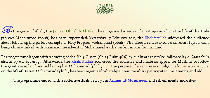 Text Box: ￼By the grace of Allah, the Jamaat Ul Sahih Al Islam has organised a series of meetings in which the life of the Holy prophet Mohammad (pbuh) has been expounded. Yesterday 17 February 2011, the Khalifatullah addressed the audience about following the perfect example of Holy Prophet Mohammad (pbuh). The discourse was axed on different topics, each being closely linked with Islam and the advent of Muhammad as the perfect model for mankind. The programme began with a reading of the Holy Quran (Ch.33 Ruku 5&6) by our brother Amize, followed by a Qaseeda in chorus by our Muntaqa. Afterwards, the Khalifatullah addressed the audience and made an appeal for Muslims to follow the great example of our noble prophet Mohammad (pbuh). For the purpose of an increase in religious knowledge, a Quiz on the life of Hazrat Mohammad (pbuh) has been organised whereby all our members participated, be it young and old. The programme ended with a collective duah, led by our Ameer�ul-Mumineen and refreshments and cakes. 