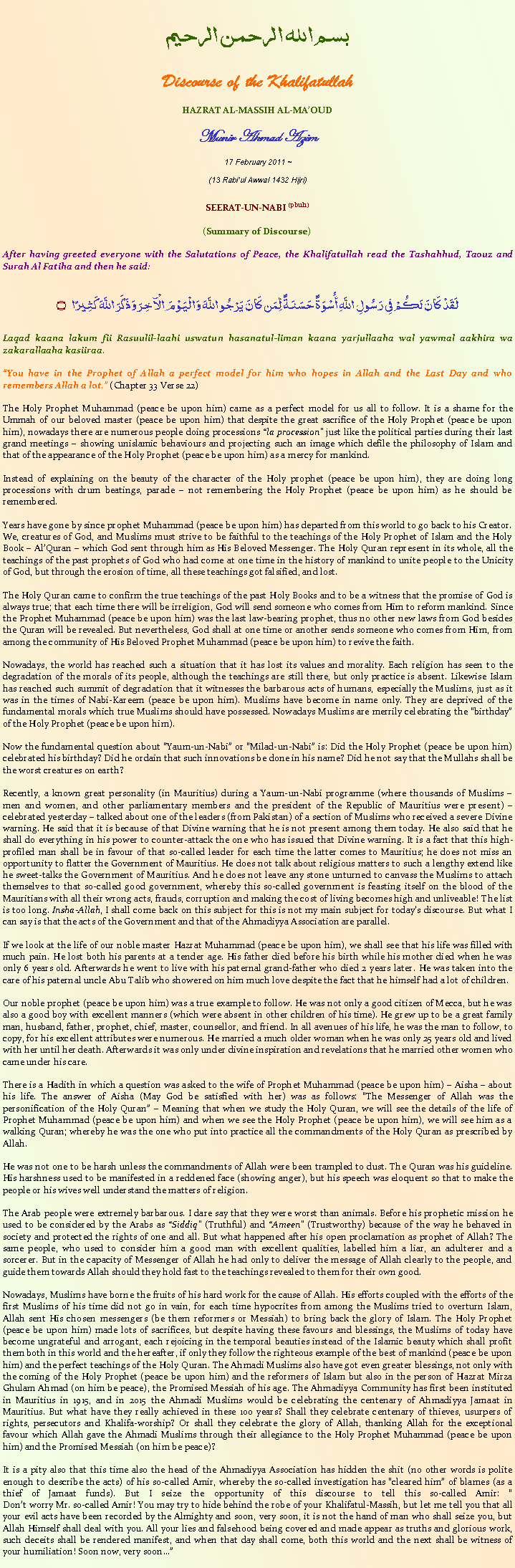Text Box: بسم الله الرحمن الرحيمDiscourse of the KhalifatullahHAZRAT AL-MASSIH AL-MA�OUDMunir Ahmad Azim
17 February 2011 ~(13 Rabi�ul Awwal 1432 Hijri)SEERAT-UN-NABI (pbuh)(Summary of Discourse) After having greeted everyone with the Salutations of Peace, the Khalifatullah read the Tashahhud, Taouz and Surah Al Fatiha and then he said:لَقَدْ كَانَ لَكُمْ فِي رَسُولِ اللَّهِ أُسْوَةٌ حَسَنَةٌ لِّمَن كَانَ يَرْجُو اللَّهَ وَالْيَوْمَ الْآخِرَ وَذَكَرَ اللَّهَ كَثِيرًا ۝Laqad kaana lakum fii Rasuulil-laahi uswatun hasanatul-liman kaana yarjullaaha wal yawmal aakhira wa zakarallaaha kasiiraa. �You have in the Prophet of Allah a perfect model for him who hopes in Allah and the Last Day and who remembers Allah a lot.� (Chapter 33 Verse 22)The Holy Prophet Muhammad (peace be upon him) came as a perfect model for us all to follow. It is a shame for the Ummah of our beloved master (peace be upon him) that despite the great sacrifice of the Holy Prophet (peace be upon him), nowadays there are numerous people doing processions �la procession� just like the political parties during their last grand meetings � showing unislamic behaviours and projecting such an image which defile the philosophy of Islam and that of the appearance of the Holy Prophet (peace be upon him) as a mercy for mankind.Instead of explaining on the beauty of the character of the Holy prophet (peace be upon him), they are doing long processions with drum beatings, parade � not remembering the Holy Prophet (peace be upon him) as he should be remembered. Years have gone by since prophet Muhammad (peace be upon him) has departed from this world to go back to his Creator. We, creatures of God, and Muslims must strive to be faithful to the teachings of the Holy Prophet of Islam and the Holy Book � Al�Quran � which God sent through him as His Beloved Messenger. The Holy Quran represent in its whole, all the teachings of the past prophets of God who had come at one time in the history of mankind to unite people to the Unicity of God, but through the erosion of time, all these teachings got falsified, and lost. The Holy Quran came to confirm the true teachings of the past Holy Books and to be a witness that the promise of God is always true; that each time there will be irreligion, God will send someone who comes from Him to reform mankind. Since the Prophet Muhammad (peace be upon him) was the last law-bearing prophet, thus no other new laws from God besides the Quran will be revealed. But nevertheless, God shall at one time or another sends someone who comes from Him, from among the community of His Beloved Prophet Muhammad (peace be upon him) to revive the faith.Nowadays, the world has reached such a situation that it has lost its values and morality. Each religion has seen to the degradation of the morals of its people, although the teachings are still there, but only practice is absent. Likewise Islam has reached such summit of degradation that it witnesses the barbarous acts of humans, especially the Muslims, just as it was in the times of Nabi-Kareem (peace be upon him). Muslims have become in name only. They are deprived of the fundamental morals which true Muslims should have possessed. Nowadays Muslims are merrily celebrating the �birthday� of the Holy Prophet (peace be upon him). Now the fundamental question about �Yaum-un-Nabi� or �Milad-un-Nabi� is: Did the Holy Prophet (peace be upon him) celebrated his birthday? Did he ordain that such innovations be done in his name? Did he not say that the Mullahs shall be the worst creatures on earth?Recently, a known great personality (in Mauritius) during a Yaum-un-Nabi programme (where thousands of Muslims � men and women, and other parliamentary members and the president of the Republic of Mauritius were present) � celebrated yesterday � talked about one of the leaders (from Pakistan) of a section of Muslims who received a severe Divine warning. He said that it is because of that Divine warning that he is not present among them today. He also said that he shall do everything in his power to counter-attack the one who has issued that Divine warning. It is a fact that this high-profiled man shall be in favour of that so-called leader for each time the latter comes to Mauritius; he does not miss an opportunity to flatter the Government of Mauritius. He does not talk about religious matters to such a lengthy extend like he sweet-talks the Government of Mauritius. And he does not leave any stone unturned to canvass the Muslims to attach themselves to that so-called good government, whereby this so-called government is feasting itself on the blood of the Mauritians with all their wrong acts, frauds, corruption and making the cost of living becomes high and unliveable! The list is too long. Insha-Allah, I shall come back on this subject for this is not my main subject for today�s discourse. But what I can say is that the acts of the Government and that of the Ahmadiyya Association are parallel. If we look at the life of our noble master Hazrat Muhammad (peace be upon him), we shall see that his life was filled with much pain. He lost both his parents at a tender age. His father died before his birth while his mother died when he was only 6 years old. Afterwards he went to live with his paternal grand-father who died 2 years later. He was taken into the care of his paternal uncle Abu Talib who showered on him much love despite the fact that he himself had a lot of children. Our noble prophet (peace be upon him) was a true example to follow. He was not only a good citizen of Mecca, but he was also a good boy with excellent manners (which were absent in other children of his time). He grew up to be a great family man, husband, father, prophet, chief, master, counsellor, and friend. In all avenues of his life, he was the man to follow, to copy, for his excellent attributes were numerous. He married a much older woman when he was only 25 years old and lived with her until her death. Afterwards it was only under divine inspiration and revelations that he married other women who came under his care. There is a Hadith in which a question was asked to the wife of Prophet Muhammad (peace be upon him) � Aisha � about his life. The answer of Aisha (May God be satisfied with her) was as follows: �The Messenger of Allah was the personification of the Holy Quran� � Meaning that when we study the Holy Quran, we will see the details of the life of Prophet Muhammad (peace be upon him) and when we see the Holy Prophet (peace be upon him), we will see him as a walking Quran; whereby he was the one who put into practice all the commandments of the Holy Quran as prescribed by Allah.He was not one to be harsh unless the commandments of Allah were been trampled to dust. The Quran was his guideline. His harshness used to be manifested in a reddened face (showing anger), but his speech was eloquent so that to make the people or his wives well understand the matters of religion. The Arab people were extremely barbarous. I dare say that they were worst than animals. Before his prophetic mission he used to be considered by the Arabs as �Siddiq� (Truthful) and �Ameen� (Trustworthy) because of the way he behaved in society and protected the rights of one and all. But what happened after his open proclamation as prophet of Allah? The same people, who used to consider him a good man with excellent qualities, labelled him a liar, an adulterer and a sorcerer. But in the capacity of Messenger of Allah he had only to deliver the message of Allah clearly to the people, and guide them towards Allah should they hold fast to the teachings revealed to them for their own good. Nowadays, Muslims have borne the fruits of his hard work for the cause of Allah. His efforts coupled with the efforts of the first Muslims of his time did not go in vain, for each time hypocrites from among the Muslims tried to overturn Islam, Allah sent His chosen messengers (be them reformers or Messiah) to bring back the glory of Islam. The Holy Prophet (peace be upon him) made lots of sacrifices, but despite having these favours and blessings, the Muslims of today have become ungrateful and arrogant, each rejoicing in the temporal beauties instead of the Islamic beauty which shall profit them both in this world and the hereafter, if only they follow the righteous example of the best of mankind (peace be upon him) and the perfect teachings of the Holy Quran. The Ahmadi Muslims also have got even greater blessings, not only with the coming of the Holy Prophet (peace be upon him) and the reformers of Islam but also in the person of Hazrat Mirza Ghulam Ahmad (on him be peace), the Promised Messiah of his age. The Ahmadiyya Community has first been instituted in Mauritius in 1915, and in 2015 the Ahmadi Muslims would be celebrating the centenary of Ahmadiyya Jamaat in Mauritius. But what have they really achieved in these 100 years? Shall they celebrate centenary of thieves, usurpers of rights, persecutors and Khalifa-worship? Or shall they celebrate the glory of Allah, thanking Allah for the exceptional favour which Allah gave the Ahmadi Muslims through their allegiance to the Holy Prophet Muhammad (peace be upon him) and the Promised Messiah (on him be peace)? It is a pity also that this time also the head of the Ahmadiyya Association has hidden the shit (no other words is polite enough to describe the acts) of his so-called Amir, whereby the so-called investigation has �cleared him� of blames (as a thief of Jamaat funds). But I seize the opportunity of this discourse to tell this so-called Amir: �
Don�t worry Mr. so-called Amir! You may try to hide behind the robe of your Khalifatul-Massih, but let me tell you that all your evil acts have been recorded by the Almighty and soon, very soon, it is not the hand of man who shall seize you, but Allah Himself shall deal with you. All your lies and falsehood being covered and made appear as truths and glorious work, such deceits shall be rendered manifest, and when that day shall come, both this world and the next shall be witness of your humiliation! Soon now, very soon��