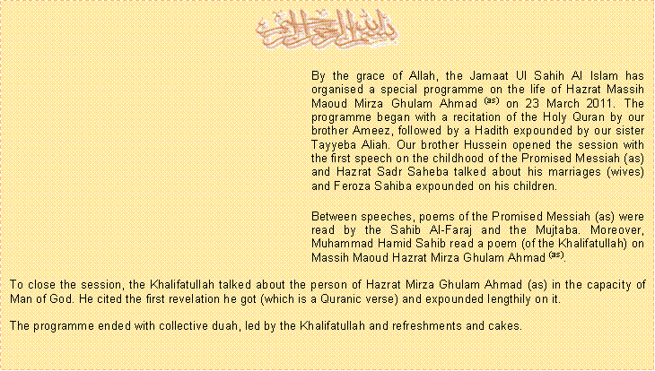 Text Box: ￼	By the grace of Allah, the Jamaat Ul Sahih Al Islam has organised a special programme on the life of Hazrat Massih Maoud Mirza Ghulam Ahmad (as) on 23 March 2011. The programme began with a recitation of the Holy Quran by our brother Ameez, followed by a Hadith expounded by our sister Tayyeba Aliah. Our brother Hussein opened the session with the first speech on the childhood of the Promised Messiah (as) and Hazrat Sadr Saheba talked about his marriages (wives) and Feroza Sahiba expounded on his children.	Between speeches, poems of the Promised Messiah (as) were read by the Sahib Al-Faraj and the Mujtaba. Moreover, Muhammad Hamid Sahib read a poem (of the Khalifatullah) on Massih Maoud Hazrat Mirza Ghulam Ahmad (as).To close the session, the Khalifatullah talked about the person of Hazrat Mirza Ghulam Ahmad (as) in the capacity of Man of God. He cited the first revelation he got (which is a Quranic verse) and expounded lengthily on it.The programme ended with collective duah, led by the Khalifatullah and refreshments and cakes. 