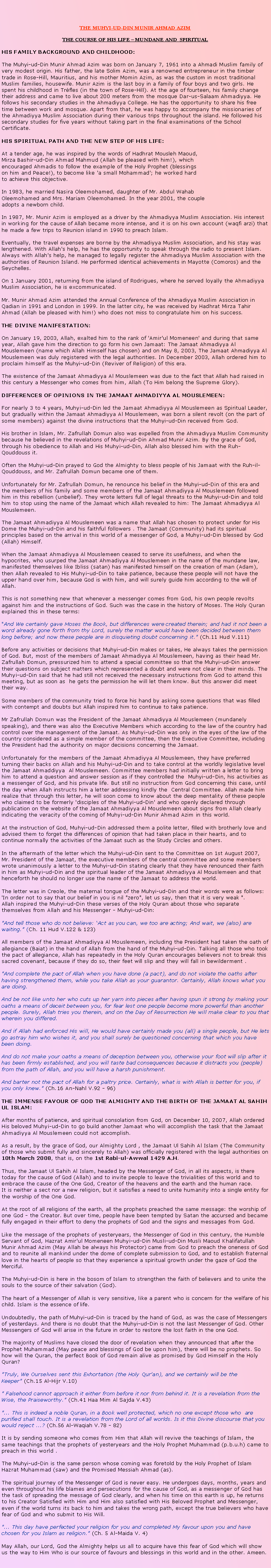 Text Box: THE MUHYI-UD-DIN MUNIR AHMAD AZIMTHE COURSE OF HIS LIFE  MUNDANE AND  SPIRITUALHIS FAMILY BACKGROUND AND CHILDHOOD: 
The Muhyi-ud-Din Munir Ahmad Azim was born on January 7, 1961 into a Ahmadi Muslim family of  very modest origin. His father, the late Solim Azim, was a renowned entrepreneur in the timber trade in Rose-Hill, Mauritius, and his mother Momin Azim, as was the custom in most traditional Muslim families, housewife. Munir Azim is the last boy in a family of four boys and two girls. He spent his childhood in Trfles (in the town of Rose-Hill). At the age of fourteen, his family change their address and came to live about 200 meters from the mosque Dar-us-Salaam Ahmadiyya. He follows his secondary studies in the Ahmadiyya College. He has the opportunity to share his free time between work and mosque. Apart from that, he was happy to accompany the missionaries of the Ahmadiyya Muslim Association during their various trips throughout the island. He followed his secondary studies for five years without taking part in the final examinations of the School Certificate. 
HIS SPIRITUAL PATH AND THE NEW STEP OF HIS LIFE: 
At a tender age, he was inspired by the words of Hadhrat Mousleh Maoud, Mirza Bashir-ud-Din Ahmad Mahmud (Allah be pleased with him!), which encouraged Ahmadis to follow the example of the Holy Prophet (blessings on him and Peace!), to become like a small Mohammad'; he worked hard to achieve this objective. 
In 1983, he married Nasira Oleemohamed, daughter of Mr. Abdul Wahab Oleemohamed and Mrs. Mariam Oleemohamed. In the year 2001, the couple adopts a newborn child. 
In 1987, Mr. Munir Azim is employed as a driver by the Ahmadiyya Muslim Association. His interest in working for the cause of Allah became more intense, and it is on his own account (waqfi arzi) that he made a few trips to Reunion island in 1990 to preach Islam. Eventually, the travel expenses are borne by the Ahmadiyya Muslim Association, and his stay was lengthened. With Allah's help, he has the opportunity to speak through the radio to present Islam. Always with Allah's help, he managed to legally register the Ahmadiyya Muslim Association with the authorities of Reunion Island. He performed identical achievements in Mayotte (Comoros) and the Seychelles. 
On 1 January 2001, returning from the island of Rodrigues, where he served loyally the Ahmadiyya Muslim Association, he is excommunicated. 
Mr. Munir Ahmad Azim attended the Annual Conference of the Ahmadiyya Muslim Association in Qadian in 1991 and London in 1999. In the latter city, he was received by Hadhrat Mirza Tahir Ahmad (Allah be pleased with him!) who does not miss to congratulate him on his success. 

THE DIVINE MANIFESTATION: 
On January 19, 2003, Allah, exalted him to the rank of 'Amir'ul Momeneen' and during that same year, Allah gave him the direction to go form his own Jamaat: The Jamaat Ahmadiyya Al Mouslemeen (name which Allah Himself has chosen) and on May 8, 2003, The Jamaat Ahmadiyya Al Mouslemeen was duly registered with the legal authorities. In December 2003, Allah ordered him to proclaim himself as the Muhyi-ud-Din (Reviver of Religion) of this era. 
The existence of the Jamaat Ahmadiyya Al Mouslemeen was due to the fact that Allah had raised in this century a Messenger who comes from him, Allah (To Him belong the Supreme Glory). 
DIFFERENCES OF OPINIONS IN THE JAMAAT AHMADIYYA AL MOUSLEMEEN: 
For nearly 3 to 4 years, Muhyi-ud-Din led the Jamaat Ahmadiyya Al Mouslemeen as Spiritual Leader, but gradually within the Jamaat Ahmadiyya Al Mouslemeen, was born a silent revolt (on the part of some members) against the divine instructions that the Muhyi-ud-Din received from God. 
His brother in Islam, Mr. Zafrullah Domun also was expelled from the Ahmadiyya Muslim Community  because he believed in the revelations of Muhyi-ud-Din Ahmad Munir Azim. By the grace of God, through his obedience to Allah and His Muhyi-ud-Din, Allah also blessed him with the Ruh-Qouddouss it. 
Often the Muhyi-ud-Din prayed to God the Almighty to bless people of his Jamaat with the Ruh-il-Qouddouss, and Mr. Zafrullah Domun became one of them. 
Unfortunately for Mr. Zafrullah Domun, he renounce his belief in the Muhyi-ud-Din of this era and the members of his family and some members of the Jamaat Ahmadiyya Al Mouslemeen followed him in this rebellion (unbelief). They wrote letters full of legal threats to the Muhyi-ud-Din and told him to stop using the name of the Jamaat which Allah revealed to him: The Jamaat Ahmadiyya Al Mouslemeen. 
The Jamaat Ahmadiyya Al Mouslemeen was a name that Allah has chosen to protect under for His Dome the Muhyi-ud-Din and his faithful followers . The Jamaat (Community) had its spiritual principles based on the arrival in this world of a messenger of God, a Muhyi-ud-Din blessed by God (Allah) Himself. 
When the Jamaat Ahmadiyya Al Mouslemeen ceased to serve its usefulness, and when the hypocrites, who usurped the Jamaat Ahmadiyya Al Mouslemeen in the name of the mundane law, manifested themselves like Ibliss (satan) has manifested himself on the creation of man (Adam), then Allah revealed to His Muhyi-ud-Din to take patience, because these people will not have the upper hand over him, because God is with him, and will surely guide him according to the will of Allah. 
This is not something new that whenever a messenger comes from God, his own people revolts against him and the instructions of God. Such was the case in the history of Moses. The Holy Quran explained this in these terms: 
"And We certainly gave Moses the Book, but differences were created therein; and had it not been a word already gone forth from thy Lord, surely the matter would have been decided between them long before; and now these people are in disquieting doubt concerning it." (Ch.11 Hud V.111) 
Before any activities or decisions that Muhyi-ud-Din makes or takes, He always takes the permission of God. But, most of the members of Jamaat Ahmadiyya Al Mouslemeen, having as their head Mr. Zafrullah Domun, pressurized him to attend a special committee so that the Muhyi-ud-Din answer their questions on subject matters which represented a doubt and were not clear in their minds. The Muhyi-ud-Din said that he had still not received the necessary instructions from God to attend this meeting, but as soon as  he gets the permission he will let them know. But this answer did meet their way. 
Some members of the community tried to force his hand by asking some questions that was filled with contempt and doubts but Allah inspired him to continue to take patience. 
Mr Zafrullah Domun was the President of the Jamaat Ahmadiyya Al Mouslemeen (mundanely speaking), and there was also the Executive Members which according to the law of the country had control over the management of the Jamaat. As Muhyi-ud-Din was only in the eyes of the law of the country considered as a simple member of the committee, then the Executive Committee, including the President had the authority on major decisions concerning the Jamaat. 
Unfortunately for the members of the Jamaat Ahmadiyya Al Mouslemeen, they have preferred turning their backs on Allah and his Muhyi-ud-Din and to take control at the worldly legislative level  the Jamaat Ahmaddiyya  Al Mouslemeen. Committee members had initially written a letter to bring him to attend a question and answer session as if they controlled the  Muhyi-ud-Din, his activities as a messenger of God, and his private life. But still no instruction from God concerning this case, until the day when Allah instructs him a letter addressing kindly the  Central Committee. Allah made him realize that through this letter, he will soon come to know about the deep mentality of these people who claimed to be formerly 'disciples of the Muhyi-ud-Din' and who openly declared through publication on the website of the Jamaat Ahmadiyya Al Mouslemeen about signs from Allah clearly indicating the veracity of the coming of Muhyi-ud-Din Munir Ahmad Azim in this world. 
At the instruction of God, Muhyi-ud-Din addressed them a polite letter, filled with brotherly love and advised them to forget the differences of opinion that had taken place in their hearts, and to continue normally the activities of the Jamaat such as the Study Circles and others. 
In the aftermath of the letter which the Muhyi-ud-Din sent to the Committee on 1st August 2007, Mr. President of the Jamaat, the executive members of the central committee and some members wrote unanimously a letter to the Muhyi-ud-Din stating clearly that they have renounced their faith in him as Muhyi-ud-Din and the spiritual leader of the Jamaat Ahmadiyya Al Mouslemeen and that henceforth he should no longer use the name of the Jamaat to address the world. 
The letter was in Creole, the maternal tongue of the Muhyi-ud-Din and their words were as follows: 'In order not to say that our belief in you is nil "zero", let us say, then that it is very weak ". 
Allah inspired the Muhyi-ud-Din these verses of the Holy Quran about those who separate themselves from Allah and his Messenger - Muhyi-ud-Din: 
"And tell those who do not believe: Act as you can, we too are acting; And wait, we (also) are waiting." (Ch. 11 Hud V.122 & 123) 
All members of the Jamaat Ahmadiyya Al Mouslemeen, including the President had taken the oath of allegiance (Baiat) in the hand of Allah from the hand of the Muhyi-ud-Din. Talking all those who took the pact of allegiance, Allah has repeatedly in the Holy Quran encourages believers not to break this sacred covenant, because if they do so, their feet will slip and they will fall in bewilderment . 
"And complete the pact of Allah when you have done (a pact), and do not violate the oaths after having strengthened them, while you take Allah as your guarantor. Certainly, Allah knows what you are doing. 
And be not like unto her who cuts up her yarn into pieces after having spun it strong by making your oaths a means of deceit between you, for fear lest one people become more powerful than another people. Surely, Allah tries you therein, and on the Day of Resurrection He will make clear to you that wherein you differed. 
And if Allah had enforced His will, He would have certainly made you (all) a single people, but He lets go astray him who wishes it, and you shall surely be questioned concerning that which you have been doing. 
And do not make your oaths a means of deception between you, otherwise your foot will slip after it has been firmly established, and you will taste bad consequences because it distracts you (people) from the path of Allah, and you will have a harsh punishment. 
And barter not the pact of Allah for a paltry price. Certainly, what is with Allah is better for you, if you only knew." (Ch.16 An-Nahl V.92 - 96) 
THE IMMENSE FAVOUR OF GOD THE ALMIGHTY AND THE BIRTH OF THE JAMAAT AL SAHIH UL ISLAM: 
After months of patience, and spiritual consolation from God, on December 10, 2007, Allah ordered His beloved Muhyi-ud-Din to go build another Jamaat who will accomplish the task that the Jamaat Ahmadiyya Al Mouslemeen could not accomplish. 
As a result, by the grace of God, our Almighty Lord , the Jamaat Ul Sahih Al Islam (The Community of those who submit fully and sincerely to Allah) was officially registered with the legal authorities on 10th March 2008, that is, on the 1st Rabi-ul-Awwal 1429 A.H. 
Thus, the Jamaat Ul Sahih Al Islam, headed by the Messenger of God, in all its aspects, is there today for the cause of God (Allah) and to invite people to leave the trivialities of this world and to embrace the cause of the One God, Creator of the heavens and the earth and the human race. 
It is neither a sect nor a new religion, but it satisfies a need to unite humanity into a single entity for the worship of the One God. 
At the root of all religions of the earth, all the prophets preached the same message: the worship of one God - the Creator. But over time, people have been tempted by Satan the accursed and became fully engaged in their effort to deny the prophets of God and the signs and messages from God. 
Like the message of the prophets of yesteryears, the Messenger of God in this century, the Humble Servant of God, Hazrat Amir'ul Momeneen Muhyi-ud-Din Musli-ud-Din Musli Maoud Khalifatullah Munir Ahmad Azim (May Allah be always his Protector) came from God to preach the oneness of God and to reunite all mankind under the dome of complete submission to God, and to establish fraternal love in the hearts of people so that they experience a spiritual growth under the gaze of God the Merciful. 
The Muhyi-ud-Din is here in the bosom of Islam to strengthen the faith of believers and to unite the souls to the source of their salvation (God). 
The heart of a Messenger of Allah is very sensitive, like a parent who is concern for the welfare of his child. Islam is the essence of life. 
Undoubtedly, the path of Muhyi-ud-Din is traced by the hand of God, as was the case of Messengers of yesterdays. And there is no doubt that the Muhyi-ud-Din is not the last Messenger of God. Other Messengers of God will arise in the future in order to restore the lost faith in the one God. 
The majority of Muslims have closed the door of revelation when they announced that after the Prophet Muhammad (May peace and blessings of God be upon him), there will be no prophets. So how will the Quran, the perfect Book of God remain alive as promised by God Himself in the Holy Quran? 
"Truly, We Ourselves sent this Exhortation (the Holy Qur'an), and we certainly will be the Keeper" (Ch.15 Al-Hijr V.10) 
" Falsehood cannot approach it either from before it nor from behind it. It is a revelation from the Wise, the Praiseworthy." (Ch.41 Haa Mim Al Sajda V.43) 
"... This is indeed a noble Quran, in a Book well protected, which no one except those who  are purified shall touch. It is a revelation from the Lord of all worlds. Is it this Divine discourse that you would reject ...? (Ch.56 Al-Waqiah V.78 - 82) 
It is by sending someone who comes from Him that Allah will revive the teachings of Islam, the same teachings that the prophets of yesteryears and the Holy Prophet Muhammad (p.b.u.h) came to preach in this world . 
The Muhyi-ud-Din is the same person whose coming was foretold by the Holy Prophet of Islam Hazrat Muhammad (saw) and the Promised Messiah Ahmad (as). 
The spiritual journey of the Messenger of God is never easy. He undergoes days, months, years and even throughout his life blames and persecutions for the cause of God, as a messenger of God has the task of spreading the message of God clearly, and when his time on this earth is up, he returns to his Creator Satisfied with Him and Him also satisfied with His Beloved Prophet and Messenger, even if the world turns its back to him and takes the wrong path, except the true believers who have fear of God and who submit to His Will. 
"... This day have perfected your religion for you and completed My favour upon you and have chosen for you Islam as religion." (Ch. 5 Al-Maida V. 4) 
May Allah, our Lord, God the Almighty helps us all to acquire have this fear of God which will show us the way to Him Who is our source of favours and blessings in this world and in the other. Ameen.