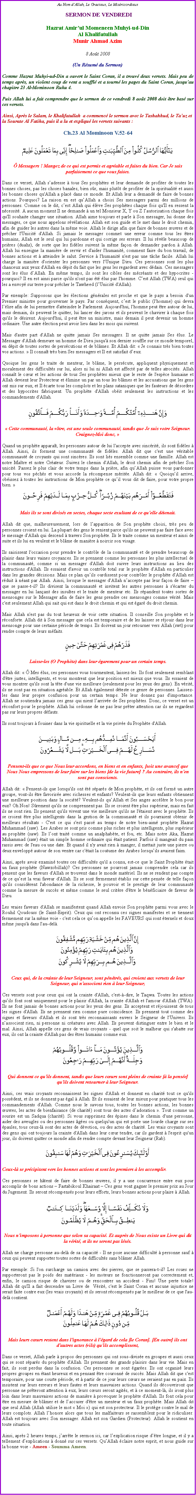 Text Box: Au Nom d�Allah, Le Gracieux, Le Mis�ricordieux SERMON DE VENDREDIHazrat Amir�ul Momeneen Muhyi-ud-DinAl KhalifatullahMunir Ahmad Azim8 Ao�t 2008(Un R�sum� du Sermon)Comme Hazrat Muhyi-ud-Din a ouvert le Saint Coran, il a trouv� deux versets. Mais peu de temps apr�s, un violent coup de vent a souffl� et a tourn� les pages du Saint Coran, jusqu�au chapitre 23 Al-Mominoon Ruku 4. 
Puis Allah lui a fait comprendre que le sermon de ce vendredi 8 ao�t 2008 doit �tre bas� sur ces versets. 
Ainsi, Apr�s le Salam, le Khalifatullah  a commenc� le sermon avec le Tashahhud, le Ta�uz et  la Sourate Al Fatiha, puis il a lu et expliqu� les versets suivants&nbsp;:Ch.23 Al Mominoon V.52-64￼
&nbsp; 
� Messagers ! Mangez de ce qui est permis et agr�able et faites du bien. Car Je sais parfaitement ce que vous faites.
Dans ce verset, Allah s�adresse � tous Ses proph�tes et leur demande de profiter de toutes les bonnes choses, pas les choses banales, bien s�r, mais plut�t de profiter de la spiritualit� et aussi les bonnes choses qu'Allah a plac� dans ce monde. Et Allah leur a demand� de faire de bonnes actions. Pourquoi? La raison en est qu�Allah a choisi Ses messagers parmi des millions de personnes. Comme on le dit, c�est Allah qui �l�ve Ses proph�tes chaque fois qu'Il en ressent la n�cessit�. A aucun moment Il ne demande � un tel Monsieur X, Y ou Z l�autorisation chaque fois qu'Il souhaite changer une situation. Allah aime toujours et parle � Son messager, lui donne des messages, ce que nous appelons r�v�lations. Allah est son guide et le met dans le droit chemin, afin de guider les autres dans la m�me voie. Allah le dirige afin que faire de bonnes �uvres et de pr�cher l'Unicit� d'Allah. Si jamais le messager commet une erreur comme tous les �tres humains, Allah est le seul qui lui pardonne et qui corrige ses erreurs. Il lui r�v�le beaucoup de pri�res (duahs), de sorte que les fid�les suivent la m�me fa�on de demander pardon � Allah. Allah lui enseigne la mani�re de servir et d'aider l'humanit�, comment faire du bon travail, de bonnes actions et � atteindre le salut. Service � l'humanit� n'est pas une t�che facile. Allah lui charge la mani�re d'orienter les personnes vers l'Unique Dieu. Ces personnes sont les plus chanceux aux yeux d'Allah en d�pit du fait que les gens les regardent avec d�dain. Ces messagers sont les �lus d�Allah. En m�me temps, ils sont les cibles des m�cr�ants et des hypocrites - pourquoi? Il en est ainsi parce qu'ils n'ont pas �t� �lus par l'homme. C�est Allah (TWA) seul qui les a envoy� sur terre pour pr�cher le Tawheed (l�Unicit� d'Allah). 
Par exemple: Supposons que les �lections g�n�rales est proche et que le pays a besoin d'un Premier ministre pour gouverner le pays. Par cons�quent, c�est le public (l'homme) qui devra l��lire afin de lui permettre d'atteindre le Parlement. Aujourd'hui, l'homme peut �tre autour de lui, mais demain, ils peuvent le quitter, lui lancer des jurons et ils peuvent le chavirer � chaque fois qu'ils le d�sirent. Aujourd'hui, il peut �tre un ministre, mais demain il peut devenir un homme ordinaire. Une autre �lection peut avoir lieu dans les mois qui suivent. 
Mais d'autre part d'Allah ne quitte jamais Ses messagers. Il ne quitte jamais Ses �lus. Le Messager d'Allah demeure un homme de Dieu jusqu'� son dernier souffle sur ce monde temporel, en d�pit de toutes sortes de pers�cutions et de bl�mes. Et Allah dit: �&nbsp;Je connais tr�s bien toutes vos actions.&nbsp;� Il conna�t tr�s bien Ses messagers et Il est satisfait d�eux. 
Quoique les gens le traite de menteur, le bl�me, le pers�cute, appliquent physiquement et moralement des difficult�s sur lui, alors ni lui ni Allah est affect� par de telles atrocit�s. Allah conna�t le c�ur et les actions de tous Ses proph�tes mieux que le reste de l'esp�ce humaine et Allah devient leur Protecteur et �limine un par un tous les bl�mes et les accusations que les gens ont mis sur eux, et Il �carte tous les complots et les plans sataniques que les fauteurs de d�sordres et des hypocrites fabriquent. Un proph�te d'Allah ob�it seulement les instructions et les commandements d'Allah. ￼�&nbsp;Cette communaut�, la v�tre, est une seule communaut�, tandis que Je suis votre Seigneur. Craignez-Moi donc,&nbsp;�
Quand un proph�te appara�t, les personnes autour de lui l'accepte avec sinc�rit�, ils sont fid�les � Allah. Ainsi, ils forment une communaut� de fid�les. Allah dit que c'est une v�ritable communaut� de croyants qui sont sinc�res. Ils sont li�s ensemble comme une famille. Allah est notre Ma�tre et notre Cr�ateur. Suivez le chemin d'Allah, le droit chemin afin de pr�cher Son unicit�. Passez le plus clair de votre temps dans la pri�re, afin qu�Allah puisse vous pardonner pour tous vos p�ch�s et vous accorde la r�compense m�rit�e. Allah dit: � Quoiqu�il arrive, ob�issez � toutes les instructions de Mon proph�te ce qu�il vous dit de faire, pour votre propre bien.&nbsp;�&nbsp;￼ 
Mais ils se sont divis�s en sectes, chaque secte exultant de ce qu'elle d�tenait.Allah dit que, malheureusement, lors de l�apparition de Son proph�te choisi, tr�s peu de personnes croient en lui. La plupart des gens le renient parce qu'ils ne peuvent pas faire face avec le message d'Allah qui descend � travers Son proph�te. Ils le traite comme un menteur et ainsi de suite et ils lui en veulent et le bl�me de mani�re � noircir son visage. 
Ils saisissent l'occasion pour prendre le contr�le de la communaut� et de prendre beaucoup de plaisir dans leurs vaines croyances. Ils se prennent comme les personnes les plus intellectuel de la communaut�, comme si un messager d'Allah doit suivre leurs instructions au lieu des instructions d'Allah. Ils essaient d'avoir un contr�le total sur le proph�te d'Allah en particulier dans les grandes d�cisions. Mais ce plan qu�ils ourdissent pour contr�ler le proph�te d'Allah est r�duit � n�ant par Allah. Ainsi, lorsque le messager d'Allah n�accepte pas leur fa�on de faire � que se passe-t-il? Ils divisent la communaut� et invitent les autres personnes � s'�carter du messager en lui lan�ant des insultes et le traite de menteur etc. Ils r�pandent toutes sortes de mensonges sur le Messager afin de faire les gens prendre ces mensonges comme v�rit�. Mais c'est seulement Allah qui sait qui est dans le droit chemin et qui est �gar� du droit chemin. 
Mais Allah n'est pas du tout heureux de voir cette situation. Il conseille Son proph�te et le r�conforte. Allah dit � Son messager que cela est temporaire et de les laisser se r�jouir dans leur mensonge pour une certaine p�riode de temps. Ils doivent un jour retourner vers Allah (swt) pour rendre compte de leurs m�faits. ￼
Laisse-les (O Proph�te) dans leur �garement pour un certain temps.
Allah dit: �&nbsp;� Mes �lus, ces personnes vous tourmentent, laissez-les. Ils font seulement semblant d'�tre justes, intelligents, et vous montrent que leur position est mieux que vous. Ils essaient de vous montrer qu'ils sont la t�te d'une vie meilleure (seulement pour les yeux des gens). En v�rit�, ils ne sont pas en situation agr�able. Et Allah �galement d�teste ce genre de personnes. Laissez-les dans leur propre confusion pour un certain temps. Ne leur donnez pas d'importance. 
Allah ne soutiendra jamais ces gens qui nient l�arriv�e de Ses proph�tes. Donc, ce verset est un r�confort pour le proph�te. Allah lui ordonne de ne pas leur pr�ter attention car ils ne regardent pas sur leurs propres d�fauts. 
Ils sont toujours � fouiner dans la vie spirituelle et la vie priv�e du Proph�te d'Allah. ￼&nbsp; Pensent-ils que ce que Nous leur accordons, en biens et en enfants, [soit une avance] que Nous Nous empressons de leur faire sur les biens [de la vie future] ? Au contraire, ils n'en sont pas conscients.
Allah dit: �&nbsp;Pensent-ils que lorsqu'ils ont �t� s�par�s de Mon proph�te, et ils ont form� un autre groupe, vont-ils �tre favoris�e avec richesses et enfants? Veulent-ils que leurs enfants obtiennent une meilleure position dans la soci�t�? Veulent-ils qu�Allah et Ses anges acc�l�re le bon pour eux? Oh Non! S�rement qu'ils ne comprennent pas. Ils se croient �tre plus sup�rieur, mais en fait ils ne sont rien. Ils pensent qu'ils vivent une vie meilleure qu'ils ne l'�taient avec le proph�te. Ils se croient �tre plus intelligents dans la gestion de la communaut� et ils pourraient obtenir de meilleurs r�sultats - C'est ce qui s'est pass� au temps de notre bien-aim� proph�te Hazrat Muhammad (saw). Les Arabes se sont pris comme plus riches et plus intelligents, plus sup�rieur au proph�te (saw). Ils l�ont trait� comme un analphab�te, et fou, etc. Mais notre Aka, Hazrat Muhammad (saw) �tait un simple homme ordinaire qui �tait patient. Parfois il mangeait du pain rassis avec de l'eau ou une date. Et quand il n'y avait rien � manger, il mettait juste une pierre ou deux envelopp� autour de son ventre car c'�tait la coutume des Arabes lorsqu�ils avaient faim. 
Ainsi, apr�s avoir examin� toutes ces difficult�s qu'il a connu, est-ce que le Saint Proph�te �tait un faux proph�te (Nawzobillah)? Ces personnes ne pourront jamais comprendre cela car ils pensent que les faveurs d'Allah se trouvent dans le monde mat�riel. Ils ne se rendent pas compte de ce qu�est la vrai faveur d'Allah. Ils se sont fermement �tablis sur cette pens�e de telle fa�on qu'ils consid�rent l'abondance de la richesse, le pouvoir et le prestige de leur communaut� comme la mesure de succ�s et m�me comme le seul crit�re d'�tre le b�n�ficiaire de faveur de Dieu. 
Les vraies faveurs d'Allah se manifestent quand Allah envoie Son proph�te parmi vous avec le Rouhil Qoudouss (le Saint-Esprit). Ceux qui ont reconnu ces signes manifestes et se tiennent fermement sur la m�me voie - c'est cela ce qu�on appelle les FAVEURS qui sont �ternels et doux m�me jusqu'� dans l'au-del�. ￼Ceux qui, de la crainte de leur Seigneur, sont p�n�tr�s, qui croient aux versets de leur Seigneur, qui n'associent rien � leur Seigneur,
Ces versets sont pour ceux qui ont la crainte d'Allah, c'est-�-dire, le Taqwa. Toutes les actions qu�ils font sont uniquement pour le plaisir d'Allah, la crainte d'Allah et l'amour d'Allah (TWA). Ils ne font jamais de bonnes actions pour les yeux des gens. Ils acceptent et r�jouissent de tous les signes d'Allah. Ils ne prennent rien comme pure co�ncidence. Ils prennent tout comme des signes et faveurs d'Allah et ils sont tr�s reconnaissants envers le Seigneur de l'Univers. Ils n�associent rien, ni personne ni cr�atures avec Allah. Ils peuvent distinguer entre le bien et le mal. Ainsi, Allah appelle ces gens de vrais croyants - quel que soit le malheur qui s'abatte sur eux, ils ont la crainte d'Allah pas des �tres humains comme eux. ￼
Qui donnent ce qu'ils donnent, tandis que leurs c�urs sont pleins de crainte [� la pens�e] qu'ils doivent retourner � leur Seigneur.
Ainsi, ces vrais croyants reconnaissent les signes d'Allah et donnent en charit� tout ce qu'ils poss�dent, et ils ne donnent pas �gal � Allah. Et ils essaient de leur mieux pour pratiquer tous les commandements d'Allah. Comme nous le savons tous, toutes les bonnes actions, les bonnes �uvres, les actes de bienfaisance (de charit�) sont tous des actes d�adoration �. Tout comme un sourire est un Sadqua (charit�). Si vous supprimez des �pines dans le chemin d'une personne, aider des aveugles ou des personnes �g�es ou quelqu'un qui est porte une lourde charge sur ses �paules, tous ceux-l� sont des actes de d�votion, ou des actes de charit�. Les vrais croyants sont des gens qui ont toujours la crainte d'Allah dans leur c�ur tendre, car ils gardent � l'esprit qu'un jour, ils doivent quitter ce monde afin de rendre compte devant leur Seigneur (Rab). ￼
Ceux-l� se pr�cipitent vers les bonnes actions et sont les premiers � les accomplir.
Ces personnes se h�tent de faire de bonnes �uvres, il y a une concurrence entre eux pour accomplir de bons actions � Fastabikoul Khairaat � Ces gens vont gagner le premier prix au Jour du Jugement. Ils seront r�compens�s pour leurs efforts, leurs bonnes actions pour plaire � Allah. ￼
Nous n'imposons � personne que selon sa capacit�. Et aupr�s de Nous existe un Livre qui dit la v�rit�, et ils ne seront pas l�s�s.
Allah ne charge personne au-del� de sa capacit� - Il ne pose aucune difficult� � personne sauf � ceux qui peuvent supporter toutes sortes de difficult�s sans bl�mer Allah. 
Par exemple: Si l'on surcharge un camion avec des pierres, que se passera-t-il? Les roues ne supporteront pas le poids des mat�riaux - les moteurs ne fonctionneront pas correctement et, enfin, le camion risque de chavirer ou de rencontrer un accident - Fini! Une perte totale! 
Allah dit qu'Il a fait descendre un Livre de  V�rit�, c'est le Saint Coran et aucune injustice ne serait faite contre eux (les vrais croyants) et ils seront r�compens�s par le meilleur de ce que l'au-del� contient.￼
Mais leurs c�urs restent dans l'ignorance � l'�gard de cela [le Coran]. [En outre] ils ont d'autres actes (vils) qu'ils accomplissent,
Dans ce verset, Allah parle � propos des personnes qui ont sous-divis�e en groupes et aussi ceux qui se sont s�par�s du proph�te d'Allah. Ils prennent des grands plaisirs dans leur vie. Mais en fait, ils sont perdus dans la confusion. Ces personnes se sont �gar�es. Ils ont organis� leurs propres groupes en �tant heureux et en pensant �tre couronn� de succ�s. Mais Allah dit que c'est temporaire, pour une courte p�riode, et � partir de ce jour leurs c�urs ne seraient pas en paix. Ils insistent sur leurs erreurs et leurs fautes et leurs mauvaises actions. Quand ils d�couvriront que personne ne pr�teront attention � eux, leurs c�urs seront agit�s, et � ce moment-l�, ils iront plus loin dans leurs mauvaises actions de mani�re � provoquer le proph�te d'Allah. Ils font cela pour �tre en mesure de bl�mer et de l�accuser d'�tre un menteur et un faux proph�te. Mais Allah dit que seul Allah (Allah utilise le mot � Moi �) qui est son protecteur. Il le prot�ge contre le mal de leurs complots. Allah l�honore alors que tous les malfaiteurs se rassemblent pour le ridiculiser. Allah est toujours avec Son messager. Allah est son Gardien (Protecteur). Allah le soutient en toute situation. 
Ainsi, apr�s 2 heures temps, j�arr�te le sermon ici, car l�explication risque d��tre longue, et il y a tellement d�explications � donn� sur ces versets. Qu�Allah �claire notre esprit, et nous guide sur la bonne voie - Ameen - Soumma Ameen.    