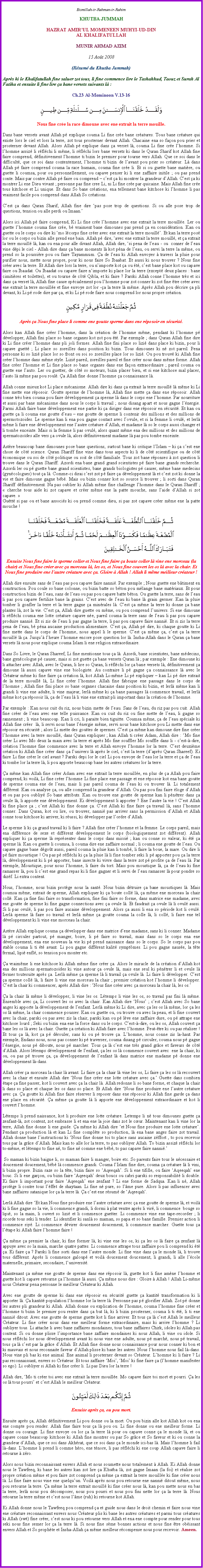 Text Box: Bismillah-ir-Rahman-ir-RahimKHUTBA JUMMAHHAZRAT AMIR�UL MOMENEEN MUHYI-UD-DIN AL KHALIFATULLAHMUNIR AHMAD AZIM15 Ao�t 2008(R�sum� du Khutba Jummah)Apr�s ki le Khalifatullah fine saluer zot tous, li fine commence lire le Tashahhud, Taouz et Surah Al Fatiha et ensuite li fine lire �a bane versets suivants l�&nbsp;:Ch.23 Al-Mominoon V.13-16￼Nous fine cr�e la race dimoune avec ene extrait la terre mouille.Dans bane versets avant Allah p� explique couma Li fine cr�e bane cr�atures. Tous bane cr�ature qui existe lors le ciel et lors la terre, zot tous prosterner devant Allah. Chacaine ena so fa�on pou prier et prosterner devant Allah. Alors Allah p� explique dans �a verset l�, couma Li fine cr�e l�homme. Si l�homme assiz� li r�fl�chi li m�me, li r�fl�chi lors bane versets ki dans le Quran Sharif kot Allah fine faire comprend, d�finitivement l�homme ti bizin le premier pour tourne vers Allah. Que ce soi dans le difficult�, que ce soi dans contentement, l�homme ti bizin de l�avant pou prier so cr�ateur. L� dans Allah p� faire comprend couma la race humain, couma fine cr�e li. Et si ou guette bane mati�re, ou guette li coumsa, pour ou personnellement, ou capave penser ki li ene zaffaire initile&nbsp;; ou pas prend conte. Mais par contre Allah p� faire ou comprend � c�est �a ki montrer la grandeur d�Allah. C�est �a ki montrer Li ene Dieu vivant&nbsp;; personne pas fine cree Li, ni Li fine cr�e par quicaine. Mais Allah fine cr�e tous kitchose et Li unique. Et dans So bane cr�ations, ena tellement bane kitchose ki l�homme li pas vraiment facile pou comprend dans Allah So cr�ations. C�est �a dans Quran Sharif, Allah fine dire �pas pose trop de questions. Si ou alle pose trop de questions, tension ou alle perdi ou Imaan.� Alors ici Allah p� faire comprend, Ki Li fine cr�e l�homme avec ene extrait la terre mouill�e. Ler ou guette l�homme couma fine cr�e, b� vraiment bane dimounes pas prend �a en consid�ration. Kan ou guette ou le corps ou dire ki �mo l�corps fine cr�er avec ene extrait la terre mouill�. Et kan la terre pos� lor ou le corps ou bizin alle prend ene bain. Allah p� dire, �avec ene extrait la terre mouill�, et �a extrait la terre mouill� l�, kan ou ena pour alle divant Allah, Allah dire, �si pena de l�eau&nbsp;- ou  conner de l�eau vine d�pi le ciel - Allah dire dans �a bane moments l� kot p�na de l�eau, ou servi la terre la m�me, ou prend so&nbsp;la poussi�re pou ou faire Tayammum. �a de l�eau ki Allah envoyer � travers la pluie pour purifier nous, mette nous propre, pour ki nous faire So Ibaabat. Et aussi ki nous trouver&nbsp;? Nous fine cr�er avec la terre. Et Allah dire lors la terre, ou n�importe kot �a ou �t�, c�est bane place kot ou capave faire ou Ibaadat. Ou Ibaadat ou capave faire n�importe ki place lor la terre (except� deux places&nbsp;: bane cimiti�res et toilettes), et ou tourne de c�t� Qibla, et ki faire&nbsp;? Parski Allah conne l�homme tr�s et ici dans �a verset l�, Allah fine cause sp�cialement pou l�homme pour zot conner ki zot fine �tre cr�er avec ene extrait la terre mouill�e et fine envoye zot lor ��a la terre l� m�me. Apr�s Allah pou d�crire �a pli devant, ki Li p� rode dire par �a, et ki Li p� rode faire nous comprend lor nous propre cr�ation.￼Apr�s �a Nous fine place&nbsp;li comme ene goutte sperme dans ene r�posoir en s�curit�.Alors kan Allah fine cr�er l�homme, dans la cr�ation de l�homme m�me, pendant ki l�homme p� d�velopper, Allah fini place so bane organes kot zot pou �t�. Par exemple&nbsp;; dans Quran Allah fine dire ki Li fine cr�er l�homme dans pli joli formes. Allah fine fini place so lizi� dans place ki bizin, pour li capave guett�&nbsp;; Li place so zoreilles dans position ki bizin. Tous dimounes ki n� zot pareil. Pena personne ki so lizi� place lor so front ou soi so zoreilles place lor so lizi�. Ou pou trouv� ki Allah fine cr�er l�homme dans m�me style. Lizi� pareil, zoreilles pareil et fine cr�er nous dans m�me forme. Allah fine cr�er l�homme et Li fine place so bane organes dans ene fa�on extraordinaire&nbsp;; pareil couma ou guette ene l�auto. Ler ou guetter, de c�t� so moteurs, bizin placer bien, et si ene kitchose mal placer, l�auto l� m�me pas pou roul�. �a Allah fine donne l�homme �a connaissance l�. Allah conne mieux kot Li place m�canisme. Allah dire ki dans �a extrait la terre mouill� l� m�me ki Li fine mette ene r�posoir. Goutte sperme de l�homme l�, Allah fine mette �a dans ene r�posoir. Allah conne tr�s bien couma pou faire d�veloppement �a sperme l� dans le corps ene l�homme. Par nourriture et aussi par bane m�canisme dans nous le corps li travail&nbsp;; nous disang apart et nous gagne l��nergie. Parmi Allah faire bane d�veloppement ene partie ki �a diriger dans ene r�posoir en s�curit�. Et kan ou guette �a li couma ene goutte d�eau � ene goutte de sperme li contenir des millions et des millions de spermotozoides. Le sperme kan li ena pou gagne contact avec l�ovule, et si la femme li ovul�, et lerl� m�me li faire ene d�veloppement ene l�autre cr�ature d�Allah, et madame l� so le corps aussi changer et li tombe enceinte. Mais si la femme li pas ovul�, alors quant m�me ena des millions et des millions de spermatozo�des alle vers �a ovule l�, alors d�finitivement madame l� pas pou tombe enceinte.Ast�re beaucoup bane dimounes pose bane questions, surtout bane ki critique l�Islam � ki �a c�est ene chose de c�t� science. Quran Shariff fine vine dans tous aspects ki li de c�t� scientifique ou de c�t� �conomique ou soi de c�t� politique ou soit de c�t� familiale. Tous zot bane r�ponses � zot question li trouve dans le Quran Shariff. Azordi ena bane grand grand scientistes p� faire bane grands recherche. Azordi ler ou p� guette bane grand scientistes, bane grands biologistes p� causer, m�me bane medecins (gyn�cologues) tout �a l�. Comme-ci dirai c�est zot p� faire �a d�veloppement l� et c�est zot ki donne la vie et faire dimoune gagne b�b�. Mais ou bizin conner kot so source li trouver&nbsp;; li sorti dans Quran Shariff d�finitivement. Na pas oublier ki Allah m�me fine challenge l�homme dans le Quran Shariff&nbsp;; �&nbsp;cherche tous aide ki zot capave et cr�er m�me ene la patte mouche, sans l�aide d�Allah si zot capave.&nbsp;� Gu�tt� si pas ou et bane associ�s ki ou prend comme dieu, si pas zot capave cr�er m�me ene la patte mouche&nbsp;!￼Ensuite Nous fine faire le sperme coller et Nous fine faire �a boute coller l� vine ene morceau (la chair) et Nous fine cr�er avec �a morceau l�, les os, et Nous fine couvert les os l� avec la chair. Et Nous fine produire ene l�autre cr�ature avec �a. Gloire � Allah&nbsp;! Allah li m�me meilleur cr�ateur&nbsp;!Allah dire ensuite sans de l�eau pas pou capave faire nanni�. Par exemple&nbsp;; Nous guette ene b�timent en construction. Pou coule so bane colonne, ou bizin batte so b�ton pou m�lange bane mat�riaux. Et pour construction bizin de l�eau, sans de l�eau ou pas pou capave batte b�ton. Ou guette la terre, sans de l�eau li pas pou capave fertilize bane la grains. C�est avec de l�eau ki bane l� grain germer. Kan la pluie tomber li gonfler la terre et la terre gagne �a min�rales l�. C�est �a m�me la terre ki donne �a bane plantes l�, zot la vie. C�est �a, Allah dire guette ou m�me, ou pou comprend l�univers. Si ene dimoune li r�fl�chi couma ene lotte cr�ature capave n�e, pareil couma&nbsp;la terre sans de l�eau li pas pou capave produire nanni�. Et si zis de l�eau li pas gagne la terre, li pas pou capave faire nanni�. Et si zis la terre pena de l�eau, b� p�na aucaine production alimentaire. C�est �a, Allah p� dire, ki chaque goutte ki Li fine mette dans le corps de l�homme, nous appel li le sperme. C�est �a m�me �a, c�est �a la terre mouill� l� �a. Jusqu�� l�heure l�homme encore pose question lor l�. Insha-Allah dans le Quran �a bane versets l� nous pour explique couma Islam li ene religion extraordinaire. Dans So Livre, le Quran Shareef, Li fine mentionne tous �a l�. Azordi, bane scientistes, bane m�decins, bane gyn�cologue p� causer, mais si zot guette �a bane versets Quran l�&nbsp;; par exemple&nbsp;: Ene dimoune ki li attacher avec Allah, avec le Quran, li lire so Quran, li r�fl�chi lor �a bane versets l�, d�finitivement �a dimoune l� aussi capave vine ene biologiste. Au contraire li p� gagne �a connaissance l� avec le Cr�ateur m�me ki fine faire �a cr�ation l�, kot Allah Li-m�me Li p� expliquer � kan Li p� dire extrait de la terre mouill� l�, Li fine cr�er l�homme. Allah fine fabrique ene passage dans le corps de l�homme&nbsp;; Allah fine fini place so bane organes chacaine dans position ki bizin, et lerl� m�me kan li grandi li vine ene adulte, li vine majeur, lerl� m�me ki �a bane passages l� commence travail, et lerl� m�me kot �a r�posoir l�, �a de l�eau l� li vine ene extrait pli important dans la cr�ation de l�homme. Par exemple&nbsp;: Kan nous cuit du riz, nous bizin mette de l�eau. Sans de l�eau, du riz pas pou cuit. Allah fine cr�er de l�eau avec ene telle puissance. Kan ou cuit du riz ou fine mette de l�eau, li gagne so rannement&nbsp;; li vine beaucoup. Kan li cri, li paraite bien tiguitte. Coumsa m�me, �a de l�eau sp�ciale ki Allah fine cr�er  l�, li servi nous bane l��nergie m�me, servi nous bane kitchose pou Li mette dans ene r�posoir en s�curit�&nbsp;; alors Li mette des gouttes de spermes. C�est �a m�me kan dimoune dire fine cr�er l�homme avec la terre mouill�, dans Quran expliquer&nbsp;; kan Allah ti cr�er Adam, Allah dire&nbsp;: �Mo fine cr�er Li avec Mo deux la main avec la terre et apr�s Mo fine souffler Mo souffle dans li - c�est-�-dire, cr�ation l�homme fine commence avec la terre et Allah envoye l�homme lor la terre. C�est deuxi�me cr�ation ki Allah fine cr�er dans �a l�univers l� apr�s le ciel, c�est la terre (d�apr�s Quran Shareef). Ki faire Li fine cr�er le ciel avant&nbsp;? Parski depi lor le ciel Li pou envoye de l�eau lor la terre et �a de l�eau ki tombe lor la terre l�, li pou apporte beaucoup bane les autres cr�atures lor la terre. �a m�me kan Allah fine cr�er Adam avec ene extrait la terre mouill�e, en plus de �a Allah pou faire comprend, ki voil�, Li fine cr�er l�homme Li fine place ene passage et ene r�posoir kot ena bane goutte de sperme couma ene de l�eau, mais li pas pareil couma de l�eau ki ou trouver l�. Li totalement diff�rent. Kan ou analyse �a, ou alle comprend la grandeur d�Allah. Ou pas pou fini faire �loge d�Allah et ou pas pou oubliy� So bane attributs. Kan ou trouve ene goutte de sperme kan li p�n�trer dans �a ovule l�, li apporte ene d�veloppement. Ki d�veloppement li apporter&nbsp;? Ene l�autre la vie&nbsp;! C�est Allah ki fine place �a&nbsp;; c�est Allah ki fine donne �a. C�est Allah ki fine faire �a travail l�, sans l�homme conner. Dans Quran, kot ou lire, ou trouver, nanni� pas arriver sans la permission d�Allah et Allah conne tous kitchose ki arriver, ki r�ussi, ki d�velopper par l�ordre d�Allah. Le sperme li ki �a grand travail ki li faire&nbsp;? Allah fine cr�er l�homme et la femme. Le corps pareil, mais ena diff�rence de sexe et diff�rent d�veloppement le corps (biologiquement zot diff�rent). Allah expliquer ki �a sperme l� repr�senter dans le corps dans missi�&nbsp;; kan ou conne so valeur, ki �t� �a sperme l�. Kan ou guette li coumsa, li couma dire ene zaffaire normal&nbsp;; li couma ene goutte de l�eau. Ou capave gagne bane d�go�t aussi, pareil couma la pluie kan li tomb�, li faire la boue, la mare. Ou dire li p� faire moustique&nbsp;! Ou pas p� r�fl�chi ki �a la pluie l� li fine tomber seki li p� apporter pou �a la terre l�, d�veloppement ki li p� apporter, bane insecte ki vivre dans la terre zot p� profite �a de l�eau l�. Par exemple, Moustique, pour nous l�homme, li faire du tort. Mais pou moustique l�, �a de l�eau ki fine ramasser l�, pou li c�est ene grand repas ki li fine gagner et li servi de l�eau ramasser l� pour pondre so diz�f. Li extra content. Nous, l�homme, nous bizin prot�ge nous la sant�. Nous bizin d�truire �a bane moustiques l�. Mais coumsa m�me, extrait de sperme, Allah expliquer ki �a boute coll� l�, �a m�me ene morceau la chair coll�. Kan �a fine fini faire so transformation, fine fini faire so forme, dans matrice ene madame, avec ene goutte de sperme ki fine gagne connections avec �a ovule l�. Et faudrait �a ovule l� li ovul� aussi. Si li pas ovul�, li pas pou faire aucaine d�veloppement. Alors �a aussi li ena so p�riode kot li ovul�. Lerl� sperme l� faire so travail et lerl� m�me �a goutte couma la colle l�, li coll�, li faire ene tel d�veloppement ki li vine ene morceau&nbsp;la chair.Ast�re Allah explique couma �a d�velopper dans ene matrice d�ene madame, sans ki li conner. Madame l� p� circuler partout, p� manger, boire, li p� faire so travail, mais dans so le corps ena ene d�veloppement, ena ene nouveau la vie ki p� prend naissance dans so le corps. So le corps pas pou stable couma li ti �t� avant. Li pou gagne diff�rent kalit� sympt�mes. Li pou gagne naus�e, la t�te fermal, lipi� enfl�, so tension pou monter etc.�a vraim�me li ene kitchose ki Allah m�me fine cr�er �a. Alors le miracle de la cr�ation d�Allah kot ena des millions spermatozo�des ki vine autour �a ovule l�, mais ene seul ki p�n�trer li et ovule l� fermer toutesuite apr�s �a. Lerl� m�me �a sperme l� li travail �a ovule l�. Li faire li d�velopper. C�est �a sperme coll� l�, li faire li vine ene morceau la chair&nbsp;; premier cr�ation kot l�homme li d�velopper. C�est la chair ki commencer, apr�s Allah dire&nbsp;: �Nous fine cr�er avec �a morceau la chair l�, les os.��a la chair l� m�me li d�velopper, li vine les os. L�temps li vine les os, so travail pas fini l� m�me. Ensemble avec �a, Li couvert les os avec la chair. Kan Allah dire �Nous�&nbsp;; c�est Allah avec So bane anges ki apporte la d�veloppement de l�enfant. Lerl� m�me ki Li dire, avec �a les os l� m�me, lor �a les os l� m�me, la chair commence pousser. Kan ou guette ou, ou trouve ou avec la peau, et li fine couvert avec la chair, parski ou pas avec zis la chair, parski kan ou p� l�ve ene zaffaire dure, ou p� attrape ene kitchose lourd&nbsp;; Seki ou bizin ena ene la force dans ou le corps. C�est-�-dire, ou les os, Allah couvert �a bane les os l� avec la chair. Guette �a cr�ation ki Allah faire avec l�homme. Peut-�tre ki ou pas r�aliser&nbsp;! Et tous �a l�, kot �a p� d�rouler, sans ki ou p� trouve �a. L�homme, nous conne zis la-haut. Par exemple, Endans nous, nous pas conner ki p� traverser, couma disang p� circuler, couma nous p� gagne l��nergie, nous p� diboute, nous p� marcher. Tous �a l� c�est ene tr�s grand gr�ce et faveurs de c�t� d�Allah. Alors l�temps d�veloppement de l�enfant, �a les os l� commence couvert avec  ene la chair, ki ou, ou pas p� trouve �a, �a d�veloppement de l�enfant l� dans matrice ene madame p� donne ene d�veloppement l�-dans. Allah cr�er �a morceau la chair l� avant. Li faire �a la chair l� vine les os, Li faire �a les os l� recouvert avec la chair et ensuite Allah dire �Nous fine cr�er ene lotte cr�ature avec �a.� Guette dans combien �tape �a fine passer, kot li couvert avec �a la chair l�. Allah redonne li so bane forme, et chaque la chair li dans so place et chaque les os dans so place. Et Allah dire �Nous fine produire ene l�autre cr�ature avec �a. �a goutte ki Allah fine faire r�server li reposer dans ene r�posoir ki Allah fine garde �a dans ene place en s�curit�. �a m�me �a goutte l� li apporte ene d�veloppement extraordinaire et kot li couvert l�homme. L�temps li prend naissance, kot li produire ene lotte cr�ature. Letemps li n� tous dimounes guette �a zenfant-l�, zot content, zot embrasse li et ena ene la joie dans zot le c�ur. Maintenant kan li vine lor la terre, Allah fine donne li ene guide. �a m�me ki Allah dire �et Nous fine produire ene lotte cr�ature�. Pendant �a production l� et kan Li fine compl�te so production, l� ena bane anges faire zot travail. Allah donne bane l�instructions ki �Nous fine donne toi to place sans aucaine z�ffort , to pou recevoir tous par la gr�ce d�Allah. Mais kan to alle lor la terre, to pas oubliyer Allah. To bizin assiz� r�fl�chi lor to-m�me, et l�temps to fine n�, to fine n� comme ene b�b�, to pas capave faire nanni�.� So maman ki bizin baigne li, so maman faire li manger, boire etc. So parents faire tous le n�cessaire et doucement doucement, b�b� l� commence grandi. Couma l�Islam fine dire, couma �a cr�ature l� li vini, li bizin propre. Bizin raze so la t�te, bizin faire so �Aqeeqah�. Si li ene tifille, ou faire �Aqeeqah� ene bouc. Si li ene gar�on, ou bizin faire �Aqeeqah� deux boucs ou cabri parski so responsabilit� li double. Ki faire li important pour faire �Aqeeqah� ene zenfant&nbsp;? Li ene forme de Sadqua. Kan&nbsp;li n�, Allah prot�ge li contre tous l��ffet de shaytaan. Li fine n� pure, so l��me pure. Alors li pas influencer avec bane zaffaires satanique lor �a la terre l�. �a c�est ene r�sum� de �Aqeeqah�.Lerl� Allah dire �Et kan Nous fine produire ene l�autre cr�ature avec �a ene goutte de sperme l�, et voil� ki li fine gagne so la vie, li commence grandi, li dormi � plat ventre apr�s li vir�, li commence  bouge so lipi�, so la main, li ouvert so lizi� et li commence guetter. Li commence vine ene tape-recorder&nbsp;; li ricorde tous seki li tender. Li identifier ki sanl� so maman, so papa et so bane famille. Premier action li commence riy�. Li commence d�virer doucement doucement, li commence marcher. Guette tous �a l��tape ki Allah faire l�homme faire&nbsp;!�a m�me �a premier la chair, ki fine former&nbsp;l�, ki vine ene les os, ki �a les os l� faire �a zenfant l� appuye avec so la main, marche quatre pattes. Li commence attrape tous zaffaire pou li comprend ki �t� �a. Ki faire �a&nbsp;? Parski li fine sorti dans ene l�autre monde. Li fine vine dans �a le monde l�, li trouve tous diff�rent. Apr�s li commence galoup� et voil� doucement doucement, li grandi, li alle l��cole maternelle, primaire, secondaire, l�universit�. Maintenant �a m�me ene goutte de sperme dans ene r�posoir l�, guette kot li fine am�ne l�homme et guette kot li capave retourne �a l�homme l� aussi. �a m�me nous dire&nbsp;: Gloire � Allah&nbsp;! Allah Li-m�me nous Cr�ateur pena personne le meilleur Cr�ateur ki Allah.Avec ene goutte de sperme ki dans ene r�posoir en s�curit� guette �a kantit� transformation ki li apporter l�. �a kantit� population l�homme lor la terre l�. Personne pas p� glorifier Allah. Zot p� donne les autres pli grandeur ki Allah. Allah donne ou explication de l�homme, couma l�homme fine cr�er et l�homme ti bizin le premier pou rentre dans �a but l�, ki li bizin prosterner, couma li ti �t�, li ti ene nanni� ditout. Avec ene goutte de sperme guette kot li fine arriver. Et tous �a l� c�est Allah le meilleur Cr�ateur. Li fine cr�er nous dans ene meilleur forme extraordinaire, mais ki arrive l�homme&nbsp;? Li oubliyer tous. Li attache li avec bane zaffaires mondaines, tous bane zaffaires Chirk, idoles ki Allah pas content. Si ou donne plisse l�importance bane zaffaire mondaines ki nous Allah, li vine ou idole. Si nous r�fl�chi lor nous d�veloppement avant ki nous vine ene adulte, nous p� march�, nous p� travail, tous �a l� c�est par la gr�ce d�Allah. Et Allah fine donne nous connaissance pour nous conner ki bon et ki mauvais et nous reconnaite faveur d�Allah plisse ki bane les autres. Nous l�homme nous fail l�-dans. Nous vine pli bas ki ene animal. Ene animal li prosterner devant so Cr�ateur. L�homme ki li faire&nbsp;? Li pas reconnaissant, envers so Cr�ateur. Et tous zaffaire �Moi�, �Moi� ki fine faire �a (l�homme manifester so ego). Li oubliyer si Allah ki fine cr�er li. Li pas Dieu lor la terre&nbsp;!Allah dire, �Mo ti cr�er toi avec ene extrait la terre mouill�e. Mo capave faire toi mort et pourri. �a les os l� tous pourri� et c�est Allah le meilleur Cr�ateur.￼Ensuite apr�s �a, ou pou mort.Ensuite apr�s �a, Allah d�finitivement Li pou donne ou la mort. Ou pou bizin alle kot Allah kot ou ena ene compte pou render. Allah fine faire tous �a l� pou ou. Li fine donne ou ene meilleur forme. Li donne ou courage. Li fine envoye ou lor �a la terre l� pour ou capave conne �a le monde l�, et ou capave conne beaucoup kitchose ki Allah fine montrer ou par So gr�ce et So faveur et ki ou conne la grandeur d�Allah, que ce soi dans Akh�rat, que ce soi dans �a le monde ici-bas l�. Mais l�homme li fail l�-dans. L�homme li prend li comme h�ro, ene t�nore, li pas r�fl�chi ki ene coup Allah capave faire li retourne � z�ro. Alors nous bizin reconnaissant envers Allah et nous soumette nous totalement � Allah. Ki Allah donne nous le Tawfeeq, ki bane les autres kan zot lire �a Khutba l�, zot gagne Imaan (la foi) et r�alise zot propre cr�ation m�me et pou faire zot comprend �a m�me �a extrait la terre mouill�e ki fine cr�er nous l�. Li fine faire nous vine ene quelqu�un. Voil� apr�s nous pou retourne ene nanni� ditout m�me, nous pou retourne la terre. �a m�me la terre extrait mouill� ki fine cr�er nous l�, kan pou mette nous en bas la terre, lerl� nous pou d�composer, nous pou pourri et nous pou fini nette lor �a la terre l�. Nous retourne la terre m�me et c�est nous l��me (ruh) ki retourne kot Allah.Ki Allah donne nous le Tawfeeq pou comprend �a et guide nous dans le droit chemin et faire nous vine ene cr�ature reconnaissant envers nous Cr�ateur plis ki bane les autres cr�atures et parmi tous cr�atures ki Allah (swt) fine cr�er, c�est nous ki pou retourne vers Allah et ena ene compte pour render pour tous seki nous fine semer lor �a la terre l�. Si nous fine s�me bonnes actions et nous fine �tre ob�issant envers Allah et So proph�te et Insha-Allah �a m�me meilleur r�compense nous pour recevoir. Ameen.