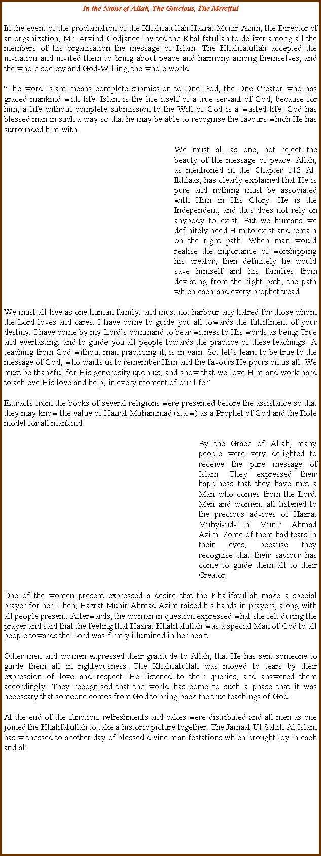 Text Box: In the Name of Allah, The Gracious, The MercifulIn the event of the proclamation of the Khalifatullah Hazrat Munir Azim, the Director of an organization, Mr. Arvind Oodjanee invited the Khalifatullah to deliver among all the members of his organisation the message of Islam. The Khalifatullah accepted the invitation and invited them to bring about peace and harmony among themselves, and the whole society and God-Willing, the whole world. �The word Islam means complete submission to One God, the One Creator who has graced mankind with life. Islam is the life itself of a true servant of God, because for him, a life without complete submission to the Will of God is a wasted life. God has blessed man in such a way so that he may be able to recognise the favours which He has surrounded him with.	We must all as one, not reject the beauty of the message of peace. Allah, as mentioned in the Chapter 112 Al-Ikhlaas, has clearly explained that He is pure and nothing must be associated with Him in His Glory. He is the Independent, and thus does not rely on anybody to exist. But we humans we definitely need Him to exist and remain on the right path. When man would realise the importance of worshipping his creator, then definitely he would save himself and his families from deviating from the right path, the path which each and every prophet tread. We must all live as one human family, and must not harbour any hatred for those whom the Lord loves and cares. I have come to guide you all towards the fulfillment of your destiny. I have come by my Lord�s command to bear witness to His words as being True and everlasting, and to guide you all people towards the practice of these teachings. A teaching from God without man practicing it, is in vain. So, let�s learn to be true to the message of God, who wants us to remember Him and the favours He pours on us all. We must be thankful for His generosity upon us, and show that we love Him and work hard to achieve His love and help, in every moment of our life.�Extracts from the books of several religions were presented before the assistance so that they may know the value of Hazrat Muhammad (s.a.w) as a Prophet of God and the Role model for all mankind. 	By the Grace of Allah, many people were very delighted to receive the pure message of Islam. They expressed their happiness that they have met a Man who comes from the Lord. Men and women, all listened to the precious advices of Hazrat Muhyi-ud-Din Munir Ahmad Azim. Some of them had tears in their eyes, because they recognise that their saviour has come to guide them all to their Creator. One of the women present expressed a desire that the Khalifatullah make a special prayer for her. Then, Hazrat Munir Ahmad Azim raised his hands in prayers, along with all people present. Afterwards, the woman in question expressed what she felt during the prayer and said that the feeling that Hazrat Khalifatullah was a special Man of God to all people towards the Lord was firmly illumined in her heart.Other men and women expressed their gratitude to Allah, that He has sent someone to guide them all in righteousness. The Khalifatullah was moved to tears by their expression of love and respect. He listened to their queries, and answered them accordingly. They recognised that the world has come to such a phase that it was necessary that someone comes from God to bring back the true teachings of God. At the end of the function, refreshments and cakes were distributed and all men as one joined the Khalifatullah to take a historic picture together. The Jamaat Ul Sahih Al Islam has witnessed to another day of blessed divine manifestations which brought joy in each and all.