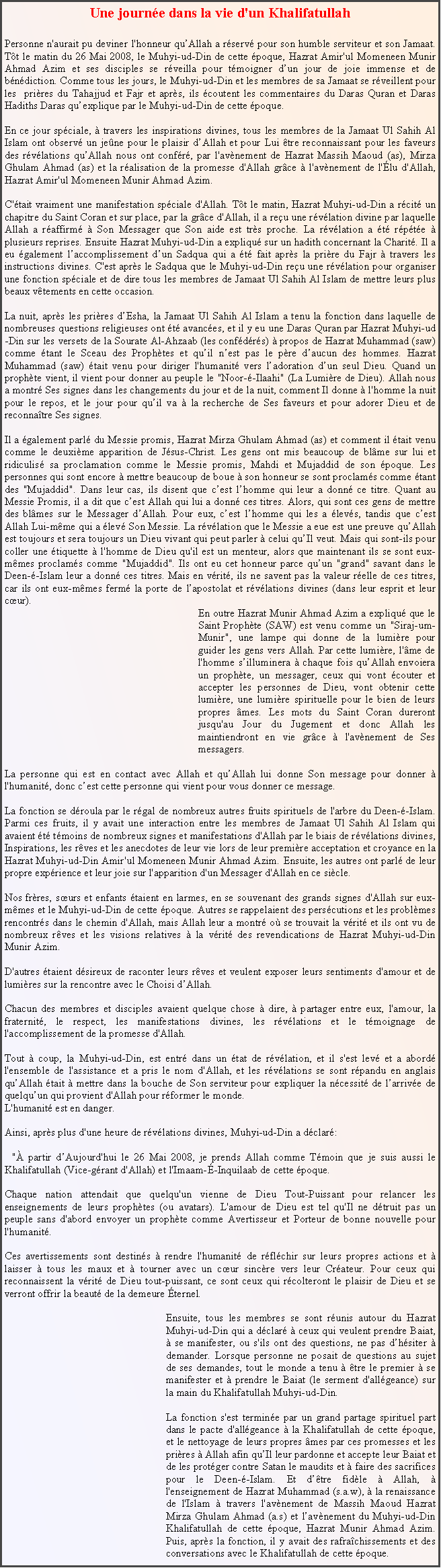 Text Box: Une journ�e dans la vie d'un Khalifatullah 
Personne n'aurait pu deviner l'honneur qu�Allah a r�serv� pour son humble serviteur et son Jamaat. T�t le matin du 26 Mai 2008, le Muhyi-ud-Din de cette �poque, Hazrat Amir'ul Momeneen Munir Ahmad Azim et ses disciples se r�veilla pour t�moigner d�un jour de joie immense et de b�n�diction. Comme tous les jours, le Muhyi-ud-Din et les membres de sa Jamaat se r�veillent pour les  pri�res du Tahajjud et Fajr et apr�s, ils �coutent les commentaires du Daras Quran et Daras Hadiths Daras qu�explique par le Muhyi-ud-Din de cette �poque. 
En ce jour sp�ciale, � travers les inspirations divines, tous les membres de la Jamaat Ul Sahih Al Islam ont observ� un je�ne pour le plaisir d�Allah et pour Lui �tre reconnaissant pour les faveurs des r�v�lations qu�Allah nous ont conf�r�, par l'av�nement de Hazrat Massih Maoud (as), Mirza Ghulam Ahmad (as) et la r�alisation de la promesse d'Allah gr�ce � l'av�nement de l'�lu d'Allah, Hazrat Amir'ul Momeneen Munir Ahmad Azim. 
C'�tait vraiment une manifestation sp�ciale d'Allah. T�t le matin, Hazrat Muhyi-ud-Din a r�cit� un chapitre du Saint Coran et sur place, par la gr�ce d'Allah, il a re�u une r�v�lation divine par laquelle Allah a r�affirm� � Son Messager que Son aide est tr�s proche. La r�v�lation a �t� r�p�t�e � plusieurs reprises. Ensuite Hazrat Muhyi-ud-Din a expliqu� sur un hadith concernant la Charit�. Il a eu �galement l�accomplissement d�un Sadqua qui a �t� fait apr�s la pri�re du Fajr � travers les instructions divines. C'est apr�s le Sadqua que le Muhyi-ud-Din re�u une r�v�lation pour organiser une fonction sp�ciale et de dire tous les membres de Jamaat Ul Sahih Al Islam de mettre leurs plus beaux v�tements en cette occasion. 
La nuit, apr�s les pri�res d�Esha, la Jamaat Ul Sahih Al Islam a tenu la fonction dans laquelle de nombreuses questions religieuses ont �t� avanc�es, et il y eu une Daras Quran par Hazrat Muhyi-ud-Din sur les versets de la Sourate Al-Ahzaab (les conf�d�r�s) � propos de Hazrat Muhammad (saw) comme �tant le Sceau des Proph�tes et qu�il n�est pas le p�re d�aucun des hommes. Hazrat Muhammad (saw) �tait venu pour diriger l'humanit� vers l�adoration d�un seul Dieu. Quand un proph�te vient, il vient pour donner au peuple le "Noor-�-Ilaahi" (La Lumi�re de Dieu). Allah nous a montr� Ses signes dans les changements du jour et de la nuit, comment Il donne � l'homme la nuit pour le repos, et le jour pour qu�il va � la recherche de Ses faveurs et pour adorer Dieu et de reconna�tre Ses signes. 
Il a �galement parl� du Messie promis, Hazrat Mirza Ghulam Ahmad (as) et comment il �tait venu comme le deuxi�me apparition de J�sus-Christ. Les gens ont mis beaucoup de bl�me sur lui et ridiculis� sa proclamation comme le Messie promis, Mahdi et Mujaddid de son �poque. Les personnes qui sont encore � mettre beaucoup de boue � son honneur se sont proclam�s comme �tant des "Mujaddid". Dans leur cas, ils disent que c�est l�homme qui leur a donn� ce titre. Quant au Messie Promis, il a dit que c�est Allah qui lui a donn� ces titres. Alors, qui sont ces gens de mettre des bl�mes sur le Messager d�Allah. Pour eux, c�est l�homme qui les a �lev�s, tandis que c�est Allah Lui-m�me qui a �lev� Son Messie. La r�v�lation que le Messie a eue est une preuve qu�Allah est toujours et sera toujours un Dieu vivant qui peut parler � celui qu�Il veut. Mais qui sont-ils pour coller une �tiquette � l'homme de Dieu qu'il est un menteur, alors que maintenant ils se sont eux-m�mes proclam�s comme "Mujaddid". Ils ont eu cet honneur parce qu�un "grand" savant dans le Deen-�-Islam leur a donn� ces titres. Mais en v�rit�, ils ne savent pas la valeur r�elle de ces titres, car ils ont eux-m�mes ferm� la porte de l�apostolat et r�v�lations divines (dans leur esprit et leur c�ur). 	En outre Hazrat Munir Ahmad Azim a expliqu� que le Saint Proph�te (SAW) est venu comme un "Siraj-um-Munir", une lampe qui donne de la lumi�re pour guider les gens vers Allah. Par cette lumi�re, l'�me de l'homme s�illuminera � chaque fois qu�Allah envoiera un proph�te, un messager, ceux qui vont �couter et accepter les personnes de Dieu, vont obtenir cette lumi�re, une lumi�re spirituelle pour le bien de leurs propres �mes. Les mots du Saint Coran dureront jusqu'au Jour du Jugement et donc Allah les maintiendront en vie gr�ce � l'av�nement de Ses messagers. 
La personne qui est en contact avec Allah et qu�Allah lui donne Son message pour donner � l'humanit�, donc c�est cette personne qui vient pour vous donner ce message. 
La fonction se d�roula par le r�gal de nombreux autres fruits spirituels de l'arbre du Deen-�-Islam. Parmi ces fruits, il y avait une interaction entre les membres de Jamaat Ul Sahih Al Islam qui avaient �t� t�moins de nombreux signes et manifestations d'Allah par le biais de r�v�lations divines, Inspirations, les r�ves et les anecdotes de leur vie lors de leur premi�re acceptation et croyance en la Hazrat Muhyi-ud-Din Amir'ul Momeneen Munir Ahmad Azim. Ensuite, les autres ont parl� de leur propre exp�rience et leur joie sur l'apparition d'un Messager d'Allah en ce si�cle. 
Nos fr�res, s�urs et enfants �taient en larmes, en se souvenant des grands signes d'Allah sur eux-m�mes et le Muhyi-ud-Din de cette �poque. Autres se rappelaient des pers�cutions et les probl�mes rencontr�s dans le chemin d'Allah, mais Allah leur a montr� o� se trouvait la v�rit� et ils ont vu de nombreux r�ves et les visions relatives � la v�rit� des revendications de Hazrat Muhyi-ud-Din Munir Azim. 
D'autres �taient d�sireux de raconter leurs r�ves et veulent exposer leurs sentiments d'amour et de lumi�res sur la rencontre avec le Choisi d�Allah. 
Chacun des membres et disciples avaient quelque chose � dire, � partager entre eux, l'amour, la fraternit�, le respect, les manifestations divines, les r�v�lations et le t�moignage de l'accomplissement de la promesse d'Allah. Tout � coup, la Muhyi-ud-Din, est entr� dans un �tat de r�v�lation, et il s'est lev� et a abord� l'ensemble de l'assistance et a pris le nom d'Allah, et les r�v�lations se sont r�pandu en anglais qu�Allah �tait � mettre dans la bouche de Son serviteur pour expliquer la n�cessit� de l�arriv�e de quelqu�un qui provient d'Allah pour r�former le monde.L'humanit� est en danger. 
Ainsi, apr�s plus d'une heure de r�v�lations divines, Muhyi-ud-Din a d�clar�: 
&nbsp; "� partir d�Aujourd'hui le 26 Mai 2008, je prends Allah comme T�moin que je suis aussi le Khalifatullah (Vice-g�rant d'Allah) et l'Imaam-�-Inquilaab de cette �poque. 
Chaque nation attendait que quelqu'un vienne de Dieu Tout-Puissant pour relancer les enseignements de leurs proph�tes (ou avatars). L'amour de Dieu est tel qu'Il ne d�truit pas un peuple sans d'abord envoyer un proph�te comme Avertisseur et Porteur de bonne nouvelle pour l'humanit�. Ces avertissements sont destin�s � rendre l'humanit� de r�fl�chir sur leurs propres actions et � laisser � tous les maux et � tourner avec un c�ur sinc�re vers leur Cr�ateur. Pour ceux qui reconnaissent la v�rit� de Dieu tout-puissant, ce sont ceux qui r�colteront le plaisir de Dieu et se verront offrir la beaut� de la demeure �ternel. 
Ensuite, tous les membres se sont r�unis autour du Hazrat Muhyi-ud-Din qui a d�clar� � ceux qui veulent prendre Baiat, � se manifester, ou s'ils ont des questions, ne pas d�h�siter � demander. Lorsque personne ne posait de questions au sujet de ses demandes, tout le monde a tenu � �tre le premier � se manifester et � prendre le Baiat (le serment d'all�geance) sur la main du Khalifatullah Muhyi-ud-Din. 
La fonction s'est termin�e par un grand partage spirituel part dans le pacte d'all�geance � la Khalifatullah de cette �poque, et le nettoyage de leurs propres �mes par ces promesses et les pri�res � Allah afin qu�Il leur pardonne et accepte leur Baiat et de les prot�ger contre Satan le maudits et � faire des sacrifices pour le Deen-�-Islam. Et d��tre fid�le � Allah, � l'enseignement de Hazrat Muhammad (s.a.w), � la renaissance de l'Islam � travers l'av�nement de Massih Maoud Hazrat Mirza Ghulam Ahmad (a.s) et l�av�nement du Muhyi-ud-Din Khalifatullah de cette �poque, Hazrat Munir Ahmad Azim. Puis, apr�s la fonction, il y avait des rafra�chissements et des conversations avec le Khalifatullah de cette �poque. 