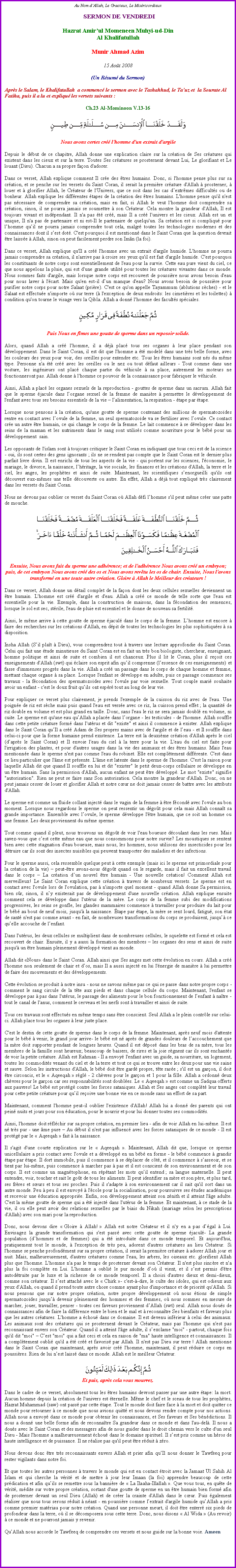 Text Box: Au Nom d�Allah, Le Gracieux, Le Mis�ricordieux SERMON DE VENDREDIHazrat Amir�ul Momeneen Muhyi-ud-DinAl KhalifatullahMunir Ahmad Azim15 Ao�t 2008(Un R�sum� du Sermon)
Apr�s le Salam, le Khalifatullah  a commenc� le sermon avec le Tashahhud, le Ta�uz et  la Sourate Al Fatiha, puis il a lu et expliqu� les versets suivants&nbsp;:Ch.23 Al-Mominoon V.13-16￼
Nous avons certes cr�� l'homme d'un extrait d'argile
Depuis le d�but de ce chapitre, Allah donne une explication claire sur la cr�ation de Ses cr�atures qui existent dans les cieux et sur la terre. Toutes Ses cr�atures se prosternent devant Lui, Le glorifiant et Le louant (Dieu). Chacun a sa propre fa�on d'adorer. 
Dans ce verset, Allah explique comment Il cr�e des �tres humains. Donc, si l'homme pense plus sur sa cr�ation, et se penche sur les versets du Saint Coran, il serait la premi�re cr�ature d'Allah � prosterner, � louer et � glorifier Allah, le Cr�ateur de l'Univers, que ce soit dans les cas d�extr�mes difficult�s ou de bonheur. Allah explique les diff�rentes �tapes de la cr�ation des �tres humains. L'homme pense qu'il n'est pas n�cessaire de comprendre sa cr�ation, mais en fait, si Allah le veut l'homme doit comprendre sa cr�ation, sinon, il ne pourra jamais se soumettre � son Cr�ateur. Cela montre la grandeur d'Allah, Il est toujours vivant et ind�pendant. Il n'a pas �t� cr��, mais Il a cr�� l'univers et les cieux. Allah est un et unique, Il n'a pas de partenaire et ni est-Il le partenaire de quelqu'un. Sa cr�ation est si compliqu� pour l�homme qu�il ne pourra jamais comprendre tout cela, malgr� toutes les technologies modernes et des connaissances dont il s�est dot�. C'est pourquoi il est mentionn� dans le Saint Coran que la question devrait �tre laiss�e � Allah, sinon on peut facilement perdre son Im�n (la foi). 
Dans ce verset, Allah explique qu'Il a cr�� l'homme avec un extrait d'argile humide. L'homme ne pourra jamais comprendre sa cr�ation, il n'arrive pas � croire ses yeux qu'il est fait d'argile humide. C'est pourquoi les constituants de notre corps sont essentiellement de l'eau pour la survie. Cette eau pure vient du ciel, ce que nous appelons la pluie, qui est d'une grande utilit� pour toutes les cr�atures vivantes dans ce monde. Nous sommes faits d'argile, mais lorsque notre corps est recouvert de poussi�re nous avons besoin d'eau pour nous laver � l'�cart. Mais qu'en est-il d�un manque d'eau? Nous avons besoin de poussi�re pour purifier notre corps pour notre Salaat (pri�re). C'est ce qu'on appelle Tayammum (ablutions s�ches) - et le Salaat est effectu�e n'importe o� sur terre (� l'exception de deux endroits: les cimeti�res et les toilettes) � condition qu'on tourne le visage vers la Qibla. Allah a donn� l'homme des facult�s sp�ciales. ￼
Puis Nous en f�mes une goutte de sperme dans un reposoir solide.
Alors, quand Allah a cr�� l'homme, il a d�j� plac� tous ses organes � leur place pendant son d�veloppement. Dans le Saint Coran, il est dit que l'homme a �t� model� dans une tr�s belle forme, avec les couleurs des yeux pour voir, des oreilles pour entendre etc. Tous les �tres humains sont n�s du m�me type. Personne n'a �t� cr�� avec les oreilles ou le nez ou tout d�faut ailleurs - Tout comme dans une voiture, les ing�nieurs ont plac� chaque partie du v�hicule � sa place, autrement les moteurs ne fonctionneront pas. Allah donne � l'homme ce pouvoir de la connaissance pour fabriquer le v�hicule. 
Ainsi, Allah a plac� les organes sexuels de la reproduction - gouttes de sperme dans un sacrum. Allah fait que le sperme �jacule dans l�organe sexuel de la femme de mani�re � permettre le d�veloppement de l'enfant avec tous ses besoins essentiels de la vie � l�alimentation, la respiration - �tape par �tape. 
Lorsque nous pensons � la cr�ation, qu'une goutte de sperme contenant des millions de spermatozo�des rentre en contact avec l�ovule de la femme, un seul spermatozo�de va se fertiliser avec l�ovule. Ce contact cr�e un autre �tre humain, ce qui change le corps de la femme. Le lait commence � se d�velopper dans les seins de la maman et les nutriments dans le sang sont utilis�s comme nourriture pour le b�b� pour un d�veloppement  sain. 
Les opposants de l'islam sont � toujours critiquer le Saint Coran en indiquant que tous ceci est de la science - oui, ils sont certes des gens ignorants&nbsp;; ils ne se rendent pas compte que le Saint Coran est le dernier plus parfait livre divin. Il est enrichi de tous les aspects de la vie - qui portent sur les sciences, l'�conomie, le mariage, le divorce, la naissance, l�h�ritage, la vie sociale, les finances et les cr�ations d'Allah, la terre et le ciel, les anges, les proph�tes et ainsi de suite. Maintenant, les scientifiques s�enorgueilli qu'ils ont d�couvert eux-m�mes une telle d�couverte ou autre. En effet, Allah a d�j� tout expliqu� tr�s clairement dans les versets du Saint Coran. 
Nous ne devons pas oublier ce verset du Saint Coran o� Allah d�fi l�homme s'il peut m�me cr�er une patte de mouche. ￼
Ensuite, Nous avons fait du sperme une adh�rence; et de l'adh�rence Nous avons cr�� un embryon; puis, de cet embryon Nous avons cr�� des os et Nous avons rev�tu les os de chair. Ensuite, Nous l'avons transform� en une toute autre cr�ation. Gloire � Allah le Meilleur des cr�ateurs !
Dans ce verset, Allah donne un d�tail complet de la fa�on dont les deux cellules sexuelles deviennent un �tre humain. L'homme est cr�� d'argile et d'eau. Allah a cr�� ce monde de telle sorte que l'eau est essentielle pour la vie. Exemple, dans la construction de maisons, dans la f�condation des semences, lorsque le sol est sec, st�rile, l'eau de pluie est essentiel et le donne de nouveau sa fertilit�. 
Ainsi, le m�me arrive � cette goutte de sperme �jacul� dans le corps de la femme. L�homme est encore � faire des recherches sur les cr�ations d'Allah, en d�pit de toutes les technologies les plus sophistiqu�es � sa disposition. 
Insha Allah (S�il pla�t � Dieu), vous comprendrez tout � travers une lecture approfondie du Saint Coran. Celui qui fait une �tude minutieuse du Saint Coran est en fait un tr�s bon biologiste, chercheur, enseignant, homme politique et ainsi de suite et combien il est chanceux. Plus il lit le Coran, plus il re�oit ces enseignements d'Allah (swt) qui �claire son esprit afin qu�il comprenne (l�essence de ces enseignements) et fasse d'immenses progr�s dans la vie. Allah a cr�� un passage dans le corps de chaque homme et femme, mettant chaque organe � sa place. Lorsque l'enfant se d�veloppe en adulte, puis ce passage commence ses travaux - la f�condation des spermatozo�des avec l'ovule par voie sexuelle. Tout couple mari� souhaite avoir un enfant - c'est le doux fruit qu�ils ont esp�r� tout au long de leur vie. 
Pour expliquer ce verset plus clairement, je prends l'exemple de la cuisson du riz avec de l'eau. Une poign�e de riz est s�che mais puis quand l'eau est vers�e avec ce riz, la cuisson prend effet&nbsp;; la quantit� de riz double en volume et est plus grand en taille. Donc, sans l'eau le riz ne sera jamais doubl� en volume, ni cuite. Le sperme est qu'une eau qu�Allah a plac�e dans l�organe - les testicules - de l'homme. Allah souffle dans cette petite cr�ature form� dans l'ut�rus et dit "existe" et ainsi il commence � exister. Allah explique dans le Saint Coran qu�Il a cr�� Adam de Ses propres mains avec de l'argile et de l�eau - et Il souffle dans celui-ci pour que la forme humaine prend existence. La terre est la deuxi�me cr�ation d'Allah apr�s le ciel (d�apr�s le Saint Coran) et Il envoie l'eau du ciel � la terre pour la vie. L'eau du ciel est faite pour l'irrigation des plantes, et pour d'autres usages dans la vie des animaux et des �tres humains. Mais l'eau mentionn�e dans le sperme n'est pas comme l'eau du robinet. Elle est compl�tement diff�rente. C'est dans ce lieu particulier que l'�me est pr�sente. L'�me est latente dans le sperme de l'homme. C'est la raison pour laquelle Allah dit que quand Il souffle en lui et dit "exister" le petit deux-corps cellulaire se d�veloppe en un �tre humain. Sans la permission d'Allah, aucun enfant ne peut �tre d�velopp�. Le mot "existe" signifie "autorisation". Rien ne peut se faire sans Son autorisation. Cela montre la grandeur d'Allah. Donc, on ne peut jamais cesser de louer et glorifier Allah et notre c�ur ne doit jamais cesser de battre avec les attributs d'Allah. 
Le sperme est comme un fluide collant inject� dans le vagin de la femme � �tre f�cond� avec l'ovule au bon moment. Lorsque nous regardons le sperme on peut ressentir un d�go�t pour cela mais Allah conna�t sa grande importance. Ensemble avec l�ovule, le sperme d�veloppe l'�tre humain, que ce soit un homme ou une femme. Les deux proviennent du m�me sperme. 
Tout comme quand il pleut, nous trouvons un d�go�t de voir l'eau boueuse d�coulant dans les rues. Mais savez-vous que c�est cette m�me eau que nous consommons pour notre survie? Les moustiques se sentent bien avec cette stagnation d'eau boueuse, mais nous, les hommes, nous utilisons des insecticides pour les d�truire car ils sont des insectes nuisibles qui peuvent transporter des maladies et des infections. 
Pour le sperme aussi, cela ressemble quelque peut � cette exemple (mais ici le sperme est primordiale pour la cr�ation de&nbsp;la vie) � peut-�tre avons-nous d�go�t quand on le regarde, mais il fait un excellent travail dans le corps � La cr�ation d�un nouvel �tre humain - Une nouvelle cr�ation! Comment Allah est merveilleux! Le Saint Coran explique cette cr�ation � travers de nombreux versets. Le sperme est en contact avec l'ovule lors de l'ovulation, pas � n'importe quel moment - quand Allah donne Sa permission, bien s�r, sinon, il n�y existerait pas de d�veloppement d'une nouvelle cr�ation. Allah explique ensuite comment cela se d�veloppe dans l'ut�rus de la m�re. Le corps de la femme subi des modifications progressives, les seins se gonfle, les glandes mammaires commence � travailler pour produire du lait pour le b�b� au bout de neuf mois, jusqu'� la naissance. �tape par �tape, la m�re se sent lourd, fatigu�, son �tat de sant� n'est pas comme avant - en fait, de nombreuses transformations du corps se produisent, jusqu�� ce qu�elle accouche de l�enfant. 
Dans l'ut�rus, les deux cellules se multiplient dans de nombreuses cellules, le squelette est form� et cela est recouvert de chair. Ensuite, il y a aussi la formation des membres � les organes des sens et ainsi de suite jusqu'� un �tre humain pleinement d�velopp� vient au monde. 
Allah dit �Nous� dans le Saint Coran. Allah ainsi que Ses anges met cette �volution en cours. Allah a cr�� l'homme non seulement de chair et d�os, mais Il a aussi inject� en lui l'�nergie de mani�re � lui permettre de faire des mouvements et des d�veloppements. 
Cette �volution se produit � notre insu - nous ne savons m�me pas ce qui se passe dans notre propre corps - comment le sang circule de la t�te aux pieds et dans chaque cellule du corps. Maintenant, l'enfant se d�veloppe pas � pas dans l'ut�rus, le passage des aliments pour le bon fonctionnement de l�enfant � na�tre - tout le canal de l'anus, comment le cerveau et les nerfs sont � travailler et ainsi de suite. Tous ces travaux sont effectu�s en m�me temps sans �tre conscient. Seul Allah a le plein contr�le sur celui-ci. Allah place tous les organes � leur juste place. 
C'est le destin de cette goutte de sperme dans le corps de la femme. Maintenant, apr�s neuf mois d'attente pour le b�b� � venir, le grand jour arrive- le b�b� est n� apr�s de grandes douleurs de l�accouchement que la m�re doit supporter pendant de longues heures. Quand il est d�pos� dans les bras de sa m�re, tous les membres de la famille sont heureux; beaucoup de baisers, de rires et la joie r�gnent car ils sont enchant�s de voir la petite cr�ature. Allah est Rahman - Il a envoy� l'enfant avec un guide, sa nourriture, un logement, toutes les commodit�s venant du ciel et de la terre et tout ce qui se trouve entre les deux pour une vie saine et sauve. Selon les instructions d'Allah, le b�b� doit �tre gard� propre, t�te ras�e&nbsp;; s'il est un gar�on, il doit �tre circoncis, et le � Aqeeqah&nbsp;� r�gl� - 2 ch�vres pour le gar�on et 1 pour la fille. Allah a ordonn� deux ch�vres pour le gar�on car ses responsabilit�s sont doubl�es. Le � Aqeeqah � est comme un Sadqua offerts aux pauvres! Le b�b� est prot�g� contre les forces sataniques. Allah et Ses anges ont compl�t� leur travail pour cette petite cr�ature pour qu�il re�oive une bonne vie en ce monde sans un effort de sa part. 
Maintenant, comment l'homme peut-il oublier l'existence d'Allah! Allah lui a donn� des parents qui ont pein� nuits et jours pour son �ducation, pour&nbsp;le nourrir et pour lui donner toutes ses commodit�s. 
Ainsi, l'homme doit r�fl�chir sur sa propre cr�ation, en premier lieu - afin de voir Allah en lui-m�me. Il est n� tr�s pur - une �me pure � Au d�but il n'est pas influenc� avec les forces sataniques de ce monde - Il est prot�g� par le � Aqeeqah � fait � la naissance. 
Il s'agit d'une courte explication sur le � Aqeeqah �. Maintenant, Allah dit que, lorsque ce sperme unicellulaire a pris contact avec l'ovule et a d�velopp� en un b�b� en forme - le b�b� commence � grandir �tape par �tape. Il dort immobile, puis il commence � se d�placer de c�t�, et il commence � s�asseoir, et se tient par lui-m�me, puis commence � marcher pas � pas et il est conscient de son environnement et de son corps. Il est comme un magn�tophone, en r�p�tant les mots qu�il entend&nbsp;; sa langue maternelle. Il peut entendre, voir, toucher et sait le go�t de tous les aliments. Il peut identifier sa m�re et son p�re, et plus tard, ses fr�res et s�urs et tous ses proches. Puis il s'adapte � son environnement car il sait qu'il sort dans un autre monde. Peu � peu il est envoy� � l'�cole pour&nbsp;la socialisation, pour poursuivre ses �tudes acad�mique et recevoir une �ducation appropri�e. Enfin, son d�veloppement atteint son z�nith et il atteint l'�ge adulte. C'est la m�me goutte de sperme qui a �t� inject� dans l'ut�rus de la femme. Et maintenant, � ce stade de la vie, il ou elle peut avoir des relations sexuelles par le biais du Nikah (mariage selon les prescriptions d'Allah) avec son mari pour la reproduction. 
Donc, nous devons dire �&nbsp;Gloire � Allah!&nbsp;� Allah est notre Cr�ateur et il n'y en a pas d��gal � Lui. Envisagez la grande transformation qui s'est pass� avec cette goutte de sperme �jacul�- La grande population (d�hommes et de femmes) qui a �t� introduite dans ce monde temporel. Et aujourd'hui, pratiquement tout le monde, � l'exception de tr�s peu, adorent d'autres cr�atures au lieu Cr�ateur. Si l'homme se penche profond�ment sur sa propre cr�ation, il serait la premi�re cr�ature � adorer Allah jour et nuit. Mais, malheureusement, d'autres cr�atures comme l'eau, les arbres, les oiseaux etc. glorifient Allah plus que l'homme. L'homme n'a pas le temps de prosterner devant son Cr�ateur. Il n'est plus sinc�re et n'a plus la foi compl�te en Lui. L'homme a oubli� le pur monde d�o� il vient, et il s�est permis d'�tre autod�truite par le luxe et la richesse de ce monde temporel. Il a choisi d'autres dieux et demi-dieux, comme son cr�ateur. Il s�est attach� avec le �&nbsp;Chirk&nbsp;�- c'est-�-dire, le culte des idoles, qui est odieux aux yeux d'Allah, ou quand il prend toute autre chose comme ayant plus d'importance et de priorit� qu'Allah. Si nous pensons que sur notre propre cr�ation, notre propre d�veloppement o� nous �tions de simple spermatozo�des jusqu�� devenir pleinement des hommes et des femmes, o� nous sommes en mesure de marcher, jouer, travailler, penser - toutes ces faveurs proviennent d�Allah (swt) seul. Allah nous dou�s de connaissances afin de faire la diff�rence entre le bien et le mal et � reconna�tre Ses bienfaits et faveurs plus que les autres cr�atures. L'homme a �chou� dans ce domaine. Il est devenu inf�rieur � celui des animaux. Les animaux sont des cr�atures qui se prosternent devant le Cr�ateur, mais pas l'homme qui n'est pas reconnaissant envers son Cr�ateur. Quand il a atteint l'�ge adulte, il s�exclame "moi" - partout, chaque fois qu'il dit "moi" � C�est "moi" qui a fait ceci et cela en raison de "ma" haute intelligence et connaissances. Il a compl�tement oubli� qu'il a �t� cr�� et favoris� par Allah. Il n'est pas Dieu sur terre&nbsp;! Allah mentionne dans le Saint Coran que maintenant, apr�s avoir cr�� l'homme, maintenant, il peut r�duire ce corps en poussi�res. Rien de lui n�est laiss� dans ce monde. Allah est le meilleur Cr�ateur. ￼
Et puis, apr�s cela vous mourrez.
Dans le cadre de ce verset, absolument tous les �tres humains devront passer par une autre �tape: la mort. Aucun homme depuis la cr�ation de l'univers est �ternelle. M�me le chef et le sceau de tous les proph�tes, Hazrat Muhammad (saw) ont pass� par cette �tape. Tout le monde doit faire face � la mort et doit quitter ce monde pour retourner � ce monde que nous avions quitt� et nous devons rendre compte pour nos actions. Allah nous a envoy� dans ce monde pour obtenir les connaissances, et Ses faveurs et Ses b�n�dictions. Il nous a donn� une belle forme afin de reconna�tre Sa grandeur dans ce monde et dans l'au-del�. Il nous a dou�s avec le Saint Coran et des messagers afin de nous guider dans le droit chemin vers le culte d'un seul Dieu - Mais l'homme a malheureusement �chou� dans le domaine spirituel. Il s�est pris comme un h�ros de haute intelligence et de puissance. Il ne r�alise pas qu'il peut �tre r�duit � z�ro. 
Nous devons donc �tre tr�s reconnaissants envers Allah et prier afin qu�Il nous donner le Tawfeeq pour rester vigilants dans notre foi. 
Et que toutes les autres personnes � travers le monde qui est en contact �troit avec la Jamaat Ul Sahih Al Islam et qui cherche la v�rit� et de mettre � jour leur Imaan (la foi) apprendre beaucoup de cette pr�dication et afin qu�ils se remettre sous la banni�re de �&nbsp;La Ilaaha-Illallah&nbsp;�. Que vous tous, en qu�te de v�rit�, m�dite sur votre propre cr�ation, sortant d'une goutte de sperme en un �tre humain bien form� afin de prosterner devant un seul Dieu (Allah) et de cr�er la crainte d'Allah dans le c�ur. Puis �galement r�aliser que nous tous serons r�duit � n�ant - en poussi�re comme l�extrait d'argile humide qu�Allah a pris comme premier mat�riau pour notre cr�ation. Quand une personne meurt, il doit �tre enterr� six pieds de profondeur dans la terre, o� il se d�composera sous cette terre. Donc, nous disons �&nbsp;Al Wida&nbsp;� (Au revoir) � ce monde et ne pourront jamais y revenir. 
Qu�Allah nous accorde le Tawfeeq de comprendre ces versets et nous guide sur la bonne voie. Ameen