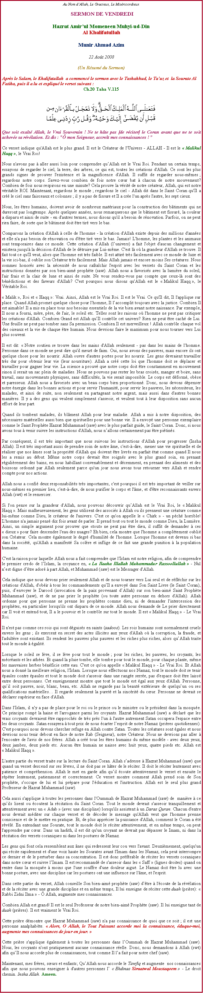 Text Box: Au Nom d�Allah, Le Gracieux, Le Mis�ricordieux SERMON DE VENDREDIHazrat Amir�ul Momeneen Muhyi-ud-DinAl KhalifatullahMunir Ahmad Azim22 Ao�t 2008(Un R�sum� du Sermon)Apr�s le Salam, le Khalifatullah  a commenc� le sermon avec le Tashahhud, le Ta�uz et  la Sourate Al Fatiha, puis il a lu et expliqu� le verset suivant&nbsp;:Ch.20 Taha V.115￼Que soit exalt� Allah, le Vrai Souverain ! Ne te h�te pas [de r�citer] le Coran avant que ne te soit achev�e sa r�v�lation. Et dis : "� mon Seigneur, accro�t mes connaissances ! �
Ce verset indique qu'Allah est le plus grand. Il est le Cr�ateur de l'Univers - ALLAH - Il est le �&nbsp;Malikul Haqq&nbsp;�, le Vrai Roi! 
Nous n'avons pas � aller aussi loin pour comprendre qu�Allah est le Vrai Roi. Pendant un certain temps, essayons de regarder le ciel, la terre, des arbres, ce qui est, toutes les cr�ations d'Allah. Ce sont les plus grands signes de prouver l'existence et la magnificence d'Allah. Il suffit de regarder nous-m�mes&nbsp;; regardons notre corps. Savez-vous combien de fois notre c�ur bat � chacun de notre mouvement? Combien de fois nous respirons en une minute? Cela prouve la v�rit� de notre cr�ateur, Allah, qui est notre v�ritable ROI. Maintenant, regardons le monde&nbsp;; regardons le ciel - Allah dit dans le Saint Coran qu'Il a cr�� le ciel sans faisceaux et colonnes&nbsp;; il y a pas de fissure et Il a cr�e l'un apr�s l'autre, les sept cieux. 
Nous, les �tres humains, doivent avoir de nombreux mat�riaux pour la construction des b�timents qui ne dureront pas longtemps. Apr�s quelques ann�es, nous remarquerons que le b�timent est fissur�, la couleur a disparu et ainsi de suite - en d'autres termes, nous disons qu'il a besoin de r�novation. Parfois, on ne peut rien faire, de sorte que le b�timent doit �tre tir� vers le bas. 
Comparons la cr�ation d'Allah � celle de l'homme - la cr�ation d'Allah existe depuis des millions d'ann�es et elle n'a pas besoin de r�novation ou d'�tre tir� vers le bas. Jamais! L'homme, les plantes et les animaux sont temporaires dans ce monde. Cette cr�ation d�Allah (l�univers) a fait l'objet d'aucun changement et existera jusqu'� la d�cision d'Allah de le d�truire&nbsp;par Lui-m�me. C'est l� o� la grandeur d'Allah se trouve. Il fait tout ce qu'Il veut, alors que l'homme est tr�s faible. Il est attir� tr�s facilement avec ce monde de luxe et la vie ici-bas, il oublie son Cr�ateur tr�s facilement. Mais Allah jamais et encore moins Ses cr�atures. Nous sommes honor�s avec la n�cessit� de nous rafra�chir l'esprit avec les versets du Saint Coran et les instructions donn�es par son bien-aim� proph�te (saw). Allah nous a favoris�s avec la lumi�re du soleil, l'air frais et la clair de lune et ainsi de suite. Ne vous rendez-vous pas compte que ceux-l� sont des b�n�dictions et des faveurs d'Allah? C'est pourquoi nous disons qu'Allah est le �&nbsp;Malikul Haqq&nbsp;�, le V�ritable Roi. 
� Malik&nbsp;�, Roi et �&nbsp;Haqq&nbsp;�: Vrai. Ainsi, Allah est le Vrai Roi. Il est le Vrai. Ce qu'Il dit, Il l'applique sur place. Quand Allah promet quelque chose pour l'homme, Il l�accomplit toujours avec la justice. Combien Il est aimable! Il a mis en place tous nos besoins essentiels de la vie bien avant notre naissance. Par exemple, Il nous a fourni, m�re, p�re, de l'air, le soleil etc. Telles sont les raisons o� l'homme ne peut pas critiquer les cr�ations d'Allah. Combien Grand est Allah qu�Il contr�le cet univers? Rien ne peut �tre cach� de Lui. Une feuille ne peut pas tomber sans Sa permission. Combien Il est merveilleux&nbsp;! Allah contr�le chaque vol des oiseaux et la vie de chaque �tre humain. Nous devrions faire le maximum pour nous tourner vers Lui plus souvent. 
Il est dit: �&nbsp;Notre soutien se trouve dans les mains d'Allah seulement - pas dans les mains de l'homme. Personne dans ce monde ne peut dire qu'il meurt de faim. Oui, nous avons des pauvres, mais encore ils ont quelque chose pour les nourrir. Allah ouvre d'autres portes pour les nourrir. Les gens devraient travailler tr�s dur pour obtenir leur vie (leur nourriture). Allah a cr�� cette loi que l'homme doit se d�placer et travailler pour gagner leur vie. La science a prouv� que notre corps doit �tre constamment en mouvement sinon il serait un sac plein de maladies. Nous ne pouvons pas rester les bras crois�s, manger et boire, sans travail, sans mouvements physiques, sans difficult�s, la vie serait impossible. Le corps est d�form�, ob�se et paresseux. Allah nous a favoris�s avec un beau corps bien proportionn�. Donc, nous devons d�penser notre �nergie dans les bonnes actions et pour servir l'humanit�, pour servir les pauvres, les n�cessiteux, les malades, et ainsi de suite, non seulement en partageant notre argent, mais aussi dans d'autres bonnes mani�res. Il y a des gens qui veulent simplement s'asseoir, et veulent tout � leur disposition sans aucun effort de leur part. 
Quand ils tombent malades, ils bl�ment Allah pour leur maladie. Allah a mis � notre disposition, des n�cessaires mat�rielles aussi bien que spirituelles pour une bonne vie. Il a envoy� une personne exemplaire comme le Saint Proph�te Hazrat Muhammad (saw) avec le plus parfait guide, le Saint Coran. Donc, si nous avons tous � venir suivre les instructions d'Allah, nous n�allons certainement pas �tre pi�tin�s. 
Par cons�quent, il est tr�s important que nous suivons les instructions d'Allah pour progresser (Insha Allah). Il est tr�s important aussi de prendre soin de notre �me, c'est-�-dire,  mener une vie spirituelle et de r�aliser que nos �mes sont la propri�t� d'Allah qui doivent �tre livr�s en parfait �tat comme quand Il nous les a remis au d�but. M�me notre corps devrait �tre soign�s avec le plus grand soin, en prenant r�guli�rement des bains, en nous habillant convenablement et d�cemment, en prenant des aliments et des boissons ordonn� par Allah seulement parce qu'un jour nous avons tous retourner vers Allah et rendre compte pour nos actions. 
Allah nous a confi� deux responsabilit�s tr�s importantes, c'est pourquoi il est tr�s important de veiller sur nous-m�mes en premier lieu, c'est-�-dire, de nous purifier le corps et l'�me, et d'�tre reconnaissants envers Allah (swt) et le remercier.
Si l'on pense sur la grandeur d'Allah, nous pouvons d�couvrir qu�Allah est le Vrai Roi, le �&nbsp;Malikul Haqq&nbsp;�. Mais malheureusement, les gens utilisent des associ�s � Allah ou ils prennent une cr�ature comme lui-m�me comme Dieu, le cr�ateur de l'univers. C'est ce qu'on appelle le � Chirk � - un p�ch� horrible! L'homme n'a jamais pens� dix fois avant de parler. Il prend tout ou tout le monde comme Dieu, la Lumi�re. Ainsi, un simple argument pour prouver que �tout� ne peut pas �tre dieu, il suffit de demander � ces �&nbsp;dieux&nbsp;� pour faire descendre l'eau des nuages? Eh bien, cela montre que l'homme a compl�tement oubli� son Cr�ateur. Cela montre �galement le degr� d'humilit� de l'homme. Lorsque l'homme est devenu si bas dans la soci�t�, qu'Allah a manifest� Sa col�re et inflige de ce fait une grande punition � la population humaine. 
C'est la raison pour laquelle Allah nous a fait comprendre que l'Islam est notre religion, afin de comprendre le premier credo de l�Islam, la croyance en, �&nbsp;La Ilaaha Illallah Muhammadur Rassoollullah&nbsp;� - Nul n�est digne d��tre ador� � part Allah, et Muhammad (saw) est le Messager d'Allah. 
Cela indique que nous devons prier seulement Allah et de nous tourner vers Lui seul et de r�fl�chir sur les cr�ations d'Allah, d'ob�ir � tous les commandements qu�Il a envoy� dans Son Saint Livre (le Saint Coran), puis, d�envoyer le Darood (invocation de la paix provenant d�Allah) sur son bien-aim� Saint Proph�te Muhammad (saw), et de ne pas prier le proph�te (ou toute autre personne en dehors d'Allah). Allah ordonne pour que personne ne prenne les proph�tes comme dieu, ni de demander l'intercession des proph�tes, en particulier lorsqu'ils ont disparu de ce monde. Allah nous demande de Le prier directement car Il voit et entend tout, Il a le pouvoir et le contr�le sur tout le monde. Il est �&nbsp;Malikul Haqq&nbsp;� - Le Vrai Roi. 
Il n'est pas comme ces rois qui sont d�guis�s en saints (sadoos). Les rois humains sont normalement cruels envers les gens&nbsp;; ils exercent en secret des actes illicites aux yeux d'Allah o� la corruption, la fraude, et l'adult�re sont existant. Ils rendent les pauvres plus pauvres et les riches plus riches, alors qu�Allah traite tout le monde � �galit�. 
Lorsque le soleil se l�ve, il se l�ve pour tout le monde&nbsp;; pour les riches, les pauvres, les croyants, les m�cr�ants et les ath�es. Et quand la pluie tombe, elle tombe pour tout le monde, pour chaque plante, m�me les mauvaises herbes b�n�ficie cette eau. C'est ce qu'on appelle �&nbsp;Malikul Haqq&nbsp;� - Le Vrai Roi. Et Allah nous a donn� la meilleure religion, l'Islam. Lorsque nous effectuons nos Namaz, tout le monde doit se tenir �paules contre �paules et tout le monde doit s'asseoir dans une rang�e serr�e, pas d'espace doit �tre laiss� entre deux personnes. Cet enseignement montre que tout le monde est �gal aux yeux d'Allah. Personne, qu�il soit pauvre, noir, blanc, beau, etc. Allah ne regarde pas la beaut� ext�rieure de quelqu�un ou ses qualifications mat�rielles� Il regarde seulement la puret� et la sinc�rit� du c�ur. Personne ne devrait se d�clarer sup�rieur en face d'Allah. 
Dans l'Islam, il n'y a pas de place pour le roi ou le prince ou le ministre ou le pr�sident dans la mosqu�e. Ce principe rompt la haine et l'arrogance parmi les croyants. Hazrat Muhammad (saw) a d�clar� que les vrais croyants devraient �tre rapproch�s de tr�s pr�s l'un � l'autre autrement Satan occupera l'espace entre les deux croyants. Satan essayera � tout prix de nous �carter l�esprit de notre Namaz (pri�res quotidiennes). C'est pourquoi nous devons chercher refuge en Allah contre Satan. Toutes les cr�atures sont �gales et nous devrions nous tenir debout en face de notre Rab (Seigneur), notre Cr�ateur. Nous ne devrions pas aller � l'encontre de l'avis de nos fr�res. Allah a cr�� tous les �tres humains du m�me mod�le - avec deux yeux, deux jambes, deux pieds etc. Aucun �tre humain ne naisse avec huit yeux, quatre pieds etc. Allah est �&nbsp;Malikul Haqq&nbsp;�. 
L'autre partie du verset traite sur la lecture du Saint Coran. Allah s�adresse � Hazrat Muhammad (saw) que quand un verset descend sur ses l�vres, il ne doit pas se h�ter de le r�citer. Il doit le r�citer lentement avec patience et compr�hension. Allah le met en garde afin qu�il �coute attentivement le verset et ensuite le r�p�ter lentement, patiemment et correctement. Ce verset montre comment Allah prend soin de Son proph�te, s'occupe de lui et lui pr�pare pour l'�ducation et l'instruction. Allah est le seul plus grand Professeur de Hazrat Muhammad (saw). 
Cela aussi s'applique � toutes les personnes dans l'Oummah de Hazrat Muhammad (saw) de  mani�re � ce qu�ils lisent ou �coutent la r�citation du Saint Coran. Tout le monde devrait s'asseoir tranquillement et attentivement avec un �&nbsp;Adab&nbsp;� (avec une discipline) lorsqu'ils assistent � un Daras Quran. Chacun d'entre nous devrait m�diter sur chaque verset et de d�coder le message qu'Allah veut que l'homme prenne conscience et de le mettre en pratique. Et, de plus appr�cier la puissance d'Allah, comment le Coran a �t� r�v�l�. En entendant une Sourate, tout le monde doit le r�citer attentivement, et en m�me temps, on peut l'apprendre par c�ur. Dans un hadith, il est dit qu'un croyant ne devrait pas d�passer le Imam, ni dans la r�citation des versets coraniques ni dans&nbsp;les postures de Namaz. 
Les gens qui font cela ressemblent aux �nes qui redressent leur cou vers l'avant. Deuxi�mement, quelqu'un qui r�cite rapidement et d'une voix haute les Sourates avant l'Imam dans les Namaz, cela peut interrompre ce dernier et de le perturber dans sa concentration. Il est donc pr�f�rable de r�citer les versets coraniques dans notre c�ur et suivre l�Imam. Il est recommand� de s'asseoir dans les �&nbsp;Saff&nbsp;� (lignes droites) quand on rentre dans la mosqu�e � moins que l'une souffre d'une douleur aigu�. Le Namaz doit �tre lu avec une bonne posture, avec une discipline car les postures ont une influence sur l'�me, et l'esprit. 
Dans cette partie du verset, Allah conseille Son bien-aim� proph�te (saw) d��tre � l'�coute de la r�v�lation et de la r�citer avec une grande discipline et en m�me temps, Il lui enseigne de r�citer cette duah (pri�re): � Rabbi Zidni Ilma&nbsp;� - � Allah, augmente mes connaissances.
Combien Allah est grand! Il est le seul Professeur de notre bien-aim� Proph�te (saw). Il lui enseigne tant de duah (pri�res). Il est vraiment le Vrai Roi. 
Cette pri�re d�montre que Hazrat Muhammad (saw) n'a pas connaissance de quoi que ce soit&nbsp;; il est une personne analphab�te. �&nbsp;Alors, O Allah, le Tout Puissant accorde moi la connaissance, �duque-moi, augmente mes connaissances de jour en jour.&nbsp;� 
Cette pri�re s'applique �galement � toutes les personnes dans l�Oummah de Hazrat Muhammad (saw). Nous, les croyants n'ont pratiquement aucune connaissance r�elle. Donc, nous demandons � Allah (swt) afin qu�Il nous accorde plus de connaissances, tout comme Il l�a fait pour notre chef (saw). 
Maintenant, mes fr�res, s�urs et enfants; Qu�Allah nous accorde le Tawfiq et augmente  nos connaissances afin que nous pouvons enseigner � d'autres personnes l� �&nbsp;Ehdinas Siraatwal Moustaqeem&nbsp;� - Le droit chemin. Insha Allah. Ameen.