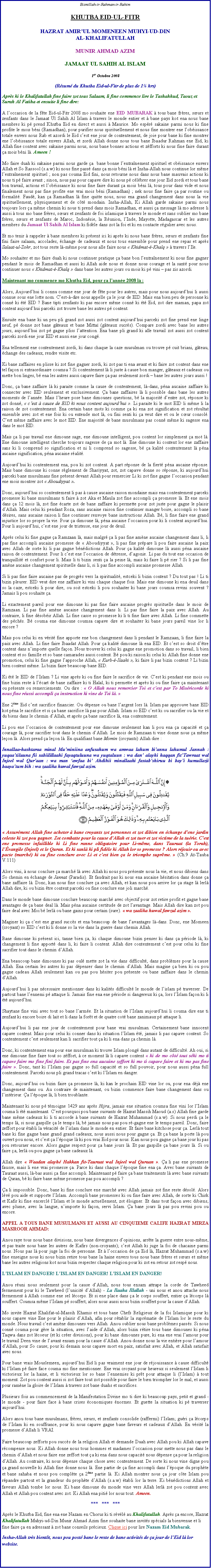 Text Box: Bismillah-ir-Rahman-ir-RahimKHUTBA EID-UL-FITR HAZRAT AMIRUL MOMENEEN MUHYI-UD-DINAL-KHALIFATULLAHMUNIR AHMAD AZIMJAMAAT UL SAHIH AL ISLAM1er Octobre 2008(Rsum du Khutba Eid-ul-Fitr de plus de 1 hrs)Aprs ki le Khalifatullah fine faire zot tous Salaam, li fine commence lire le Tashahhud, Taouz et Surah Al Fatiha et ensuite li fine dire:A loccasion de la fte Eid-ul-Fitr 2008 mo souhaite ene EID MUBARAK  tous bane frres, surs et zenfants dans le Jamaat Ul Sahih Al Islam  travers le monde entier et  bane pays kot ena nous bane membres ki p prend Khutba Eid en direct et aussi  Maurice. Mo espr sakaine parmi nous ki fine profite le mois bni (Ramadhan), pour purifier nous spirituellement et nous fine montrer ene lobissance totale envers nous Rab et azordi le Eid cest ene jour de contentement, de joie pour bane ki fine montrer ene lobissance totale envers Allah, et zordi Allah donne nous tous bane Ibaadur Rahman ene Eid, ki Allah fine content avec sakaine parmi nous, nous bane bonnes actions et zfforts ki nous fine faire durant a mois bni l. Ameen !Mo faire duah ki sakaine parmi nous garde a  bane bonne lentranement spirituel et obissance envers Allah et So Rassool (s.a.w) ki nous fine pass dans a mois bni l et Insha-Allah nous continue lor mme lentranement spirituel ; non pas couma Eid fini, nous retourne nous dans nous bane mauvais actions ki nous ti p faire avant ; sinon, nous pas pour capave dire ki nous p clbrer ene jour Eid zordi et tous bane bon travail, actions et lobissance ki nous fine faire durant a mois bni l, tous pour dans vide et nous finalement nous pas fine profite ene vrai mois bni (Ramadhan) ; nek nous fine faire a par routine ou formalit. Faud, kan a Ramadhan l fine quitte nous, nous ena grand changement dans nous la vie spirituellement, physiquement et de ct mondain. Insha-Allah, Ki Allah garde sakaine parmi nous toujours lors a mme chemin ki nous ti prend dans mois Ramadhan, et aussi a message l mo adresse li aussi  tous mo bane frres, surs et zenfants de foi islamique  travers le monde et sans oublier mo bane frres, surs et zenfants de Maroc, Indonsie, la Runion, lInde, Mayotte, Madagascar et les autres membres du Jamaat Ul Sahih Al Islam ki fidle dans zot la foi et ki en contacte rgulier avec nous.Et mo tenir  rappeler  bane membres ki prsent ici ki aprs ki nous bane frres, surs et zenfants fine fini faire salaam, accolades, change de cadeaux et nous tous ensemble pour prend ene repas et aprs Salaat-ul-Zohr, zot tous reste l-mme pour nous alle faire nous  Khidmat--Khalq   travers lIle.Mo souhaiter et mo faire duah ki nous continuer pratique a bane bon lentranement ki nous fine gagner pendant le mois de Ramadhan et aussi ki Allah aide nous et donne nous courage et la sant pour nous continuer nous  Khidmat--Khalq  dans bane les autres jours ou mois ki p vini  pas zis azordi.Maintenant mo commence mo Khutba Eid, pour a lanne 2008 l :Alors, Aujourdhui li connu comme ene jour de fte pour les autres, mais pour nous aujourdhui li aussi connue sous ene lotte nom. Cest--dire nous appelle a le jour de EID. Mais ena bien peu de personne ki conn ki t EID ? Bane tipti zenfants ki pas encore mme conn ki t Eid, zot dire maman, papa zot content aujourdhui parceki zot trouve bane les autres p content.Ensuite ena bane ki un peu pli grand zot aussi zot content aujourdhui parceki zot fine prend ene linge neuf, p donne zot bane gteaux et bane Mitta (gteaux sucrs). Compare zordi avec bane les autres jours, aujourdhui zot p gagne pliss lattention. Ena bane pli grand ki alle travail zot aussi zot content parceki zordi ene jour EID et aussi ene jour cong.Ena tellement ene contentement zordi, ki dans chaque la caze musulman ou trouve p cuit briani, gteau, change des cadeaux, rendre visite etc.Ki bane zaffaires en plisse ki zot fine gagner zordi, ki zot pas ti ena avant et ki faire zot content dans ene tel faon si extraordinaire coumsa ? Si contentement l li juste  cause bon manger, gteaux et cadeaux ou mette bon linges, b ena les autres aussi capave faire a pas seulement zordi  bane les autres jours aussi !Donc, a bane zaffaire l ki paraite comme la cause de contentement, l-dans, pna aucaine zaffaire ki connecter avec EID seulement et exclusivement. a bane zaffaires l li possible dans bane les autres moments de lanne. Mais lheure pose bane dimounes questions, b la majorit dentre zot, rponse ki zot donn,  cest  cause de EID ki nous content aujourdhui . Li paraite ki le mot EID li mme li la raison de zot contentement. Ena certain bane mots ki comme a ki ena zot signification et zot rsultat ensemble avec zot et ene fois ki ou entende mot l, ou fini senti ki a veut dire et ou le cur consol. Cest mme zaffaire avec le mot EID. Ene majorit de bane musulmans pas conn mme ki sagesse ena dans le mot EID.Mais a li pas travail ene dimoune sage, ene dimoune intelligent, pou content lor simplement a mot l. Ene dimoune intelligent cherche toujours sagesse de a mot l. Ene dimoune ki content lor ene zaffaire sans ki li comprend so signification et ni li comprend so sagesse, b a kalit contentement l pna aucaine signification, pna aucaine ralit.Aujourdhui ki contentement ena, pou ki zot content. A part rponse de la fiert pna aucaine rponse. Mais bane dimoune ki conne rglement de Shariyyat, zot, zot capave donne so rponse, ki aujourdhui parceki bane musulmans fine prsent devant Allah pour remercier Li ki zot fine gagne loccasion pendant ene mois montrer zot  Aboudiyyat .Donc, aujourdhui so contentement li pas  cause aucaine raison mondaine mais ena contentement parceki promesse ki bane musulmans ti faire  zot Aka et Maula zot fine accompli a promesse l. Et ene mois dans a 12 mois l, zot fine carte zot de bane zaffaire ki permette pour zot juste pour gagne le plaisir dAllah. Mais celui ki pendant Roza, sans aucaine raison fine continuer manger boire, accompli so bane dsires, sans aucaine raison li fine continuer renvoye bane instructions Allah. B, li fine faire ene grand injustice lor so propre la vie. Pour a dimoune l, pna aucaine loccasion pour ki li content aujourdhui. Pour li aujourdhui, cest ene jour de tristesse, ene jour de deuil.Aprs celui ki fine gagne a Ramzaan l, mais malgr a li pas fine amne aucaine changement dans li, li pas fine accompli aucaine promesse de  Aboudiyyat , li pas fine prpare li pou faire aucaine la paix avec Allah de sorte ki li pas gagne bndictions Allah. Pour a kalit dimoune l aussi pna aucaine raison de contentement. Pour li cest ene loccasion de dtresse, dagonie. Li pas du tout ene occasion de tranquillit et confort pour li. Mais li ti bizin senti a la peine l, mais ki faire li p rier ? Si li pas fine amne aucaine changement spirituelle dans li, si li pas fine accompli aucaine promesse Allah.Si li pas fine faire aucaine pas de progrs vers la spiritualit, estceki li bizin content ? Du tout pas ! Li ti bizin pleurer. EID veut dire ene zaffaire ki vini chaque chaque fois. Mais ene dimoune ki ena deuil dans so la caze, estceki li pour dire, ou soit estceki li pou souhaiter ki bane jours coumsa revini souvent ? Jamais li pou souhaite a.Li exactement pareil pour ene dimoune ki pas fine faire aucaine progrs spirituelle dans le mois de Ramzaan. Li pas fine amne aucaine changement dans li. Li pas fine faire la paix avec Allah. Au contraire, li fine dsobir Allah. Li fine casse so promesse ki li ti fine faire avec Allah. Li fine commette des pchs. B couma ene dimoune coumsa capave dire et souhaiter ki bane jours pareil vine lor li encore ?Mais pou celui ki en vrit fine apporte ene bon changement dans li pendant le Ramzaan, li fine faire la paix avec Allah. Li fine faire Ibaadat Allah. Pour a kalit dimoune l ena EID. Et cest so droit dtre content dans nimporte quelle faon. Nous trouver ki celui ki gagne ene promotion dans so travail, li bien content et so famille et so bane camarades aussi content. B pou ki raison ki celui ki Allah fine donne ene promotion, celui ki fine gagne lapproche Allah,  Kurb--Ilaahi , ki faire li pas bizin content ? Li bizin bien content mme. Li bizin faire beaucoup bane EID.Ki t le EID de lIslam ? Li vine aprs ki ou fine faire le sacrifice de vie. Cest ki pendant ene mois ou fine bizin reste  lcart de bane zaffaire ki ti Halal, ki ti permette et aprs ki ou fine faire a maintenant ou prsente ou remerciements. Ou dire :  O Allah nous remercier Toi et cest par To Misricorde ki nous fine russi accompli a instruction ki vine de Toi l. Ene 2me Eid cest sacrifice financier. Ou dpense ou bane largent lors l. Islam pas approuve bane EID kot pna le sacrifice et si a bane sacrifice l pas pour Allah. Islam so EID cest ki ou sacrifier ou la vie et du biens dans le chemin dAllah, et aprs a bane sacrifice l, ena contentement.Li pou ene loccasion de contentement pour ene dimoune seulement kan li pou ena a capacit et a courage l, pour sacrifier tout dans le chemin dAllah. Le mois de Ramzaan ti vine donne nous a mme leon l. Alors prend a leon l. En qualifiant bane Momin (croyants) Allah dire : Innallaa-hashtaraa minal Muminiina anfusahum wa amwaa lahum bianna lahumul Jannah : yuqaatiluuna fii sabiilillaahi fayaqtuluuna wa yuqtaluun : wa dan alayhi haqqan fitTawraat wal Injeel wal Quraan : wa man awfaa bi Ahdihii minallaahi fastabshiruu bi bayi kumullazii baayatum bih : wa zaalika huwal fawzul azim.￼ Assurment Allah fine acheter  bane croyants zot personnes et zot dibien en change dene jardin celeste ki zot pou gagner. Zot combatte pour la cause dAllah et zot tuer et zot victime de la turie. Cest ene promesse infaillible ki Li fine ranne obligatoire pour Li-mme, dans Tauraat (la Torah), lvangile (Injeel) et le Quran. Et ki sanl ki pli fidle ki Allah lor so promesse ? Alors rjouir ou avec pacte (march) ki ou fine conclure avec Li et cest bien a le triomphe suprme.  (Ch.9 At-Tauba V.111)Alors vini,  nous conclure a march l avec Allah ki nous pou prsente nous la vie, et nous dibiens dans So chemin en change de Jannat (Paradis). Et faudrait pas ki nous ena aucaine hsitation dans donne a bane zaffaire l. Donc, kan nous fine conclure a avec Allah, et kan nous pou arrive lor a stage l lerl Allah dire, ki ou bizin tre content parceki ou fine conclure ene joli march.Dans le monde bane dimoune conclure beaucoup march avec objectif pour zot retire profit et gagne bane avantages de a bane deal l. Mais pna aucaine certitude de zot lavantage. Mais Allah dire kan zot pou faire deal avec Moi b lerl ou bane gains pour certain (sure).  wa zaalika huwal fawzul azim .Maginer ki a cest ene grand succs et ena beaucoup de bane lavantages l-dans. Donc, ene Momeen (croyant) so EID cest ki li donne so la vie dans la guerre dans chemin Allah.Bane dimoune ki prsent ici, tanne bien a, ki chaque dimoune bizin penser ki dans a priode l, ki changement li fine apport dans li, ki faire li content. Allah dire contentement cest pour celui ki fine sacrifier tout dans le chemin dAllah.Ena beaucoup bane dimounes ki pas oul mette zot la vie dans difficult, dans problmes pour la cause Allah. Ena certain les autres ki pas dpenser dans le chemin dAllah. Mais magine a bien ki ou pou gagne cadeau Allah seulement kan ou pas pou hsiter pou prsente ou bane zaffaire dans le chemin dAllah.Aujourdhui li pas ncessaire mentionner dans ki kalits difficult le monde de lislam p traverser. De partout bane lennemi p attaque li. Jamais fine ena ene priode si dangereux ki a, lors lIslam faon ki li t aujourdhui.Shaytane fine vini avec tout so bane larme. Et la situation de lIslam aujourdhui li couma dire ene ti zenfant ki encore boire di lait et li dans la fort et de quatre cot bane zanimaux p attaque li.Aujourdhui li pas ene jour de contentement pour bane vrai musulman. Certainement bane innocent capave content. Mais pour celui ki conner dans ki situation lIslam t, jamais li pas capave content. So contentement cest seulement kan li sacrifier tout a ki li ena dans a chemin l.Donc, ki contentement ena pour ene musulman ki trouve Islam plong dans autant de difficult. Ah oui, si ene dimoune fine faire tout so zffort,  ce moment l li capave content  ki de mo ct tout ski mo ti capave faire mo fine fini faire. Et pas fine ena aucaine zeffort ki mo ti capave faire et ki mo pas fine faire . Donc, tant ki lIslam pas gagne so full capacit et so full pouvoir, pour nous aussi pna full contentement. Parceki nous pli grand tracas cest ki lIslam en danger. Donc, aujourdhui ou bizin faire a promesse l, ki kan le prochain EID vine lor ou, pour ena dj ene changement dans ou. Au contraire de maintenant, ou bizin commence faire bane changement dans ou lintrieur. a lpoque l, li bien troublante.Maintenant ki nous p tmoigne 1429 ans aprs Hijra, jamais ene situation coumsa fine vini lor lIslam couma li t maintenant. Cest pourquoi pou bane suivants de Hazrat Massih Maoud (a.s) Allah fine garde bane mme cadeaux ki li ti accorde  bane suivants de Hazrat Muhammad (s.a.w). Si nous perdi a le temps l, si nous gaspille a le temps l, b jamais nous pas pou r-gagne ene le temps pareil. Donc, faire zeffort pour tabli la vracit de lislam dans le monde en entier. Et faire bane kitchose pour a. Lerl tout bane ki fine gagne bane grand grand cadeaux, nous aussi nous pour gagne a. Et a bane la porte l pou ouvert pou nous, et cest a lpoque l ki pou vrai Eid pour nous. Kan nous pou gagne a bane jour ki pas pou retourner encore. Alors gagne respect pour a bane jours l. Et pas gaspille a bane jours l. Si ou faire a, lerl ou pou gagne a bane cadeaux l.Allah dire  Waadan alayh Hakkan fit-Tauraat wal Injeel wal Quraan . a li pas ene promesse fausse, mais li ene vrai promesse a. Parce ki dans chaque lpoque fine ena a. Avec bane suivants de Tauraat aussi, l-bas aussi a fine accompli. Maintenant p faire a bane traitements l avec bane suivants de Quran, b ki faire bane mme promesse pas pou accompli ?a li impossible. Donc, bane ki fine conclure ene march avec Allah jamais zot fine reste dsol. Alors lv pou aide et supporte lIslam. Accompli bane promesses ki ou fine faire avec Allah, de sorte ki Chirk et Kafir ki fine encercl lIslam et le monde actuellement, zot loigner. Et dans tout faon avec dibiens, avec plume, avec la langue, nimporte ki faon, servi Islam. a bane jours l pas pou revini pou ou encore. APPEL A TOUS BANE MUSULMANS ET AUSSI AU CINQUIEME CALIFE HAZRAT MIRZA MASROOR AHMAD:Anou raye tous nous bane divisions, nous bane divergences dopinions, arrte la guerre entre nous-mme, et pas traite nous bane les autres de Kafirs (non-croyants); cest Allah ki juge la foi de chacaine parmi nous. Nous pas l pour juge la foi de personne. Et  loccasion de a Eid l, Hazrat Muhammad (s.a.w) fine enseigne nous ki nous bizin retire tous bane la haine envers tous nous bane frres et surs et mme bane les autres religions kot nous bizin respecter chaque religion pour ki zot en retour zot resp nous.LISLAM EN DANGER! LISLAM EN DANGER! LISLAM EN DANGER! Anou runi nous seulement pour la cause dAllah, nous tous ensam attrape la corde de Tawheed fermement pour ki le Tawheed (lunicit dAllah) - La Ilaaha Illallah - uni nous et anou attache nous fermement  Allah comme ene sel lcorps. Et si ene place dans a le corps souffert, entier a lcorps l souffert. Coumsa mme lIslam p souffert; alors nous aussi nous bizin souffert pour la cause dAllah.Mo invite Hazrat Khalifat-ul-Massih Khamis et tous bane Chefs Religieux de la foi Islamique pour ki nous capave vine Ene pour le plaisir dAllah, afin pour rtablir la suprmatie de lIslam lor le reste du monde. Nous travail cest amne dimounes vers Allah. Anou oublier nous bane problmes passs. Si nous conn couma pour gre la situation, avec laide dAllah, alors bizin rtire tous bane dimounes ki pna Taqwa dans zot lcoeur (et ki crer divisions), pour ki bane dimounes pure, ki ena ene vrai lamour pour le travail Deen vine de lavant ensam pour la cause dAllah. Anou donne nous la vie entire pour lamour dAllah, pour So cause; pour ki demain nous capave mort en paix, satisfait avec Allah, et Allah satisfait avec nous.Pour bane vrais Mouslemeen, aujourdhui Eid li pas vraiment ene jour de rjouissance  cause difficult ki lIslam p faire face couma mo fine mentionner. Ene vrai croyant pour heureux si seulement lIslam li victorieux lor la haine, et li victorieux lor so bane lennemies ki prt pour attaque li (lIslam)  tout moment. Zot pou content aussi si zot faire tout zot possible pour faire le bien triompher lor le mal, et aussi pour ramne la gloire de lIslam  travers zot bane duahs et sacrifices.Plusieurs fois au commencement de la Manifestation Divine mo ti dire ki beaucoup pays, petit et grand - le monde - pour faire face  bane crises conomiques normes. Et guette la situation ki p traverser aujourdhui.Alors anou tous bane musulmans, frres, surs, et zenfants consolide (raffermi) lIslam; guri a lcorps de lIslam ki en souffrance, pour ki nous capave gagne bane faveurs et cadeaux dAllah. En vrit la promesse dAllah li VRAI.Faire beaucoup zefforts pou succs de la religion Allah et demande Duah avec Allah pou ki Allah capave rcompense nous. Ki Allah donne nous tous hommes et madames loccasion pour mette nous pas dans le chemin dAllah et nous faire ene zeffort tout a ki ena dans nous capacit nous dpense a pour la religion dAllah. Au contraire, ki nous dpense chaque chose avec contentement. De sorte ki nous vine digne pou a grand nouvelle ki Allah fine donne nous l. Ene partie de a fine accompli dans lpoque du prophte et bane sahaba et nous pou complte a 2me partie l. Ki Allah montrer nous a jour cte Islam pou rpandre partout et la grandeur du prophte dAllah (s.a.w) tabli lor la terre. Ki bndictions Allah et faveurs Allah tombe lor nous. Ki bane dimoune du monde vine vers Allah lerl zot pou content avec Allah et Allah pou content avec zot. Ki Allah ena piti lor nous tout. Ameen.***   ***   ***Aprs le Khutba Eid, fine ena ene Nazam en Chorus ki ti rvl au Khalifatullah. Aprs a encore, Hazrat Khalifatullah Muhyi-ud-Din Munir Ahmad Azim fine souhaite bane invits spcials la bienvenue et li fine faire a en adressant  zot bane conseils prcieux. Clique ici pour lire Nazam Eid Mubarak.Insha-Allah trs bientt, nous pou post bane le reste de bane activits de a jour de lEid l lor website.