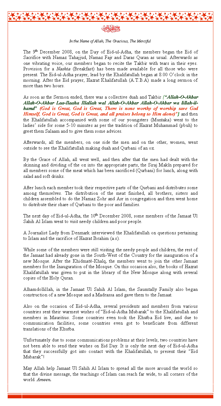 Text Box: ￼In the Name of Allah, The Gracious, The MercifulThe 9th December 2008, on the Day of Eid-ul-Adha, the members began the Eid of Sacrifice with Namaz Tahajjud, Namaz Fajr and Daras Quran as usual. Afterwards as one vibrating voice, our members began to recite the Takbir with tears in their eyes. Provision for a Nashta (Breakfast) has been made available for all those who were present. The Eid-ul-Adha prayer, lead by the Khalifatullah began at 8.00 O�clock in the morning. After the Eid prayer, Hazrat Khalifatullah (A.T.B.A) made a long sermon of more than two hours. As soon as the Sermon ended, there was a collective duah and Takbir {�Allah-O-Akbar Allah-O-Akbar Laa-Ilaaha Illallah wal Allah-O-Akbar Allah-O-Akbar wa lillah-il-hamd� (God is Great, God is Great, There is none worthy of worship save God Himself, God is Great, God is Great, and all praises belong to Him alone)�} and then the Khalifatullah accompanied with some of our youngsters (Muntaka) went to the ladies� side for some 5-10 minutes as per the tradition of Hazrat Muhammad (pbuh) to greet them Salaam and to give them some advices.Afterwards, all the members, on one side the men and on the other, women, went outside to see the Khalifatullah making duah and Qurbani of an ox. By the Grace of Allah, all went well, and then after that the men had dealt with the skinning and dividing of the ox into the appropriate parts, the Siraj Mak�n prepared for all members some of the meat which has been sacrificed (Qurbani) for lunch, along with salad and soft drinks. After lunch each member took their respective parts of the Qurbani and distributes some among themselves. The distribution of the meat finished, all brothers, sisters and children assembled to do the Namaz Zohr and Asr in congregation and then went home to distribute their share of Qurbani to the poor and families.The next day of Eid-ul-Adha, the 10th December 2008, some members of the Jamaat Ul Sahih Al Islam went to visit needy children and poor people. A Journalist Lady from Denmark interviewed the Khalifatullah on questions pertaining to Islam and the sacrifice of Hazrat Ibrahim (a.s).While some of the members were still visiting the needy people and children, the rest of the Jamaat had already gone in the South-West of the Country for the inauguration of a new Mosque. After the Khidmat�-Khalq, the members went to join the other Jamaat members for the Inauguration of the Mosque. On this occasion also, the books of Hazrat Khalifatullah was given to put in the library of the New Mosque along with several copies of the Holy Quran.Alhamdollillah, in the Jamaat Ul Sahih Al Islam, the Saumtally Family also began construction of a new Mosque and a Madrassa and gave them to the Jamaat.Also on the occasion of Eid-ul-Adha, several presidents and members from various countries sent their warmest wishes of �Eid-ul-Adha Mubarak� to the Khalifatullah and members in Mauritius. Some countries even took the Khutba Eid live, and due to communication facilities, some countries even got to beneficiate from different translations of the Khutba. Unfortunately due to some communications problems at their levels, two countries have not been able to send their wishes on Eid Day. It is only the next day of Eid-ul-Adha that they successfully got into contact with the Khalifatullah, to present their �Eid Mubarak�!May Allah help Jamaat Ul Sahih Al Islam to spread all the more around the world so that the divine message, the teachings of Islam can reach far wide, to all corners of the world. Ameen.