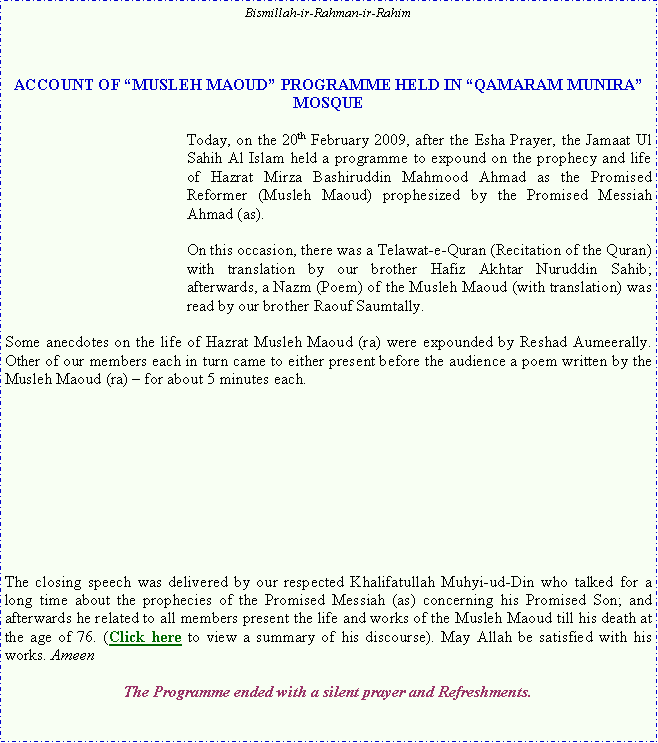 Text Box: Bismillah-ir-Rahman-ir-RahimACCOUNT OF �MUSLEH MAOUD� PROGRAMME HELD IN �QAMARAM MUNIRA� MOSQUEToday, on the 20th February 2009, after the Esha Prayer, the Jamaat Ul Sahih Al Islam held a programme to expound on the prophecy and life of Hazrat Mirza Bashiruddin Mahmood Ahmad as the Promised Reformer (Musleh Maoud) prophesized by the Promised Messiah Ahmad (as). On this occasion, there was a Telawat-e-Quran (Recitation of the Quran) with translation by our brother Hafiz Akhtar Nuruddin Sahib; afterwards, a Nazm (Poem) of the Musleh Maoud (with translation) was read by our brother Raouf Saumtally. Some anecdotes on the life of Hazrat Musleh Maoud (ra) were expounded by Reshad Aumeerally. Other of our members each in turn came to either present before the audience a poem written by the Musleh Maoud (ra) � for about 5 minutes each. The closing speech was delivered by our respected Khalifatullah Muhyi-ud-Din who talked for a long time about the prophecies of the Promised Messiah (as) concerning his Promised Son; and afterwards he related to all members present the life and works of the Musleh Maoud till his death at the age of 76. (Click here to view a summary of his discourse). May Allah be satisfied with his works. AmeenThe Programme ended with a silent prayer and Refreshments.