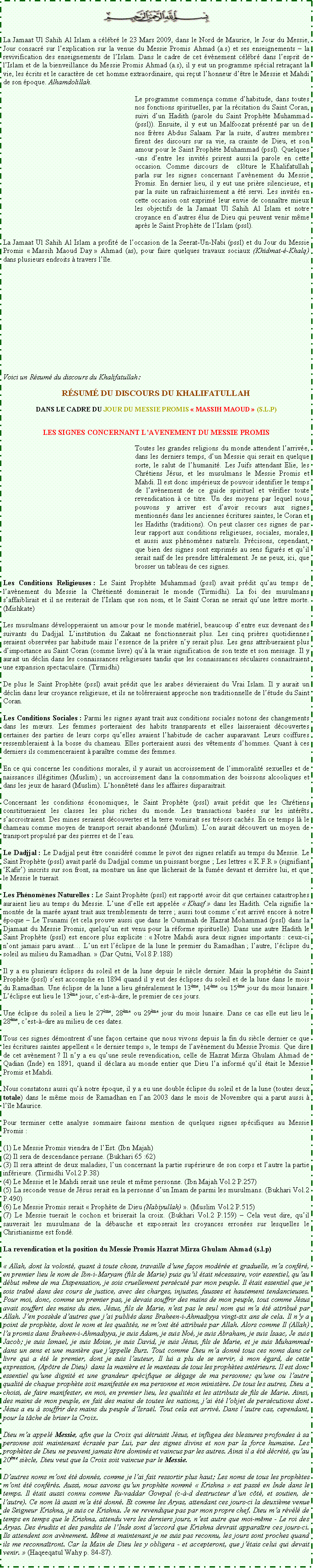 Text Box: ￼La Jamaat Ul Sahih Al Islam a c�l�br� le 23 Mars 2009, dans le Nord de Maurice, le Jour du Messie, Jour consacr� sur l�explication sur la venue du Messie Promis Ahmad (a.s) et ses enseignements � la revivification des enseignements de l�Islam. Dans le cadre de cet �v�nement c�l�br� dans l�esprit de l�Islam et de la bienveillance du Messie Promis Ahmad (a.s), il y eut un programme sp�cial retra�ant la vie, les �crits et le caract�re de cet homme extraordinaire, qui re�ut l�honneur d��tre le Messie et Mahdi de son �poque. Alhamdolillah. 	Le programme commen�a comme d�habitude, dans toutes nos fonctions spirituelles, par la r�citation du Saint Coran, suivi d�un Hadith (parole du Saint Proph�te Muhammad (pssl)). Ensuite, il y eut un Malfoozat pr�sent� par un de nos fr�res Abdus Salaam. Par la suite, d�autres membres firent des discours sur sa vie, sa crainte de Dieu, et son amour pour le Saint Proph�te Muhammad (pssl). Quelques-uns d�entre les invit�s prirent aussi&nbsp;la parole en cette occasion. Comme discours de  cl�ture le Khalifatullah parla sur les signes concernant l�av�nement du Messie Promis. En dernier lieu, il y eut une pri�re silencieuse, et par la suite un rafraichissement a �t� servi. Les invit�s en cette occasion ont exprim� leur envie de conna�tre mieux les objectifs de la Jamaat Ul Sahih Al Islam et notre croyance en d�autres �lus de Dieu qui peuvent venir m�me apr�s le Saint Proph�te de l�Islam (pssl). La Jamaat Ul Sahih Al Islam a profit� de l�occasion de la Seerat-Un-Nabi (pssl) et du Jour du Messie Promis �&nbsp;Massih Maoud Day&nbsp;� Ahmad (as), pour faire quelques travaux sociaux (Khidmat-�-Khalq) dans plusieurs endroits � travers l��le. Voici un R�sum� du discours du Khalifatullah:R�SUM� DU DISCOURS DU KHALIFATULLAHDANS LE CADRE DU JOUR DU MESSIE PROMIS �&nbsp;MASSIH MAOUD&nbsp;� (S.L.P)LES SIGNES CONCERNANT L�AVENEMENT DU MESSIE PROMIS	Toutes les grandes religions du monde attendent l�arriv�e, dans les derniers temps, d�un Messie qui serait en quelque sorte, le salut de l�humanit�. Les Juifs attendant Elie, les Chr�tiens J�sus, et les musulmans le Messie Promis et Mahdi. Il est donc imp�rieux de pouvoir identifier le temps de l�av�nement de ce guide spirituel et v�rifier toute revendication � ce titre. Un des moyens par lequel nous pouvons y arriver est d�avoir recours aux signes mentionn�s dans les anciennes �critures saintes, le Coran et les Hadiths (traditions). On peut classer ces signes de par leur rapport aux conditions religieuses, sociales, morales, et aussi aux ph�nom�nes naturels. Pr�cisons, cependant, que bien des signes sont exprim�s au sens figur�s et qu�il serait na�f de les prendre litt�ralement. Je ne peux, ici, que brosser un tableau de ces signes.Les Conditions Religieuses&nbsp;: Le Saint Proph�te Muhammad (pssl) avait pr�dit qu�au temps de l�av�nement du Messie la Chr�tient� dominerait le monde (Tirmidhi). La foi des musulmans s�affaiblirait et il ne resterait de l�Islam que son nom, et le Saint Coran ne serait qu�une lettre morte. (Mishkate) Les musulmans d�velopperaient un amour pour le monde mat�riel, beaucoup d�entre eux devenant des suivants du Dadjjal. L�institution du Zakaat ne fonctionnerait plus. Les cinq pri�res quotidiennes seraient observ�es par habitude mais l�essence de la pri�re n�y serait plus. Les gens attribueraient plus d�importance au Saint Coran (comme livre) qu�� la vraie signification de son texte et son message. Il y aurait un d�clin dans les connaissances religieuses tandis que les connaissances s�culaires connaitraient une expansion spectaculaire. (Tirmidhi)De plus le Saint Proph�te (pssl) avait pr�dit que les arabes d�vieraient du Vrai Islam. Il y aurait un d�clin dans leur croyance religieuse, et ils ne tol�reraient approche non traditionnelle de l��tude du Saint Coran. Les Conditions Sociales&nbsp;: Parmi les signes ayant trait aux conditions sociales notons des changements dans les m�urs. Les femmes porteraient des habits transparents et elles laisseraient d�couvertes certaines des parties de leurs corps qu�elles avaient l�habitude de cacher auparavant. Leurs coiffures ressembleraient � la bosse du chameau. Elles porteraient aussi des v�tements d�hommes. Quant � ces derniers ils commenceraient � para�tre comme des femmes. En ce qui concerne les conditions morales, il y aurait un accroissement de l�immoralit� sexuelles et de naissances ill�gitimes (Muslim)&nbsp;; un accroissement dans la consommation des boissons alcooliques et dans les jeux de hasard (Muslim). L�honn�tet� dans les affaires disparaitrait. Concernant les conditions �conomiques, le Saint Proph�te (pssl) avait pr�dit que les Chr�tiens constitueraient les classes les plus riches du monde. Les transactions bas�es sur les int�r�ts s�accroitraient. Des mines seraient d�couvertes et la terre vomirait ses tr�sors cach�s. En ce temps l� le chameau comme moyen de transport serait abandonn� (Muslim). L�on aurait d�couvert un moyen de transport propuls� par des pierres et de l�eau.Le Dadjjal&nbsp;: Le Dadjjal peut �tre consid�r� comme le pivot des signes relatifs au temps du Messie. Le Saint Proph�te (pssl) avait parl� du Dadjjal comme un puissant borgne&nbsp;; Les lettres �&nbsp;K.F.R&nbsp;� (signifiant �Kafir�) inscrits sur son front, sa monture un �ne que l�cherait de la fum�e devant et derri�re lui, et que le Messie le tuerait.Les Ph�nom�nes Naturelles&nbsp;: Le Saint Proph�te (pssl) est rapport� avoir dit que certaines catastrophes auraient lieu au temps du Messie. L�une d�elle est appel�e �&nbsp;Khasf&nbsp;� dans les Hadith. Cela signifie la mont�e de la mar�e ayant trait aux tremblements de terre&nbsp;; aussi tout comme c�est arriv� encore � notre �poque � Le Tsunami (et cela prouve aussi que dans le Oummah de Hazrat Mohammad (pssl) dans la Djamaat du Messie Promis, quelqu�un est venu pour la r�forme spirituelle). Dans une autre Hadith le Saint Proph�te (pssl) est encore plus explicite&nbsp;: �&nbsp;Notre Mahdi aura deux signes importants&nbsp;: ceux-ci n�ont jamais paru avant� L�un est l��clipse de la lune le premier du Ramadhan&nbsp;; l�autre, l��clipse du soleil au milieu du Ramadhan.&nbsp;� (Dar Qutni, Vol.8 P.188)Il y a eu plusieurs �clipses du soleil et de la lune depuis le si�cle dernier. Mais la proph�tie du Saint Proph�te (pssl) s�est accomplie en 1894 quand il y eut des �clipses du soleil et de la lune dans le mois du Ramadhan. Une �clipse de la lune a lieu g�n�ralement le 13�me, 14�me ou 15�me jour du mois lunaire. L��clipse eut lieu le 13�me jour, c�est-�-dire, le premier de ces jours.Une �clipse du soleil a lieu le 27�me, 28�me ou 29�me jour du mois lunaire. Dans ce cas elle eut lieu le 28�me, c�est-�-dire au milieu de ces dates.Tous ces signes d�montrent d�une fa�on certaine que nous vivons depuis la fin du si�cle dernier ce que les �critures saintes appellent �&nbsp;le dernier temps&nbsp;�, le temps de l�av�nement du Messie Promis. Que dire de cet av�nement&nbsp;? Il n�y a eu qu�une seule revendication, celle de Hazrat Mirza Ghulam Ahmad de Qadian (Inde) en 1891, quand il d�clara au monde entier que Dieu l�a inform� qu�il �tait le Messie Promis et Mahdi.Nous constatons aussi qu�� notre �poque, il y a eu une double �clipse du soleil et de la lune (toutes deux totale) dans le m�me mois de Ramadhan en l�an 2003 dans le mois de Novembre qui a parut aussi � l��le Maurice.Pour terminer cette analyse sommaire faisons mention de quelques signes sp�cifiques au Messie Promis&nbsp;:(1) Le Messie Promis viendra de l�Est. (Ibn Majah)(2) Il sera de descendance persane. (Bukhari 65&nbsp;:62)(3) Il sera atteint de deux maladies, l�un concernant la partie sup�rieure de son corps et l�autre la partie inf�rieure. (Tirmidhi Vol.2 P.38)(4) Le Messie et le Mahdi serait une seule et m�me personne. (Ibn Majah Vol.2 P.257)(5) La seconde venue de J�sus serait en la personne d�un Imam de parmi les musulmans. (Bukhari Vol.2 P.490)(6) Le Messie Promis serait �&nbsp;Proph�te de Dieu (Nabiyullah)&nbsp;�. (Muslim Vol.2 P.515)(7) Le Messie tuerait le cochon et briserait la croix. (Bukhari Vol.2 P.159) � Cela veut dire, qu�il sauverait les musulmans de la d�bauche et exposerait les croyances erron�es sur lesquelles le Christianisme est fond�.La revendication et la position du Messie Promis Hazrat Mirza Ghulam Ahmad (s.l.p)� Allah, dont la volont�, quant � toute chose, travaille d�une fa�on mod�r�e et graduelle, m�a conf�r�, en premier lieu le nom de Ibn-i-Maryam (fils de Marie) puis qu�il �tait n�cessaire, voir essentiel, qu�au d�but m�me de ma Dispensation, je sois cruellement pers�cut� par mon peuple. Il �tait essentiel que je sois tra�n� dans des cours de justice, avec des charges, injustes, fausses et hautement tendancieuses. Pour moi, donc, comme un premier pas, je devais souffrir des mains de mon peuple, tout comme J�sus avait souffert des mains du sien. J�sus, fils de Marie, n�est pas le seul nom qui m�a �t� attribu� par Allah. J�en poss�de d�autres que j�ai publi�s dans Braheen-i-Ahmadiyya vingt-six ans de cela. Il n�y a point de proph�te, dont le nom et les qualit�s, ne m�ont �t� attribu�s par Allah. Alors comme Il (Allah) l�a promis dans Braheen-i-Ahmadiyya, je suis Adam, je suis No�, je suis Abraham, je suis Isaac, Je suis Jacob; je suis Ismael, je suis Moise, je suis David, je suis J�sus, fils de Marie, et je suis Muhammad dans un sens et une mani�re que j�appelle Burz. Tout comme Dieu m�a donn� tous ces noms dans ce livre qui a �t� le premier, dont je suis l�auteur, Il lui a plu de se servir, � mon �gard, de cette expression, (Ap�tre de Dieu)  dans la mani�re et le manteau de tous les proph�tes ant�rieurs. Il est donc essentiel qu�une dignit� et une grandeur sp�cifique se d�gage de ma personne; qu�une ou l�autre qualit� de chaque proph�te soit manifest�e en ma personne et mon minist�re. De tous les autres, Dieu a choisi, de faire manifester, en moi, en premier lieu, les qualit�s et les attributs de fils de Marie. Ainsi, des mains de mon peuple, en fait des mains de toutes les nations, j�ai �t� l�objet de pers�cutions dont J�sus a eu � souffrir des mains du peuple d�Isra�l. Tout cela est arriv�. Dans l�autre cas, cependant, pour la t�che de briser la Croix.Dieu m�a appel� Messie, afin que la Croix qui d�truisit J�sus, et infligea des blessures profondes � sa personne soit maintenant �cras�e par Lui, par des signes divins et non par la force humaine. Les proph�tes de Dieu ne peuvent jamais �tre domin�s et vaincus par les autres. Ainsi il a �t� d�cr�t�, qu�au 20�me si�cle, Dieu veut que la Croix soit vaincue par le Messie. D�autres noms m�ont �t� donn�s, comme je l�ai fait ressortir plus haut; Les noms de tous les proph�tes m�ont �t� conf�r�s. Aussi, nous savons qu�un proph�te nomm� � Krishna � est pass� en Inde dans le temps. Il �tait aussi connu comme Ru�vaddar Gowpal (c-�-d destructeur d�un c�t�, et soutien, de l�autre). Ce nom l� aussi m�a �t� donn�. Et comme les Aryas, attendant ces jours-ci la deuxi�me venue de Seigneur Krishna, je suis ce Krishna. Je ne revendique pas par mon propre chef. Dieu m�a r�v�l� de temps en temps que le Krishna, attendu vers les derniers jours, n�est autre que moi-m�me - Le roi des Aryas. Des �rudits et des pandits de l�Inde sont d�accord que Krishna devrait appara�tre ces jours-ci. Ils attendent son av�nement. M�me si maintenant je ne suis pas reconnu, les jours sont proches quand ils me reconna�tront. Car la Main de Dieu les y obligera - et accepteront, que j��tais celui qui devait venir.&nbsp;� (Haqeeqatul Wahy p. 84-87).
