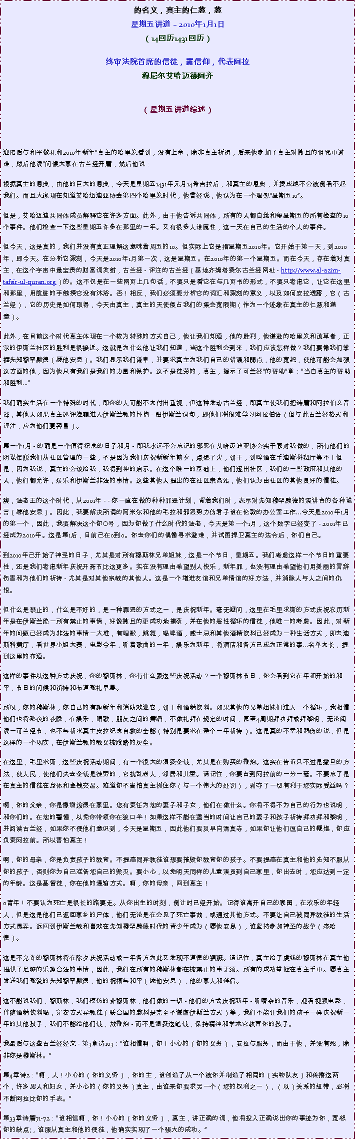 Text Box: 的名义，真主的仁慈，慈星期五讲道  2010年1月1日
（14回历1431回历）
终审法院首席的信徒，露信仰，代表阿拉穆尼尔艾哈迈德阿齐 
（星期五讲道综述）



迎接后与和平敬礼和2010年新年真主的哈里发看到，没有上帝，除非真主祈祷，后来他参加了真主对撒旦的诅咒中避难，然后他读问候大家在古兰经开篇，然后他说：
根据真主的恩典，由他的巨大的恩典，今天是星期五1431年元月14希吉拉后，和真主的恩典，并赞成绝不会被倒看不起我们。而且大家现在知道艾哈迈迪亚协会第四个哈里发时代，他曾经说，他认为在一个理想星期五10。 

但是，艾哈迈迪共同体成员解释它在许多方面。此外，由于他告诉共同体，所有的人都自觉和每星期五的所有检查的10个事件。他们检查一下这些星期五许多在那里的一年。又有很多人谁属性，这一天在自己的生活的个人的事件。 

但今天，这是真的，我们并没有真正理解这意味着周五的10。但实际上它是指星期五2010年。它开始于第一天，到2010年，即今天。在分析它深刻，今天是2010年1月第一次，这是星期五。在2010年的第一个星期五。而在今天，存在着对真主，在这个宇宙中最宝贵的财富词发射，古兰经 - 评注的古兰经（基地齐姆塔费尔古兰经网址 - http://www.al-azim-tafsir-ul-quran.org）的。这不仅是在一些网页上几句话，不要只是看它在与几页书的形式，不要只考虑它，让它在这里和那里，用肮脏的手触摸它没有沐浴。否！相反，我们必须要分析它的词汇和深刻的意义，以及如何安拉透露，它（古兰经），它的历史是如何取得，今天由真主，真主的天使侵占我们的集会宽限期（作为一个迹象在真主的仁慈和满意）。 

此外，在目前这个时代真主体现在一个较为特殊的方式自己，他让我们知道，他的胜利，他谦逊的哈里发和改革者，正宗的伊斯兰社区的胜利是很接近。这就是为什么他让我们知道，当这个胜利会到来，我们应该怎样做？我们要像我们掌握先知穆罕默德（愿他安息）。我们显示我们谦卑，并要求真主为我们自己的错误和弱点，他的宽恕，使他可能会加强这方面的他，因为他只有我们是我们的力量和保护。这不是徒劳的，真主，揭示了可兰经的帮助章：当自真主的帮助和胜利... 

我们确实生活在一个特殊的时代，即你的人可能不太付出重视，但这种发动古兰经，即真主使我们把诗篇和阿拉伯文音译，其他人如果真主述评遗嘱进入伊斯兰教的怀抱 - 铝伊斯兰词句，即他们将很难学习阿拉伯语（但与此古兰经格式和评注，应为他们更容易）。 

第一个1月 - 的确是一个值得纪念的日子和月 - 即我永远不会忘记的邪恶在艾哈迈迪亚协会实干家对我做的，所有他们的阴谋摆脱我们从社区管理的一些，不是因为我们庆祝新新年前夕，点燃了火，饼干，到啤酒在手迪斯科舞厅等不！但是，因为我说，真主的会谈给我，我得到神的启示。在这个唯一的基础上，他们逐出社区，我们的一些政府和其他的人，他们都允许，娱乐和伊斯兰非法的事情。这些其他人提出的在社区崇高站，他们认为由社区的其他良好的信徒。 

澳，法老王的这个时代，从2001年 - - 你一直在做的种种罪恶计划，背着我们时，表示对先知穆罕默德的演讲台的各种谎言（愿他安息）。因此，我要解决所谓的阿米尔和他的毛拉和邪恶势力伪君子谁在伦敦的办公室工作...今天是2010年1月的第一个，因此，我要解决这个你O号，因为你做了什么时代的法老，今天是第一个1月，这个数字已经变了 - 2001年已经成为2010年。这是第1后，目前已在0到0。你去你们的偶像寻求避难，并试图捍卫真主的法令后，你们自己。 

到2010年已开始了神圣的日子，尤其是对所有穆斯林兄弟姐妹，这是一个节日，星期五。我们考虑这样一个节日的重要性，还是我们考虑新年庆祝开斋节比这更多。实在没有理由希望别人快乐，新年罪，也没有理由希望他们用美丽的言辞伤害和为他们的祈祷 - 尤其是对其他宗教的其他人。这是一个增进友谊和兄弟情谊的好方法，并消除人与人之间的仇恨。 

但什么是禁止的，什么是不好的，是一种罪恶的方式之一，是庆祝新年。毫无疑问，这里在毛里求斯的方式庆祝农历新年是在伊斯兰统一所有禁止的事情，好像撒旦的更成功地捕获，并在他的恶性循环的信徒，他唯一的考虑。因此，对新年的问题已经成为非法的事情一大堆，有唱歌，跳舞，喝啤酒，威士忌和其他酒精饮料已经成为一种生活方式，即去迪斯科舞厅，看世界小姐大赛，电影今年，听着歌曲的一年，娱乐为新年，将酒店和各方已成为正常的事...名单太长，提到这里的布道。 

这样的事件以这种方式庆祝，你的穆斯林，你有什么跟这些庆祝活动？一个穆斯林节日，你会看到它在年初开始的和平，节日的问候和祈祷和布道敬礼早晨。 

所以，你的穆斯林，你自己的有趣新年和消防欢迎它，饼干和酒精饮料。如果其他的兄弟姐妹们进入一个循环，我相信他们也将熬夜的夜晚，在娱乐，唱歌，朋友之间的舞蹈，不做礼拜在规定的时间，甚至4周期拜功拜或拜黎明，无论阅读一可兰经节，也不与祈求真主安拉纪念自救的全能（特别是要求在整个一年祈祷）。这是真的不幸和悲伤的说，但是这样的一个现实，在伊斯兰教的教义被践踏的灰尘。 

在这里，毛里求斯，这些庆祝活动期间，有一个很大的浪费金钱，尤其是在购买的鞭炮。这实在告诉只不过是撒旦的方法，使人民，使他们失去金钱是徒劳的，它扰乱老人，邻居和儿童。请记住，你要占到阿拉前的一分一毫。不要忘了是在真主的信徒在身体和金钱交易。难道你不害怕真主抓住你（与一个伟大的处罚），剥夺了一切有利于您实际受益吗？ 

啊，你的父亲，你是像谢泼德在家里。您有责任为您的妻子和子女，他们在做什么。你将不得不为自己的行为也说明，和你们的。在您的警惕，以免你带领你在狼口羊！如果这样不能在适当的时间让自己的妻子和孩子祈祷拜功拜和黎明，并阅读古兰经，如果你不使他们意识到，今天是星期五，因此他们要及早向清真寺，如果你让他们逗自己的鞭炮，你应负责阿拉前。所以害怕真主！ 

啊，你的母亲，你是负责孩子的教育。不提高同异教徒谁想要摧毁你教育你的孩子。不要提高在真主和他的先知不服从你的孩子，否则你为自己准备您自己的毁灭。要小心，以免明天同样的儿童演员到自己家里，你出去时，您应达到一定的年龄。这是基督徒，你在他的灌输方式。啊，你的母亲，回到真主！ 

o青年！不要认为死亡是很长的路要走。从你出生的时刻，倒计时已经开始。记得谁离开自己的家园，在欢乐的年轻人，但是这是他们已返回家乡的尸体，他们无论是在会见了死亡事故，或通过其他方式。不要让自己被同异教徒的生活方式愚弄。返回到伊斯兰教和喜欢在先知穆罕默德时代的青少年成为（愿他安息），谁坚持参加神圣的战争（杰哈德）。 

这是不允许的穆斯林将在除夕庆祝活动或一年各方为此又发现不道德的猖獗。请记住，真主给了虔诚的穆斯林在真主他提供了足够的乐趣合法的事情，因此，我们在所有的穆斯林都在被禁止的事无须。所有的成功掌握在真主手中。愿真主发送我们敬爱的先知穆罕默德，他的祝福与和平（愿他安息），他的家人和伴侣。 

这不能说我们，穆斯林，我们模仿的非穆斯林，他们做的一切 - 他们的方式庆祝新年 - 听嘈杂的音乐，观看视频电影，伴随酒精饮料喝，穿衣方式异教徒（联合国的敷料是完全不谦虚伊斯兰方式）等，我们不能让我们的孩子一样庆祝新一年的其他孩子，我们不能给他们钱，放鞭炮 - 而不是浪费这笔钱，保持精神和学术它教育你的孩子。 

我最后与这些古兰经经文 - 第3章诗103：谁相信啊，你！小心的（你的义务），安拉与服务，而由于他，并没有死，除非你是穆斯林。

第4章诗2：啊，人！小心的（你的义务），你的主，谁创造了从一个被你并制造了相同的（实物队友）和传播这两个，许多男人和妇女，并小心的（你的义务）真主，由谁来你要求另一个（您的权利之一），（以）关系的纽带，必将不断阿拉比你的手表。

第33章诗篇71-72：谁相信啊，你！小心的（你的义务），真主，讲正确的词，他将投入正确说出你的事迹为你，宽恕你的缺点;，谁服从真主和他的使徒，他确实实现了一个强大的成功。
