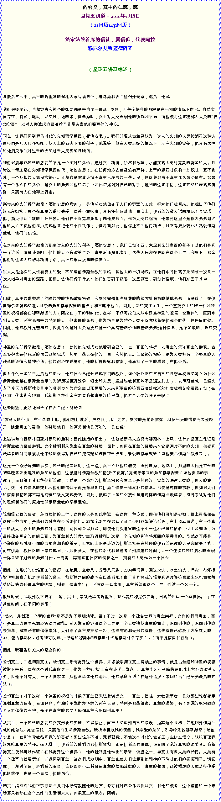 Text Box: 的名义，真主的仁慈，慈星期五讲道  2010年1月8日
（21回历1431回历）
终审法院首席的信徒，露信仰，代表阿拉穆尼尔艾哈迈德阿齐 
（星期五讲道综述）



迎接后与和平，真主的哈里发的敬礼大家阅读末坐，塔乌斯和古兰经铝开端章，然后，他说：我们必须牢记，自然灾害和神圣的惩罚都是来自同一来源 - 安拉，但每个措辞的解释是在当前的情况下作出。自然灾害存在，例如，飓风，龙卷风，地震等，但选择时，真主对人类表现他的愤怒和不满，而他使用这些被称为人类的自然灾害，以对人类造成的困难给予非常灾害他们警醒他的神方。 

现在，让我们回到罗马时代的先知穆罕默德（愿他安息）。我们知道从古兰经认为，过去的先知的人民被消灭这种灾害与雨是几天几夜持续，从天上的石头下降的例子，地震等，但在人类最好的情况下，所有先知的完美，他没有这样的地消灭作为对过去的先知过去人民灭绝目睹倍。 

我们必须牢记神圣的惩罚并不是一个绝对的法令。通过真主祈祷，祈求和改革，才能实现人类对完美的野蛮的人。目睹这一奇迹是在先知穆罕默德时代（愿他安息）。在任何地方古兰经没有声称，上帝的惩罚对象将一如既往，毫不例外，一个反叛的人或民族终止。虽然它是指其地消灭真主已颁布的一些人民，但这并非由于真主永久法令颁布。如果有一个永久性的法令，是真主的先知和他的弟子小团体应始终对自己的对手，胜利的这些事情，这些神圣的表现应看到，只要有人在地球上行走。 

所带来的先知穆罕默德（愿他安息的奇迹），是他成功地改变了人们的野蛮的方式，把对他们拉回来。他提出了他们的兄弟姐妹，每个在真主的爱与关爱。这并不意味着，没有任何反对他！事实上，伊斯兰的敌人试图竭尽全力完成他，消灭伊斯兰教的上升呼吸。他们在图谋完成先知（愿他安息）。作为人类的祝福，他来到这里不是作为先知诅咒他的人（即使他们尽力完成他并把他的个性飞镖），但尽管如此，他停止不为他们祈祷，以求得安拉转化为热爱伊斯兰教，他们的仇恨。 

在之前的先知穆罕默德的到来过去的先知的例子（愿他安息），我们已如诺亚，大卫和先知摩西的例子（对他们是和平）谁后，清楚地表明，他们的人不会改革本身，真主后清楚地表明，这些人民应在失去在这个世界上和以下，那么他们对这些人的破坏祈祷（除了真正的乐队虔诚的信徒）。 

犹太人是这样的人谁有真主的爱，不知道前伊斯兰教的来临，其他人的一项特权。在他们中间出现了先知谁一次又一次来指导对真主的道路，正确。但他们做了什么？他们迫害到了极限，这些预言，到如此程度，他们杀害了其中一些。 

因此，真主的爱变成了纯粹的神的愤怒破得粉碎，和安拉撤销祖先以撒的路线方针政策的赞成先知，而是给了，在伊斯梅尔线赞成圣迹 - 以崇高先知穆罕默德的祖先（和平属于他）。因此，新的变化发生，一个宣扬真主的唯一性和神圣的祝福都倒在穆罕默德的人（阿拉伯）下的新时代，这样，不仅阿拉伯人从中获益神圣的祝福，也整体的，直到审判日人类。所有先知来为特定的人，但未来的先知，作为指导是为整个人类不仅意味着在他那个时代，但任何时候。因此，他的教导是普遍的，因此什么是对人类需要的是一个具有普遍价值的普遍先知;这种信念，是不足取的，高的荣耀。 

神圣的先知穆罕默德（愿他安息），比其他先知成功地看到自己的一生，真正的特权，以真主的承诺真主的胜利。古兰经包含在他死后的预言已经完成，其中一些人在他的一生，和其他人。但最终的奇迹，是为人类拥有一个野蛮的人改革的道德和精神价值。他的耐心在逆境中，他的祈祷侮辱和指责，他承担了一生的成果，在他死后。 

但为什么一些30年之后他的逝世，他的社会已经分裂成不同的教派，每个教派正在与自己的思想学校满意吗？为什么伊斯兰教谁在伊斯兰首年的光辉历程赢得战争，领土和人民（通过说教和真诚不是通过武力），以伊斯兰教，已经失去了今天的穆斯林心目中的吸引力？为什么会出现需要的未来所承诺的弥赛亚哈兹拉米尔扎古拉姆艾哈迈德（如）在1800年代末期和1900年代初期？为什么有需要我做真主的哈里发，他对全人类的使者来呢？ 

这些问题，更好地回答了在古兰经下列诗句： 

罗马人的征服，在不久的土地，他们被打败后，应克服，几年之内。安拉的是前后指挥，以及当天的信徒将笑逐颜开，随着真主的帮助，他帮助他们，他高兴和他是万能的，是仁慈

上述诗句的穆斯林国家对罗马的胜利（因此随后的领土），但随后罗马人应具有穆斯林占上风，但什么是真主保证是伊斯兰教的最后胜利。这个胜利将只发生在真主的帮助。因此，如何在真主的帮助来？它是通过不时的先知，使者和改革者的时间谁须从他来帮助获得对自己的威信赐给高贵神圣先知，亲爱的穆罕默德（愿他安息伊斯兰教未来）。 

这是一个众所周知的事实，神圣的经文证明了这一点，真主不派他的特使，直到选择了地球上，那里的人民是神圣的戒律疏忽发出混乱的先知给他们。这就是对伊斯兰教的情况;即使阿拉完善所带来的先知穆罕默德（愿他安息的宗教），而且给予其名称伊斯兰教，虽然是一个纯粹的伊斯兰宗教和古兰经是纯粹的，完整的法律人类的，但人的意见，数百年的信念的变化和他们的信仰不再是像早期的伊斯兰信徒一样质朴的信念。即使是纯粹的宗教，但如果人们的信仰和精神都不再是纯粹的教义变成无效。因此，就成了上帝的必要性派遣纯粹的伊斯兰改革者，引导宗教对他们的理解和他们的原始信仰伊斯兰教的早期灌输。 

谁相信安拉的使者，并协助他的工作，这样的人是如此幸运，在这样一种方式，即使他们可能是少数，但上帝保佑在这样一种方式，是他们的胜利在最后走他们。就像我刚才在启动了可兰经阿齐姆评论话语，在上周五布道，有一个真主的敌人，真主的先知的时间有限，阿拉却说得那么，即使他们受迫害的这个小一这种程度的牺牲，但上帝知道，为最终改变规定的时间已到，为真主和先知肯定会取得胜利。这是一个先知的所有特派团的某种目的。虽然这可能是一个谦虚的牺牲以不同的方式也和我的弟子，但实际上仍是地道的伊斯兰社会在纯粹的伊斯兰宗教的人民应取得胜利，而在伊斯兰教社区的正宗的成果，但须出庭人，在他的后代和追随者（到指定的时间） - 一个连续的神的启示的表现一样见证了过去的先知时代 - 一而再，再而应把社区的信徒之一，所有的人类作为一个社会。 

因此，在形式的灾难真主的愤怒，在地震，龙卷风，龙卷风形象，2004年海啸，通过火灾，水土流失，旱灾，破坏撞毁飞机和直升机对伊斯兰的敌人，穆斯林之间的战斗在巴基斯坦（由于其异教徒的信仰和通过许弥赛亚米尔扎古拉姆艾哈迈德的到来真主的迹象，嘲弄，这谦卑1），所有这一切表明，真主将结束这个世界上创造一个又一个。 

很多时候，我收到以下启示：啊，真主，宗教改革者哈里发，我心爱的穆尼尔齐姆，出现并创建一个新世界。（在其他时间，在不同的字眼） 

起来，并创建一个新的世界是不是为了重现地球。否！不过，这是一个改变世界的真主崇拜，这样的将同真主，而不是真正的世界充满公务员异教徒。引人注目的灾难这个世界是一个人类祂从真主的警告，返回到他的，返回到他的崇拜单，放弃所有的偶像崇拜，人们除了真主安拉或一起，这些有形和无形的偶像，这些偶像已弥漫了大多数人的心，包括穆斯林 - 或者我可以说，所谓的穆斯林的穆斯林谁是穆斯林名存实亡 - （而不是信仰和行动）。 

因此，我警告你众人的是这样的： 

恐惧真主，并返回到真主。恐惧真主所有离开这个世界，并紧紧掌握在真主绳禁止的事情，就是古兰经和神圣的祝福被淋下来后，这在这个时代谦虚之一，作为一种标志上帝在地球上发送 。真主永远不会降临在地球上实际的改革人类，但他不时有人，一个人喜欢你，从他念给你他的消息，他的诫命发送（在这种情况下带回的古兰经争光最后的神法）。 

恐惧真主！对于这样一个神圣的祝福的时候了真主已发送此谦虚之一，真主，信徒，宗教改革者，是为那些谁都愿意遵循真主的使者，喜讯预兆，行政哈里发作为华纳的所有人民，特别是那些谁离开真主的道路，有了更深的以宗教的名义对偶像的长袍，甚至在真主的名义！恐惧真主和返回到真主！ 

从真主，一个神圣的惩罚的真实形象的灾难，不得停止，直至人意识到自己的错误，抛弃这个世界，并返回到伊斯兰教的纯做法 - 完全屈服，只要他的生命伊斯兰教。我祈祷喜欢我的模型，我亲爱的先知，引导哈兹拉穆罕默德（愿他安息），使所有异教徒和我的迫害者（那些谁并不难，深受鼓舞，不像这个时代的法老王）应树立信心，认识真理我的索赔真主的特使。毫无疑问，伊斯兰的胜利词句伊斯拉穆，正宗伊斯兰共同体，应目睹了我的真实的追随者。我祈祷真主使我可以作证（在我离开这个世界），他的胜利是他作出的承诺，谦虚之一。愿真主有多人类的怜悯。人类有一个改革的首要责任，并返回到真主。当这将成为现实，真主应使人们注意到他和神的下降对他们的祝福和平。请记住，一段时间后，胜利后的承诺，谁返回到不忠将目睹真主的愤怒疏忽的人。真主的做法，已被描述的方式对待他爱他的信使，也是一个事实，他的法令。 

愿真主指引着我们正宗伊斯兰共同体所有跟随他的处方，都可能对你会永远听从真主和他的使者，这个谦虚的一个谁愿意只有你在这个良好的生活和未来。如果真主的意志。阿明。