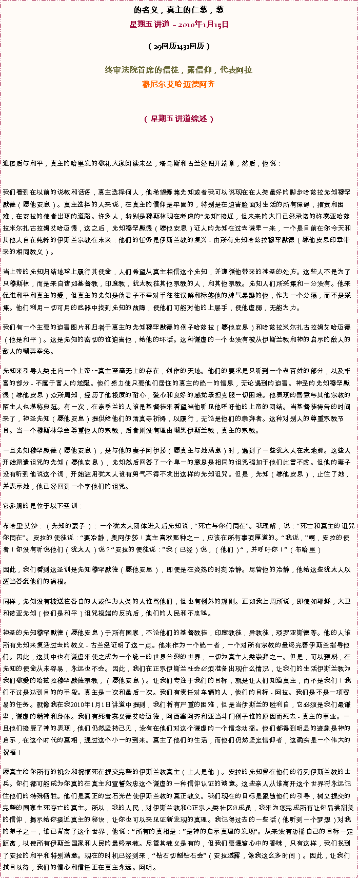 Text Box: 的名义，真主的仁慈，慈星期五讲道  2010年1月15日（29回历1431回历） 

终审法院首席的信徒，露信仰，代表阿拉穆尼尔艾哈迈德阿齐 
（星期五讲道综述）



迎接后与和平，真主的哈里发的敬礼大家阅读末坐，塔乌斯和古兰经铝开端章，然后，他说：
我们看到在以前的说教和话语，真主选择何人，他希望筹集先知或者我可以说现在在人类最好的脚步哈兹拉先知穆罕默德（愿他安息）。真主选择的人来说，在真主的信仰是牢固的，特别是在迫害脸面对生活的所有障碍，指责和困难，在安拉的使者出现的道路。许多人，特别是穆斯林现在考虑的先知接近，但未来的大门已经承诺的弥赛亚哈兹拉米尔扎古拉姆艾哈迈德，这之后，先知穆罕默德（愿他安息）证人的先知在过去谦卑一来，一个是目前在你今天和其他人自在纯粹的伊斯兰宗教在未来：他们的任务是伊斯兰教的复兴 - 由所有先知哈兹拉穆罕默德（愿他安息印章带来的相同教义）。 

当上帝的先知归结地球上履行其使命，人们希望从真主相信这个先知，并遵循他带来的神圣的处方。这些人不是为了只穆斯林，而是来自诸如基督教，印度教，犹太教徒其他宗教的人，和其他宗教。先知人们所采集和一分没有。他来促进和平和真主的爱，但真主的先知是伪君子不幸对手往往误解和标签他的脾气暴躁的他，作为一个分隔，而不是采集。他们利用一切可用的武器中找到先知的故障，使他们可能对他的上层手，使他虚弱，无能为力。 

我们有一个主要的迫害图片和归咎于真主的先知穆罕默德的例子哈兹拉（愿他安息）和哈兹拉米尔扎古拉姆艾哈迈德（他是和平）。这是先知的密切的谁迫害他，给他的坏话。这种谦虚的一个也没有被从伊斯兰教和神的启示的敌人的敌人的嘲弄幸免。 

先知来引导人类走向一个上帝〜真主至高无上的存在，创作的天地。他们的要求是只听到一个老百姓的部分，以及丰富的部分 - 不属于富人的炫耀。他们努力使只要他们居住的真主的统一的信息，无论遇到的迫害。神圣的先知穆罕默德（愿他安息）众所周知，经历了他极度的耐心，爱心和良好的感觉承担克服一切困难。他表现的善意与其他宗教的陌生人也堪称典范。有一次，在奈季兰的人谁是基督徒来看望当他听见他呼吁他的上帝的团结。当基督徒祷告的时间来了，神圣先知（愿他安息）提供给他们的清真寺祈祷，以履行，无论是他们的崇拜者。这种对别人的尊重宗教节目。当一个穆斯林学会尊重他人的宗教，后者则没有理由嘲笑伊斯兰教，真主的宗教。 

一旦先知穆罕默德（愿他安息），是与他的妻子阿伊莎（愿真主与她满意）时，遇到了一些犹太人在麦地那。这些人开始派遣诅咒的先知（愿他安息），先知然后回答了一个单一的意思是相同的诅咒强加于他们此言不虚。但他的妻子没有听到他说这个词，开始滥用犹太人谁有勇气不得不发出这样的先知诅咒。但是，先知（愿他安息），止住了她，并表示她，他已经回到一个字他们的诅咒。 

它参照的是位于以下圣训： 

布哈里'艾沙：（先知的妻子）：一个犹太人团体进入后先知说，死亡与你们同在。我理解，说：死亡和真主的诅咒你同在。安拉的使徒说：要冷静，奥阿伊莎！真主喜欢那种之一，应该在所有事项厚道的。我说，啊，安拉的使者！你没有听说他们（犹太人）说？安拉的使徒说：我（已经）说，（他们），并呼吁你！（布哈里） 

因此，我们看到这圣训是先知穆罕默德（愿他安息），即使是在炎热的时刻冷静。尽管他的冷静，他给这些犹太人以适当答复他们的祸根。 

同样，先知没有被送往各自的人或作为人类的人谁骂他们，但也有例外的规则。正如我上周所说，即使如耶稣，大卫和诺亚先知（他们是和平）诅咒极端的反抗后，他们的人民和不忠诚。 

神圣的先知穆罕默德（愿他安息）于所有国家，不论他们的基督教徒，印度教徒，异教徒，琐罗亚斯德等。他的人谁所有先知来复活过去的教义 - 古兰经证明了这一点。他来作为一个统一者，一个对所有宗教的最终完善伊斯兰指导他们。因此，这其中也有谦虚来使之成为一个统一的世界分裂的世界，一切为真主人类崇拜之一。但是，可以预料，在先知的使命从未容易，永远也不会。因此，我们在正宗伊斯兰社会必须准备出现什么情况，让我们的生活伊斯兰教为我们敬爱的哈兹拉穆罕默德宗教，（愿他安息）。让我们专注于我们的目标，就是让人们知道真主，而不是我们！我们不过是达到目的的手段。真主是一次和最后一次。我们有责任对车辆的人，他们的目标 - 阿拉。我们是不是一项容易的任务。就像我在我2010年1月1日讲道中提到，我们将有严重的困难，但是当伊斯兰的胜利自，它必须是我们最谦卑，谦虚的精神和身体。我们有死者赛义德艾哈迈德，阿西塞阿齐和亚当斗门例子谁的原因而死去 - 真主的事业。一旦他们接受了神的表现，他们仍然坚持己见，没有在他们对这个谦虚的一个信念动摇。他们都得到明显的迹象是神的启示，在这个时代的真相，通过这个小一的到来。真主了他们的生活，而他们仍然坚定信仰者，这确实是一个伟大的祝福！ 

愿真主给你所有的机会和祝福死在提交完整的伊斯兰教真主（上人是他）。安拉的先知曾在他们的行列伊斯兰教的士兵。你们都可能成为你真的在真主和宣誓效忠这个谦虚的一种信仰认证的诚意。这些亲人从谁离开这个世界将永远记住他们的特殊牺牲。他们是真正的宝石光芒使伊斯兰教的真正教义。我们现在的目标是跟随他们的引导，树立提交的完整的国家生死存亡的真主。所以，我的人民，对伊斯兰教和O正宗人类社区成员，我来为您完成所有让你品尝甜美的信仰，揭示给你接近真主的秘诀，让你也可以来见证新发现的真理。我记得过去的一些话（他听到一个梦想）对我的弟子之一，谁已背离了这个世界，他说：所有的真相是：是神的启示真理的发现。从来没有动摇自己的目标一定距离，以使所有伊斯兰国家和人民的最终宗教。尽管其教义是有的，但我们要灌输心中的香味，只有这样，我们找到了安拉的和平和特别满意。现在的时机已经到来，钻石切割钻石会（安拉透露，像我这么多时间）。因此，让我们拭目以待，我们的信心和信任正在真主永远。阿明。