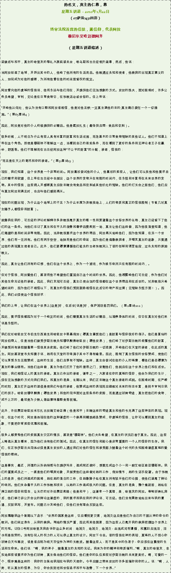 Text Box: 的名义，真主的仁慈，慈星期五讲道  2010年1月22日（07萨法1431回历） 

终审法院首席的信徒，露信仰，代表阿拉穆尼尔艾哈迈德阿齐 
（星期五讲道综述）

迎接后与和平，真主的哈里发的敬礼大家阅读末坐，塔乌斯和古兰经铝开端章，然后，他说： 当阿拉创造了地球，并派出其中的人，他给了他所有的生活用品。他教通过先知和使者，他崇拜的出现真正意义的人，如何成为对他的感谢，为所有他曾在他的时间居留权的规定。 

阿拉曾向他的虔诚的信徒说，他将永远与他们同在，并提供他们无法想象的方式。安拉的损失，面对困难时，许多公务员希望，审判，无论是在日常食物它，在宗教活动或世俗的。但上帝说： 

并给他从何处，他认为没有口粮和阿拉谁相信，他是对他足够;一定真主满他的目的;真主确已委任一个一切措施。（第65章诗4） 

因此，阿拉是对他的仆人终极提供的必需品。他是氩拉扎克（最佳供应商 - 食品和饮料）。 

很多时候，人不明白为什么有些人具有丰富的财富和生活设施，而连基本的日常食物短缺的其他证人。他们不知道上帝在这个角色。即使是穆斯林不理解这一点，当看到自己的恶劣条件，而在看到了更好的条件和无神论者王子在豪华，舒适等。他们不理解而在古兰经阿拉这种不公平的财富的分配，承诺，信徒的： 

而且是在天上的寄托和你的承诺。（第51章诗23） 

现在，我们知道，这个世界是一个非常时间1。阿拉喜欢尝试他的仆人，他喜欢的那些人，让他们可以找他和他要求自己的需求和欲望，但上帝在古兰经中也指出，这个世界的货物只在有限的时间内，但永恒和丰富将在未来世界的货物。其中的信徒，这些病人并感谢真主应驻目睹没有食品和饮料或其他好处的短缺。他们的灯光会之前他们，他们应与真主阿拉和满足时，也应与他们感到高兴。 

现在的问题出现，为什么这个地球上的不足？为什么丰度为异教徒地上，人们的物质和真正的信徒限制（节省几对真主赐予人都信仰和财富）。 

就像我在我的，可兰经的评论时解释许多异教徒离开真主的唯一性和笼罩着这个世俗世界的长袍，真主已经留下了他们的这一条件。当他们忘记了真主和在平凡的改善和奢侈品搜索到一地，真主让他们这样做，因为他很清楚知道，他们渴望的是和时间非常有限。因此，当异教徒要求这个世界的商品，阿拉高兴地给他们，因为他知道，在另一个世界，他们将一无所有。他们将两手空空，地狱将是他们的命运，因为他们是偶像崇拜者，并嘲笑真主的迹象，只要通过他的表现真主使者自己。此外，他们更愿意遵循他们祖先的古老宗教列入了谁的创新和谎言地段，过去先知的原始教义。 

因此，真主让他们所有的幻想，他们在这个世界上，作为一个游戏，作为娱乐场所只在有限的时间内，。 

但对于信徒，阿拉爱他们，甚至将他不希望他们重视自己这个时间的世界。因此，他透露给他们可兰经，作为他们对其他生命见证他的承诺。因此，我们发现可兰经，真主已使合法的信徒都在这个世界商品和在后世的。对异教徒只希望时间的，因为他们不相信以下，而真主的信徒们受到鼓励相信在此后它的物产和过度（无短缺永恒方面！）。因此，我们必须使这个信徒祈求： 

我们的上帝，让我们在这个世界上[这是]好，在后世[说是]好，保护消防惩罚我们。 （第2章诗202） 

因此，要求信徒都因为对于一个给定的时间，他们需要真主生活的必需品，以滋养身体的时间，但它在真主对他们来说是永恒的。 

我们在对哈兹拉艾布伯克尔西迪克和哈兹拉卡蒂嘉例如（愿真主喜悦他们）是财富与信仰很好的例子。他们是富裕的阿拉伯商人，但是当他们接受伊斯兰教先知穆罕默德哈兹拉（愿他安息），他们给了对伊斯兰教的传播他们的财富，并接受所有承担随着第一信徒其余贫困。他们给了他们对伊斯兰教的一切进展，并给他们在天堂的承诺，在此后的真主。阿拉甚至宣布先知妻子说，她将在天堂的珍珠房子其中不得有噪音。因此，限制了真主信徒的世俗赞成，使他们可以享受永生无限赞成，这样的生活，他们应享有不短缺。这样，真主会尝试在他的仆人的诚意，看他们是否愿意为真主的事业牺牲。当他们这样做，真主为他们打开了他的慈悲之门，安慰他们，他就应在这个世界上他们和在后世。现在，我们相信证人的真主的承诺。真主已作出的承诺，谦卑之一，大家谁在你的真诚的信仰，他会为我们的生计，须在无法想象的方式向我们我们。和真主的恩典，长期以来，我们正目睹这个真主承诺的成就。在困难时期，在严峻的时刻，真主打开这样的途径是使我们与他的承诺，他赞成这样的表现而应继续对未来的标志丰富，是到本审判日我们的孩子。哈兹拉穆罕默德（愿他安息）和他的同伴面对这些条件的贫困，而是通过祈祷奇迹，真主把他们的食物，成千上万的，最初是为少数人得益意味着粮食等祝福。 

此外，许弥赛亚哈兹拉米尔扎古拉姆艾哈迈德（他是和平）目睹这样的奇迹真主和他的书充满了这些神圣的表现。现在，在这个时代，阿拉是体现在他的这种谦虚的一个崇高和精挑细选赞成，你虔诚的信徒，让你可以看到真主的迹象，不要把你背那些优惠和祝福。 

很多人都责怪他们的贫困真主灾区的情况，甚至是穆斯林。他们失去希望，在真主的状况归咎于真主。因此，这些人铸造从真主看来，因为他们没有他们的测试。因此，在真主的信任和耐心是非常重要的一个人的信仰的生存。我们，在正宗伊斯兰共同体必须是真主安拉的人通过我们对他的信任和承受能力随着这个时代的先知困难谦虚真诚的爱信徒的榜样。 

这是事实，最近，所谓的从孙纳特哲马尔提伊玛目，造成附近破坏，想要完成这个小一和一般艾哈迈迪亚穆斯林。我们的重要成员之一，一直是他们的嘲弄对象，并指责他们这样做对她的工作，例如情节，她的生活手段罩'。由于宗教上的差异，他们所造成的困难，她在她的清白的工作，但她像狮子站在真主所有驳斥他们的论据，使他们逃离了辩论的场所。他们夹杂着平凡的工作宗教和项目，以她的工作造成很大的问题。但是，真主的恩典，整个集团前，她站在捍卫她的信仰和信念，让光芒的对许弥赛亚索赔（他是和平），这谦卑一个真理，美，哈里发的阿拉。每晌祈祷礼拜后，他们举行非公开会议的辩论这谦虚的，我的要求和我在我的评论说，可兰经。他们没有勇敢地站出来与我的遭遇，反驳我写，并宣布。问题已分发给他们，但他们没有理由反驳这些。 

阿拉惠赐我这个星期以下启示：世界的国家是这样，它应看到更灾害，地消灭这应是他们为自己的不服从神的命令的教训。他们转过身去，从我的崇拜。海地的情况严重，因此将其他国家，因为这些人已离开我的崇拜把握这个世界上的污垢。记住O号阿拉哈里发我告诉你这么多时间：地消灭，地消灭，地消灭 - 血流成河将遵循，和寡妇应流泪，泪水将是徒劳的。没有任何人的权力的人可以停止真主的设计。阿拉下令自。谁的信徒在神的表现，真诚的人不担心你祈祷白天与黑夜，谁是谁应称为明天珍宝作为神的光载波。随着这些人 - 而不是其中的伪君子 - 你应该在这繁荣的生活和生命来。他们说：啊，我的弟子，随着真主的先知的见证。我来为你的精神和物质福利...啊，真主的哈里发，忠实地那些谁要求你为他们祈祷，真主保佑他们的信仰。他们是你的队伍那些对伊斯兰教的未来更美好。啊，可爱的一个，程序集是这样的：我你的主保佑我现在与我的天使你。今年应随之带来安拉的许多祝福你和你的人。说：啊，人类，听从真主的信息，为它，你会找到您和世俗追求和平与改善，下一个世界... 
