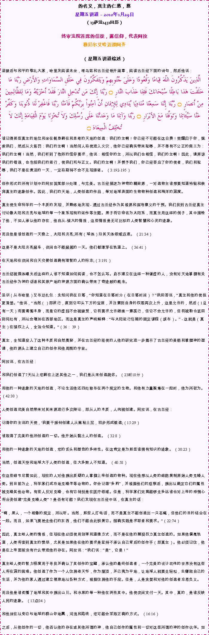 Text Box: 的名义，真主的仁慈，慈星期五讲道  2010年1月29日 
（13萨法1431回历） 

终审法院首席的信徒，露信仰，代表阿拉穆尼尔艾哈迈德阿齐 
（星期五讲道综述）
迎接后与和平的敬礼大家，哈里发阅读末坐，塔乌兹和古兰经铝开端章，阅读古兰经下面的诗句，然后他说： الَّذِينَ يَذْكُرُونَ اللّهَ قِيَامًا وَقُعُودًا وَعَلَىَ جُنُوبِهِمْ وَيَتَفَكَّرُونَ فِي خَلْقِ السَّمَاوَاتِ وَالأَرْضِ رَبَّنَا مَا خَلَقْتَ هَذا بَاطِلًا سُبْحَانَكَ فَقِنَا عَذَابَ النَّارِ ۝ رَبَّنَا إِنَّكَ مَن تُدْخِلِ النَّارَ فَقَدْ أَخْزَيْتَهُ وَمَا لِلظَّالِمِينَ مِنْ أَنصَارٍ ۝ رَّبَّنَا إِنَّنَا سَمِعْنَا مُنَادِيًا يُنَادِي لِلإِيمَانِ أَنْ آمِنُواْ بِرَبِّكُمْ فَآمَنَّا رَبَّنَا فَاغْفِرْ لَنَا ذُنُوبَنَا وَكَفِّرْ عَنَّا سَيِّئَاتِنَا وَتَوَفَّنَا مَعَ الأبْرَارِ ۝ رَبَّنَا وَآتِنَا مَا وَعَدتَّنَا عَلَى رُسُلِكَ وَلاَ تُخْزِنَا يَوْمَ الْقِيَامَةِ إِنَّكَ لاَ تُخْلِفُ الْمِيعَادَ ۝谁记得那些真主的地位和坐在侧身躺在和思考的天地的创造：我们的主啊！你已经不可能在这白费！荣耀归于你，拯救我们，然后从火惩罚：我们的主啊！当然何人祢使进入火灾，他你已经确实带来耻辱，并不得有不公正的佣工为：我们的主啊！当然，我们听到了牧师的信仰要求，他说：相信你的主，所以我们也相信，我们的主啊！因此，请原谅我们的错误，也包括我们的恶行，使我们死与正义。我们的主啊！并授予我们，你已经答应了你的使者，我们和耻辱，我们不是在复活的一天，一定祢斯特不会不兑现承诺。 （3:192-195） 

创作形式的所有计划中的阿拉视觉部分处理，与完美。古兰经描述为神奇的精致源，一对造物主谁想要知道怜悯和崇拜真主的迹象创作。因此，我们的天地，人类创造的作品，每对地球表面的生物物种创造和海洋的深度。 

真主使生命科学的一个本质的发现，并熟练地发现 - 通过古兰经作为其根源和指导意义的干预。我们找到古兰经真主讨论像太阳和月亮与地球的每一个星系现有的运作等主题。男子将它命名为太阳系，而真主用这样的例子，其中描绘了他，不如人承认他的存在，他自从-强大的情报，这些情报是无可比拟的人类智慧和心灵的迹象。 

而且他是谁创造的一天晚上，太阳和月亮;所有（球体）沿其天体领域迅速。 （21:34） 

这是不是太阳月亮超车，夜间也不能超越的一天。他们都漂浮在轨道上。 （36:41） 

在天地和在夜间和白天交替创造确有理智的人的标志;（3:191） 

古兰经被媒体曝光后这样的人谁不知道如何阅读，也不怎么写。启示建立在这样一种谦虚的人，没有对天地掌握有关古兰经作为神的话语和其原产地的神源方面的确认带来了奇迹般的概念。 

圣训（从布哈里）艾布达扎尔：先知问我在日落，你知道在日落时分（在日落时间）？我回答说，真主和他的使徒更清楚。他说，当然（）即旅行，直到它叩头下方的宝座，并注意到自身的权限再次上升，这是允许的，然后（1总有一天）将要匍匐本身，而是它的虚脱不会被接受，它将要求允许继续一意孤行，但它不会允许的，但将被勒令返回到何处有，所以会增加在西部地区。而这是真主的声明解释：与太阳运行任期的固定课程（颁布）。 - 这就是（真主）在强权上人，全法令知道。（36： 39） 

真主，全知道投入了这种本质和自然奥秘，并在古兰经的驱使的人他的研究进一步揭示了古兰经的美丽和掌握神的邀请，他的源头上建立自己的创作和他周围的宇宙。 

阿拉说，在古兰经： 

和我们创造了7天以上您躺在上述其他之一，我们是从来创造疏忽。 （23时18分） 

和他的一种迹象的天地的创造，不论生活他还四处散布在两个规定的生物。和他有力量聚集在一起时，他为所欲为。 （42:30） 

人类创造优美自然带来对其来源进行多次辩论，即从人的本质，人肉被创建。阿拉说，在古兰经： 

记得你的主说的天使，'我要干振铃创建人从黑粘土泥，初步形成锻造;（15:29） 

谁取得了完美的他所创造的一切。他开始从黏土人的创造。 （32:8） 

和他的一种迹象的天地的创造，您的舌头和颜色的多样性。在这肯定是为那些谁拥有知识的迹象。 （30:23） 

当然，创造天空和地球大于人类的创造，但大多数人不知道。 （40:58） 

在这些细节尽管如此，现在的人对他提出质疑的人掌握上帝创造的物种。现在他想以人类的细胞复制原始人类克隆人类。到目前为止，科学家们成功地克隆羊等动物的。你会记得多莉，并根据他们的观察后，提出以确定它们的属性被克隆其他动物。有些人反对克隆，也有它特别是在医疗领域。但是，科学家们究竟能够走多远谁也对上帝的恐惧心将合资创建完美克隆人类？是否有可能？我们发现在古兰经中说，在真主的话： 

啊，男人，一个相像的规定，所以听。当然，那些人打电话，而不是真主不能创造出一只苍蝇，但他们的目的结合在一起。而且，如果飞要抢走他们的东西，他们不能由此恢复它。弱确实既是求职者和要求。（22:74） 

因此，真主给人类的情报，但现在他必须使用效率和道德方式，而不是在他的蔑视权力真主创造的。如果他偏离轨道，人类将尝到真主的愤怒，尤其是如果他在他的要求是坚持不承认自己背后的创作手（即真主）。他必须记住，他是在上帝面前没有什么带进他的存在。阿拉说：我们说：是，它是！ 

真主给人类的智力程度用于寻找并确认了其创作的宝藏，承认他的最终创造者，一个完美的设计宏伟的世界没有这些人将在深的困难。他创造了作为一个人住房老天爷，作为屋顶，并已夷为平地，让地球人就要走轻松，去赚取自己的生活，并为他的家人通过建立栖息地以各种方式，根据住房他的手段。但是，人是贪婪和对他的创造者忘恩负义。 

而且他是谁传播了地球和其中提出山川。和水果的每一种他在两性其中。他使夜间支付一天。其中，真的，是谁反映人民的迹象。 （13点04） 

和他放在以免它与地球的群山你地震，河流和路线，您可能会采取正确的方式。 （16:16） 

之后，从他创作的一切，他否认他的存在或其他所谓的神，他自己创作的属性和一切对这些所谓的神的创作伙伴。如