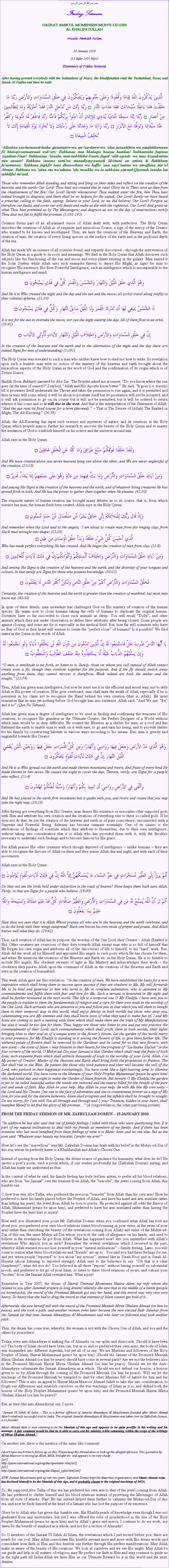Text Box: بسم بسم الله الرحمن الرحيمFriday SermonHAZRAT AMIRUL MOMENEEN MUHYI-UD-DINAL KHALIFATULLAHMunir Ahmad Azim29 January 2010(13 Safar 1431 Hijri)(Summary of Friday Sermon)After having greeted everybody with the Salutations of Peace, the Khalifatullah read the Tashahhud, Taouz and Surah Al Fatiha and then he said:الَّذِينَ يَذْكُرُونَ اللّهَ قِيَامًا وَقُعُودًا وَعَلَىَ جُنُوبِهِمْ وَيَتَفَكَّرُونَ فِي خَلْقِ السَّمَاوَاتِ وَالأَرْضِ رَبَّنَا مَا خَلَقْتَ هَذا بَاطِلًا سُبْحَانَكَ فَقِنَا عَذَابَ النَّارِ ۝ رَبَّنَا إِنَّكَ مَن تُدْخِلِ النَّارَ فَقَدْ أَخْزَيْتَهُ وَمَا لِلظَّالِمِينَ مِنْ أَنصَارٍ ۝ رَّبَّنَا إِنَّنَا سَمِعْنَا مُنَادِيًا يُنَادِي لِلإِيمَانِ أَنْ آمِنُواْ بِرَبِّكُمْ فَآمَنَّا رَبَّنَا فَاغْفِرْ لَنَا ذُنُوبَنَا وَكَفِّرْ عَنَّا سَيِّئَاتِنَا وَتَوَفَّنَا مَعَ الأبْرَارِ ۝ رَبَّنَا وَآتِنَا مَا وَعَدتَّنَا عَلَى رُسُلِكَ وَلاَ تُخْزِنَا يَوْمَ الْقِيَامَةِ إِنَّكَ لاَ تُخْلِفُ الْمِيعَادَ ۝Allaziina yaz-kuruunal-laaha qiyaamaww-wa qu-uu-daww-wa alaa junuubihim wa yatafakkaruuna fii khal-qis-samaawaati wal-arz: Rabbanaa maa khalaqta haazaa baatilaa! Subhaanaka faqinaa azaaban-Naar! Rabbanaaa innaka man-tud-khilin-Naara faqad akh-zaytah: wa maa lizzaalimiina min ansaar! Rabbana innana sami'na munadiyayy-yunadi lil-imani an aminu bi Rabbikum fa'aamanna: Rabbana faghfir lana dhunoobana wa kaffir 'ana sayyi'aatina wa tawaffana ma-'al Abraar. Rabbana wa 'atina ma wa'adtana 'ala rusulika wa la tukhzina yawmal-Qiyamah innaka laa tukhliful mi'aad.Those who remember Allah standing and sitting and lying on their sides and reflect on the creation of the heavens and the earth: Our Lord! Thou hast not created this in vain! Glory be to Thee; save us then from the chastisement of the fire: Our Lord! Surely whomsoever Thou makest enter the fire, him Thou hast indeed brought to disgrace, and there shall be no helpers for the unjust: Our Lord! Surely we have heard a preacher calling to the faith, saying: Believe in your Lord, so we did believe; Our Lord! Forgive us therefore our faults, and cover our evil deeds and make us die with the righteous. Our Lord! And grant us what Thou hast promised us by Thy Messengers; and disgrace us not on the day of resurrection; surely Thou dost not fail to fulfill the promise. (3:192-195)Creation forms part of an all-planned vision of Allah dealt with, with perfection. The Holy Quran describes the creations of Allah as of exquisite and miraculous Source, a sign of the mercy of the Creator who wanted to be known and worshipped. Thus, we have the creations of the Heavens and Earth, the creation of man, the creation of every living species on the surface of the earth and in the profound depth of the sea.Allah has made life an essence of all sciences found, and expertly discovered  through the intervention of the Holy Quran as a guide to its roots and meanings. We find in the Holy Quran that Allah discusses such subjects like the functioning of the sun and moon and every planet existing in the galaxy. Man named it the Solar System while Allah uses such examples therein to depict His Might, as signs for man to recognise His existence, His Ever-Powerful Intelligence, such an intelligence which is incomparable to the human intelligence and mind.وَهُوَ الَّذِي خَلَقَ اللَّيْلَ وَالنَّهَارَ وَالشَّمْسَ وَالْقَمَرَ كُلٌّ فِي فَلَكٍ يَسْبَحُونَ ۝And He it is Who created the night and the day and the sun and the moon; all (orbs) travel along swiftly in their celestial spheres. (21:34)لَا الشَّمْسُ يَنبَغِي لَهَا أَن تُدْرِكَ الْقَمَرَ وَلَا اللَّيْلُ سَابِقُ النَّهَارِ وَكُلٌّ فِي فَلَكٍ يَسْبَحُونَ ۝It is not for the sun to overtake the moon, nor can the night outstrip the day. All of them float in an orbit. (36:41)إِنَّ فِي خَلْقِ السَّمَاوَاتِ وَالأَرْضِ وَاخْتِلاَفِ اللَّيْلِ وَالنَّهَارِ لآيَاتٍ لِّأُوْلِي الألْبَابِ ۝In the creation of the heavens and the earth and in the alternation of the night and the day there are indeed Signs for men of understanding; (3:191)The Holy Quran was revealed to such a man who neither knew how to read nor how to write. Its revelation upon such a humble man with no notion of the mastery of the heavens and earth brought about the miraculous aspects of the Holy Quran as the word of God and the confirmation of its origin which is of Divine Source.Hadith (from Bukhari) narrated by Abu Zar: The Prophet asked me at sunset, Do you know where the sun goes (at the time of sunset)? I replied, Allah and His Apostle know better. He said, It goes (i.e. travels) till it prostrates Itself underneath the Throne and takes the permission to rise again, and it is permitted and then (a time will come when) it will be about to prostrate itself but its prostration will not be accepted, and it will ask permission to go on its course but it will not be permitted, but it will be ordered to return whence it has come and so it will rise in the west. And that is the interpretation of the Statement of Allah: And the sun runs its fixed course for a term (decreed).  That is The Decree of (Allah) The Exalted in Might, The All-Knowing. (36:39)  Allah, the All-Knowing has input such essence and mysteries of nature, and its creations in the Holy Quran which propels man to further his research to uncover the beauty of the Holy Quran and to master the invitation of God to establish himself on his source and the universe around him.Allah says in the Holy Quran:وَلَقَدْ خَلَقْنَا فَوْقَكُمْ سَبْعَ طَرَائِقَ وَمَا كُنَّا عَنِ الْخَلْقِ غَافِلِينَ ۝And We have created above you seven heavens lying one above the other, and We are never neglectful of the creation. (23:18)وَمِنْ آيَاتِهِ خَلْقُ السَّمَاوَاتِ وَالْأَرْضِ وَمَا بَثَّ فِيهِمَا مِن دَابَّةٍ وَهُوَ عَلَى جَمْعِهِمْ إِذَا يَشَاءُ قَدِيرٌ ۝And among His Signs is the creation of the heavens and the earth, and of whatever living creatures He has spread forth in both. And He has the power to gather them together when He pleases. (42:30)The exquisite nature of human creation has brought many debates as to its source, that is, from which essence has man, the human flesh been created. Allah says in the Holy Quran:وَإِذْ قَالَ رَبُّكَ لِلْمَلاَئِكَةِ إِنِّي خَالِقٌ بَشَرًا مِّن صَلْصَالٍ مِّنْ حَمَإٍ مَّسْنُونٍ ۝And remember when thy Lord said to the angels, I am about to create man from dry ringing clay, from black mud wrought into shape; (15:29)الَّذِي أَحْسَنَ كُلَّ شَيْءٍ خَلَقَهُ وَبَدَأَ خَلْقَ الْإِنسَانِ مِن طِينٍ ۝Who has made perfect everything He has created. And He began the creation of man from clay. (32:8)وَمِنْ آيَاتِهِ خَلْقُ السَّمَاوَاتِ وَالْأَرْضِ وَاخْتِلَافُ أَلْسِنَتِكُمْ وَأَلْوَانِكُمْ إِنَّ فِي ذَلِكَ لَآيَاتٍ لِّلْعَالِمِينَ ۝And among His Signs is the creation of the heavens and the earth, and the diversity of your tongues and colours. In that surely are Signs for those who possess knowledge. (30:23)لَخَلْقُ السَّمَاوَاتِ وَالْأَرْضِ أَكْبَرُ مِنْ خَلْقِ النَّاسِ وَلَكِنَّ أَكْثَرَ النَّاسِ لَا يَعْلَمُونَ ۝Certainly, the creation of the heavens and the earth is greater than the creation of mankind; but most men know not. (40:58)In spite of these details, man nowadays has challenged God on His mastery of creation of the human species. He wants now to clone humans taking the cells of humans to duplicate the original human. Scientists have so far succeeded to clone such animals as sheep. You will recall Dolly, and other animals which they put under observation to define their attributes after being cloned. Some people are against cloning, and some are for it, especially in the medical field. But, how far will scientists who have no fear of God in their heart will venture to create the perfect clone of humans? Is it possible? We find stated in the Quran in the words of Allah:يَا أَيُّهَا النَّاسُ ضُرِبَ مَثَلٌ فَاسْتَمِعُوا لَهُ إِنَّ الَّذِينَ تَدْعُونَ مِن دُونِ اللَّهِ لَن يَخْلُقُوا ذُبَابًا وَلَوِ اجْتَمَعُوا لَهُ وَإِن يَسْلُبْهُمُ الذُّبَابُ شَيْئًا لَّا يَسْتَنقِذُوهُ مِنْهُ ضَعُفَ الطَّالِبُ وَالْمَطْلُوبُ ۝O men, a similitude is set forth, so listen to it. Surely, those on whom you call instead of Allah cannot create even a fly, though they combine together for the purpose. And if the fly should snatch away anything from them, they cannot recover it therefrom. Weak indeed are both the seeker and the sought. (22:74)Thus, Allah has given man intelligence, but now he must use it in the efficient and moral way, not to defy Allah in His power of creation. If he goes overboard, man shall taste the wrath of Allah, especially if he is persistent in his claim not to recognise the Hand behind his own creation (that is, Allah). He must remember that he was yet nothing before God brought him into existence. Allah said: And We say: Be and it is! (Qun Fa Yakuun).Allah has given man a degree of intelligence to be used in finding and confirming the treasures of His creations, to recognise His grandeur as the Ultimate Creator, the Perfect Designer of a World without which man would be in deep difficulty. He created the Heavens as a shelter for man, as a roof and has flattened the earth to enable man to walk on it with ease, to go and earn his living, and to provide shelter for his family by constructing habitats in various ways according to his means. But, man is greedy and ungrateful towards His Creator.وَهُوَ الَّذِي مَدَّ الأَرْضَ وَجَعَلَ فِيهَا رَوَاسِيَ وَأَنْهَارًا وَمِن كُلِّ الثَّمَرَاتِ جَعَلَ فِيهَا زَوْجَيْنِ اثْنَيْنِ يُغْشِي اللَّيْلَ النَّهَارَ إِنَّ فِي ذَلِكَ لَآيَاتٍ لِّقَوْمٍ يَتَفَكَّرُونَ ۝And He it is Who spread out the earth and made therein mountains and rivers. And fruits of every kind He made therein in two sexes. He causes the night to cover the day. Therein, verily, are Signs for a people who reflect. (13:4)وَأَلْقَى فِي الأَرْضِ رَوَاسِيَ أَن تَمِيدَ بِكُمْ وَأَنْهَارًا وَسُبُلًا لَّعَلَّكُمْ تَهْتَدُونَ ۝And He has placed in the earth firm mountains lest it quake with you, and rivers and routes that you may take the right way. (16:16)After having got everything from His Creator, man denies His existence or associates other supposed gods with Him and attribute his own creation and the creations of everything else to these so-called gods. If he does not do that, he put the creation of the heavens and earth as of pure coincidence, unconnected with a Supreme and Powerful Being. Atheism has become rampant nowadays. One of its causes is the attributions of findings of scientists which they attribute to themselves, due to their own intelligence, without taking into consideration that it is Allah who has provided them with it, with the faculties necessary to undertake such findings and to become famous by His grace.But Allah praises His other creatures which though deprived of intelligence  unlike humans  they are able to recognise the favours of Allah on them and they praise Allah day and night, and with each of their movements.Allah says in the Holy Quran:أَلَمْ يَرَوْاْ إِلَى الطَّيْرِ مُسَخَّرَاتٍ فِي جَوِّ السَّمَاء مَا يُمْسِكُهُنَّ إِلاَّ اللّهُ إِنَّ فِي ذَلِكَ لَآيَاتٍ لِّقَوْمٍ يُؤْمِنُونَ ۝Do they not see the birds held under subjection in the vault of heaven? None keeps them back save Allah. Verily, in that are Signs for a people who believe. (16:80)أَلَمْ تَرَ أَنَّ اللَّهَ يُسَبِّحُ لَهُ مَن فِي السَّمَاوَاتِ وَالْأَرْضِ وَالطَّيْرُ صَافَّاتٍ كُلٌّ قَدْ عَلِمَ صَلَاتَهُ وَتَسْبِيحَهُ وَاللَّهُ عَلِيمٌ بِمَا يَفْعَلُونَ ۝Hast thou not seen that it is Allah Whose praises all who are in the heavens and the earth celebrate, and so do the birds with their wings outspread? Each one knows his own mode of prayer and praise. And Allah knows well what they do. (24:42) Thus, each creation of Allah has its purpose: the worship of the One Lord, their Creator  Allah (Exalted is He). Other creatures are conscious of their duty towards Allah except man who is so full of himself that He forgets his own origin and attributes all of the discoveries of life to himself, to his hard work. But, Allah did the work all by Himself and appointed His angels to such posts which He has chosen for them, and when He mentions the creations of the Heavens and Earth etc. in the Holy Quran, He is so humble to include His angels, His obedient servants of light in His Mastery and acknowledges their work  the obedience they paid to Allah upon the command of Allah in the creations of the Heavens and Earth and even in the creation of humankind. This week Allah gave me this revelation: In the creation of man, We have established the basis for a new inspiration which shall bring them to success upon success if they are obedient to Me. My will forwards Me to be kind and generous to him who turns to Me in complete submission, who is attentive to My commandments and fulfils them with fear and love for Me. Such a servant is honoured in My sight and shall be further honoured in the next world. This life is a temporal one O My Khalifa. I have sent you to the people to explain to them the fundamentals of religion and a cure for their own souls in the worship of the One Lord. Such servants who are attentive to you and follow you in that which you tell them to benefit them in their temporal stay in this world, shall enjoy felicity in both worlds but those who deny you, calumniating you are My enemies and they shall know soon of what they used to make fun of. I and My hosts are coming to such a meeting with them which shall make them see the truth of My Manifestations but alas it would be too late for them. Thus, happy are those who listen to you and put into practice the commandments of their Lord; such commandments which shall profit them in both worlds, their lights bringing bliss to their soul as of a unique scent to the flowers bloom. Let the garden of this world merry in your presence, for My Khalifa is standing in it among the flowers of life, to give them further life. The withered petals of flowers shall be removed by the Gardener and be cared for so that new flowers, with new scent  the scent of Islam  may blossom in their hearts for the progress of La-Ilaaha Illallah in the four corners of the world. O Muhyi-ud-Din your Jamaat is that Garden which shall reap the fruits of both lives, such exquisite fruits which shall attracts thousands of souls to the worship of your Lord, Allah. I in My power of Creator, Master of the Heavens and Earth shall bring forth the prophecies to fruition. The Sun shall rise in the West. Be patient like those who took patience and their will became the will of the Lord, who partook in their happiness everlastingly. You have come like a light-bearing lamp to illumine the darkened world. You have come in the likeness of your Holy Prophet Muhammad (peace be upon him) who had toiled day and night to make the Garden of Islam flourish. But beware O My Khalifa, the garden is yet to be called beautiful unless the weeds are removed and the insects killed for the benefit of the pure soil and seeds of faith. May Allah be your help. May Allah be your help. Be with Me like My own unity  the Lord and His Chosen One one in the face of adversities and one in contentment forever as a sign of My love for you and for the sincere believers. Islam shall progress and the infidels shall be brought to nought. Do not worry, for I am with You all through and through and I, your Treasure, hidden in your heart, shall manifest Myself to let find the glory of My promise (A long revelation, the other part being private) FROM THE FRIDAY SERMON OF MR. ZAFRULLAH DOMUN  15 JANUARY 2010In addition he has also said that out of family feelings I sided with those who were questioning him. It is part of my natural inclinations to deal with my friends as members of my family. And if there has been someone who has most benefited from these feelings of mine it is Munir Azim and no one else. But as the poet said Whatever your beauty my bracelet, I prefer my arm!Now lets see the marvellous way Mr. Zafrullah Domun has dealt with his belief in the Muhyi-ud-Din of this era, whom he perfectly knew is a Khalifatullah and Allahs Chosen One. Instead of quoting from the Holy Quran, the divine source of guidance for humanity, what does he do? He quotes a poets poem, such a poem which, if one studies profoundly his (Zafrullah Domun) saying, and Allah has made me understand as thus:In the context of what he said, his family feeling has truly led him astray, to prefer all his blood relations, who are from his Jamaat over the treasure from Allah, the bracelet, the jewel coming from Allah, this humble one. O how true was Abu Talha, who preferred the precious bracelet from Allah than his own arm! How he preferred to have his hands placed before the Prophet of Allah, and have his hand and arm mutilate rather than letting his jewel, the jewel from Allah be torn to pieces. He protected against all odds the Envoy of Allah, Muhammad (peace be upon him), and preferred to have his arm mutilated rather than having the Prophet have the least hurt or injury!How well you illustrated your point Mr. Zafrullah Domun when you confirmed what Allah has told me about you: you preferred your own blood relations (same blood running in your veins, in the veins of your arm) rather than cherishing the beauty (of the revelations coming from Allah) and value of the Muhyi-ud-Din of this era, the same Muhyi-ud-Din whom you took the oath of allegiance on his hands, and used to believe in the revelations he got from Allah. What has happened now? Are you unsatisfied with Allahs revelations Who depicts you as such? Remember the several revelations which I received in the past, whereby Allah warned you not lose yourself in your natural inclinations  family feeling. Later, you will come to realise what these blood relations and friends are up to.  You said you had these feelings for me, and yet, when people reported to you about my actions, instead like in Surah Noor and in Surah Al-Hujurat (about listening to reported sayings), Allah says to the believers to say: Oh that is a clear blasphemy!, what did you do? You believed in all these reports without basing yourself on substantial proofs, and preferred to let go of your baiat, to listen to these blood relations of yours, and outcast your brother from the Jamaat Allah revealed him. What a pity! Remember in Year 2007, the dream of Hazrat Ummoul Momeneen Nasira Azim, my wife whom she related to you after Jummah prayers (a long dream) whereby she saw that in the middle of a battle (people on horsebacks), the sword of the Promised Messiah got into her hand, and this sword was very very very heavy. So heavy that she had to drag the sword so that enemies of Islam cannot get hold of itAfterwards, she saw herself still with the sword of the Promised Messiah Mirza Ghulam Ahmad (on him be peace), and she took a path, and another woman (who later became the new elected Sadr Saheba) from the Jamaat (at that time Jamaat Ahmadiyya Al Mouslemeen and who later on followed you) took another pathThus, the dream has come true, whereby, the woman is not with the Chosen One of Allah, and you and the others by yourselves!Today, even anti-Ahmadiyya is making fun of Ahmadis on our splits and disaccords. Should it have been so? The body of Islam should have been one, but as so and so preferred their own arms, the body of Islam was dismantled into different Aqeedah, but yet all of us say: We are Muslims and followers of the Holy Prophet of Islam, Hazrat Muhammad (peace be upon him). Should the Jamaat of the Promised Messiah Mirza Ghulam Ahmad (on him be peace) should have come in several parts? Are we not the believers also in the Promised Messiah Hazrat Mirza Ghulam Ahmad (on him be peace). Should we let the Anti-Ahmadiyya calumniate the Jamaat Ahmadiyya as a whole. Should we not defend our honour, a honour given to us by Allah through the coming of the Promised Messiah (on him be peace). Will we let the teachings of the Promised Messiah be trampled to dust by other Muslims full of hatred for him and his followers? This is also an appeal to Hazrat Mirza Masroor Ahmad Saheb to take this into consideration, to forget our differences and establish ourselves on the true teachings of Islam as it is, and defend both the honour of the Holy Prophet Muhammad (peace be upon him) and the Promised Messiah Hazrat Mirza Ghulam Ahmad (on him be peace)?But, as they (the anti-Ahmadiyya) say, I quote:Jamaat Ul Sahih Al Isalm -- This is a further offshoot of Jama'at Ahmadiyya Al Mouslemeen founded after Munir Ahmad Azim's relatively successful visit to India. The original Jama'at Ahmadiyya Al Mouslemeen was taken over by Zafrullah Domun, a co-founder.Munir Ahmad Azim is now claiming to be the Messiah of this age and appears to be quite prolific in his writing and his message. A fair comment would be that he is able to carry out his ministry while remaining within the scope of the writings of Mirza Ghulam Ahmad.On another site, there is the mention of the same-like comment:I don't have much time to follow up on this. Please keep this thread alive or look up the alleged reference. This quotation by Mirza Masroor is mixing up Allah, MGA, khilafat etc. and appears to be very shady:
[url]
http://jaam-international.org/eng/dec/openletter.htm[/url]
[url]
http://jaam-international.org/eng/dec/Sequel_oplet.htm[/url]

BTW, Jamaat Mouslimeen split up into two parts: Zafrullah Domun kept the Mauritius organisation, and Munir Ahmad Azim has declared himself to be the Messiah of this Age, and is probably closest to the original teachings of MGA.So, the supposed Abu Talha of this era has preferred his own arm to that of the jewel coming from Allah. He has preferred to shelter himself and his blood relations instead of protecting the Messenger of Allah from all sorts of attacks. Nay! He has instead helped them further to calumny the Muhyi-ud-Din of this era, and now he finds himself at the head of a Jamaat who has lost the purpose of its existence.Glory be to Allah who has given this humble one, His Khalifa pearls of knowledge even though I was not graduated from any universities, but yet I was offered the robe of prophethood in the line of the Holy Prophet Muhammad (peace be upon him) and by Allahs grace and mercy, I continue to do my work, my dawa for the benefit of mankind as a whole, and not for a section of Ahmadis!So O members of the Jamaat Ul Sahih Al Islam, the revelations which I just recited before you; these are pearls for our soul. May Allah consolidate His humble servant more and more with His divine words and consolidate your faith in Him and this humble one further through His perfect manifestations. May Allah make us aware of the beauty of His creations. We look at ourselves and we see His might. May Allah be our guide and help in all matters of religion, may He perfect our faith in Him and may continue to guide us in the right path till Insha-Allah we have Him as our Ultimate Reward be it in this world and the next. Ameen.