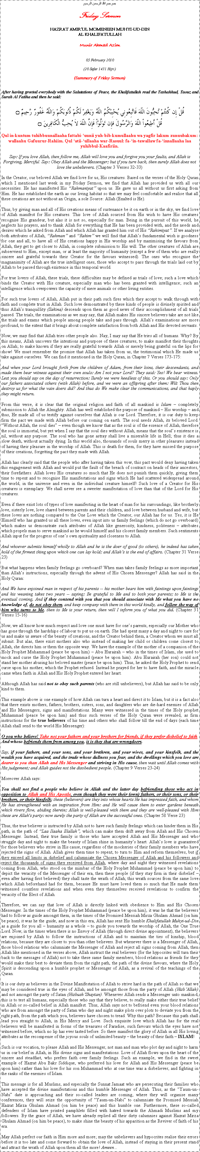 Text Box: بسم بسم الله الرحمن الرحيمFriday SermonHAZRAT AMIRUL MOMENEEN MUHYI-UD-DINAL KHALIFATULLAHMunir Ahmad Azim05 February 2010(20 Safar 1431 Hijri)(Summary of Friday Sermon)After having greeted everybody with the Salutations of Peace, the Khalifatullah read the Tashahhud, Taouz and Surah Al Fatiha and then he said:قُلْ إِن كُنتُمْ تُحِبُّونَ اللّهَ فَاتَّبِعُونِي يُحْبِبْكُمُ اللّهُ وَيَغْفِرْ لَكُمْ ذُنُوبَكُمْ وَاللّهُ غَفُورٌ رَّحِيمٌ ۝قُلْ أَطِيعُواْ اللّهَ وَالرَّسُولَ فإِن تَوَلَّوْاْ فَإِنَّ اللّهَ لاَ يُحِبُّ الْكَافِرِينَ ۝Qul in-kuntum tuhibbuunallaaha fattabi-uunii yuh-bib-kumullaahu wa yagfir lakum zunuubakum: wallaahu Gafuurur-Rahiim. Qul atii-ullaaha war-Rasuul: fa-in-tawallaw fa-innallaaha laa yuhibbul-Kaafiriin.Say: If you love Allah, then follow me, Allah will love you and forgive you your faults, and Allah is Forgiving, Merciful. Say: Obey Allah and the Messenger; but if you turn back, then surely Allah does not love the unbelievers. (Chapter 3 Verses 32-33)In the Creator, our beloved Allah we find love for us, His creatures. Based on the verses of the Holy Quran which I mentioned last week in my Friday Sermon, we find that Allah has provided us with all our necessities. He has manifested His Rahmaniyat upon us. He gave us all without us first asking from Him. He has established the earth as our living habitat so that we may feel comfortable and realise that all these creations are not without an Origin, a sole Source: Allah (Exalted is He).Thus, by giving man and all of His creations means of sustenance be it on earth or in the sky, we find love of Allah manifest for His creatures. This love of Allah sourced from His wish to have His creatures recognise His grandeur, but alas it is not so, especially for man. Being in the pursuit of this world, he neglects his prayers, and to thank Allah for everything that He has been provided with, and the needs and desires which he asked from Allah and which Allah has granted him out of His Rahimiyat. If we analyse both attributes of Allah, Rahman and Rahim we will find that Allahs fundamental wish is goodness for one and all, to have all of His creations happy in His worship and by maximising the favours from Allah, they get to get closer to Allah, in complete submission to His will. The other creatures of Allah are subservient to Him, except man, or at least the majority of humanity (except a few of them who are really sincere and grateful towards their Creator for the favours witnessed). The ones who recognise the magnanimity of Allah are the true intelligent ones, those who accept to pass through the trials laid out by Allah to be passed through existence in this temporal world.For true lovers of Allah, these trials, these difficulties may be defined as trials of love; such a love which binds the Creator with His creature, especially man who has been granted with intelligence; such an intelligence which overpowers the capacity of mere animals or other living entities.For such true lovers of Allah, Allah put in their path such fires which they accept to walk through with faith and complete trust in Allah. Such love demonstrated by these kinds of people is divinely spirited and thus Allahs tranquillity (Sakina) descends upon them as good news of their accomplishment of all trials passed. The trials, the examinations as we may say, that Allah makes His sincere believers take are not like the trials and exams which people among people take and pass through. Allahs examinations are more profound, to the extent that it brings about complete satisfaction from both Allah and His devoted servants.Now, we may find that Allah tries other people also. Nay, I may say that He tries all of humans. Why? By this means, Allah uncovers the intentions and purpose of these creatures, to make manifest their thoughts on Allah; to make known if they are really grateful towards Allah or merely being grateful on the lips for show! We must remember the promise that Allah has taken from us, the testimonial which He made us take against ourselves. We can find it mentioned in the Holy Quran, in Chapter 7 Verses 173-175:And when your Lord brought forth from the children of Adam, from their loins, their descendants, and made them bear witness against their own souls: Am I not your Lord? They said: Yes! We bear witness. Lest you should say on the day of resurrection: Surely we were heedless of this. Or you should say: Only our fathers associated others (with Allah) before, and we were an offspring after them: Wilt Thou then destroy us for what the vain doers did? And thus do We make clear the communications, and that haply they might return.From this verse, it is clear that the original religion and faith of all mankind is Islam  completely submission to Allah the Almighty. Allah has well established the purpose of mankind  His worship  and thus, He made all of us testify against ourselves that Allah is our Lord. Therefore, it is our duty to keep firm the pact we made with Allah before our coming on earth. The soul needs Allah, its beloved Lord. Without Allah, the soul dies  even though we know that as the soul is of the essence of Allah, therefore the soul is immortal, but yet when I say that the soul dies without Allah, means that the souls existence is nil, without any purpose. The soul who has gone astray shall live a miserable life in Hell; thus it dies a slow death, without actually dying. In this world also, thousands of souls merry in other pleasures instead of having their pleasure in the worship of Allah. This is death for them, for they have missed the purpose of their creations, forgetting the pact they made with Allah.Allah has clearly said that the people who after having taken this vow, this pact would deny having taken this engagement with Allah and would put the fault of the breach of contract on heads of their ancestors, their forefathers. Allah loves His creatures so much that He does not punish them quickly, giving them time to repent and to recognise His manifestations and signs which He had scattered widespread around the world, in the universe and even in the individual creature himself! Such love of a Creator for His creatures is exemplary. We shall never see a sweeter manifestation of love than that of the Lord for His creatures.Even if there exist lots of types of love manifesting in the heart of man for his surroundings, like brotherly love, sisterly love, love shared between parents and their children, and love between husband and wife, but these loves are nothing compared to the One Love which the Creator, our Allah has for us. Yes, it is He Himself who has granted us all these loves, even input into us family feelings (which do not go overboard) which makes us demonstrate such attributes of Allah like generosity, kindness, politeness  attributes which propels man to serve mankind as he would himself and his closest family members. Such sentiments Allah input for the progress of ones own spirituality and closeness to Allah.And whoever submits himself wholly to Allah and he is the doer of good (to others), he indeed has taken hold of the firmest thing upon which one can lay hold; and Allahs is the end of affairs. (Chapter 31 Verse 23)But what happens when family feelings go overboard? When man takes family feelings as more important than Allahs instructions, especially through the advent of His Chosen Messenger? Allah has said in the Holy Quran:And We have enjoined man in respect of his parents -- his mother bears him with faintings upon faintings and his weaning takes two years -- saying: Be grateful to Me and to both your parents; to Me is the eventual coming. And if they contend with you that you should associate with Me what you have no knowledge of, do not obey them, and keep company with them in this world kindly, and follow the way of him who turns to Me, then to Me is your return, then will I inform you of what you did. (Chapter 31 Verses 15-16)Now, we all know how much respect and love one must have for ones parents, especially our Mother who has gone through the hardships of labour to put us on earth. She had spent many a day and night to care for us and make us aware of the beauty of creations, and the Creator behind them, a Creator whom we must all submit. But alas, there exist mothers also who instead of making her child or children come closest to Allah, she directs him or them the opposite way. We have the example of the mother of a companion of the Holy Prophet Muhammad (peace be upon him)  Abu Hurairah  who in the times of Islam, she used to mock and curse the Holy Prophet Muhammad (peace be upon him). Abu Hurairah (her son) could not stand her mother abusing his beloved master (peace be upon him). Thus, he asked the Holy Prophet to send curse upon his mother, which the Prophet refused. Instead he prayed for her to have faith, and the miracle came when faith in Allah and His Holy Prophet entered her heart.Although Allah has said not to obey such parents (who are still unbelievers), but Allah has said to be only kind to them.This example above is one example of how Allah can turn a heart and direct it to Islam, but it is a fact also that there exists mothers, fathers, brothers, sisters, sons, and daughters who are die-hard enemies of Allah and His Messengers, signs and manifestations. Many were witnessed in the times of the Holy prophet Muhammad (peace be upon him) and thus such verses of the Holy Quran were revealed, as firm instructions for the true believers of his time and others who shall follow till the end of days (each time Allah shall send to the world His Messenger):O you who believe! Take not your fathers and your brothers for friends, if they prefer disbelief to faith. And whoso befriends them from among you, it is they that are wrongdoers.Say, if your fathers, and your sons, and your brethren, and your wives, and your kinsfolk, and the wealth you have acquired, and the trade whose dullness you fear, and the dwellings which you love are dearer to you than Allah and His Messenger and striving in His cause, then wait until Allah comes with His judgement; and Allah guides not the disobedient people. (Chapter 9 Verses 23-24)Moreover Allah says:You shall not find a people who believe in Allah and the latter day befriending those who act in opposition to Allah and His Apostle, even though they were their (own) fathers, or their sons, or their brothers, or their kinsfolk; these (believers) are they into whose hearts He has impressed faith, and whom He has strengthened with an inspiration from Him: and He will cause them to enter gardens beneath which rivers flow, abiding therein; Allah is well-pleased with them and they are well-pleased with Him these are Allah's party: now surely the party of Allah are the successful ones. (Chapter 58 Verse 23)Thus, the true believer is instructed by Allah not to have such family feelings which can hinder them in His path, in the path of Laa Ilaaha Illallah, which can make them drift away from Allah and His Chosen Messenger. Instead, their true family is those who have accepted Allah and His Messenger and who struggle day and night to make the beauty of Islam shine in humanitys heart. Allahs love is guaranteed for those believers who strive in His cause, regardless of the mockeries of their family members who have rejected the signs of Allah. Allah gives them time to repent, to turn to Him and reform themselves, but if they exceed all limits in disbelief and calumniate the Chosen Messenger of Allah and his followers and reject the thousands of signs they received from Allah, where day and night they witnessed revelations coming from Allah, who stood on the mimbar of the Holy Prophet Muhammad (peace be upon him) to depict the veracity of the Messenger of their era, then these people (if they stay firm in their disbelief  even after having first believed) they shall taste the wrath of Allah; this wrath sources from the same love which Allah beforehand had for them, because He must have loved them so much that He made them witnessed countless revelations and when even they themselves received revelations to confirm the veracity of the Elect of Allah.Therefore, we can say that love of Allah is directly linked with obedience to Him and His Chosen Messenger. In the times of the Holy Prophet Muhammad (peace be upon him), it was he that the believers had to follow as guide amongst them, in the times of the Promised Messiah Mirza Ghulam Ahmad (on him be peace), it was he the guide, and now in this era, Allah has sent His humble Khalifatullah Muhyi-ud-Din as a guide for you all  humanity as a whole  to guide you towards the worship of Allah, the One True Lord. Now, in the times when there is no Envoy of Allah (through direct divine appointment), the believers are enjoined by Allah to follow the instructions of Allah and to maintain the ties of kinship, blood relations, because they are closer to you than other believers. But whenever there is a Messenger of Allah, those blood relations who calumniate the Messenger of Allah and reject all signs coming from Allah, then Allah like mentioned in the verses above, Allah instruct the real believers (for the hypocrites will turn their back to the messages of Allah) not to take these same family members, blood relations as friends for they would make their best to deviate them from the right path, the path of the divine favours, where the Holy Spirit is descending upon a humble prophet or Messenger of Allah, as a revival of the teachings of the Quran.It is our duty as believers in the Divine Manifestation of Allah to strive hard in the path of Allah so that we may be considered true in the eyes of Allah, and be amongst those from the party of Allah (HizbAllah) and not amongst the party of Satan (HizbushShaytan). Whenever Allah sends a Messenger unto mankind, this is to test all humans, especially those who say that they believe, to really make either their true belief in Allah or so-called belief in Allah manifest. Thus, Allah says not to befriend even your blood relations who are from amongst the party of Satan who day and night make plots over plots to deviate you from the right path, from the path which you, believers have chosen to tread. Why this path? Because this path shall lead you straight to Allah, in His Mercy and Love. Such exquisite love which Allah has for the real believers will be manifested in forms of the treasures of Paradise, such favours which the eyes have not witnessed before, which no lip has ever tasted before. So there manifest the glory of Allah in all His loving attributes as the recompense of the joyous souls of unlimited beauty  the beauty of their faith  ISLAM!Such is our vocation, to please Allah and His Messenger, not man and man who plot day and night to harm us in our belief in Allah, in His divine signs and manifestations. Love of Allah flows upon the heart of the sincere and steadfast, who prefers faith over family feelings. Such an example, we find in the sweet example of Hazrat Abu Bakr Siddique, who preferred his love for Allah and His Messenger (peace be upon him) rather than his love for his son Muhammad who at one time was a disbeliever, and fighting in the ranks of the enemies of Islam.This message is for all Muslims, and especially the Sunnat Jamaat who are persecuting their families who have accepted the divine manifestations and this humble Messenger of Allah. Thus, as the Yaum-un-Nabi date is approaching and their so-called leaders are coming, where they will organise many conferences, they will seize the opportunity of Yaum-un-Nabi to calumniate the Promised Messiah Hazrat Mirza Ghulam Ahmad (on him be peace) and this humble one. Furthermore, these so-called defenders of Islam have printed pamphlets filled with hatred towards the Ahmadi Muslims and my followers. By the grace of Allah, we have already replied all their dirty calumnies against Hazrat Mirza Ghulam Ahmad (on him be peace), to make shine the beauty of his apparition as the Reviver of faith of his era.May Allah perfect our faith in Him more and more; may the unbelievers and hypocrites realise their errors before it is too late and come forward to obtain the love of Allah, instead of staying in their present stand and attract the wrath of Allah upon them all the more! Ameen