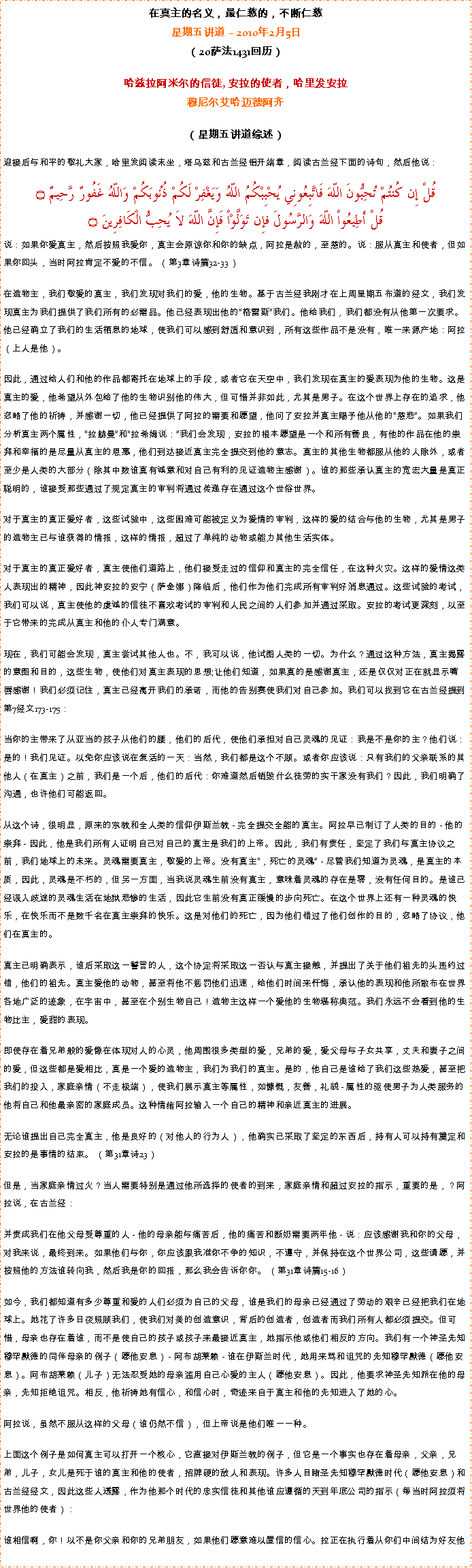 Text Box: 在真主的名义，最仁慈的，不断仁慈星期五讲道  2010年2月5日
（20萨法1431回历） 

哈兹拉阿米尔的信徒, 安拉的使者，哈里发安拉穆尼尔艾哈迈德阿齐 
（星期五讲道综述）
迎接后与和平的敬礼大家，哈里发阅读末坐，塔乌兹和古兰经铝开端章，阅读古兰经下面的诗句，然后他说：
قُلْ إِن كُنتُمْ تُحِبُّونَ اللّهَ فَاتَّبِعُونِي يُحْبِبْكُمُ اللّهُ وَيَغْفِرْ لَكُمْ ذُنُوبَكُمْ وَاللّهُ غَفُورٌ رَّحِيمٌ ۝قُلْ أَطِيعُواْ اللّهَ وَالرَّسُولَ فإِن تَوَلَّوْاْ فَإِنَّ اللّهَ لاَ يُحِبُّ الْكَافِرِينَ ۝说：如果你爱真主，然后按照我爱你，真主会原谅你和你的缺点，阿拉是赦的，至慈的。说：服从真主和使者，但如果你回头，当时阿拉肯定不爱的不信。 （第3章诗篇32-33）

在造物主，我们敬爱的真主，我们发现对我们的爱，他的生物。基于古兰经我刚才在上周星期五布道的经文，我们发现真主为我们提供了我们所有的必需品。他已经表现出他的格雷斯我们。他给我们，我们都没有从他第一次要求。他已经确立了我们的生活栖息的地球，使我们可以感到舒适和意识到，所有这些作品不是没有，唯一来源产地：阿拉（上人是他）。

因此，通过给人们和他的作品都寄托在地球上的手段，或者它在天空中，我们发现在真主的爱表现为他的生物。这是真主的爱，他希望从外包给了他的生物识别他的伟大，但可惜并非如此，尤其是男子。在这个世界上存在的追求，他忽略了他的祈祷，并感谢一切，他已经提供了阿拉的需要和愿望，他问了安拉并真主赐予他从他的慈悲。如果我们分析真主两个属性，拉赫曼和拉希姆说：我们会发现，安拉的根本愿望是一个和所有善良，有他的作品在他的崇拜和幸福的是尽量从真主的恩惠，他们到达接近真主完全提交到他的意志。真主的其他生物都服从他的人除外，或者至少是人类的大部分（除其中数谁真有诚意和对自己有利的见证造物主感谢）。谁的那些承认真主的宽宏大量是真正聪明的，谁接受那些通过了规定真主的审判将通过传递存在通过这个世俗世界。

对于真主的真正爱好者，这些试验中，这些困难可能被定义为爱情的审判，这样的爱的结合与他的生物，尤其是男子的造物主已与谁获得的情报，这样的情报，超过了单纯的动物或能力其他生活实体。

对于真主的真正爱好者，真主使他们道路上，他们接受走过的信仰和真主的完全信任，在这种火灾。这样的爱情这类人表现出的精神，因此神安拉的安宁（萨金娜）降临后，他们作为他们完成所有审判好消息通过。这些试验的考试，我们可以说，真主使他的虔诚的信徒不喜欢考试的审判和人民之间的人们参加并通过采取。安拉的考试更深刻，以至于它带来的完成从真主和他的仆人专门满意。

现在，我们可能会发现，真主尝试其他人也。不，我可以说，他试图人类的一切。为什么？通过这种方法，真主揭露的意图和目的，这些生物，使他们对真主表现的思想;让他们知道，如果真的是感谢真主，还是仅仅对正在就显示嘴唇感谢！我们必须记住，真主已经离开我们的承诺，而他的告别赛使我们对自己参加。我们可以找到它在古兰经提到第7经文173-175：

当你的主带来了从亚当的孩子从他们的腰，他们的后代，使他们承担对自己灵魂的见证：我是不是你的主？他们说：是的！我们见证。以免你应该说在复活的一天：当然，我们都是这个不顾。或者你应该说：只有我们的父亲联系的其他人（在真主）之前，我们是一个后，他们的后代：你难道然后销毁什么徒劳的实干家没有我们？因此，我们明确了沟通，也许他们可能返回。

从这个诗，很明显，原来的宗教和全人类的信仰伊斯兰教 - 完全提交全能的真主。阿拉早已制订了人类的目的 - 他的崇拜 - 因此，他是我们所有人证明自己对自己的真主是我们的上帝。因此，我们有责任，坚定了我们与真主协议之前，我们地球上的未来。灵魂需要真主，敬爱的上帝。没有真主，死亡的灵魂 - 尽管我们知道为灵魂，是真主的本质，因此，灵魂是不朽的，但另一方面，当我说灵魂生前没有真主，意味着灵魂的存在是零，没有任何目的。是谁已经误入歧途的灵魂生活在地狱悲惨的生活，因此它生前没有真正缓慢的步向死亡。在这个世界上还有一种灵魂的快乐，在快乐而不是数千名在真主崇拜的快乐。这是对他们的死亡，因为他们错过了他们创作的目的，忽略了协议，他们在真主的。

真主已明确表示，谁后采取这一誓言的人，这个协定将采取这一否认与真主接触，并提出了关于他们祖先的头违约过错，他们的祖先。真主爱他的动物，甚至将他不惩罚他们迅速，给他们时间来忏悔，承认他的表现和他所散布在世界各地广泛的迹象，在宇宙中，甚至在个别生物自己！造物主这样一个爱他的生物堪称典范。我们永远不会看到他的生物比主，爱甜的表现。

即使存在着兄弟般的爱像在体现对人的心灵，他周围很多类型的爱，兄弟的爱，爱父母与子女共享，丈夫和妻子之间的爱，但这些都是爱相比，真是一个爱的造物主，我们为我们的真主。是的，他自己是谁给了我们这些热爱，甚至把我们的投入，家庭亲情（不走极端），使我们展示真主等属性，如慷慨，友善，礼貌 - 属性的驱使男子为人类服务的他将自己和他最亲密的家庭成员。这种情绪阿拉输入一个自己的精神和亲近真主的进展。

无论谁提出自己完全真主，他是良好的（对他人的行为人），他确实已采取了坚定的东西后，持有人可以持有奠定和安拉的是事情的结束。 （第31章诗23）

但是，当家庭亲情过火？当人需要特别是通过他所选择的使者的到来，家庭亲情和超过安拉的指示，重要的是，？阿拉说，在古兰经：

并责成我们在他父母受尊重的人 - 他的母亲能与痛苦后，他的痛苦和断奶需要两年他 - 说：应该感谢我和你的父母，对我来说，最终到来。如果他们与你，你应该跟我准你不争的知识，不遵守，并保持在这个世界公司，这些请愿，并按照他的方法谁转向我，然后我是你的回报，那么我会告诉你你。 （第31章诗篇15-16）

如今，我们都知道有多少尊重和爱的人们必须为自己的父母，谁是我们的母亲已经通过了劳动的艰辛已经把我们在地球上。她花了许多日夜照顾我们，使我们对美的创造意识，背后的创造者，创造者而我们所有人都必须提交。但可惜，母亲也存在着谁，而不是使自己的孩子或孩子来最接近真主，她指示他或他们相反的方向。我们有一个神圣先知穆罕默德的同伴母亲的例子（愿他安息） - 阿布胡莱赖 - 谁在伊斯兰时代，她用来骂和诅咒的先知穆罕默德（愿他安息）。阿布胡莱赖（儿子）无法忍受她的母亲滥用自己心爱的主人（愿他安息）。因此，他要求神圣先知派在他的母亲，先知拒绝诅咒。相反，他祈祷她有信心，和信心时，奇迹来自于真主和他的先知进入了她的心。

阿拉说，虽然不服从这样的父母（谁仍然不信），但上帝说是他们唯一一种。

上面这个例子是如何真主可以打开一个核心，它直接对伊斯兰教的例子，但它是一个事实也存在着母亲，父亲，兄弟，儿子，女儿是死于谁的真主和他的使者，招牌硬的敌人和表现。许多人目睹圣先知穆罕默德时代（愿他安息）和古兰经经文，因此这些人透露，作为他那个时代的忠实信徒和其他谁应遵循的天到年底公司的指示（每当时阿拉须将世界他的使者）：

谁相信啊，你！以不是你父亲和你的兄弟朋友，如果他们愿意难以置信的信心。拉正在执行着从你们中间结为好友他