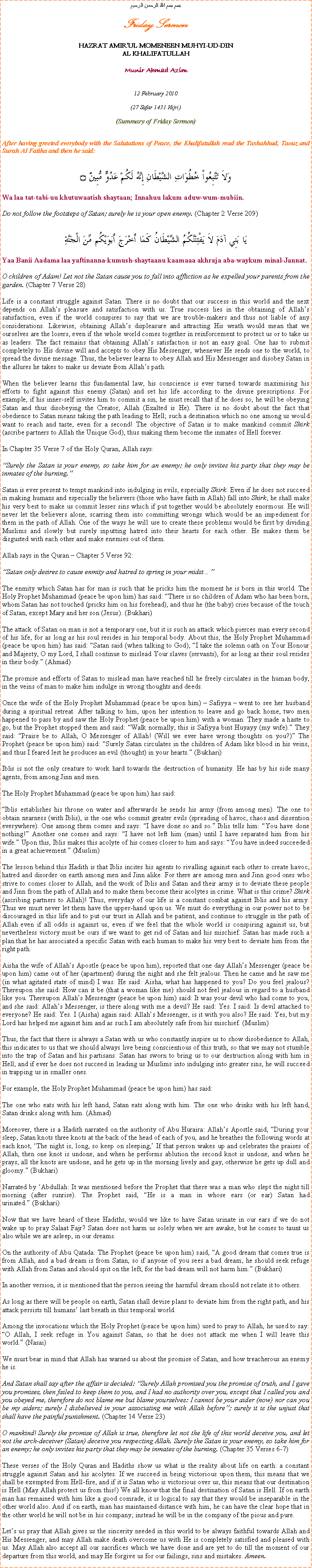 Text Box: بسم بسم الله الرحمن الرحيمFriday SermonHAZRAT AMIRUL MOMENEEN MUHYI-UD-DINAL KHALIFATULLAHMunir Ahmad Azim12 February 2010(27 Safar 1431 Hijri)(Summary of Friday Sermon)After having greeted everybody with the Salutations of Peace, the Khalifatullah read the Tashahhud, Taouz and Surah Al Fatiha and then he said:وَلاَ تَتَّبِعُواْ خُطُوَاتِ الشَّيْطَانِ إِنَّهُ لَكُمْ عَدُوٌّ مُّبِينٌ ۝Wa laa tat-tabi-uu khutuwaatish shaytaan; Innahuu lakum aduw-wum-mubiin. Do not follow the footsteps of Satan; surely he is your open enemy. (Chapter 2 Verse 209)يَا بَنِي آدَمَ لاَ يَفْتِنَنَّكُمُ الشَّيْطَانُ كَمَا أَخْرَجَ أَبَوَيْكُم مِّنَ الْجَنَّةِYaa Banii Aadama laa yaftinanna-kumush-shaytaanu kaamaaa akhraja aba-waykum minal-Jannat. O children of Adam! Let not the Satan cause you to fall into affliction as he expelled your parents from the garden. (Chapter 7 Verse 28)Life is a constant struggle against Satan. There is no doubt that our success in this world and the next depends on Allahs pleasure and satisfaction with us. True success lies in the obtaining of Allahs satisfaction, even if the world conspires to say that we are trouble-makers and thus not liable of any considerations. Likewise, obtaining Allahs displeasure and attracting His wrath would mean that we ourselves are the losers, even if the whole world comes together in reinforcement to protect us or to take us as leaders. The fact remains that obtaining Allahs satisfaction is not an easy goal. One has to submit completely to His divine will and accepts to obey His Messenger, whenever He sends one to the world, to spread the divine message. Thus, the believer learns to obey Allah and His Messenger and disobey Satan in the allures he takes to make us deviate from Allahs path.When the believer learns this fundamental law, his conscience is ever turned towards maximising his efforts to fight against this enemy (Satan) and set his life according to the divine prescriptions. For example, if his inner-self invites him to commit a sin, he must recall that if he does so, he will be obeying Satan and thus disobeying the Creator, Allah (Exalted is He). There is no doubt about the fact that obedience to Satan means taking the path leading to Hell; such a destination which no one among us would want to reach and taste, even for a second! The objective of Satan is to make mankind commit Shirk (ascribe partners to Allah the Unique God), thus making them become the inmates of Hell forever.In Chapter 35 Verse 7 of the Holy Quran, Allah says:Surely the Satan is your enemy, so take him for an enemy; he only invites his party that they may be inmates of the burning.Satan is ever present to tempt mankind into indulging in evils, especially Shirk. Even if he does not succeed in making humans and especially the believers (those who have faith in Allah) fall into Shirk, he shall make his very best to make us commit lesser sins which if put together would be absolutely enormous. He will never let the believers alone, scarring them into committing wrongs which would be an impediment for them in the path of Allah. One of the ways he will use to create these problems would be first by dividing Muslims and slowly but surely inputting hatred into their hearts for each other. He makes them be disgusted with each other and make enemies out of them.Allah says in the Quran  Chapter 5 Verse 92:Satan only desires to cause enmity and hatred to spring in your midstThe enmity which Satan has for man is such that he pricks him the moment he is born in this world. The Holy Prophet Muhammad (peace be upon him) has said: There is no children of Adam who has been born, whom Satan has not touched (pricks him on his forehead), and thus he (the baby) cries because of the touch of Satan, except Mary and her son (Jesus). (Bukhari)The attack of Satan on man is not a temporary one, but it is such an attack which pierces man every second of his life, for as long as his soul resides in his temporal body. About this, the Holy Prophet Muhammad (peace be upon him) has said: Satan said (when talking to God), I take the solemn oath on Your Honour and Majesty, O my Lord, I shall continue to mislead Your slaves (servants), for as long as their soul resides in their body. (Ahmad)The promise and efforts of Satan to mislead man have reached till he freely circulates in the human body, in the veins of man to make him indulge in wrong thoughts and deeds.Once the wife of the Holy Prophet Muhammad (peace be upon him)  Safiyya  went to see her husband during a spiritual retreat. After talking to him, upon her intention to leave and go back home, two men happened to pass by and saw the Holy Prophet (peace be upon him) with a woman. They made a haste to go, but the Prophet stopped them and said: Walk normally; this is Safiyya bint Huyayy (my wife). They said: Praise be to Allah, O Messenger of Allah! (Will we ever have wrong thoughts on you?) The Prophet (peace be upon him) said: Surely Satan circulates in the children of Adam like blood in his veins, and thus I feared lest he produces an evil (thought) in your hearts. (Bukhari)Iblis is not the only creature to work hard towards the destruction of humanity. He has by his side many agents, from among Jinn and men.The Holy Prophet Muhammad (peace be upon him) has said:Iblis establishes his throne on water and afterwards he sends his army (from among men). The one to obtain nearness (with Iblis), is the one who commit greater evils (spreading of havoc, chaos and dissention everywhere). One among them comes and says: I have done so and so. Iblis tells him: You have done nothing! Another one comes and says: I have not left him (man) until I have separated him from his wife. Upon this, Iblis makes this acolyte of his comes closer to him and says: You have indeed succeeded in a great achievement. (Muslim)The lesson behind this Hadith is that Iblis incites his agents to rivalling against each other to create havoc, hatred and disorder on earth among men and Jinn alike. For there are among men and Jinn good ones who strive to comes closer to Allah, and the work of Iblis and Satan and their army is to deviate these people and Jinn from the path of Allah and to make them become their acolytes in crime. What is this crime? Shirk (ascribing partners to Allah)! Thus, everyday of our life is a constant combat against Iblis and his army. Thus we must never let them have the upper-hand upon us. We must do everything in our power not to be discouraged in this life and to put our trust in Allah and be patient, and continue to struggle in the path of Allah even if all odds is against us, even if we feel that the whole world is conspiring against us, but nevertheless victory must be ours if we want to get rid of Satan and his mischief. Satan has made such a plan that he has associated a specific Satan with each human to make his very best to deviate him from the right path.Aisha the wife of Allahs Apostle (peace be upon him), reported that one day Allahs Messenger (peace be upon him) came out of her (apartment) during the night and she felt jealous. Then he came and he saw me (in what agitated state of mind) I was. He said: Aisha, what has happened to you? Do you feel jealous? Thereupon she said: How can it be (that a woman like me) should not feel jealous in regard to a husband like you. Thereupon Allahs Messenger (peace be upon him) said: It was your devil who had come to you, and she said: Allahs Messenger, is there along with me a devil? He said: Yes. I said: Is devil attached to everyone? He said: Yes. I (Aisha) again said: Allahs Messenger, is it with you also? He said: Yes, but my Lord has helped me against him and as such I am absolutely safe from his mischief. (Muslim)Thus, the fact that there is always a Satan with us who constantly inspire us to show disobedience to Allah, this indicates to us that we should always live being conscientious of this truth, so that we may not stumble into the trap of Satan and his partisans. Satan has sworn to bring us to our destruction along with him in Hell, and if ever he does not succeed in leading us Muslims into indulging into greater sins, he will succeed in trapping us in smaller ones.For example, the Holy Prophet Muhammad (peace be upon him) has said:The one who eats with his left hand, Satan eats along with him. The one who drinks with his left hand, Satan drinks along with him. (Ahmad)Moreover, there is a Hadith narrated on the authority of Abu Huraira: Allahs Apostle said, During your sleep, Satan knots three knots at the back of the head of each of you, and he breathes the following words at each knot, The night is, long, so keep on sleeping, If that person wakes up and celebrates the praises of Allah, then one knot is undone, and when he performs ablution the second knot is undone, and when he prays, all the knots are undone, and he gets up in the morning lively and gay, otherwise he gets up dull and gloomy. (Bukhari)Narrated by Abdullah: It was mentioned before the Prophet that there was a man who slept the night till morning (after sunrise). The Prophet said, He is a man in whose ears (or ear) Satan had urinated. (Bukhari)Now that we have heard of these Hadiths, would we like to have Satan urinate in our ears if we do not wake up to pray Salaat Fajr? Satan does not harm us solely when we are awake, but he comes to taunt us also while we are asleep, in our dreams.On the authority of Abu Qatada: The Prophet (peace be upon him) said, A good dream that comes true is from Allah, and a bad dream is from Satan, so if anyone of you sees a bad dream, he should seek refuge with Allah from Satan and should spit on the left, for the bad dream will not harm him. (Bukhari)In another version, it is mentioned that the person seeing the harmful dream should not relate it to others.As long as there will be people on earth, Satan shall devise plans to deviate him from the right path, and his attack persists till humans last breath in this temporal world. Among the invocations which the Holy Prophet (peace be upon him) used to pray to Allah, he used to say: O Allah, I seek refuge in You against Satan, so that he does not attack me when I will leave this world. (Nasai)We must bear in mind that Allah has warned us about the promise of Satan, and how treacherous an enemy he is.And Satan shall say after the affair is decided: Surely Allah promised you the promise of truth, and I gave you promises, then failed to keep them to you, and I had no authority over you, except that I called you and you obeyed me, therefore do not blame me but blame yourselves: I cannot be your aider (now) nor can you be my aiders; surely I disbelieved in your associating me with Allah before; surely it is the unjust that shall have the painful punishment. (Chapter 14 Verse 23)O mankind! Surely the promise of Allah is true, therefore let not the life of this world deceive you, and let not the arch-deceiver (Satan) deceive you respecting Allah. Surely the Satan is your enemy, so take him for an enemy; he only invites his party that they may be inmates of the burning. (Chapter 35 Verses 6-7)These verses of the Holy Quran and Hadiths show us what is the reality about life on earth: a constant struggle against Satan and his acolytes. If we succeed in being victorious upon them, this means that we shall be exempted from Hell-fire, and if it is Satan who is victorious over us, this means that our destination is Hell (May Allah protect us from this!) We all know that the final destination of Satan is Hell. If on earth man has remained with him like a good comrade, it is logical to say that they would be inseparable in the other world also. And if on earth, man has maintained distance with him, he can have the clear hope that in the other world he will not be in his company; instead he will be in the company of the pious and pure.Lets us pray that Allah gives us the sincerity needed in this world to be always faithful towards Allah and His Messenger, and may Allah make death overcome us with He is completely satisfied and pleased with us. May Allah also accept all our sacrifices which we have done and are yet to do till the moment of our departure from this world, and may He forgive us for our failings, sins and mistakes. Ameen.