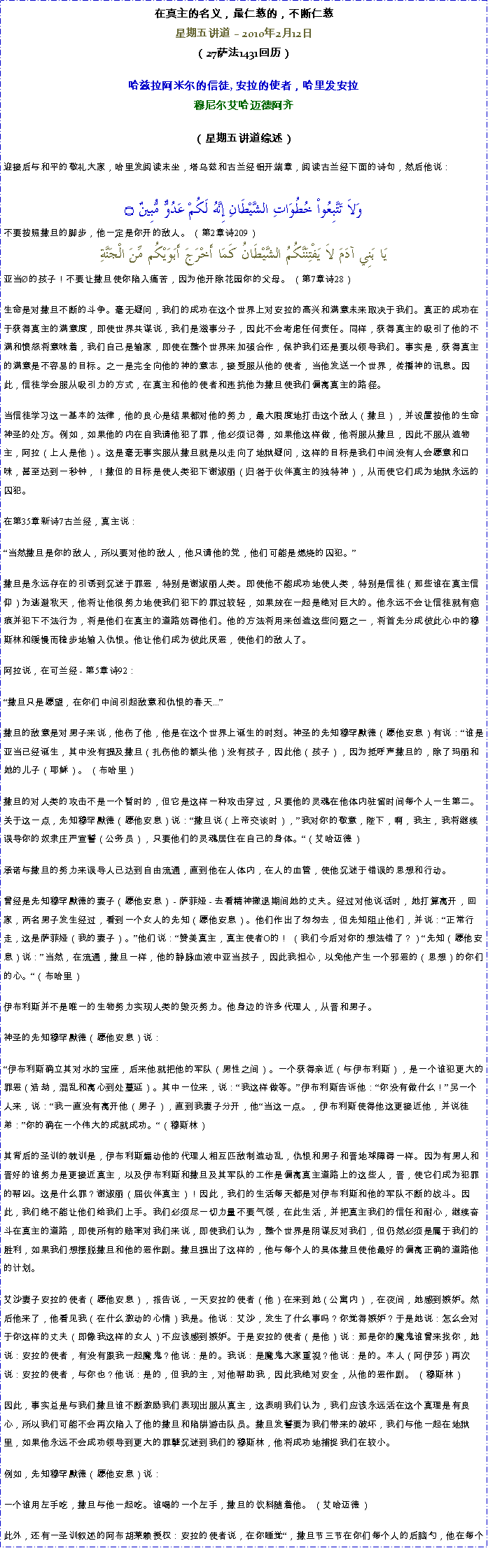 Text Box: 在真主的名义，最仁慈的，不断仁慈星期五讲道  2010年2月12日 
（27萨法1431回历） 

哈兹拉阿米尔的信徒, 安拉的使者，哈里发安拉穆尼尔艾哈迈德阿齐 
（星期五讲道综述）
迎接后与和平的敬礼大家，哈里发阅读末坐，塔乌兹和古兰经铝开端章，阅读古兰经下面的诗句，然后他说：وَلاَ تَتَّبِعُواْ خُطُوَاتِ الشَّيْطَانِ إِنَّهُ لَكُمْ عَدُوٌّ مُّبِينٌ ۝不要按照撒旦的脚步，他一定是你开的敌人。 （第2章诗209） يَا بَنِي آدَمَ لاَ يَفْتِنَنَّكُمُ الشَّيْطَانُ كَمَا أَخْرَجَ أَبَوَيْكُم مِّنَ الْجَنَّةِ亚当的孩子！不要让撒旦使你陷入痛苦，因为他开除花园你的父母。 （第7章诗28） 

生命是对撒旦不断的斗争。毫无疑问，我们的成功在这个世界上对安拉的高兴和满意未来取决于我们。真正的成功在于获得真主的满意度，即使世界共谋说，我们是滋事分子，因此不会考虑任何责任。同样，获得真主的吸引了他的不满和愤怒将意味着，我们自己是输家，即使在整个世界来加强合作，保护我们还是要以领导我们。事实是，获得真主的满意是不容易的目标。之一是完全向他的神的意志，接受服从他的使者，当他发送一个世界，传播神的讯息。因此，信徒学会服从吸引力的方式，在真主和他的使者和违抗他为撒旦使我们偏离真主的路径。 

当信徒学习这一基本的法律，他的良心是结果都对他的努力，最大限度地打击这个敌人（撒旦），并设置按他的生命神圣的处方。例如，如果他的内在自我请他犯了罪，他必须记得，如果他这样做，他将服从撒旦，因此不服从造物主，阿拉（上人是他）。这是毫无事实服从撒旦就是以走向了地狱疑问，这样的目标是我们中间没有人会愿意和口味，甚至达到一秒钟，！撒但的目标是使人类犯下谢淑丽（归咎于伙伴真主的独特神），从而使它们成为地狱永远的囚犯。 

在第35章新诗7古兰经，真主说： 

当然撒旦是你的敌人，所以要对他的敌人，他只请他的党，他们可能是燃烧的囚犯。 

撒旦是永远存在的引诱到沉迷于罪恶，特别是谢淑丽人类。即使他不能成功地使人类，特别是信徒（那些谁在真主信仰）为逃避秋天，他将让他很努力地使我们犯下的罪过较轻，如果放在一起是绝对巨大的。他永远不会让信徒就有疤痕并犯下不法行为，将是他们在真主的道路妨碍他们。他的方法将用来创造这些问题之一，将首先分成彼此心中的穆斯林和缓慢而稳步地输入仇恨。他让他们成为彼此厌恶，使他们的敌人了。 

阿拉说，在可兰经 - 第5章诗92： 

撒旦只是愿望，在你们中间引起敌意和仇恨的春天... 

撒旦的敌意是对男子来说，他伤了他，他是在这个世界上诞生的时刻。神圣的先知穆罕默德（愿他安息）有说：谁是亚当已经诞生，其中没有提及撒旦（扎伤他的额头他）没有孩子，因此他（孩子），因为抵呼声撒旦的，除了玛丽和她的儿子（耶稣）。 （布哈里） 

撒旦的对人类的攻击不是一个暂时的，但它是这样一种攻击穿过，只要他的灵魂在他体内驻留时间每个人一生第二。关于这一点，先知穆罕默德（愿他安息）说：撒旦说（上帝交谈时），我对你的敬意，陛下，啊，我主，我将继续误导你的奴隶庄严宣誓（公务员），只要他们的灵魂居住在自己的身体。（艾哈迈德） 

承诺与撒旦的努力来误导人已达到自由流通，直到他在人体内，在人的血管，使他沉迷于错误的思想和行动。 

曾经是先知穆罕默德的妻子（愿他安息） - 萨菲娅 - 去看精神撤退期间她的丈夫。经过对他说话时，她打算离开，回家，两名男子发生经过，看到一个女人的先知（愿他安息）。他们作出了匆匆去，但先知阻止他们，并说：正常行走，这是萨菲娅（我的妻子）。他们说：赞美真主，真主使者O的！ （我们今后对你的想法错了？）先知（愿他安息）说：当然，在流通，撒旦一样，他的静脉血液中亚当孩子，因此我担心，以免他产生一个邪恶的（思想）的你们的心。（布哈里） 

伊布利斯并不是唯一的生物努力实现人类的毁灭努力。他身边的许多代理人，从晋和男子。 

神圣的先知穆罕默德（愿他安息）说： 

伊布利斯确立其对水的宝座，后来他就把他的军队（男性之间）。一个获得亲近（与伊布利斯），是一个谁犯更大的罪恶（浩劫，混乱和离心到处蔓延）。其中一位来，说：我这样做等。伊布利斯告诉他：你没有做什么！另一个人来，说：我一直没有离开他（男子），直到我妻子分开，他当这一点。，伊布利斯使得他这更接近他，并说徒弟：你的确在一个伟大的成就成功。（穆斯林） 

其背后的圣训的教训是，伊布利斯煽动他的代理人相互匹敌制造动乱，仇恨和男子和晋地球障碍一样。因为有男人和晋好的谁努力是更接近真主，以及伊布利斯和撒旦及其军队的工作是偏离真主道路上的这些人，晋，使它们成为犯罪的帮凶。这是什么罪？谢淑丽（屈伙伴真主）！因此，我们的生活每天都是对伊布利斯和他的军队不断的战斗。因此，我们绝不能让他们给我们上手。我们必须尽一切力量不要气馁，在此生活，并把真主我们的信任和耐心，继续奋斗在真主的道路，即使所有的赔率对我们来说，即使我们认为，整个世界是阴谋反对我们，但仍然必须是属于我们的胜利，如果我们想摆脱撒旦和他的恶作剧。撒旦提出了这样的，他与每个人的具体撒旦使他最好的偏离正确的道路他的计划。 

艾沙妻子安拉的使者（愿他安息），报告说，一天安拉的使者（他）在来到她（公寓内），在夜间，她感到嫉妒。然后他来了，他看见我（在什么激动的心情）我是。他说：艾沙，发生了什么事吗？你觉得嫉妒？于是她说：怎么会对于你这样的丈夫（即像我这样的女人）不应该感到嫉妒。于是安拉的使者（是他）说：那是你的魔鬼谁曾来找你，她说：安拉的使者，有没有跟我一起魔鬼？他说：是的。我说：是魔鬼大家重视？他说：是的。本人（阿伊莎）再次说：安拉的使者，与你也？他说：是的，但我的主，对他帮助我，因此我绝对安全，从他的恶作剧。 （穆斯林） 

因此，事实总是与我们撒旦谁不断激励我们表现出服从真主，这表明我们认为，我们应该永远活在这个真理是有良心，所以我们可能不会再次陷入了他的撒旦和陷阱游击队员。撒旦发誓要为我们带来的破坏，我们与他一起在地狱里，如果他永远不会成功领导到更大的罪孽沉迷到我们的穆斯林，他将成功地捕捉我们在较小。 

例如，先知穆罕默德（愿他安息）说： 

一个谁用左手吃，撒旦与他一起吃。谁喝的一个左手，撒旦的饮料随着他。 （艾哈迈德） 

此外，还有一圣训叙述的阿布胡莱赖授权：安拉的使者说，在你睡觉，撒旦节三节在你们每个人的后脑勺，他在每个