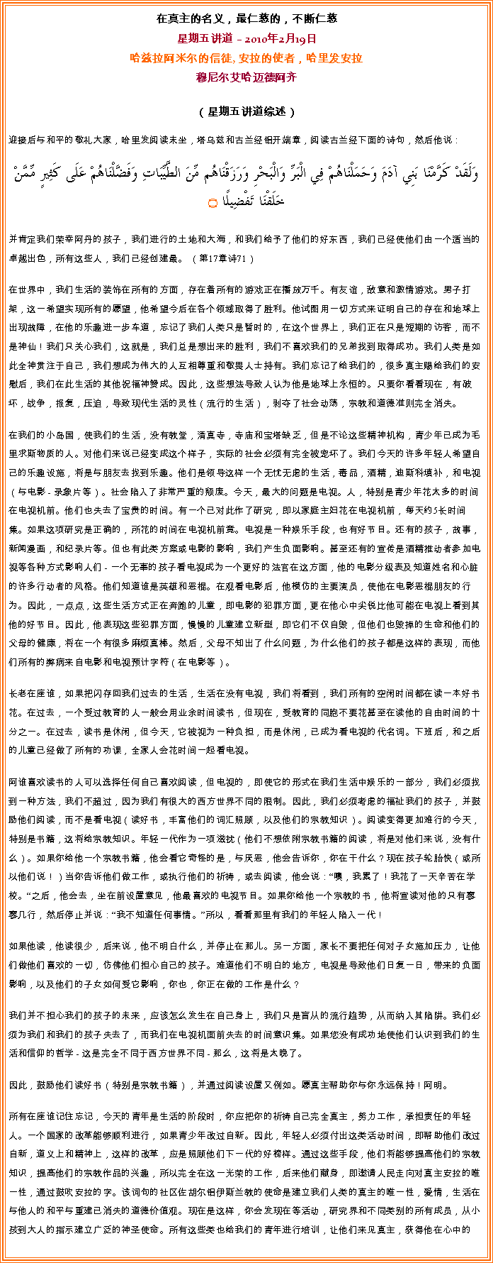 Text Box: 在真主的名义，最仁慈的，不断仁慈星期五讲道  2010年2月19日哈兹拉阿米尔的信徒, 安拉的使者，哈里发安拉穆尼尔艾哈迈德阿齐 
（星期五讲道综述）
迎接后与和平的敬礼大家，哈里发阅读末坐，塔乌兹和古兰经铝开端章，阅读古兰经下面的诗句，然后他说：وَلَقَدْ كَرَّمْنَا بَنِي آدَمَ وَحَمَلْنَاهُمْ فِي الْبَرِّ وَالْبَحْرِ وَرَزَقْنَاهُم مِّنَ الطَّيِّبَاتِ وَفَضَّلْنَاهُمْ عَلَى كَثِيرٍ مِّمَّنْ خَلَقْنَا تَفْضِيلًا ۝
并肯定我们荣幸阿丹的孩子，我们进行的土地和大海，和我们给予了他们的好东西，我们已经使他们由一个适当的卓越出色，所有这些人，我们已经创建最。 （第17章诗71）

在世界中，我们生活的装饰在所有的方面，存在着所有的游戏正在播放万千。有友谊，敌意和激情游戏。男子打架，这一希望实现所有的愿望，他希望今后在各个领域取得了胜利。他试图用一切方式来证明自己的存在和地球上出现故障，在他的乐趣进一步车道，忘记了我们人类只是暂时的，在这个世界上，我们正在只是短期的访客，而不是神仙！我们只关心我们，这就是，我们总是想出来的胜利，我们不喜欢我们的兄弟找到取得成功。我们人类是如此全神贯注于自己，我们想成为伟大的人互相尊重和敬畏人士持有。我们忘记了给我们的，很多真主赐给我们的安慰后，我们在此生活的其他祝福神赞成。因此，这些想法导致人认为他是地球上永恒的。只要你看看现在，有破坏，战争，报复，压迫，导致现代生活的灵性（流行的生活），剥夺了社会动荡，宗教和道德准则完全消失。

在我们的小岛国，使我们的生活，没有教堂，清真寺，寺庙和宝塔缺乏，但是不论这些精神机构，青少年已成为毛里求斯物质的人。对他们来说已经变成这个样子，实际的社会必须有完全被宠坏了。我们今天的许多年轻人希望自己的乐趣设施，将是与朋友去找到乐趣。他们是领导这样一个无忧无虑的生活，毒品，酒精，迪斯科填补，和电视（与电影 - 录象片等）。社会陷入了非常严重的颓废。今天，最大的问题是电视。人，特别是青少年花太多的时间在电视机前。他们也失去了宝贵的时间。有一个已对此作了研究，即以家庭主妇花在电视机前，每天约5长时间集。如果这项研究是正确的，所花的时间在电视机前竟。电视是一种娱乐手段，也有好节目。还有的孩子，故事，新闻漫画，和纪录片等。但也有此类方案或电影的影响，我们产生负面影响。甚至还有的宣传是酒精推动者参加电视等各种方式影响人们 - 一个无辜的孩子看电视成为一个更好的法官在这方面，他的电影分级表及知道姓名和心脏的许多行动者的风格。他们知道谁是英雄和恶棍。在观看电影后，他模仿的主要演员，使他在电影恶棍朋友的行为。因此，一点点，这些生活方式正在奔跑的儿童，即电影的犯罪方面，更在他心中尖锐比他可能在电视上看到其他的好节目。因此，他表现这些犯罪方面，慢慢的儿童建立新型，即它们不仅自毁，但他们也毁掉的生命和他们的父母的健康，将在一个有很多麻烦真棒。然后，父母不知出了什么问题，为什么他们的孩子都是这样的表现，而他们所有的弊病来自电影和电视预计字符（在电影等）。

长老在座谁，如果把闪存回我们过去的生活，生活在没有电视，我们将看到，我们所有的空闲时间都在读一本好书花。在过去，一个受过教育的人一般会用业余时间读书，但现在，受教育的同胞不要花甚至在读他的自由时间的十分之一。在过去，读书是休闲，但今天，它被视为一种负担，而是休闲，已成为看电视的代名词。下班后，和之后的儿童已经做了所有的功课，全家人会花时间一起看电视。

阿谁喜欢读书的人可以选择任何自己喜欢阅读，但电视的，即使它的形式在我们生活中娱乐的一部分，我们必须找到一种方法，我们不超过，因为我们有很大的西方世界不同的限制。因此，我们必须考虑的福祉我们的孩子，并鼓励他们阅读，而不是看电视（读好书，丰富他们的词汇照顾，以及他们的宗教知识）。阅读变得更加难行的今天，特别是书籍，这将给宗教知识。年轻一代作为一项滋扰（他们不想依附宗教书籍的阅读，将是对他们来说，没有什么）。如果你给他一个宗教书籍，他会看它奇怪的是，与厌恶，他会告诉你，你在干什么？现在孩子轮胎快（或所以他们说！）当你告诉他们做工作，或执行他们的祈祷，或去阅读，他会说：噢，我累了！我花了一天辛苦在学校。之后，他会去，坐在前设置意见，他最喜欢的电视节目。如果你给他一个宗教的书，他将宣读对他的只有寥寥几行，然后停止并说：我不知道任何事情。所以，看看那里有我们的年轻人陷入一代！

如果他读，他读很少，后来说，他不明白什么，并停止在那儿。另一方面，家长不要把任何对子女施加压力，让他们做他们喜欢的一切，仿佛他们担心自己的孩子。难道他们不明白的地方，电视是导致他们日复一日，带来的负面影响，以及他们的子女如何受它影响，你也，你正在做的工作是什么？

我们并不担心我们的孩子的未来，应该怎么发生在自己身上，我们只是盲从的流行趋势，从而纳入其陷阱。我们必须为我们和我们的孩子失去了，而我们在电视机面前失去的时间意识集。如果您没有成功地使他们认识到我们的生活和信仰的哲学 - 这是完全不同于西方世界不同 - 那么，这将是太晚了。

因此，鼓励他们读好书（特别是宗教书籍），并通过阅读设置又例如。愿真主帮助你与你永远保持！阿明。

所有在座谁记住忘记，今天的青年是生活的阶段时，你应把你的祈祷自己完全真主，努力工作，承担责任的年轻人。一个国家的改革能够顺利进行，如果青少年改过自新。因此，年轻人必须付出这类活动时间，即帮助他们改过自新，道义上和精神上，这样的改革，应是照顾他们下一代的好榜样。通过这些手段，他们将能够提高他们的宗教知识，提高他们的宗教作品的兴趣，所以完全在这一光荣的工作，后来他们献身，即邀请人民走向对真主安拉的唯一性，通过鼓吹安拉的字。该词句的社区佐胡尔铝伊斯兰教的使命是建立我们人类的真主的唯一性，爱情，生活在与他人的和平与重建已消失的道德价值观。现在是这样，你会发现在等活动，研究界和不同类别的所有成员，从小孩到大人的指示建立广泛的神圣使命。所有这些类也给我们的青年进行培训，让他们来见真主，获得他在心中的