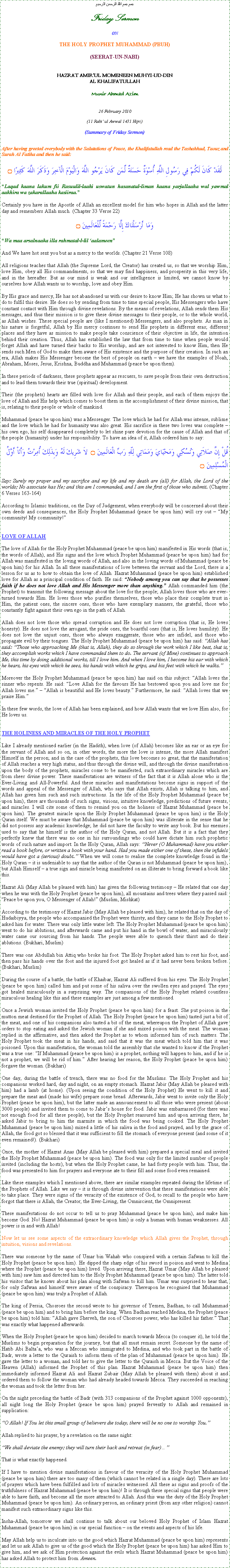 Text Box: بسم بسم الله الرحمن الرحيمFriday SermonONTHE HOLY PROPHET MUHAMMAD (PBUH)(SEERAT-UN-NABI)HAZRAT AMIRUL MOMENEEN MUHYI-UD-DINAL KHALIFATULLAHMunir Ahmad Azim26 February 2010(11 Rabi ul Awwal 1431 Hijri)(Summary of Friday Sermon)After having greeted everybody with the Salutations of Peace, the Khalifatullah read the Tashahhud, Taouz and Surah Al Fatiha and then he said:لَقَدْ كَانَ لَكُمْ فِي رَسُولِ اللَّهِ أُسْوَةٌ حَسَنَةٌ لِّمَن كَانَ يَرْجُو اللَّهَ وَالْيَوْمَ الْآخِرَ وَذَكَرَ اللَّهَ كَثِيرًا ۝Laqad kaana lakum fii Rasuulil-laahi uswatun hasanatul-liman kaana yarjullaaha wal yawmal aakhira wa zakarallaaha kasiiraa.Certainly you have in the Apostle of Allah an excellent model for him who hopes in Allah and the latter day and remembers Allah much. (Chapter 33 Verse 22)وَمَا أَرْسَلْنَاكَ إِلَّا رَحْمَةً لِّلْعَالَمِينَ ۝Wa maa arsalnaaka illa rahmatal-l-lil aalameenAnd We have hot sent you but as a mercy to the worlds. (Chapter 21 Verse 108)All religions teaches that Allah (the Supreme Lord, the Creator) has created us, so that we worship Him, love Him, obey all His commandments, so that we may find happiness, and prosperity in this very life, and in the hereafter. But as our mind is weak and our intelligence is limited, we cannot know by ourselves how Allah wants us to worship, love and obey Him.By His grace and mercy, He has not abandoned us with our desire to know Him; He has shown us what to do to fulfil this desire. He does so by sending from time to time special people, His Messengers who have constant contact with Him through divine revelations. By the means of revelations, Allah sends them His messages, and thus their mission is to give these divine messages to their people, or to the whole world, as Allah wishes. These special people are (like I mentioned) Messengers, and also prophets. As man in his nature is forgetful, Allah by His mercy continues to send His prophets in different eras; different places and they have as mission to make people take conscience of their objective in life, the intention behind their creation. Thus, Allah has established the law that from time to time when people would forget Allah and have turned their backs to His worship, and are not interested to know Him, then He sends such Men of God to make them aware of His existence and the purpose of their creation. In such an era, Allah makes His Messenger become the best of people on earth  we have the examples of Noah, Abraham, Moses, Jesus, Krishna, Buddha and Muhammad (peace be upon them).In these periods of darkness, these prophets appear as rescuers, to save people from their own destruction and to lead them towards their true (spiritual) development.Their (the prophets) hearts are filled with love for Allah and their people, and each of them enjoys the love of Allah and His help which comes to boost them in the accomplishment of their divine mission, that is, relating to their people or whole of mankind.Muhammad (peace be upon him) was a Messenger. The love which he had for Allah was intense, sublime and the love which he had for humanity was also great. His sacrifice in these two loves was complete  his own ego, his self disappeared completely to let shine pure devotion for the cause of Allah and that of the people (humanity) under his responsibility. To have an idea of it, Allah ordered him to say:قُلْ إِنَّ صَلاَتِي وَنُسُكِي وَمَحْيَايَ وَمَمَاتِي لِلّهِ رَبِّ الْعَالَمِينَ ۝  لاَ شَرِيكَ لَهُ وَبِذَلِكَ أُمِرْتُ وَأَنَاْ أَوَّلُ الْمُسْلِمِينَ ۝  Say: Surely my prayer and my sacrifice and my life and my death are (all) for Allah, the Lord of the worlds; No associate has He; and this am I commanded, and I am the first of those who submit. (Chapter 6 Verses 163-164)According to Islamic traditions, on the Day of Judgement, when everybody will be concerned about their own deeds and consequences, the Holy Prophet Muhammad (peace be upon him) will cry out  My community! My community!LOVE OF ALLAHThe love of Allah for the Holy Prophet Muhammad (peace be upon him) manifested in His words (that is, the words of Allah), and His signs and the love which Prophet Muhammad (peace be upon him) had for Allah was manifested in the loving words of Allah, and also in the loving words of Muhammad (peace be upon him) for his Allah. In all these manifestations of love between the servant and the Lord, there is a lesson for us as to how to obtain the love of Allah. Hazrat Muhammad (peace be upon him) established love for Allah as a principal condition of faith. He said: Nobody among you can say that he possesses faith if he does not love Allah and His Messenger more than anything. Allah commanded him (the Prophet) to transmit the following message about the love for the people; Allah loves those who are ever-turned towards Him. He loves those who purifies themselves, those who place their complete trust in Him, the patient ones, the sincere ones, those who have exemplary manners, the grateful, those who constantly fight against their own ego in the path of Allah.Allah does not love those who spread corruption and He does not love corruption (that is, He loves honesty). He does not love the arrogant, the pride ones, the boastful ones (that is, He loves humility). He does not love the unjust ones, those who always exaggerate, those who are infidel, and those who propagate evil by their tongues. The Holy Prophet Muhammad (peace be upon him) has said: Allah has said: Those who approaching Me (that is, Allah), they do so through the work which I like best, that is, they accomplish works which I have commanded them to do. The servant (of Mine) continues to approach Me, this time by doing additional works, till I love him. And when I love him, I become his ear with which he hears, his eyes with which he sees, his hands with which he grips, and his feet with which he walks.Moreover the Holy Prophet Muhammad (peace be upon him) has said on this subject: Allah loves the sinner who repents. He said: Love Allah for the favours He has bestowed upon you and love me for Allah loves me.  Allah is beautiful and He loves beauty. Furthermore, he said: Allah loves that we praise Him.In these few words, the love of Allah has been explained, and how Allah wants that we love Him also, for He loves us.THE HOLINESS AND MIRACLES OF THE HOLY PROPHETLike I already mentioned earlier (in the Hadith), when love (of Allah) becomes like an ear or an eye for the servant of Allah and so on, in other words, the more the love is intense, the more Allah manifest Himself in the person; and in the case of the prophets, this love becomes so great, that the manifestation of Allah reaches a very high status, and thus through the divine will, and through the divine manifestation upon the body of the prophets, miracles come to be manifested, such extraordinary miracles which are from sheer divine power. These manifestations are witness of the fact that it is Allah alone who is the Ever-Living and All-Powerful. And these miracles and manifestations become signs in support of the words and appeal of the Messenger of Allah, who says that Allah exists, Allah is talking to him, and Allah has given him such and such instructions. In the life of the Holy Prophet Muhammad (peace be upon him), there are thousands of such signs, visions, intuitive knowledge, predictions of future events, and miracles. I will cite some of them to remind you on the holiness of Hazrat Muhammad (peace be upon him). The greatest miracle upon the Holy Prophet Muhammad (peace be upon him) is the Holy Quran itself. We must be aware that Muhammad (peace be upon him) was illiterate in the sense that he did not possess any academic knowledge; he did not have the faculty to write any book. But his enemies used to say that he himself is the author of the Holy Quran, and not Allah. But it is a fact that they perfectly knew that there was no one in his surroundings who could have dictate him such prophetic words of such nature and import. In the Holy Quran, Allah says: Never (O Muhammad) have you either read a book before, or written a book with your hand. Had you made either one of these, then the infidels would have got a (serious) doubt. When we will come to realise the complete knowledge found in the Holy Quran  it is undeniable to say that the author of the Quran is not Muhammad (peace be upon him), but Allah Himself  a true sign and miracle being manifested on an illiterate to bring forward a book like this.Hazrat Ali (May Allah be pleased with him) has given the following testimony  He related that one day when he was with the Holy Prophet (peace be upon him), all mountains and trees where they passed said: Peace be upon you, O Messenger of Allah! (Muslim, Mishkat)According to the testimony of Hazrat Jabir (May Allah be pleased with him), he related that on the day of Hudaibiyya, the people who accompanied the Prophet were thirsty, and they came to the Holy Prophet to asked him for water. There was only little water left. The Holy Prophet Muhammad (peace be upon him) went to do his ablutions, and afterwards came and put his hand in the bowl of water, and miraculously water came our sourcing from his hands. The people were able to quench their thirst and do their ablutions. (Bukhari, Muslim)There was one Abdullah bin Attiq who broke his foot. The Holy Prophet asked him to rest his foot, and then pass his hands over the foot and the injured foot got healed as if it had never been broken before. (Bukhari, Muslim)During the course of a battle, the battle of Khaibar, Hazrat Ali suffered from his eyes. The Holy Prophet (peace be upon him) called him and put some of his saliva over the swollen eyes and prayed. The eyes got healed miraculously in a surprising way. The companions of the Holy Prophet related countless miraculous healing like this and these examples are just among a few mentioned.Once a Jewish woman invited the Holy Prophet (peace be upon him) for a feast. She put poison in the mutton meat destined for the Prophet of Allah. The Holy Prophet (peace be upon him) tasted just a bit of the meat, and one of his companions also tasted a bit of the meat, whereupon the Prophet of Allah gave orders to stop eating and asked the Jewish woman if she and mixed poison with the meat. The woman replied in the affirmative, and then asked the Prophet as to whom informed him of such matters. The Holy Prophet took the meat in his hands, and said that it was the meat which told him that it was poisoned. Upon this manifestation, the woman told the assembly that she wanted to know if the Prophet was a true one: If Muhammad (peace be upon him) is a prophet, nothing will happen to him, and if he is not a prophet, we will be rid of him. After hearing her reason, the Holy Prophet (peace be upon him) forgave the woman. (Bukhari)One day, during the battle of trench, there was no food for the Muslims. The Holy Prophet and his companions worked hard, day and night, on an empty stomach. Hazrat Jabir (May Allah be pleased with him) had a lamb (at home). (Upon seeing the condition of the Holy Prophet) He went to kill it and prepare the meat and (made his wife) prepare some bread. Afterwards, Jabir went to invite only the Holy Prophet (peace be upon him), but the latter made an announcement to all those who were present (about 3000 people) and invited them to come to Jabirs house for food. Jabir was embarrassed (for there was not enough food for all these people), but the Holy Prophet reassured him and upon arriving there, he asked Jabir to bring to him the marmite in which the food was being cooked. The Holy Prophet Muhammad (peace be upon him) mixed a little of his saliva in the food and prayed, and by the grace of Allah, the food got so blessed that it was sufficient to fill the stomach of everyone present (and some of it even remained!). (Bukhari)Once, the mother of Hazrat Anas (May Allah be pleased with him) prepared a special meal and invited the Holy Prophet Muhammad (peace be upon him). The food was only for the limited number of people invited (including the hosts), but when the Holy Prophet came, he had forty people with him. Thus, the food was presented to him for prayers and everyone ate to their fill and some food even remained.Like these examples which I mentioned above, there are similar examples repeated during the lifetime of the Prophets of Allah. Like we say  it is through divine intervention that these manifestations were able to take place. They were signs of the veracity of the existence of God, to recall to the people who have forgot that there is Allah, the Creator; the Ever-Living, the Omniscient, the Omnipresent.These manifestations do not occur to tell us to pray Muhammad (peace be upon him), and make him become God. No! Hazrat Muhammad (peace be upon him) is only a human with human weaknesses. All power is in and with Allah!Now let us see some aspects of the extraordinary knowledge which Allah gives the Prophet, through intuition, visions and revelations.There was someone by the name of Umar bin Wahab who conspired with a certain Safwan to kill the Holy Prophet (peace be upon him). He dipped the sharp edge of his sword in poison and went to Medina where the Prophet (peace be upon him) lived. Upon arriving there, Hazrat Umar (May Allah be pleased with him) saw him and directed him to the Holy Prophet Muhammad (peace be upon him). The latter told his visitor that he knows about his plan along with Safwan to kill him. Umar was surprised to hear that, for only Safwan and himself were aware of the conspiracy. Thereupon he recognised that Muhammad (peace be upon him) was truly a Prophet of Allah.The king of Persia, Chosroes the second wrote to his governor of Yemen, Badhan, to call Muhammad (peace be upon him) and to bring him before the king. When Badhan reached Medina, the Prophet (peace be upon him) told him: Allah gave Sherveh, the son of Chosroes power, who has killed his father. That was exactly what happened afterwards.When the Holy Prophet (peace be upon him) decided to march towards Mecca (to conquer it), he told the Muslims to begin preparation for the journey, but that all must remain secret. Someone by the name of Hatib Abi Baltaa, who was a Meccan who immigrated to Medina, and who took part in the battle of Badr, wrote a letter to the Quraish to inform them of the plan of Muhammad (peace be upon him). He gave the letter to a woman, and told her to give the letter to the Quraish in Mecca. But the Voice of the Heaven (Allah) informed the Prophet of this plan. Hazrat Muhammad (peace be upon him) then immediately informed Hazrat Ali and Hazrat Zubair (May Allah be pleased with them) about it and ordered them to follow the woman who had already headed towards Mecca. They succeeded in reaching the woman and took the letter from her.On the night preceding the battle of Badr (with 313 companions of the Prophet against 1000 opponents), all night long the Holy Prophet (peace be upon him) prayed fervently to Allah and remained in supplication:O Allah! If You let this small group of believers die today, there will be no one to worship You.Allah replied to his prayer, by a revelation on the same night:We shall deviate the enemy; they will turn their back and retreat (in fear)That is what exactly happened.If I have to mention divine manifestations in favour of the veracity of the Holy Prophet Muhammad (peace be upon him) there are too many of them (which cannot be related in a single day). There are lots of prayers which have been fulfilled and lots of miracles witnessed. All these as signs and proofs of the truthfulness of Hazrat Muhammad (peace be upon him)! It is through these special signs that people were able to have faith, and become all the more attracted to Allah. And this was the duty of the Holy Prophet Muhammad (peace be upon him). An ordinary person, an ordinary priest (from any other religion) cannot manifest such extraordinary signs like this.Insha-Allah, tomorrow we shall continue to talk about our beloved Holy Prophet of Islam Hazrat Muhammad (peace be upon him) in our special function  on the events and aspects of his life.May Allah help us to inculcate into us the good which Hazrat Muhammad (peace be upon him) represents and let us ask Allah to give us of the good which the Holy Prophet (peace be upon him) has asked Him to give him, and we ask of Him protection against the evils which Hazrat Muhammad (peace be upon him) has asked Allah to protect him from. Ameen.