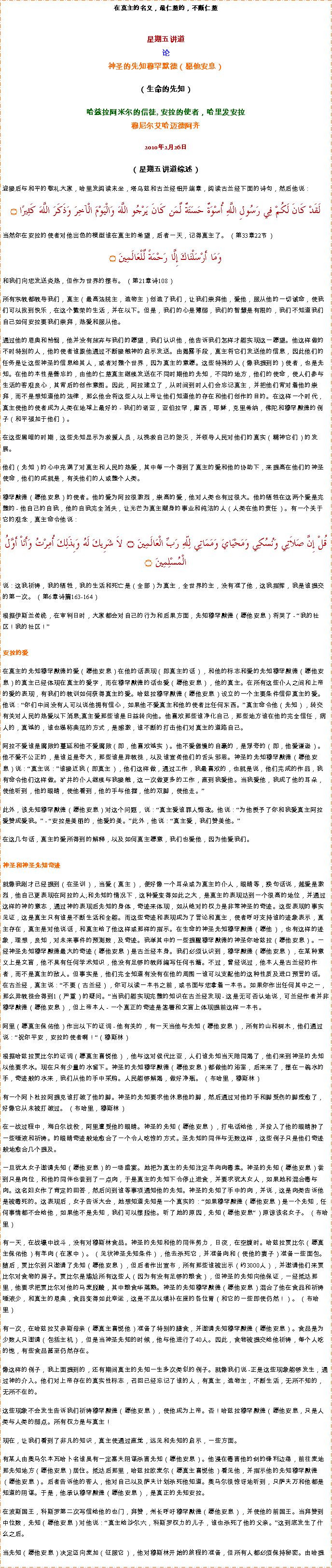 Text Box: 在真主的名义，最仁慈的，不断仁慈星期五讲道
论神圣的先知穆罕默德（愿他安息） 

（生命的先知） 
哈兹拉阿米尔的信徒, 安拉的使者，哈里发安拉穆尼尔艾哈迈德阿齐2010年2月26日
（星期五讲道综述）
迎接后与和平的敬礼大家，哈里发阅读末坐，塔乌兹和古兰经铝开端章，阅读古兰经下面的诗句，然后他说：لَقَدْ كَانَ لَكُمْ فِي رَسُولِ اللَّهِ أُسْوَةٌ حَسَنَةٌ لِّمَن كَانَ يَرْجُو اللَّهَ وَالْيَوْمَ الْآخِرَ وَذَكَرَ اللَّهَ كَثِيرًا ۝当然你在安拉的使者对他出色的模型谁在真主的希望，后者一天，记得真主了。 （第33章22节） 
وَمَا أَرْسَلْنَاكَ إِلَّا رَحْمَةً لِّلْعَالَمِينَ ۝和我们向您发送炎热，但作为世界的摆布。 （第21章诗108） 

所有宗教都教导我们，真主（最高法院主，造物主）创造了我们，让我们崇拜他，爱他，服从他的一切诫命，使我们可以找到快乐，在这个繁荣的生活，并在以下。但是，我们的心是薄弱，我们的智慧是有限的，我们不知道我们自己如何安拉要我们崇拜，热爱和服从他。 

通过他的恩典和怜悯，他并没有放弃与我们的愿望，我们认识他，他告诉我们怎样才能实现这一愿望。他这样做的不时特别的人，他的使者谁跟他通过不断接触神的启示发送。由揭露手段，真主将它们发送他的信息，因此他们的任务是让这些神圣的信息给其人，或者对整个世界，因为真主的意愿。这些特殊的人（像我提到的）使者，也是先知。在他的本性是善忘的，由他的仁慈真主继续发送在不同时期他的先知，不同的地方，他们的使命，使人们参与生活的客观良心，其背后的创作意图。因此，阿拉建立了，从时间到时人们会忘记真主，并把他们背对着他的崇拜，而不是想知道他的法律，那么他会将这些人以上帝让他们知道他的存在和他们创作的目的。在这样一个时代，真主使他的使者成为人类在地球上最好的 - 我们的诺亚，亚伯拉罕，摩西，耶稣，克里希纳，佛陀和穆罕默德的例子（和平强加于他们）。 

在这些黑暗的时期，这些先知显示为救援人员，以挽救自己的毁灭，并领导人民对他们的真实（精神它们）的发展。 

他们（先知）的心中充满了对真主和人民的热爱，其中每一个得到了真主的爱和他的协助下，来提高在他们的神圣使命，他们的成就是，有关他们的人或整个人类。 

穆罕默德（愿他安息）的使者。他的爱为阿拉很激烈，崇高的爱，他对人类也有过很大。他的牺牲在这两个爱是完整的 - 他自己的自我，他的自我完全消失，让光芒为真主献身的事业和纯洁的人（人类在他的责任）。有一个关于它的观念，真主命令他说： قُلْ إِنَّ صَلاَتِي وَنُسُكِي وَمَحْيَايَ وَمَمَاتِي لِلّهِ رَبِّ الْعَالَمِينَ ۝  لاَ شَرِيكَ لَهُ وَبِذَلِكَ أُمِرْتُ وَأَنَاْ أَوَّلُ الْمُسْلِمِينَ ۝
说：这我祈祷，我的牺牲，我的生活和死亡是（全部）为真主，全世界的主，没有准了他，这我指挥，我是谁提交的第一次。 （第6章诗篇163-164） 

根据伊斯兰传统，在审判日时，大家都会对自己的行为和后果方面，先知穆罕默德（愿他安息）将哭了 - 我的社区！我的社区！ 


安拉的爱 

在真主的先知穆罕默德的爱（愿他安息）在他的话表现（即真主的话），和他的标志和爱的先知穆罕默德（愿他安息）的真主已经体现在真主的爱字，而在穆罕默德的话也爱（愿他安息），他的真主。在所有这些仆人之间和上帝的爱的表现，有我们的教训如何获得真主的爱。哈兹拉穆罕默德（愿他安息）设立的一个主要条件信仰真主的爱。他说：你们中间没有人可以说他拥有信心，如果他不爱真主和他的使者比任何东西。真主命令他（先知），转交有关对人民的热爱以下消息;真主爱那些谁是日益转向他。他喜欢那些谁净化自己，那些地方谁在他的完全信任，病人的，真诚的，谁也堪称典范的方式，是感激，谁不断的打击他们对真主的道路自己。 

阿拉不爱谁是腐败的蔓延和他不爱腐败（即，他喜欢诚实）。他不爱傲慢的自豪的，是浮夸的（即，他爱谦逊）。他不爱不公正的，是谁总是夸大，那些谁是异教徒，以及谁宣传他们的舌头邪恶。神圣的先知穆罕默德（愿他安息）说：真主说：谁接近我（即真主），他们这样做，通过工作，我最喜欢的，也就是说，他们完成的作品，我有命令他们这样做。矿井的仆人继续与我接触，这一次做更多的工作，直到我爱他。当我爱他，我成了他的耳朵，使他听到，他的眼睛，使他看到，他的手与他握，他的双脚，使他走。 此外，该先知穆罕默德（愿他安息）对这个问题，说：真主爱谁罪人悔改。他说：为他授予了你和我爱真主阿拉爱赞成爱我。 - 安拉是美丽的，他爱的美。此外，他说：真主爱，我们赞美他。 

在这几句话，真主的爱所得到的解释，以及如何真主愿意，我们也爱他，因为他爱我们。 


神圣和神圣先知奇迹 

就像我刚才已经提到（在圣训），当爱（真主），便好像一个耳朵或为真主的仆人，眼睛等，换句话说，越爱是激烈，他自己更表现在阿拉的人;和先知的情况下，这种爱变得如此之大，是真主的表现达到一个很高的地位，并通过这样的神的意志，通过神的表现后先知的身体，奇迹来体现，如从绝对的权力是非常神圣的奇迹。这些表现的事实见证，这是真主只有谁是不断生活和全能。而这些奇迹和表现成为了言论和真主，使者呼吁支持谁的迹象表示，真主存在，真主是对他说话，和真主给了他这样或那样的指示。在生命的神圣先知穆罕默德（愿他），也有这样的迹象，理想，良知，对未来事件的预测数，及奇迹。我举其中的一些提醒穆罕默德的神圣你哈兹拉（愿他安息）。一经神圣先知穆罕默德最大的奇迹（愿他安息）是古兰经本身。我们必须认识到，穆罕默德（愿他安息），在某种意义上是文盲，他不具有任何学术知识，他没有足够的教师编写任何书籍。不过，曾经说过，他本人是古兰经的作者，而不是真主的敌人。但事实是，他们完全知道有没有在他的周围一谁可以支配他的这种性质及进口预言的话。在古兰经，真主说：不要（古兰经），你可以读一本书之前，或书面与您拿着一本书。如果你作出任何其中之一，那么异教徒会得到1（严重）的疑问。当我们能实现完整的知识在古兰经发现 - 这是无可否认地说，可兰经作者并非穆罕默德（愿他安息），但上帝本人 - 一个真正的奇迹是签署和文盲上体现提前这样一本书。 

阿里（愿真主保佑他）作出以下的证词 - 他有关的，有一天当他与先知（愿他安息），所有的山和树木，他们通过说：祝你平安，安拉的使者啊！（穆斯林） 

根据哈兹拉贾比尔的证词（愿真主喜悦他），他与这对侯代比亚，人们谁先知当天陪同渴了，他们来到神圣的先知以他要求水。现在只有少量的水留下。神圣的先知穆罕默德（愿他安息）都做他的浴室，后来来了，摆在一碗水的手，奇迹般的水来，我们从他的手中采购。人民能够解渴，做好净瓶。 （布哈里，穆斯林） 

有一个阿卜杜拉阿提克谁打破了他的脚。神圣的先知要求他休息他的脚，然后通过对他的手和脚受伤的脚痊愈了，好像它从未被打破过。 （布哈里，穆斯林） 

在一战过程中，海白尔战役，阿里遭受他的眼睛。神圣的先知（愿他安息），打电话给他，并投入了他的眼睛肿了一些唾液和祈祷。的眼睛奇迹般地愈合了一个令人吃惊的方式。圣先知的同伴与无数这样，这些例子只是他们奇迹般地愈合几个提及。 

一旦犹太女子邀请先知（愿他安息）的一场盛宴。她把为真主的先知注定羊肉肉毒素。神圣的先知（愿他安息）尝到只是肉位，和他的同伴也尝到了一点肉，于是真主的先知下令停止进食，并要求犹太女人，如果她和混合毒与肉。这名妇女作了肯定的回答，然后问到谁等事项通知他的先知。神圣的先知了手中的肉，并说，这是肉类告诉他是被毒死的。这表现后，女子告诉大会，她想知道先知是一个真实的：如果穆罕默德（愿他安息）是一个先知，任何事情都不会给他，如果他不是先知，我们可以摆脱他。听了她的原因，先知（愿他安息）原谅该名女子。 （布哈里） 

有一天，在战壕中战斗，没有对穆斯林食品。神圣的先知和他的同伴努力，日夜，在空腹时。哈兹拉贾比尔（愿真主保佑他）有羊肉（在家中）。 （见状神圣先知条件），他去杀死它，并准备肉和（使他的妻子）准备一些面包。随后，贾比尔到只邀请了先知（愿他安息），但后者作出宣布，所有那些谁被出示（约3000人），并邀请他们来贾比尔对食物的房子。贾比尔是尴尬所有这些人（因为有没有足够的粮食），但神圣的先知向他保证，一经抵达那里，他要求把贾比尔对他的马麦脱酸，其中粮食华蒸熟。神圣的先知穆罕默德（愿他安息）混合了他在食品和祈祷唾液少，和真主的恩典，食品变得如此幸运，这是不足以填补在座的各位胃（和它的一些即使仍然！）。 （布哈里） 

有一次，在哈兹拉艾奈斯母亲（愿真主喜悦他）准备了特别的膳食，并邀请先知穆罕默德（愿他安息）。食品是为少数人只邀请（包括主机），但是当神圣先知的时候，他与他进行了40人。因此，食物被提交给他祈祷，每个人吃的饱，有些食品甚至仍然存在。 

像这样的例子，我上面提到的，还有期间真主的先知一生多次类似的例子。就像我们说 -正是这些现象能够发生，通过神的介入。他们对上帝存在的真实性标志，召回已经忘记了谁的人，有真主，造物主，不断生活，无所不知的，无所不在的。 

这些现象不会发生告诉我们祈祷穆罕默德（愿他安息），使他成为上帝。否！哈兹拉穆罕默德（愿他安息，只是人类与人类的弱点。所有权力是与真主！ 

现在，让我们看到了非凡的知识，真主使通过直觉，远见和先知的启示，一些方面。 

有某人由奥马尔本瓦哈卜名谁具有一定塞夫阴谋杀害先知（愿他安息）。他浸在毒害他的剑的锋利边缘，前往麦地那先知地方（愿他安息）居住。抵达后那里，哈兹拉欧麦尔（愿真主喜悦他）看见他，并指示他的先知穆罕默德（愿他安息）。后者告诉他的客人，他对自己以及萨夫计划杀死他知道。奥马尔很惊讶地听到，只萨夫万和他都是知道的阴谋。于是，他承认穆罕默德（愿他安息），是真正的先知安拉。 

在波斯国王，科斯罗第二次写信给他的也门，拜赞，州长呼吁穆罕默德（愿他安息），并使他的前国王。当拜赞到中位数，先知（愿他安息）对他说：真主给沙尔六，科斯罗权力的儿子，谁也杀死了他的父亲。这到底发生了什么之后。 

当先知（愿他安息）决定迈向麦加（征服它），他对穆斯林开始的旅程的准备，但所有人都必须保持秘密。由哈提