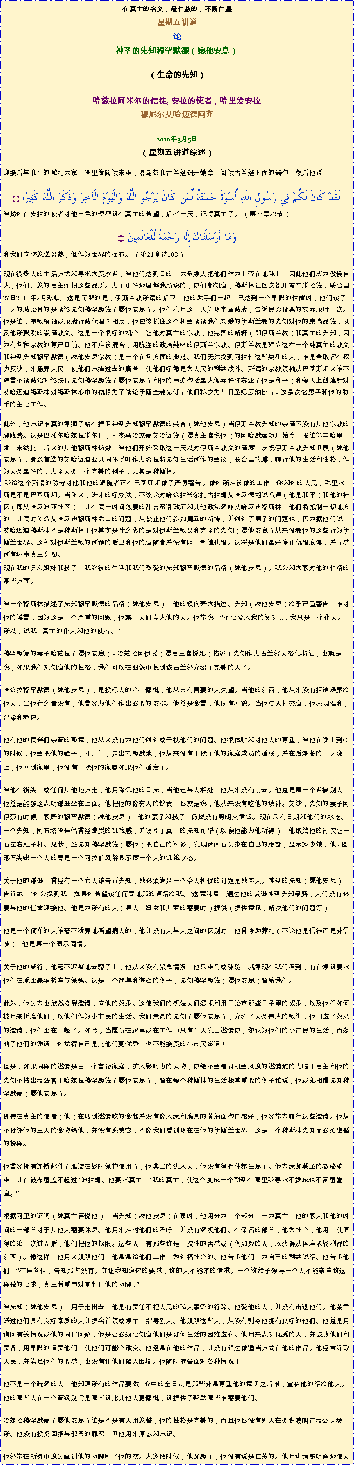 Text Box: 在真主的名义，最仁慈的，不断仁慈星期五讲道
论神圣的先知穆罕默德（愿他安息） 

（生命的先知）哈兹拉阿米尔的信徒, 安拉的使者，哈里发安拉穆尼尔艾哈迈德阿齐2010年3月5日（星期五讲道综述）
迎接后与和平的敬礼大家，哈里发阅读末坐，塔乌兹和古兰经铝开端章，阅读古兰经下面的诗句，然后他说：لَقَدْ كَانَ لَكُمْ فِي رَسُولِ اللَّهِ أُسْوَةٌ حَسَنَةٌ لِّمَن كَانَ يَرْجُو اللَّهَ وَالْيَوْمَ الْآخِرَ وَذَكَرَ اللَّهَ كَثِيرًا ۝当然你在安拉的使者对他出色的模型谁在真主的希望，后者一天，记得真主了。 （第33章22节） 
وَمَا أَرْسَلْنَاكَ إِلَّا رَحْمَةً لِّلْعَالَمِينَ ۝和我们向您发送炎热，但作为世界的摆布。 （第21章诗108） 
现在很多人的生活方式和寻求大受欢迎，当他们达到目的，大多数人把他们作为上帝在地球上，因此他们成为傲慢自大，他们开发的真主痛恨这些品质。为了更好地理解我所说的，你们都知道，穆斯林社区庆祝开斋节米拉德，联合国27日2010年2月彩蝶，这是可悲的是，伊斯兰教所谓的后卫，他的助手们一起，已达到一个卑鄙的位置时，他们谈了一天的政治目的是谈论先知穆罕默德（愿他安息）。他们利用这一天兑现本届政府，告诉民众投票的实际政府一次。他是谁，宗教领袖或政府行政代理？相反，他应该抓住这个机会谈谈我们亲爱的伊斯兰教的先知对他的崇高品德，以及他所鼓吹的崇高教义。这是一个很好的机会，让他对真主的宗教，他完善的解释（即伊斯兰教）和真主的先知，因为有各种宗教的尊严目前。他不应该混合，用肮脏的政治纯粹的伊斯兰宗教。伊斯兰教是建立这样一个纯真主的教义和神圣先知穆罕默德（愿他安息宗教）是一个在各方面的典范。我们无法找到阿拉怕这些类型的人，谁是争取留在权力反映，来愚弄人民，使他们忘掉过去的痛苦，使他们好像是为人民的利益战斗。所谓的宗教领袖从巴基斯坦来谁不讳言不谈政治对论坛报先知穆罕默德（愿他安息）和他的事迹包括最大侮辱许弥赛亚（他是和平）和每天上创建针对艾哈迈迪穆斯林对穆斯林心中的仇恨为了谈论伊斯兰教先知（他们称之为节日圣纪云纳比） - 这是这名男子和他的助手的主要工作。 

此外，他忘记谁真的像狮子站在捍卫神圣先知穆罕默德的荣誉（愿他安息）当伊斯兰教先知的崇高下没有其他宗教的脚践踏。这是巴希尔哈兹拉米尔扎，孔杰马哈茂德艾哈迈德（愿真主喜悦他）的阿哈默运动开始今日报谁第二哈里发，未纳比，后来的其他穆斯林仿效，当他们开始采取这一天以对伊斯兰教义的高度，庆祝伊斯兰教先知诞辰（愿他安息），那么首选的艾哈迈迪亚共同体呼吁作为希拉特先知生活所作的会议，联合国彩蝶，履行他的生活和性格，作为人类最好的，为全人类一个完美的例子，尤其是穆斯林。 我给这个所谓的防守对他和他的追随者正在巴基斯坦做了严厉警告。做你所应该做的工作，你和你的人民，毛里求斯是不是巴基斯坦。当你来，进来的好办法，不谈论对哈兹拉米尔扎古拉姆艾哈迈德胡说八道（他是和平）和他的社区（即艾哈迈迪亚社区），并在同一时间您要的甜言蜜语政府和其他政党忽略艾哈迈迪穆斯林，他们将抵制一切地方的，并同时创造艾哈迈迪穆斯林女士的问题，从禁止他们参加周五的祈祷，并创造了男子的问题也，因为据他们说，艾哈迈迪穆斯林不是穆斯林！他其实是什么做的是对伊斯兰教义和完全的先知（愿他安息）从来没教他的这些行为伊斯兰世界。这种对伊斯兰教的所谓的后卫和他的追随者并没有阻止制造仇恨。这将是他们最好停止仇恨亵渎，并寻求所有坏事真主宽恕。现在我的兄弟姐妹和孩子，我继续的生活和我们敬爱的先知穆罕默德的品格（愿他安息）。我会和大家对他的性格的某些方面。 

当一个穆斯林描述了先知穆罕默德的品格（愿他安息），他的倾向夸大描述。先知（愿他安息）给予严重警告，谁对他的谎言，因为这是一个严重的问题，他禁止人们夸大他的人。他常说：不要夸大我的赞扬...，我只是一个仆人。所以，说我 - 真主的仆人和他的使者。

穆罕默德的妻子哈兹拉（愿他安息） - 哈兹拉阿伊莎（愿真主喜悦她）描述了先知作为古兰经人格化特征，也就是说，如果我们想知道他的性格，我们可以在图像中找到该古兰经介绍了完美的人了。 

哈兹拉穆罕默德（愿他安息），是投标人的心，慷慨，他从未有需要的人失望。当他的东西，他从来没有拒绝透露给他人，当他什么都没有，他曾经为他们作出必要的安排。他总是食言，他很有礼貌。当他与人打交道，他表现温和，温柔和考虑。 

他有他的同伴们崇高的敬意，他从来没有为他们创造或干扰他们的问题。他很体贴和对他人的尊重，当他在晚上到O的时候，他会把他的鞋子，打开门，走出去默默地，他从来没有干扰了他的家庭成员的睡眠，并在后漫长的一天晚上，他回到家里，他没有干扰他的家属如果他们睡着了。 

当他在街头，或任何其他地方走，他用降低他的目光，当他走与人相处，他从来没有前去。他总是第一个迎接别人，他总是能够这表明谦逊坐在上面。他把他的像穷人的粮食，也就是说，他从来没有吃他的填补。艾沙，先知的妻子阿伊莎有时候，家庭的穆罕默德（愿他安息） - 他的妻子和孩子 - 仍然没有照明火煮饭。现在只有日期和他们的水吃。一个先知，阿布塔哈伴侣曾经遭受的饥饿感，并吸引了真主的先知可惜（以便他能为他祈祷），他取消他的衬衣让一石左右肚子杆。见状，圣先知穆罕默德（愿他）把自己的衬衫，发现两间石头绑在自己的腹部，显示多少饿，他 - 圆形石头绑一个人的胃是一个阿拉伯风俗显示度一个人的饥饿状态。 

关于他的谦逊：曾经有一个女人谁告诉先知，她必须满足一个令人担忧的问题是她本人。神圣的先知（愿他安息），告诉她：你会找到我，如果你希望谈任何麦地那的道路给我。这意味着，通过他的谦逊神圣先知暴露，人们没有必要与他的任命迎接他。他是为所有的人（男人，妇女和儿童的需要时）提供（提供意见，解决他们的问题等） 

他是一个简单的人谁毫不犹豫地看望病人的，他并没有人与人之间的区别时，他曾协助葬礼（不论他是信徒还是非信徒） - 他是第一个表示同情。 

关于他的旅行，他毫不迟疑地去骡子上，他从来没有紧急情况，他只坐马或骆驼，就像现在我们看到，有首领谁要求他们在乘坐豪华轿车与保镖。这是一个简单和谦逊的例子，先知穆罕默德（愿他安息）留给我们。 

此外，他过去也欣然接受邀请，向他的奴隶。这使我们的想法人们忽视和用于治疗那些日子里的奴隶，以及他们如何被用来折磨他们，以他们作为小市民的生活。我们崇高的先知（愿他安息），介绍了人类伟大的教训，他回应了奴隶的邀请，他们坐在一起了。如今，当雇员在家里或在工作中只有仆人发出邀请你，你认为他们的小市民的生活，而忽略了他们的邀请，你觉得自己是比他们更优秀，也不能接受的小市民邀请！ 

但是，如果同样的邀请是由一个富裕家庭，扩大影响力的人物，你绝不会错过机会风度的邀请您的光临！真主和他的先知不按出场法官！哈兹拉穆罕默德（愿他安息），留在每个穆斯林的生活极其重要的例子谁说，他或她相信先知穆罕默德（愿他安息）。 

即使在真主的使者（他）在收到邀请吃的食物并没有像大麦和腐臭的黄油面包口感好，他经常去履行这些邀请。他从不批评他的主人的食物给他，并没有浪费它，不像我们看到现在在他的伊斯兰世界！这是一个穆斯林先知而必须遵循的榜样。 

他曾经拥有连锁邮件（服装在战时保护使用），他典当的犹太人，他没有得逞休养生息了。他去麦加朝圣的老骆驼坐，并在被布覆盖不超过4迪拉姆。他要求真主：我的真主，使这个变成一个朝圣在那里我寻求不赞成也不富丽堂皇。 

根据阿里的证词（愿真主喜悦他），当先知（愿他安息）在家时，他用分为三个部分：一为真主，他的家人和他的时间的一部分对于其他人需要休息。他用来应付他们的呼吁，并没有忽视他们。在保留的部分，他为社会，他用，使值得的第一次进入后，他们把他的权限。这些人中有那些谁是一次性的需求或（例如数的人，以获得从国库或战利品的东西）。像这样，他用来照顾他们，他常常给他们工作，为造福社会的。他告诉他们，为自己的利益说话。他告诉他们：在座各位，告知那些没有。并让我知道你的要求，谁的人不能来的请求。一个谁给予领导一个人不能亲自谁这样做的要求，真主将重申对审判日他的双脚...

当先知（愿他安息），用于走出去，他是有责任不把人民的私人事务的行踪。他爱他的人，并没有击退他们。他荣幸透过他们具有良好素质的人并提名首领或领袖，指导别人。他照顾这些人，从没有剥夺他拥有良好的他们。他总是用询问有关情况或他的同伴问题，他是否必须要知道他们是如何生活的困难应付。他用来表扬优秀的人，并鼓励他们和责备，用卑鄙的谴责他们，使他们可能会改变。他经常在他的作品，并没有错过做适当方式在他的作品。他经常听取人民，并满足他们的要求，也没有让他们陷入困境。他随时准备面对各种情况！ 

他不是一个疏忽的人，他知道所有的作品要做...心中的全日制是那些非常尊重他的意见之后谁，宣传他的话给他人。他的那些人在一个高级别将是那些谁比其他人更慷慨，谁提供了帮助那些谁需要他们。 

哈兹拉穆罕默德（愿他安息）谁是不是有人用发誓，他的性格是完美的，而且他也没有别人在类似喊叫市场公共场所。他没有投资回报与邪恶的罪恶，但他用来原谅和忘记。 

他经常在祈祷中度过直到他的双脚肿了他的夜。大多数时候，他沉默了，他没有说是徒劳的。他用讲清楚明确地使人