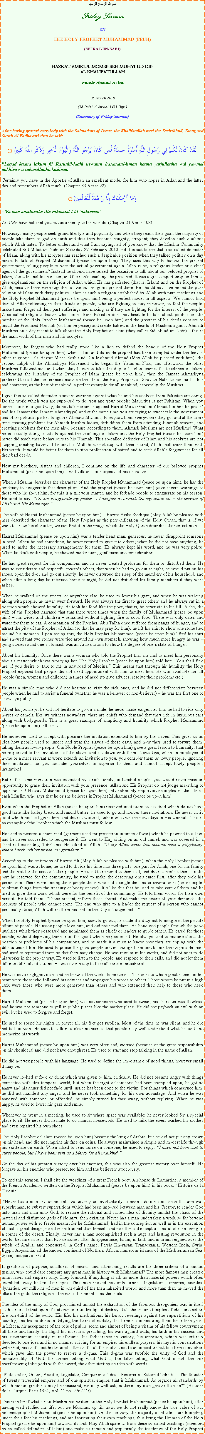Text Box: بسم الله الرحمن الرحيمFriday SermonONTHE HOLY PROPHET MUHAMMAD (PBUH)(SEERAT-UN-NABI)HAZRAT AMIRUL MOMENEEN MUHYI-UD-DINAL KHALIFATULLAHMunir Ahmad Azim05 March 2010(18 Rabi ul Awwal 1431 Hijri)(Summary of Friday Sermon)After having greeted everybody with the Salutations of Peace, the Khalifatullah read the Tashahhud, Taouz and Surah Al Fatiha and then he said:لَقَدْ كَانَ لَكُمْ فِي رَسُولِ اللَّهِ أُسْوَةٌ حَسَنَةٌ لِّمَن كَانَ يَرْجُو اللَّهَ وَالْيَوْمَ الْآخِرَ وَذَكَرَ اللَّهَ كَثِيرًا ۝Laqad kaana lakum fii Rasuulil-laahi uswatun hasanatul-liman kaana yarjullaaha wal yawmal aakhira wa zakarallaaha kasiiraa.Certainly you have in the Apostle of Allah an excellent model for him who hopes in Allah and the latter day and remembers Allah much. (Chapter 33 Verse 22)وَمَا أَرْسَلْنَاكَ إِلَّا رَحْمَةً لِّلْعَالَمِينَ ۝Wa maa arsalnaaka illa rahmatal-l-lil aalameenAnd We have hot sent you but as a mercy to the worlds. (Chapter 21 Verse 108)Nowadays many people seek grand lifestyle and popularity and when they reach their goal, the majority of people take them as god on earth and thus they become haughty, arrogant; they develop such qualities which Allah hates. To better understand what I am saying, all of you know that the Muslim Community celebrated Eid Milad-un-Nabi on Saturday 27 February 2010 and it is sad to see that a so-called defender of Islam, along with his acolytes has reached such a despicable position when they talked politics on a day meant to talk of Prophet Muhammad (peace be upon him). They used this day to honour the present government, telling people to vote the actual government again. Who is he, a religious leader or a chief agent of the government? Instead he should have seized the occasion to talk about our beloved prophet of Islam, about his noble character, and the noble teachings he preached. It was a great opportunity for him to give explanations on the religion of Allah which He has perfected (that is, Islam) and on the Prophet of Allah, because there were dignities of various religions present there. He should not have mixed the pure religion of Islam with dirty politics. Islam is such a religion established by Allah with pure teachings and the Holy Prophet Muhammad (peace be upon him) being a perfect model in all aspects. We cannot find fear of Allah reflecting in these kinds of people, who are fighting to stay in power, to fool the people, make them forget all their past sufferings and making as if they are fighting for the interest of the people. A so-called religious leader who comes from Pakistan does not hesitate to talk about politics on the mimbar of the Holy Prophet Muhammad (peace be upon him) and the greatest of his deeds consists to insult the Promised Messiah (on him be peace) and create hatred in the hearts of Muslims against Ahmadi Muslims on a day meant to talk about the Holy Prophet of Islam (they call it Eid-Milad-un-Nabi)  this is the main work of this man and his acolytes.Moreover, he forgets who had really stood like a lion to defend the honour of the Holy Prophet Muhammad (peace be upon him) when Islam and its noble prophet had been trampled under the feet of other religions. Its Hazrat Mirza Bashir-ud-Din Mahmud Ahmad (May Allah be pleased with him), the second caliph of the Ahmadiyya Movement who began the Yaum-un-Nabi, and afterwards the other Muslims followed suit and when they began to take this day to heights against the teachings of Islam, celebrating the birthday of the Prophet of Islam (peace be upon him), then the Jamaat Ahmadiyya preferred to call the conferences made on the life of the Holy Prophet as Sirat-un-Nabi, to honour his life and character, as the best of mankind, a perfect example for all mankind, especially the Muslims.I give this so-called defender a severe warning against what he and his acolytes from Pakistan are doing. Do the work which you are supposed to do, you and your people; Mauritius is not Pakistan. When you come, come in a good way, do not talk nonsense against Hazrat Mirza Ghulam Ahmad (on him be peace) and his Jamaat (the Jamaat Ahmadiyya) and at the same time you are trying to sweet talk the government and other political parties to ignore Ahmadi Muslims, to boycott them everywhere they go, and at the same time creating problems for Ahmadi Muslim ladies, forbidding them from attending Jummah prayers, and creating problems for the men also, because according to them, Ahmadi Muslims are not Muslims! What he is actually doing is totally against the teachings of Islam and the Holy Prophet (peace be upon him) never did teach these behaviours to his Ummah. This so-called defender of Islam and his acolytes are not stopping creating hatred. If he and his Mullahs do not stop with their hatred, Allah shall seize them with His wrath. It would be better for them to stop profanation of hatred and to seek Allahs forgiveness for all their bad deeds.Now my brothers, sisters and children, I continue on the life and character of our beloved prophet Muhammad (peace be upon him). I will talk on some aspects of his character.When a Muslim describes the character of the Holy Prophet Muhammad (peace be upon him), he has the tendency to exaggerate that description. And the prophet (peace be upon him) gave severe warnings to those who lie about him, for this is a grievous matter, and he forbade people to exaggerate on his person. He used to say: Do not exaggerate my praise, I am just a servant. So, say about me  the servant of Allah and His Messenger.The wife of Hazrat Muhammad (peace be upon him)  Hazrat Aisha Siddiqua (May Allah be pleased with her) described the character of the Holy Prophet as the personification of the Holy Quran; that is, if we want to know his character, we can find it in the image which the Holy Quran describes the perfect man.Hazrat Muhammad (peace be upon him) was a tender heart man, generous; he never disappoint someone in need. When he had something, he never refused to give it to others; when he did not have anything, he used to make the necessary arrangements for them. He always kept his word, and he was very polite. When he dealt with people, he showed moderation, gentleness and consideration.He had great respect for his companions and he never created problems for them or disturbed them. He was so considerate and respectful towards others, that when he had to go out at night, he would put on his shoes, open the door and go out silently; he never disturbed the sleep of the members of his household, and when after a long day he returned home at night, he did not disturbed his family members if they were asleep.When he walked on the streets, or anywhere else, he used to lower his gaze, and when he was walking along with people, he never went forward. He was always the first to greet others and he always sat in a position which showed humility. He took his food like the poor, that is, he never ate to his fill. Aisha, the wife of the Prophet narrated that that there were times when the family of Muhammad (peace be upon him)  his wives and children  remained without lighting fire to cook food. There was only dates and water for them to eat. A companion of the Prophet, Abu Talha once suffered from pangs of hunger, and to attract the pity of the Prophet of Allah (so that he may pray for him), he lift his shirt to show one stone tied around his stomach. Upon seeing this, the Holy Prophet Muhammad (peace be upon him) lifted his shirt and showed that two stones were tied around his own stomach, showing how much more hungry he was  tying stones round ones stomach was an Arab custom to show the degree of ones state of hunger.About his humility: Once there was a woman who told the Prophet that she had to meet him personally about a matter which was worrying her. The Holy Prophet (peace be upon him) told her: You shall find me, if you desire to talk to me in any road of Medina. This means that through his humility the Holy Prophet exposed that people did not need appointment with him to meet him. He was available for all people (men, women and children) in times of need (to give advices, resolve their problems etc.)He was a simple man who did not hesitate to visit the sick ones, and he did not differentiate between people when he had to assist a funeral (whether he was a believer or non-believer)  he was the first one to show sympathy.About his journeys, he did not hesitate to go on a mule; he never made exigencies that he had to ride only horses or camels, like we witness nowadays, there are chiefs who demand that they ride in luxurious cars along with bodyguards. This is a great example of simplicity and humility which Prophet Muhammad (peace be upon him) left for us.He moreover used to accept with pleasure the invitation extended to him by the slaves. This gives us an idea how people used to ignore and treat the slaves of those days, and how they used to torture them, taking them as lowly people. Our Noble Prophet (peace be upon him) gave a great lesson to humanity, that he responded to the invitations of the slaves and sat down with them. Nowadays, when an employee at home or a mere servant at work extends an invitation to you, you consider them as lowly people, ignoring their invitation, for you consider yourselves as superior to them and cannot accept lowly peoples invitation!But if the same invitation was extended by a rich family, influential people, you would never miss an opportunity to grace their invitation with your presence! Allah and His Prophet do not judge according to appearances! Hazrat Muhammad (peace be upon him) left extremely important examples in the life of each Muslim who says that he or she believes in Prophet Muhammad (peace be upon him).Even when the Prophet of Allah (peace be upon him) received invitations to eat food which do not have good taste like barley bread and rancid butter, he used to go and honour these invitations. He never critic food which his host gives him, and did not waste it, unlike what we see nowadays in His Ummah! This is an example of the Prophet which the Muslims must follow.He used to possess a chain mail (garment used for protection in times of war) which he pawned to a Jew, and he never succeeded to recuperate it. He went to Hajj sitting on an old camel, and was covered in a sheet not exceeding 4 dirhams. He asked of Allah: O my Allah, make this become such a pilgrimage where I seek neither praise nor grandeur.According to the testimony of Hazrat Ali (May Allah be pleased with him), when the Holy Prophet (peace be upon him) was at home, he used to divide his time into three parts: one part for Allah, one for his family and the rest for the need of other people. He used to respond to their call, and did not neglect them. In the part he reserved for the community, he used to make the deserving ones enter first, after they took his permission. There were among these people those who had a single demand or several ones (for example, to obtain things from the treasury or booty of war). Its like this that he used to take care of them and he used to give them work which were for the benefit of the community. He told them words for their own benefit. He told them: Those present, inform those absent. And make me aware of your demands, the requests of people who cannot come. The one who give to a leader the request of a person who cannot personally do so, Allah will reaffirm his feet on the Day of JudgementWhen the Holy Prophet (peace be upon him) used to go out, he made it a duty not to mingle in the private affairs of people. He made people love him, and did not repel them. He honoured people through the good qualities which they possessed and nominated them as chiefs or leaders to guide others. He cared for these people, without depriving them from the good which he possessed. He always used to enquire about the position or problems of his companions, and he made it a must to know how they are coping with the difficulties of life. He used to praise the good people and encourage them and blame the despicable ones and used to reprimand them so that they may change. He was regular in his works, and did not miss to do his works in the proper way. He used to listen to the people, and respond to their calls, and did not let them fall into difficult situations. He was ever ready to face all sorts of situations!He was not a negligent man, and he knew all the works to be done The ones to whole great esteem in his heart were those who followed his advices and propagate his words to others. Those whom he put in a high rank were those who were more generous than others and who extended their help to those who need them.Hazrat Muhammad (peace be upon him) was not someone who used to swear; his character was flawless, and he was not someone to yell in public places like the market place. He did not payback an evil with an evil, but he used to forgive and forget.He used to spend his nights in prayer till his feet got swollen. Most of the time he was silent, and he did not talk in vain. He used to talk in a clear manner so that people may well understand what he said and memorize his words.Hazrat Muhammad (peace be upon him) was very often sad, worried (because of the great responsibility on his shoulders) and did not have enough rest. He used to start and stop talking in the name of Allah.He did not vex people with his language. He used to define the importance of good things, however small it may be.He never looked at food or drink which was given to him, critically. He did not became angry with things connected with this temporal world, but when the right of someone had been trampled upon, he got so angry and his anger did not fade until justice has been done to the victim. For things which concerned him, he did not manifest any anger, and he never took something for his own advantage. And when he was annoyed with someone, or offended, he simply turned his face away, without replying. When he was happy, he used to lower his gaze and smile.Whenever he went in a meeting, he used to sit where space was available; he never looked for a special place to sit. He never did hesitate to do manual housework. He used to milk the ewes, washed his clothes and even repaired his own shoes.The Holy Prophet of Islam (peace be upon him) became the king of Arabia, but he did not put any crown on his head, and did not imprint his face on coins. He always maintained a simple and modest life through his existence on earth. When asked to send curse on someone, he used to reply: I have not been sent to curse people, but I have been sent as a Mercy for all mankind.On the day of his greatest victory over his enemies, this was also the greatest victory over himself. He forgave all his enemies who persecuted him and the believers atrociously.To end this sermon, I shall cite the wordings of a great French poet, Alphonse de Lamartine, a member of the French Academy, written on the Prophet Muhammad (peace be upon him) in his book, Histoire de la Turquie. Never has a man set for himself, voluntarily or involuntarily, a more sublime aim, since this aim was superhuman; to subvert superstitions which had been imposed between man and his Creator, to render God unto man and man unto God; to restore the rational and sacred idea of divinity amidst the chaos of the material and disfigured gods of idolatry, then existing. Never has a man undertaken a work so far beyond human power with so feeble means, for he (Muhammad) had in the conception as well as in the execution of such a great design, no other instrument than himself and no other aid except a handful of men living in a corner of the desert. Finally, never has a man accomplished such a huge and lasting revolution in the world, because in less than two centuries after its appearance, Islam, in faith and in arms, reigned over the whole of Arabia, and conquered, in Gods name, Persia Khorasan, Transoxania, Western India, Syria, Egypt, Abyssinia, all the known continent of Northern Africa, numerous islands of the Mediterranean Sea, Spain, and part of Gaul.If greatness of purpose, smallness of means, and astonishing results are the three criteria of a human genius, who could dare compare any great man in history with Muhammad? The most famous men created arms, laws, and empires only. They founded, if anything at all, no more than material powers which often crumbled away before their eyes. This man moved not only armies, legislations, empires, peoples, dynasties, but millions of men in one-third of the then inhabited world; and more than that, he moved the altars, the gods, the religions, the ideas, the beliefs and the souls.The idea of the unity of God, proclaimed amidst the exhaustion of the fabulous theogonies, was in itself such a miracle that upon its utterance from his lips it destroyed all the ancient temples of idols and set on fire one-third of the world. His life, his meditations, his heroic revelings against the superstitions of his country, and his boldness in defying the furies of idolatry, his firmness in enduring them for fifteen years in Mecca, his acceptance of the role of public scorn and almost of being a victim of his fellow countrymen: all these and finally, his flight his incessant preaching, his wars against odds, his faith in his success and his superhuman security in misfortune, his forbearance in victory, his ambition, which was entirely devoted to one idea and in no manner striving for an empire; his endless prayers, his mystic conversations with God, his death and his triumph after death; all these attest not to an imposture but to a firm conviction which gave him the power to restore a dogma. This dogma was twofold the unity of God and the immateriality of God: the former telling what God is, the latter telling what God is not; the one overthrowing false gods with the sword, the other starting an idea with words.Philosopher, Orator, Apostle, Legislator, Conqueror of Ideas, Restorer of Rational beliefs. The founder of twenty terrestrial empires and of one spiritual empire, that is Muhammad. As regards all standards by which human greatness may be measured, we may well ask, is there any man greater than he? (Histoire de la Turquie, Paris 1854, Vol. 11 pp. 276-277)This is in brief what a non-Muslim has written on the Holy Prophet Muhammad (peace be upon him), after having well studied his life, but we Muslims, up till now, we do not really know the true value of our beloved prophet Muhammad (peace be upon him). On the contrary, the majority of Muslims are trampling under their feet his teachings, and are fabricating their own teachings, thus bring the Ummah of the Holy Prophet (peace be upon him) towards its lost. May Allah spare us from these so-called teachings (invented by so-called defenders of Islam) and make us remain and grip firmly the teachings of the Holy Prophet 