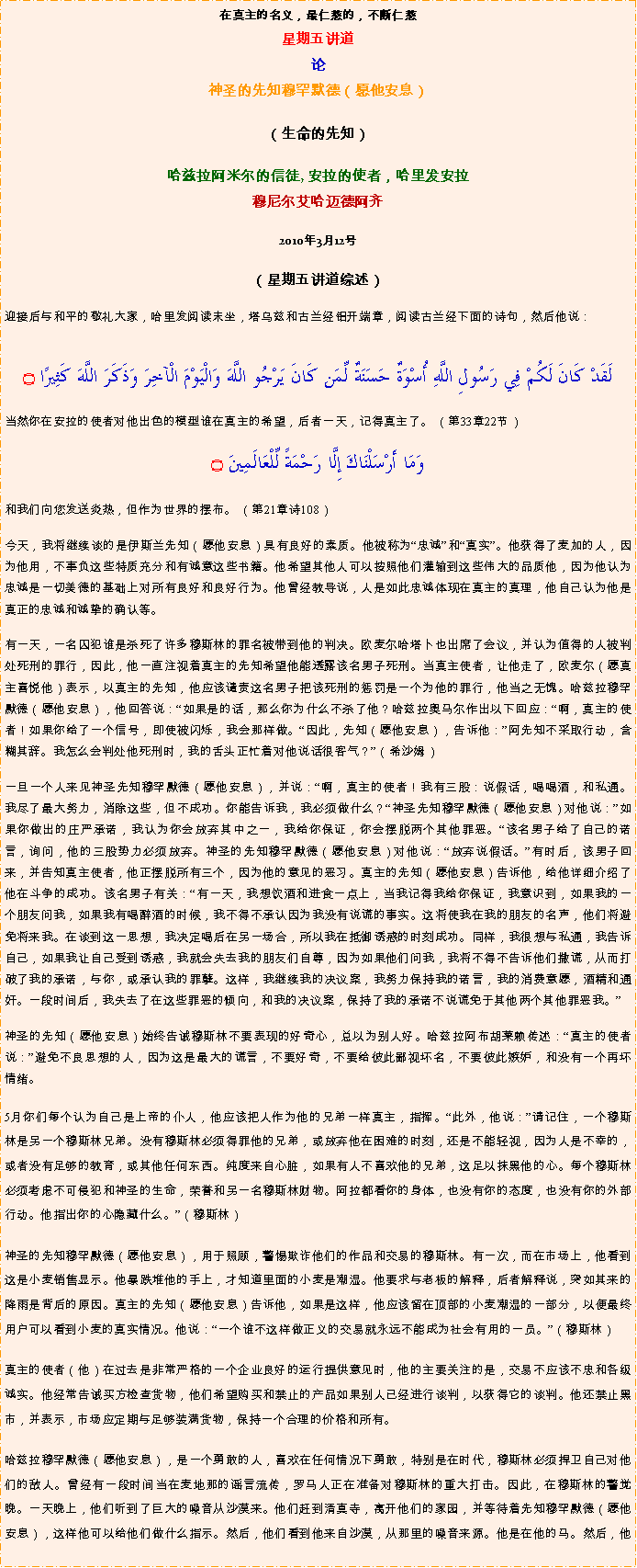 Text Box: 在真主的名义，最仁慈的，不断仁慈星期五讲道
论神圣的先知穆罕默德（愿他安息） 

（生命的先知）哈兹拉阿米尔的信徒, 安拉的使者，哈里发安拉穆尼尔艾哈迈德阿齐2010年3月12号 （星期五讲道综述）
迎接后与和平的敬礼大家，哈里发阅读末坐，塔乌兹和古兰经铝开端章，阅读古兰经下面的诗句，然后他说：لَقَدْ كَانَ لَكُمْ فِي رَسُولِ اللَّهِ أُسْوَةٌ حَسَنَةٌ لِّمَن كَانَ يَرْجُو اللَّهَ وَالْيَوْمَ الْآخِرَ وَذَكَرَ اللَّهَ كَثِيرًا ۝当然你在安拉的使者对他出色的模型谁在真主的希望，后者一天，记得真主了。 （第33章22节） 
وَمَا أَرْسَلْنَاكَ إِلَّا رَحْمَةً لِّلْعَالَمِينَ ۝和我们向您发送炎热，但作为世界的摆布。 （第21章诗108） 今天，我将继续谈的是伊斯兰先知（愿他安息）具有良好的素质。他被称为忠诚和真实。他获得了麦加的人，因为他用，不辜负这些特质充分和有诚意这些书籍。他希望其他人可以按照他们灌输到这些伟大的品质他，因为他认为忠诚是一切美德的基础上对所有良好和良好行为。他曾经教导说，人是如此忠诚体现在真主的真理，他自己认为他是真正的忠诚和诚挚的确认等。
有一天，一名囚犯谁是杀死了许多穆斯林的罪名被带到他的判决。欧麦尔哈塔卜也出席了会议，并认为值得的人被判处死刑的罪行，因此，他一直注视着真主的先知希望他能透露该名男子死刑。当真主使者，让他走了，欧麦尔（愿真主喜悦他）表示，以真主的先知，他应该谴责这名男子把该死刑的惩罚是一个为他的罪行，他当之无愧。哈兹拉穆罕默德（愿他安息），他回答说：如果是的话，那么你为什么不杀了他？哈兹拉奥马尔作出以下回应：啊，真主的使者！如果你给了一个信号，即使被闪烁，我会那样做。因此，先知（愿他安息），告诉他：阿先知不采取行动，含糊其辞。我怎么会判处他死刑时，我的舌头正忙着对他说话很客气？（希沙姆） 
一旦一个人来见神圣先知穆罕默德（愿他安息），并说：啊，真主的使者！我有三股：说假话，喝喝酒，和私通。我尽了最大努力，消除这些，但不成功。你能告诉我，我必须做什么？神圣先知穆罕默德（愿他安息）对他说：如果你做出的庄严承诺，我认为你会放弃其中之一，我给你保证，你会摆脱两个其他罪恶。该名男子给了自己的诺言，询问，他的三股势力必须放弃。神圣的先知穆罕默德（愿他安息）对他说：放弃说假话。有时后，该男子回来，并告知真主使者，他正摆脱所有三个，因为他的意见的恶习。真主的先知（愿他安息）告诉他，给他详细介绍了他在斗争的成功。该名男子有关：有一天，我想饮酒和进食一点上，当我记得我给你保证，我意识到，如果我的一个朋友问我，如果我有喝醉酒的时候，我不得不承认因为我没有说谎的事实。这将使我在我的朋友的名声，他们将避免将来我。在谈到这一思想，我决定喝后在另一场合，所以我在抵御诱惑的时刻成功。同样，我很想与私通，我告诉自己，如果我让自己受到诱惑，我就会失去我的朋友们自尊，因为如果他们问我，我将不得不告诉他们撒谎，从而打破了我的承诺，与你，或承认我的罪孽。这样，我继续我的决议案，我努力保持我的诺言，我的消费意愿，酒精和通奸。一段时间后，我失去了在这些罪恶的倾向，和我的决议案，保持了我的承诺不说谎免于其他两个其他罪恶我。
神圣的先知（愿他安息）始终告诫穆斯林不要表现的好奇心，总以为别人好。哈兹拉阿布胡莱赖传述：真主的使者说：避免不良思想的人，因为这是最大的谎言，不要好奇，不要给彼此鄙视坏名，不要彼此嫉妒，和没有一个再坏情绪。 5月你们每个认为自己是上帝的仆人，他应该把人作为他的兄弟一样真主，指挥。此外，他说：请记住，一个穆斯林是另一个穆斯林兄弟。没有穆斯林必须得罪他的兄弟，或放弃他在困难的时刻，还是不能轻视，因为人是不幸的，或者没有足够的教育，或其他任何东西。纯度来自心脏，如果有人不喜欢他的兄弟，这足以抹黑他的心。每个穆斯林必须考虑不可侵犯和神圣的生命，荣誉和另一名穆斯林财物。阿拉都看你的身体，也没有你的态度，也没有你的外部行动。他指出你的心隐藏什么。（穆斯林） 
神圣的先知穆罕默德（愿他安息），用于照顾，警惕欺诈他们的作品和交易的穆斯林。有一次，而在市场上，他看到这是小麦销售显示。他暴跌堆他的手上，才知道里面的小麦是潮湿。他要求与老板的解释，后者解释说，突如其来的降雨是背后的原因。真主的先知（愿他安息）告诉他，如果是这样，他应该留在顶部的小麦潮湿的一部分，以便最终用户可以看到小麦的真实情况。他说：一个谁不这样做正义的交易就永远不能成为社会有用的一员。（穆斯林） 
真主的使者（他）在过去是非常严格的一个企业良好的运行提供意见时，他的主要关注的是，交易不应该不忠和各级诚实。他经常告诫买方检查货物，他们希望购买和禁止的产品如果别人已经进行谈判，以获得它的谈判。他还禁止黑市，并表示，市场应定期与足够装满货物，保持一个合理的价格和所有。 
哈兹拉穆罕默德（愿他安息），是一个勇敢的人，喜欢在任何情况下勇敢，特别是在时代，穆斯林必须捍卫自己对他们的敌人。曾经有一段时间当在麦地那的谣言流传，罗马人正在准备对穆斯林的重大打击。因此，在穆斯林的警觉晚。一天晚上，他们听到了巨大的噪音从沙漠来。他们赶到清真寺，离开他们的家园，并等待着先知穆罕默德（愿他安息），这样他可以给他们做什么指示。然后，他们看到他来自沙漠，从那里的噪音来源。他是在他的马。然后，他