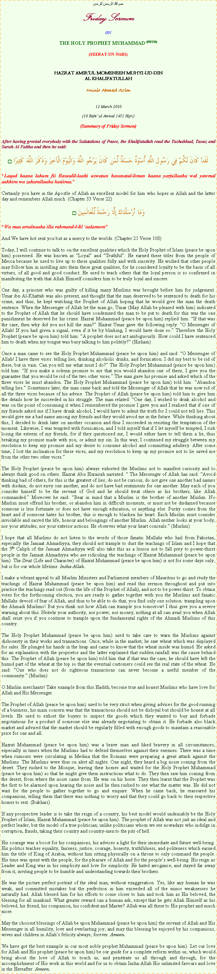 Text Box: بسم الله الرحمن الرحيمFriday SermonONTHE HOLY PROPHET MUHAMMAD (PBUH)(SEERAT-UN-NABI)HAZRAT AMIRUL MOMENEEN MUHYI-UD-DINAL KHALIFATULLAHMunir Ahmad Azim12 March 2010(18 Rabi ul Awwal 1431 Hijri)(Summary of Friday Sermon)After having greeted everybody with the Salutations of Peace, the Khalifatullah read the Tashahhud, Taouz and Surah Al Fatiha and then he said:لَقَدْ كَانَ لَكُمْ فِي رَسُولِ اللَّهِ أُسْوَةٌ حَسَنَةٌ لِّمَن كَانَ يَرْجُو اللَّهَ وَالْيَوْمَ الْآخِرَ وَذَكَرَ اللَّهَ كَثِيرًا ۝Laqad kaana lakum fii Rasuulil-laahi uswatun hasanatul-liman kaana yarjullaaha wal yawmal aakhira wa zakarallaaha kasiiraa. Certainly you have in the Apostle of Allah an excellent model for him who hopes in Allah and the latter day and remembers Allah much. (Chapter 33 Verse 22)وَمَا أَرْسَلْنَاكَ إِلَّا رَحْمَةً لِّلْعَالَمِينَ ۝Wa maa arsalnaaka illa rahmatal-l-lil aalameen And We have hot sent you but as a mercy to the worlds. (Chapter 21 Verse 108)Today, I will continue to talk to on the excellent qualities which the Holy Prophet of Islam (peace be upon him) possessed. He was known as Loyal and Truthful. He earned these titles from the people of Mecca because he used to live up to these qualities fully and with sincerity. He wished that other people may follow him in instilling into them these great qualities, for he considered loyalty to be the basis of all virtues, of all good and good conduct. He used to teach others that the loyal person is so confirmed in manifesting the truth that Allah Himself considers him to be truly loyal and sincere.One day, a prisoner who was guilty of killing many Muslims was brought before him for judgement. Umar ibn Al-Khattab was also present, and thought that the man deserved to be sentenced to death for his crime, and thus, he kept watching the Prophet of Allah hoping that he would give the man the death sentence. When the Messenger of Allah let the man go, Umar (May Allah be pleased with him) indicated to the Prophet of Allah that he should have condemned the man to be put to death for this was the one punishment he deserved for his crime. Hazrat Muhammad (peace be upon him) replied him: If that was the case, then why did you not kill the man? Hazrat Umar gave the following reply: O Messenger of Allah! If you had given a signal, even if it be by blinking, I would have done so. Therefore the Holy Prophet (peace be upon him) told him: A prophet does not act ambiguously. How could I have sentenced him to death when my tongue was busy talking to him politely? (Hisham)Once a man came to see the Holy Prophet Muhammad (peace be upon him) and said: O Messenger of Allah! I have three vices: telling lies, drinking alcoholic drinks, and fornication. I did my best to be rid of these, but in vain. Can you tell me what must I do? The Holy Prophet Muhammad (peace be upon him) told him: If you make a solemn promise to me that you would abandon one of these, I give you the guarantee that you would be rid of the two other vices. The man gave his promise and asked which of the three vices he must abandon. The Holy Prophet Muhammad (peace be upon him) told him: Abandon telling lies. Sometimes later, the man came back and told the Messenger of Allah that he was now rid of all the three vices because of his advice. The Prophet of Allah (peace be upon him) told him to give him the details how he succeeded in his struggle. The man related: One day, I wished to drink alcohol and was on the point of consuming it when I remembered the promise I gave you and I realised that if one of my friends asked me if I have drunk alcohol, I would have to admit the truth for I could not tell lies. This would give me a bad name among my friends and they would avoid me in the future. While thinking about this, I decided to drink later on another occasion and thus I succeeded in resisting the temptation of the moment. Likewise, I was tempted with fornication, and I told myself that if I let myself be tempted, I risk losing the esteem of my friends, for if they questioned me, I would either have to tell them a lie, thus breaking my promise made with you, or admit my sin. In this way, I continued my struggle between my resolution to keep my promise and my desire to consume alcohol and committing adultery. After some time, I lost the inclination for these vices, and my resolution to keep up my promise not to lie saved me from the other two other vices.The Holy Prophet (peace be upon him) always exhorted the Muslims not to manifest curiosity and to always think good on others. Hazrat Abu Hurairah narrated:  The Messenger of Allah has said: Avoid thinking bad of others, for this is the greatest of lies; do not be curious, do not give one another bad names with disdain, do not envy one another, and do not have bad sentiments for one another. May each of you consider himself to be the servant of God and he should treat others as his brothers, like Allah commanded. Moreover he said: Bear in mind that a Muslim is the brother of another Muslim. No Muslim must offend his brother, or abandon him in difficult moments, or must not be disdained because someone is less fortunate or does not have enough education, or anything else. Purity comes from the heart and if someone hates his brother, this is enough to blacken his heart. Each Muslim must consider inviolable and sacred the life, honour and belongings of another Muslim. Allah neither looks at your body, nor your attitudes, nor your exterior actions. He observes what your heart conceals. (Muslim)I hope that all Muslims do not listen to the words of those fanatic Mullahs who hail from Pakistan, especially the Jamaat Ahmadiyya; they should not trample to dust the teachings of Islam and I hope that the 5th Caliph of the Jamaat Ahmadiyya will also take this as a lesson not to fall prey to power-thirst people in the Jamaat Ahmadiyya who are ridiculing the teachings of Hazrat Muhammad (peace be upon him). The Sirat (Life and Character) of Hazrat Muhammad (peace be upon him) is not for some days only, but is for our whole lifetime. Insha-Allah.I make a vibrant appeal to all Muslim Ministers and Parliament members of Mauritius to go and study the teachings of Hazrat Muhammad (peace be upon him) and read this sermon throughout and put into practice the teachings read out (from the life of the Prophet of Allah), and not to be power-thirst. To obtain votes for the forthcoming election, you are ready to gather together with you the Muslims and fanatic Mullahs devoid of fear of Allah, and thus to be able to do that, you find only one solution: trampling upon the Ahmadi Muslims! But you think not how Allah can trample you tomorrow! I thus give you a severe warning about this. Neitehr your authority, nor power, nor money, nothing at all can avail you when Allah shall seize you if you continue to trample upon the fundamental rights of the Ahmadi Muslims of this country.The Holy Prophet Muhammad (peace be upon him) used to take care to warn the Muslims against dishonesty in their works and transactions. Once, while in the market, he saw wheat which was displayed for sales. He plunged his hands in the heap and came to know that the wheat inside was humid. He asked for an explanation with the proprietor and the latter explained that sudden rainfall was the cause behind this. The Prophet of Allah (peace be upon him) told him that if that was the case, he should have left the humid part of the wheat at the top so that the eventual customers could see the real state of the wheat. He said: One who does not do righteous transactions can never become a useful member of the community. (Muslim)O Muslim merchants! Take example from this Hadith; become true and honest Muslims who have love for Allah and His Messenger.The Prophet of Allah (peace be upon him) used to be very strict when giving advices for the good running of a business; his main concern was that the transactions should not be disloyal but should be honest at all levels. He used to exhort the buyers to inspect the goods which they wanted to buy and forbade negotiations for a product if someone else was already negotiating to obtain it. He forbade also black market and advised that the market should be regularly filled with enough goods to maintain a reasonable price for one and all.Hazrat Muhammad (peace be upon him) was a brave man and liked bravery in all circumstances, especially in times when the Muslims had to defend themselves against their enemies. There was a time when rumours were circulating in Medina that the Romans were preparing a great attack against the Muslims. The Muslims were thus on alert all nights. One night, they heard a big noise coming from the desert. They rushed to the Mosque, leaving their homes and waited for the Holy Prophet Muhammad (peace be upon him) so that he might give them instructions what to do. They then saw him coming from the desert, from where the noise came from. He was on his horse. They then learnt that the Prophet was the first to be alarmed upon hearing the noise and he then rushed to see what the matter was. He did not wait for the people to gather together to go and enquire. When he came back, he reassured his companions, telling them that there was nothing to worry and that they could go back to their respective homes to rest. (Bukhari)If any prospective leader is to take the reign of a country, his best model would undeniably be the Holy Prophet of Islam, Hazrat Muhammad (peace be upon him). The prophet of Allah was not just an ideal and perfect leader, but the model of a true politician; unlike politicians whom we see nowadays who indulge in corruption, frauds, taking their country and country-men to the pits of hell.His courage was a boost for his companions, his advices a light for their immediate and future well-being. His politics teaches equality, fairness, justice, courage, honesty, truthfulness, and politeness which earned him the title of King of Arabia, without him sitting physically on a throne to only command the people. His time was spent with the people, for the pleasure of Allah and for the peoples well-being. His reign as Leader and King was in his simplicity and love for simplicity. He hated arrogance, and stayed far away from it, inviting people to be humble and understanding towards their brothers.He was the picture perfect portrait of the ideal man, without exaggeration. Yes, like any human he was weak, and committed mistakes but the perfection in him exceeded all of the minor weaknesses he naturally had. Allah blessed him for his efforts to come closer to him and took him as His beloved, the blessing for all mankind. What greater reward can a human ask, except that he gets Allah Himself as his beloved, his friend, his companion, his confident and Master? Allah was all these to His prophet and much more.May the choicest blessings of Allah be upon Muhammad (peace be upon him) the servant of Allah and His Messenger in all humility, love and everlasting joy; and may this blessing be enjoyed by his companions, wives and children in Allahs felicity always; forever. Ameen.We have got the best example in our most noble prophet Muhammad (peace be upon him). Let our love for Allah and His prophet (peace be upon him) be our guide for a complete reform within us, which would bring about the love of Allah to touch us, and penetrate us all through and through, for the accomplishment of His work in this world and for us to obtain Insha-Allah His unlimited favours and love in the Hereafter. Ameen.