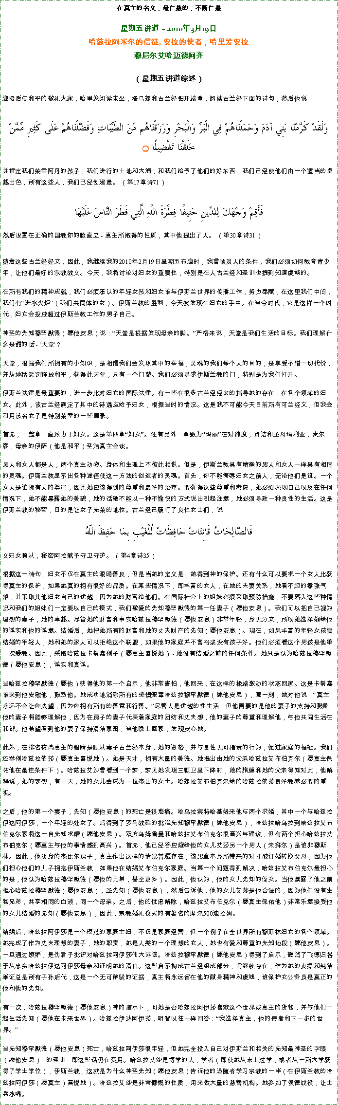 Text Box: 在真主的名义，最仁慈的，不断仁慈星期五讲道  2010年3月19日 
哈兹拉阿米尔的信徒, 安拉的使者，哈里发安拉穆尼尔艾哈迈德阿齐 
（星期五讲道综述）
迎接后与和平的敬礼大家，哈里发阅读末坐，塔乌兹和古兰经铝开端章，阅读古兰经下面的诗句，然后他说：وَلَقَدْ كَرَّمْنَا بَنِي آدَمَ وَحَمَلْنَاهُمْ فِي الْبَرِّ وَالْبَحْرِ وَرَزَقْنَاهُم مِّنَ الطَّيِّبَاتِ وَفَضَّلْنَاهُمْ عَلَى كَثِيرٍ مِّمَّنْ خَلَقْنَا تَفْضِيلًا ۝
并肯定我们荣幸阿丹的孩子，我们进行的土地和大海，和我们给予了他们的好东西，我们已经使他们由一个适当的卓越出色，所有这些人，我们已经创建最。 （第17章诗71） 

فَأَقِمْ وَجْهَكَ لِلدِّينِ حَنِيفًا فِطْرَةَ اللَّهِ الَّتِي فَطَرَ النَّاسَ عَلَيْهَا
然后设置在正确的国教你的脸直立 - 真主所取得的性质，其中他提出了人。 （第30章诗31） 


随着这些古兰经经文，因此，我继续我的2010年2月19日星期五布道时，我曾谈及人的条件，我们必须如何教育青少年，让他们最好的宗教教义。今天，我将讨论对妇女的重要性，特别是在人古兰经和圣训也提到知道虔诚的。 

在所有我们的精神成就，我们必须承认的年轻女孩和妇女谁与伊斯兰世界的传播工作，努力奉献，在这里我们中间，我们有进水火炬（我们共同体的女）。伊斯兰教的胜利，今天被发现在妇女的手中。在当今时代，它是这样一个时代，妇女会投放超过伊斯兰教工作的男子自己。 

神圣的先知穆罕默德（愿他安息）说：天堂是根据发现母亲的脚。严格来说，天堂是我们生活的目标。我们理解什么是甜的话 - '天堂'？ 

天堂，根据我们所拥有的小知识，是相信我们会发现其中的幸福，灵魂的我们每个人的目的，是享受不惜一切代价，并从地狱惩罚释放和平，获得此天堂，只有一个门敲。我们必须寻求伊斯兰教的门，特别是为我们打开。 

伊斯兰法律是最重要的，进一步比对妇女的国际法律。有一些在很多古兰经经文的指导她的存在，在各个领域的妇女。此外，该古兰经确定了其中的待遇应给予妇女，根据当时的情况。这是我不可能今天目前所有可兰经文，但我会引用该名女子是特别荣幸的一些摘录。 

首先，一整章一直致力于妇女。这是第四章妇女。还有另外一章题为玛丽在对纯度，贞洁和圣母玛利亚，麦尔彦，母亲的伊萨（他是和平）圣洁真主会谈。 

男人和女人都是人，两个真主动物。身体和生理上不彼此相似。但是，伊斯兰教具有精确的男人和女人一样具有相同的灵魂。伊斯兰教显示出各种途径使这一方法的创造者的灵魂。首先，你不能侮辱妇女之前人，无论他们是谁。一个女人是谁拥有人的尊严，因此她应该得到的尊重和最好的治疗。要获得这些尊重和考虑，她必须表现自己以及在任何情况下，她不能暴露她的美貌，她的话绝不能以一种不愉快的方式说出引起注意，她必须导致一种良性的生活。这是伊斯兰教的秘密，目的是让女子光荣的地位。古兰经已履行了良性女士们，说： 
فَالصَّالِحَاتُ قَانِتَاتٌ حَافِظَاتٌ لِّلْغَيْبِ بِمَا حَفِظَ اللّهُ义妇女顺从，秘密阿拉赋予守卫守护。 （第4章诗35）
根据这一诗句，妇女不仅在真主的眼睛善良，但是当她的定义是，她得到神的保护。还有什么可以要求一个女人比获得真主的保护，如果她真的拥有很好的品质。在某些情况下，即丰富的女人，在她的夫妻关系，她看不起的嚣张气焰，并采取其他妇女自己的优越，因为她的财富给他们。在国际社会上的姐妹必须采取预防措施，不要落入这些种情况和我们的姐妹们一定要以自己的模式，我们敬爱的先知穆罕默德的第一任妻子（愿他安息）。我们可以把自己视为理想的妻子，她的卓越。尽管她的财富和事实哈兹拉穆罕默德（愿他安息）非常年轻，身无分文，所以她选择嫁给他的诚实和他的诚意。结婚后，她把她所有的财富和她的丈夫财产的先知（愿他安息）。现在，如果丰富的年轻女孩要结婚的年轻人，她和她的家人可以拒绝这个联盟，如果他的家庭并不富裕或没有孩子好。他们必须看这个男孩是他第一次爱教。因此，采取哈兹拉卡蒂嘉例子（愿真主喜悦她） - 她没有结婚之前的任何条件。她只是认为哈兹拉穆罕默德（愿他安息），诚实和真诚。 

当哈兹拉穆罕默德（愿他）获得他的第一个启示，他非常害怕，他回来，在这样的极端激动的状态回家。这是卡蒂嘉谁来到他安慰他，鼓励他。她成功地消除所有的恐惧笼罩哈兹拉穆罕默德（愿他安息），那一刻，她对他说：真主永远不会让你失望，因为你拥有所有的善意和行善。尽管人是优越的性生活，但他需要的是他的妻子的支持和鼓励他的妻子将能够理解他，因为在房子的妻子代表着家庭的团结和丈夫想，他的妻子的尊重和理解他，与他共同生活在和谐。他希望看到他的妻子保持清洁家园，当他晚上回家，发现安心她。 

此外，在排名较高真主的眼睛是顺从妻子古兰经本身，她的资格，并与良性无可指责的行为，促进家庭的福祉。我们还举例哈兹拉依莎（愿真主喜悦她）。她是天才，拥有大量的美德。她提出由她的父亲哈兹拉艾布伯克尔（愿真主保佑他在最佳条件下）。哈兹拉艾沙曾看到一个梦，梦见她发现三颗卫星下降时，她的胳膊和她的父亲得知对此，他解释说，她的梦想，有一天，她的女儿会成为一位杰出的女士。哈兹拉艾布伯克尔给的哈兹拉依莎良好教养必要的重视。 

之后，他的第一个妻子，先知（愿他安息）的死亡是很悲痛。哈乌拉宾特哈基姆来他与两个求婚，其中一个与哈兹拉伊达阿伊莎，一个年轻的处女了。后得到了罗马教廷的批准先知穆罕默德（愿他安息），哈兹拉哈乌拉到哈兹拉艾布伯克尔家将这一自先知求婚（愿他安息）。双方乌姆鲁曼和哈兹拉艾布伯克尔很高兴与建议，但有两个担心哈兹拉艾布伯克尔（愿真主与他的事情感到高兴）。首先，他已经答应嫁给他的女儿艾莎另一个男人（朱拜尔）是谁非穆斯林。因此，他动身的杰比尔房子，真主作出这样的情况普遍存在，该男童本身所带来的对打破订婚转换父母，因为他们担心他们的儿子拥抱伊斯兰教，如果他在结婚艾布伯克尔家庭。当第一个问题得到解决，哈兹拉艾布伯克尔最担心的是，他认为哈兹拉穆罕默德（愿他的兄弟，甚至更多）。因此，他认为，他的女儿先知的侄女。当他暴露了他之前担心哈兹拉穆罕默德（愿他安息），圣先知（愿他安息），然后告诉他，他的女儿艾莎是他合法的，因为他们没有生物兄弟，共享相同的血液，同一个母亲。之后，他的忧虑解除，哈兹拉艾布伯克尔（愿真主保佑他）非常乐意接受他的女儿结婚的先知（愿他安息），因此，宗教婚礼仪式的有著名的摩尔500迪拉姆。 

结婚后，哈兹拉阿伊莎是一个模范的家庭主妇，不仅是家庭经营，但一个例子在全世界所有穆斯林妇女的各个领域。她完成了作为丈夫理想的妻子，她的职责，她是人类的一个理想的女人，她也有爱和尊重的先知地段（愿他安息）。一旦通过嫉妒，是伪君子批评对哈兹拉阿伊莎伟大诽谤。哈兹拉穆罕默德（愿他安息）得到了启示，撤消了飞镖归咎于从忠实哈兹拉伊达阿伊莎母亲和证明她的清白。这些启示构成古兰经组成部分，将继续存在，作为她的贞操和纯洁举证总是所有子孙后代，这是一个无可辩驳的证据，真主将永远留在他的献身精神和虔诚，谁保护女公务员是真正的他和他的先知。 

有一次，哈兹拉穆罕默德（愿他安息）神的指示下，问她是否哈兹拉阿伊莎喜欢这个世界或真主的货物，并与他们一起生活先知（愿他在未来世界）。哈兹拉伊达阿伊莎，明智以往一样回答：我选择真主，他的使者和下一步的世界。 

当先知穆罕默德（愿他安息）死亡，哈兹拉阿伊莎很年轻，但她完全投入自己对伊斯兰和相关的先知最神圣的字眼（愿他安息） - 的圣训 - 即这些话仍在受用。哈兹拉艾沙是博学的人，学者（即使她从未上过学，或者从一所大学获得了学士学位），伊斯兰教，这就是为什么神圣先知（愿他安息）告诉他的追随者学习宗教的一半（在伊斯兰教的哈兹拉阿伊莎（愿真主）喜悦她）。哈兹拉艾沙是非常慷慨的性质，用来做大量的慈善机构。她参加了侯德战役，让士兵水喝。 
