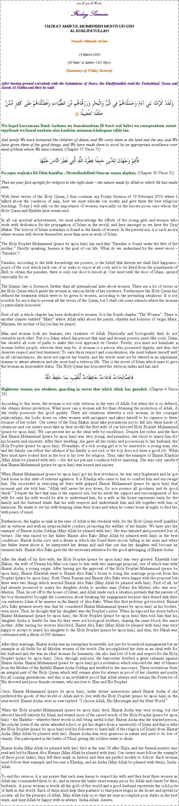 Text Box: بسم الله الرحمن الرحيمFriday SermonHAZRAT AMIRUL MOMENEEN MUHYI-UD-DINAL KHALIFATULLAHMunir Ahmad Azim19 March 2010(03 Rabi ul Aakhir 1431 Hijri)(Summary of Friday Sermon)After having greeted everybody with the Salutations of Peace, the Khalifatullah read the Tashahhud, Taouz and Surah Al Fatiha and then he said:وَلَقَدْ كَرَّمْنَا بَنِي آدَمَ وَحَمَلْنَاهُمْ فِي الْبَرِّ وَالْبَحْرِ وَرَزَقْنَاهُم مِّنَ الطَّيِّبَاتِ وَفَضَّلْنَاهُمْ عَلَى كَثِيرٍ مِّمَّنْ خَلَقْنَا تَفْضِيلًا ۝Wa laqad karramaaa Banii Aadama wa hamalnaahum fil-barri wal bahri wa razaqnaahum minat-tayyibaati wa fazzal naahum alaa kasiirim-mimman khalaqnaa tafzii-laa. And surely We have honoured the children of Adam, and We carry them in the land and the sea, and We have given them of the good things, and We have made them to excel by an appropriate excellence over most of those whom We have created. (Chapter 17 Verse 71)فَأَقِمْ وَجْهَكَ لِلدِّينِ حَنِيفًا فِطْرَةَ اللَّهِ الَّتِي فَطَرَ النَّاسَ عَلَيْهَاFa-aqim wajhaka lid-Diini haniifaa : fitratallaahillatii fataran-naasa alayhaa. (Chapter 30 Verse 31)Then set your face upright for religion in the right state  the nature made by Allah in which He has made men.With these verses of the Holy Quran, I thus continue my Friday Sermon of 19 February 2010 where I talked about the condition of man, how we must educate our youths and give them the best religious teachings. Today I will talk on the importance of women, especially on the known pious ones whom the Holy Quran and Hadiths have mentioned. In all our spiritual achievements, we must acknowledge the efforts of the young girls and women who work with dedication for the propagation of Islam in the world, and here amongst us we have the Siraj Makin. The victory of Islam nowadays is found in the hands of women. In the present era, it is such an era where women will devote themselves more than men in work of Islam.The Holy Prophet Muhammad (peace be upon him) has said that Paradise is found under the feet of the mother. Strictly speaking, heaven is the goal of our life. What do we understand by the sweet word  Paradise?Paradise, according to the little knowledge we possess, is the belief that therein we shall find happiness, peace of the soul which each one of us seeks to enjoy at all costs and to be freed from the punishment of Hell; to obtain this paradise, there is only one door to knock at. One must seek the door of Islam, opened especially for us. The Islamic law is foremost, further than all international laws about women. There are a lot of verses in the Holy Quran which guide the woman in various fields of her existence. Furthermore the Holy Quran has defined the treatment which were to be given to women, according to the prevailing situations. It is not possible for me today to present all the verses of the Quran, but I shall cite some extracts where the woman is particularly honoured.First of all, a whole chapter has been dedicated to women. It is the fourth chapter The Women. There is another chapter entitled Mary where Allah talks about the purity, chastity and holiness of virgin Mary, Maryam, the mother of Isa (on him be peace).Man and woman both are humans, two creatures of Allah. Physically and biologically they do not resemble each other. But it is Islam which has precise that man and woman possess same-like souls. Islam has showed all sorts of paths to make this soul approach its Creator. Firstly, you must not humiliate a woman before people, whoever they may be. A woman is a person who possessed dignity, and thus she deserves respect and best treatment. To earn these respect and consideration, she must behave herself well in all circumstances; she must not expose her beauty, and her words must not be uttered in an unpleasant manner to attract attention and she must lead a virtuous life. This is the secret of Islam which aims to give the woman an honourable status. The Holy Quran has honoured the virtuous ladies and has said:فَالصَّالِحَاتُ قَانِتَاتٌ حَافِظَاتٌ لِّلْغَيْبِ بِمَا حَفِظَ اللّهُRighteous women are obedient, guarding in secret that which Allah has guarded. (Chapter 4 Verse 35)According to this verse, the woman is not only virtuous in the eyes of Allah, but when she is so defined, she obtains divine protection. What more can a woman ask for than obtaining the protection of Allah, if she really possesses this good quality. There are situations whereby a rich woman, in her conjugal relationships, she looks down on other women with arrogance and takes herself to be superior to them because of her riches. Our sisters of the Siraj Makin must take precautions not to fall into these kinds of situations and our sisters must take as their model the first wife of our beloved Holy Prophet Muhammad (peace be upon him). We can present her as the ideal wife by excellence. Despite her riches and the fact that Hazrat Muhammad (peace be upon him) was very young, and penniless, she chose to marry him for his honesty and sincerity. After their wedding, she gave all her riches and possessions to her husband, the Holy Prophet (peace be upon him). Nowadays, if a rich young girl is to be married to a young man, she and her family can refuse this alliance if his family is not rich or the boy does not have a good job. What they must have looked first in the boy is his love for religion. Thus, take the example of Hazrat Khadija (May Allah be pleased with her)  she did not put any condition before marrying. She was only satisfied that Hazrat Muhammad (peace be upon him) was honest and sincere. When Hazrat Muhammad (peace be upon him) got his first revelation, he was very frightened and he got back home in this state of extreme agitation. It is Khadija who came to him to comfort him and encourage him. She succeeded in removing all fears with gripped Hazrat Muhammad (peace be upon him) that moment and she told him: Allah will never let you down, for you possess all goodness and do good deeds. Despite the fact that man is the superior sex, but he needs the support and encouragement of his wife for only his wife would be able to understand him, for a wife in the house represents unity for the family and the husband wants that his wife respects and understands him and life together with him in harmony. He wants to see his wife keeping clean their home and when he comes home at night, to find her with peace of mind. Furthermore, the higher in rank in the eyes of Allah is the obedient wife, for the Holy Quran itself qualifies her as virtuous and with an irreproachable conduct, promoting the welfare of her family. We have also the example of Hazrat Aisha Siddiqa (May Allah be pleased with her). She was talented and possessed lots of virtues. She was raised by her father Hazrat Abu Bakr (May Allah be pleased with him) in the best conditions. Hazrat Aisha once saw a dream in which she found three moons falling in her arms and when her father learnt about it, he interpreted her dream and said that one day her daughter will become an eminent lady. Hazrat Abu Bakr gave the the necessary attention for the good upbringing of Hazrat Aisha.After the death of his first wife, the Holy Prophet (peace be upon him) was very grieved. Khawlah bint Hakim, the wife of Usman bin Mazoon came to him with two marriage proposal, one of which was with Hazrat Aisha, a young virgin. After having got the approval of the Holy Prophet Muhammad (peace be upon him), Hazrat Khawlah went to Hazrat Abu Bakrs house to bring this marriage proposal from the Prophet (peace be upon him). Both Umm Ruman and Hazrat Abu Bakr were happy with the proposal but there were two things which worried Hazrat Abu Bakr (May Allah be pleased with him). First of all, he had already promised to marry his daughter Aisha to another man (Jubair ibn Mutim) who was non-Muslim. Thus, he set off to the house of Jubair, and Allah made such a situation prevails that the parents of the boy themselves brought the conversion about breaking the engagement because they feared that their son embraces Islam if he marries in the family of Abu Bakr. When this first problem got resolved, Hazrat Abu Bakr greatest worry was that he considered Hazrat Muhammad (peace be upon him) as his brother, even more. Thus, he thought that his daughter was the Prophets niece. When he exposed his worry before Hazrat Muhammad (peace be upon him), the Holy Prophet (peace be upon him) then told him that his daughter Aisha is lawful for him for they were not biological brothers, sharing the same blood, the same mother. After having his worries dissolved, Hazrat Abu Bakr (May Allah be pleased with him) was very happy to accept to marry his daughter to the Holy Prophet (peace be upon him), and thus, the Nikah was celebrated with a Mohr of 500 dirhams.After their marriage, Hazrat Aisha was an exemplary housewife, not just for household management but an example in all fields for all Muslim women of the world. She accomplished her duty as an ideal wife for her husband and she was an ideal woman for humanity; she also had lots of love and respect for the Holy Prophet (peace be upon him). Once, through jealousy, the hypocrites levelled a great calumny against Hazrat Aisha. Hazrat Muhammad (peace be upon him) got a revelation which removed the dart of blames from the Mother of the faithful Hazrat Aisha Siddiqa and testified to her innocence. These revelations form an integral part of the Holy Quran which will remain alive for always as proof of her chastity and purity for all coming generations, and this is an irrefutable proof that Allah always will remain the Protector of His devoted and pious female servants, who are true to Him and His Prophet.Once, Hazrat Muhammad (peace be upon him), under divine instructions asked Hazrat Aisha if she preferred the goods of this world or Allah and to live with the Holy Prophet (peace be upon him) in the next world. Hazrat Aisha, wise as ever replied: I choose Allah, His Messenger and the Next World. When the Holy prophet Muhammad (peace be upon him) died, Hazrat Aisha was very young, but she devoted herself entirely for Islam and related most of the sacred words of the Holy Prophet (peace be upon him)  the Hadiths  whereby these words is still being useful today. Hazrat Aisha was the learned person, the scholar (even if she never attended school or got her degree from a university) of Islam and that is why the Holy Prophet (peace be upon him) told his followers to learn half of the religion (of Islam) from Hazrat Aisha (May Allah be pleased with her). Hazrat Aisha was very generous in nature and used to do lots of charity. She participated in the battle of Uhud, giving the soldiers water to drink. Hazrat Aisha (May Allah be pleased with her) died in the year 58 after Hijra, and her funeral prayers was read and led by Hazrat Abu Huraira (May Allah be pleased with him). Our sisters must follow the example of these pious ladies; they left their mark in history and they are perfect models to follow. Each woman must follow their example and become a Khadija, and an Aisha (May Allah be pleased with them), Insha-Allah.To end this sermon, it is my prayer that each man learns to respect his wife and they treat these women as Allah has commanded them to do, and in return the ladies must remain pious for Allah and chaste for their husbands. A pious woman is worth all the gold of this world and a good husband represents the solid pole of faith in this world. Each of them must help their partners so that peace reigns in the house and spread in society, all for the pleasure of Allah. May Allah help us so that we may accomplish pour duties in the best ways, and may Allah be happy with us always. Insha-Allah. Ameen.  