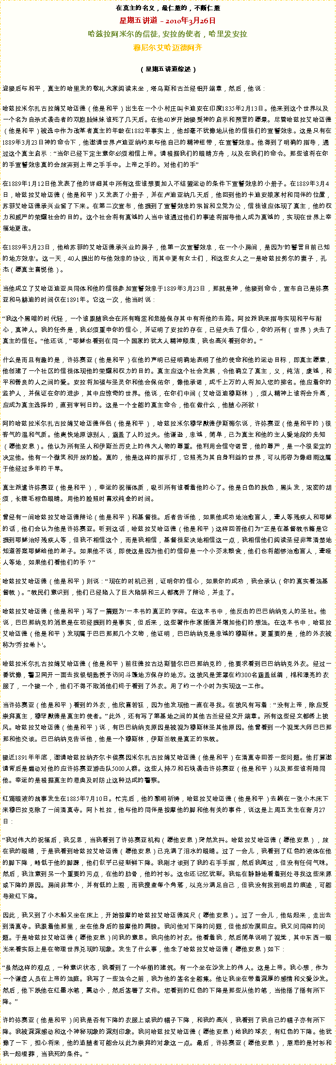 Text Box: 在真主的名义，最仁慈的，不断仁慈星期五讲道  2010年3月26日 
哈兹拉阿米尔的信徒, 安拉的使者，哈里发安拉穆尼尔艾哈迈德阿齐 
（星期五讲道综述）迎接后与和平，真主的哈里发的敬礼大家阅读末坐，塔乌斯和古兰经铝开端章，然后，他说： 哈兹拉米尔扎古拉姆艾哈迈德（他是和平）出生在一个小村庄叫卡迪安在印度1835年2月13日。他来到这个世界以及一个名为自杀式袭击者的双胞胎妹妹谁死了几天后。在他40岁开始接受神的启示和预言的愿景。尽管哈兹拉艾哈迈德（他是和平）被选中作为改革者真主的年龄在1882年事实上，他却毫不犹豫地从他的信徒们的宣誓效忠。这是只有在1889年3月23日神的命令下，他邀请世界卢迪亚纳约束与他自己的精神纽带，在宣誓效忠。他得到了明确的指导，通过这个真主启示：当你已经下定主意你必须相信上帝。请根据我们的眼睛方舟，以及在我们的命令。那些谁将在你的手宣誓效忠真的会放弃到上帝之手手中。上帝之手的。对他们的手

在1889年1月12日他发表了他的详细其中所有这些谁想要加入不结盟运动的条件下宣誓效忠的小册子。在1889年3月4日，哈兹拉艾哈迈德（他是和平）又发表了小册子，并在卢迪亚纳几天后，他回到他的卡迪安娘家村和同伴的位置，苏菲艾哈迈德承兴业留了下来。在第二次宣布，他提到了宣誓效忠的宗旨和立党为公，信徒谁应体现了真主，他的权力和威严的荣耀社会的目的。这个社会将有真诚的人当中谁通过他们的事迹将指导他人成为真诚的，实现在世界上幸福地更改。 

在1889年3月23日，他给苏菲的艾哈迈德承兴业的房子，他第一次宣誓效忠，在一个小房间，是因为'的誓言目前已知的地方效忠'。这一天，40人提出的与他效忠的协议，而其中更有女士们，和这些女人之一是哈兹拉努尔的妻子，孔杰（愿真主喜悦他）。 

当他成立了艾哈迈迪亚共同体和他的信徒参加宣誓效忠于1889年3月23日，那就是神，他接到命令，宣布自己是弥赛亚和马赫迪的时间仅在1891年。它这一次，他当时说： 

我这个黑暗的时代轻，一个谁跟随我会在所有晦涩和危险保存其中有将他的去路。阿拉派我来指导实现和平与耐心，真神人。我的任务是，我必须重申你的信心，并证明了安拉的存在，已经失去了信心，你的所有（世界）失去了真主的信任。他还说，耶稣也看到在同一个国家的犹太人精神颓废，我也高兴看到你的。 

什么是而且有趣的是，许弥赛亚（他是和平）在他的声明已经明确地表明了他的使命和他的运动目标，即真主愿意，他创建了一个社区的信徒体现他的荣耀和权力的目的。真主应这个社会发展，令他确立了真主，义，纯洁，虔诚，和平和善良的人之间的爱。安拉将加强与圣灵你和他会保佑你，像他承诺，成千上万的人将加入您的排名。他应着你的监护人，并保证在你的进步，其中应惊奇的世界。他说，在你们中间（艾哈迈迪穆斯林），须人精神上谁将会升高，应成为真主选择的，直到审判日的。这是一个全能的真主命令，他在做什么，他随心所欲！ 

阿的哈兹拉米尔扎古拉姆艾哈迈德伴侣（他是和平），哈兹拉米尔穆罕默德伊斯梅尔说，许弥赛亚（他是和平的）很客气的温和气质。他爽快地原谅别人，涵盖了人的过失。他谦逊，忠诚，简单，已为真主和他的主人爱地段的先知（愿他安息）。他认为所有圣人和伊斯兰历史上的伟大人物的尊重。他利用会信守诺言，他的尊严，是一个很坚定的决定他。他有一个微笑和开放的脸。真的，他是这样的指示灯，它照亮为其自身利益的世界，可以形容为像细雨这属于他经过多年的干旱。 

真主派遣许弥赛亚（他是和平），幸运的祝福体质，吸引所有谁看着他的心了。他是白色的肤色，黑头发，浓密的胡须，长睫毛棕色眼睛。用他的脸照时喜欢纯金的时间。 

曾经有一间哈兹拉艾哈迈德辩论（他是和平）和基督徒。后者告诉他，如果他成功地治愈盲人，聋人等残疾人和耶稣的话，他们会认为他是许弥赛亚。听到这话，哈兹拉艾哈迈德（他是和平）这样回答他们为正是在基督教书籍是它提到耶稣治好残疾人等，但我不相信这个，而是我相信，基督徒坚决地相信这一点，我相信他们阅读圣经非常清楚地知道答案耶稣给他的弟子。如果他不说，即使这是因为他们的信仰是一个小芥末粮食，他们也将能够治愈盲人，聋哑人等地，如果他们看他们的手？ 

哈兹拉艾哈迈德（他是和平）则说：现在的时机已到，证明你的信心，如果你的成功，我会承认（你的真实看法基督教）。教民们意识到，他们已经陷入了巨大陷阱和三人都离开了辩论，并走了。 

哈兹拉艾哈迈德（他是和平）写了一篇题为'一本书的真正的字样。在这本书中，他反击的巴巴纳纳克人的圣社。他说，巴巴那纳克的消息是在初经提到的是事实，但后来，这些著作作家插值并增加他们的想法。在这本书中，哈兹拉艾哈迈德（他是和平）发现属于巴巴那那几个文物，他证明，巴巴纳纳克是忠诚的穆斯林。更重要的是，他的外衣被称为'乔拉希卜'。 

哈兹拉米尔扎古拉姆艾哈迈德（他是和平）前往德拉古达斯普尔巴巴那纳克的，他要求看到巴巴纳纳克外衣。经过一番犹豫，警卫网开一面去找银钥匙授予访问斗篷地方保存的地方。这披风是笼罩在约300名涵盖丝绸，棉和漂亮的衣服了，一个接一个，他们不得不取消他们终于看到了外衣。用了约一个小时为实现这一工作。 

当许弥赛亚（他是和平）看到的外衣，他欣喜若狂，因为他发现他一直在寻找。在披风有写着：没有上帝，除应受崇拜真主，穆罕默德是真主的使者。此外，还有写了第基地之间的其他古兰经经文开端章。所有这些经文都绣上披风。哈兹拉艾哈迈德（他是和平）说，有巴巴纳纳克原因是被视为穆斯林圣其他原因。他曾看到一个视觉大师巴巴那那和他交谈。巴巴纳纳克告诉他，他是一个穆斯林，伊斯兰教是真正的宗教。 

接近1891年年底，邀请哈兹拉纳齐尔卡侯赛因米尔扎古拉姆艾哈迈德（他是和平）在清真寺回答一些问题。他打算邀请背后是煽动对他的应许弥赛亚游击队5000人群。这些人持刀和石块袭击许弥赛亚（他是和平）以及那些谁将陪同他。幸运的是根据真主的恩典及时防止这种达成的警察。 

红滴眼液的故事发生在1885年7月10日。忙完后，他的黎明祈祷，哈兹拉艾哈迈德（他是和平）去躺在一张小木床下来穆巴拉克除了一间清真寺。阿卜杜拉，他与他的同伴是按摩他的脚和他有关的事件，说这是上周五发生在斋月27日： 

我对伟大的祝福后，我沉思，当我看到了许弥赛亚机构（愿他安息）突然发抖。哈兹拉艾哈迈德（愿他安息），放在我的眼睛，于是我看到哈兹拉艾哈迈德（愿他安息）已充满了泪水的眼睛。过了一会儿，我看到了红色的液体在他的脚下降，略低于他的脚踝，他们似乎已经新鲜下降。我刚才谈到了我的右手手指，然后我闻过，但没有任何气味。然后，我注意到另一个重要的污点，在他的肋骨，他的衬衫。这也还记忆犹新。我站在静静地看着到处寻找这些来源或下降的原因。房间非常小，并有低的上限，而我搜查每个角落，以充分满足自己，但我没有找到明显的痕迹，可能导致红下降。 

因此，我又到了小木船又坐在床上，开始按摩的哈兹拉艾哈迈德英尺（愿他安息）。过了一会儿，他站起来，走出去到清真寺。我跟着他那里，坐在他身后的按摩他的肩膀。我问他对下降的问题，但他却冷漠回应。我又问同样的问题。于是哈兹拉艾哈迈德（愿他安息）问我的意思。我向他的衬衣。他看着我，然后简单说明了视觉，其中东西一眼光来看实际上是在物理世界兑现的现象。发生了什么事，他念了哈兹拉艾哈迈德（愿他安息）如下： 

虽然这样的观点，一种意识状态，我看到了一个华丽的建筑。有一个坐在沙发上的伟人。这是上帝。我心想，作为一个谦虚人员在上帝的法庭。我写了一些法令之前，我为他的签名全能集。他让我坐在带着深厚的感情和父爱沙发。然后，他下跌他在红墨水笔，震动小，然后签署了文件。您看到的红色的下降是那些从他的笔，当他摇了摇有所下降。

许的弥赛亚（他是和平）问我是否有下降的衣服上或我的帽子下降，和我的高兴，我看到了我自己的帽子亦有所下降。我被深深感动和这个神秘现象的深刻印象。我问哈兹拉艾哈迈德（愿他安息）给我的球衣，有红色的下降。他犹豫了一下，担心将来，他的追随者可能会以此为崇拜的对象这一点。最后，许弥赛亚（愿他安息），慈悲的是衬衫和我一起埋葬，当我死的条件。
