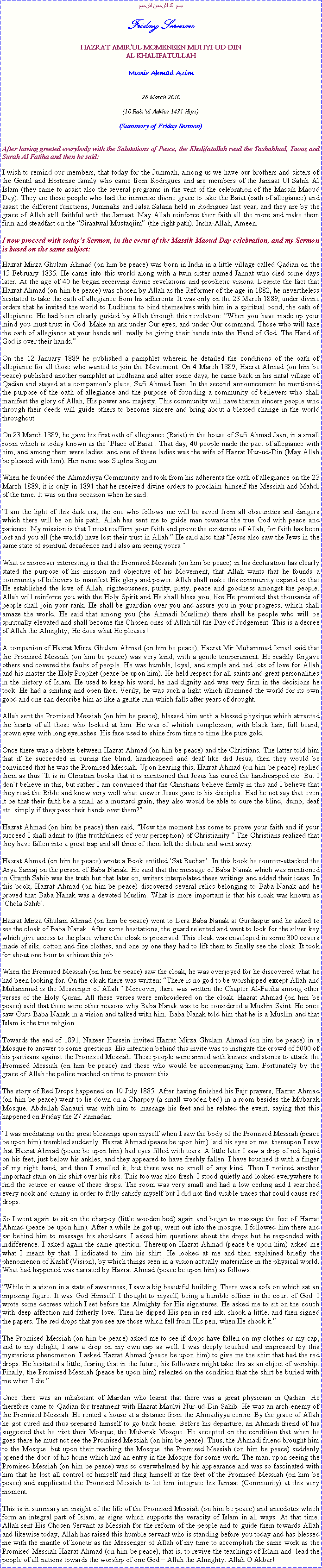 Text Box: بسم الله الرحمن الرحيمFriday SermonHAZRAT AMIRUL MOMENEEN MUHYI-UD-DINAL KHALIFATULLAHMunir Ahmad Azim26 March 2010(10 Rabiul Aakhir 1431 Hijri)(Summary of Friday Sermon)After having greeted everybody with the Salutations of Peace, the Khalifatullah read the Tashahhud, Taouz and Surah Al Fatiha and then he said:I wish to remind our members, that today for the Jummah, among us we have our brothers and sisters of the Gentil and Hortense family who came from Rodrigues and are members of the Jamaat Ul Sahih Al Islam (they came to assist also the several programs in the vent of the celebration of the Massih Maoud Day). They are those people who had the immense divine grace to take the Baiat (oath of allegiance) and assist the different functions, Jummahs and Jalsa Salana held in Rodrigues last year, and they are by the grace of Allah still faithful with the Jamaat. May Allah reinforce their faith all the more and make them firm and steadfast on the Siraatwal Mustaqiim (the right path). Insha-Allah, Ameen.I now proceed with todays Sermon, in the event of the Massih Maoud Day celebration, and my Sermon is based on the same subject: Hazrat Mirza Ghulam Ahmad (on him be peace) was born in India in a little village called Qadian on the 13 February 1835. He came into this world along with a twin sister named Jannat who died some days later. At the age of 40 he began receiving divine revelations and prophetic visions. Despite the fact that Hazrat Ahmad (on him be peace) was chosen by Allah as the Reformer of the age in 1882, he nevertheless hesitated to take the oath of allegiance from his adherents. It was only on the 23 March 1889, under divine orders that he invited the world to Ludhiana to bind themselves with him in a spiritual bond, the oath of allegiance. He had been clearly guided by Allah through this revelation: When you have made up your mind you must trust in God. Make an ark under Our eyes, and under Our command. Those who will take the oath of allegiance at your hands will really be giving their hands into the Hand of God. The Hand of God is over their hands.On the 12 January 1889 he published a pamphlet wherein he detailed the conditions of the oath of allegiance for all those who wanted to join the Movement. On 4 March 1889, Hazrat Ahmad (on him be peace) published another pamphlet at Ludhiana and after some days, he came back in his natal village of Qadian and stayed at a companions place, Sufi Ahmad Jaan. In the second announcement he mentioned the purpose of the oath of allegiance and the purpose of founding a community of believers who shall manifest the glory of Allah, His power and majesty. This community will have therein sincere people who through their deeds will guide others to become sincere and bring about a blessed change in the world throughout.On 23 March 1889, he gave his first oath of allegiance (Baiat) in the house of Sufi Ahmad Jaan, in a small room which is today known as the Place of Baiat. That day, 40 people made the pact of allegiance with him, and among them were ladies, and one of these ladies was the wife of Hazrat Nur-ud-Din (May Allah be pleased with him). Her name was Sughra Begum.When he founded the Ahmadiyya Community and took from his adherents the oath of allegiance on the 23 March 1889, it is only in 1891 that he received divine orders to proclaim himself the Messiah and Mahdi of the time. It was on this occasion when he said:I am the light of this dark era; the one who follows me will be saved from all obscurities and dangers which there will be on his path. Allah has sent me to guide man towards the true God with peace and patience. My mission is that I must reaffirm your faith and prove the existence of Allah, for faith has been lost and you all (the world) have lost their trust in Allah. He said also that Jesus also saw the Jews in the same state of spiritual decadence and I also am seeing yours.What is moreover interesting is that the Promised Messiah (on him be peace) in his declaration has clearly stated the purpose of his mission and objective of his Movement, that Allah wants that he founds a community of believers to manifest His glory and power. Allah shall make this community expand so that He established the love of Allah, righteousness, purity, piety, peace and goodness amongst the people. Allah will reinforce you with the Holy Spirit and He shall bless you, like He promised that thousands of people shall join your rank. He shall be guardian over you and assure you in your progress, which shall amaze the world. He said that among you (the Ahmadi Muslims) there shall be people who will be spiritually elevated and shall become the Chosen ones of Allah till the Day of Judgement. This is a decree of Allah the Almighty; He does what He pleases!A companion of Hazrat Mirza Ghulam Ahmad (on him be peace), Hazrat Mir Muhammad Ismail said that the Promised Messiah (on him be peace) was very kind, with a gentle temperament. He readily forgave others and covered the faults of people. He was humble, loyal, and simple and had lots of love for Allah and his master the Holy Prophet (peace be upon him). He held respect for all saints and great personalities in the history of Islam. He used to keep his word; he had dignity and was very firm in the decisions he took. He had a smiling and open face. Verily, he was such a light which illumined the world for its own good and one can describe him as like a gentle rain which falls after years of drought.Allah sent the Promised Messiah (on him be peace), blessed him with a blessed physique which attracted the hearts of all those who looked at him. He was of whitish complexion, with black hair, full beard, brown eyes with long eyelashes. His face used to shine from time to time like pure gold.Once there was a debate between Hazrat Ahmad (on him be peace) and the Christians. The latter told him that if he succeeded in curing the blind, handicapped and deaf like did Jesus, then they would be convinced that he was the Promised Messiah. Upon hearing this, Hazrat Ahmad (on him be peace) replied them as thus It is in Christian books that it is mentioned that Jesus has cured the handicapped etc. But I dont believe in this, but rather I am convinced that the Christians believe firmly in this and I believe that they read the Bible and know very well what answer Jesus gave to his disciples. Had he not say that even it be that their faith be a small as a mustard grain, they also would be able to cure the blind, dumb, deaf etc. simply if they pass their hands over them?Hazrat Ahmad (on him be peace) then said, Now the moment has come to prove your faith and if your succeed I shall admit to (the truthfulness of your perception) of Christianity. The Christians realized that they have fallen into a great trap and all three of them left the debate and went away.Hazrat Ahmad (on him be peace) wrote a Book entitled Sat Bachan. In this book he counter-attacked the Arya Samaj on the person of Baba Nanak. He said that the message of Baba Nanak which was mentioned in Granth Sahib was the truth but that later on, writers interpolated these writings and added their ideas. In this book, Hazrat Ahmad (on him be peace) discovered several relics belonging to Baba Nanak and he proved that Baba Nanak was a devoted Muslim. What is more important is that his cloak was known as Chola Sahib.Hazrat Mirza Ghulam Ahmad (on him be peace) went to Dera Baba Nanak at Gurdaspur and he asked to see the cloak of Baba Nanak. After some hesitations, the guard relented and went to look for the silver key which give access to the place where the cloak is preserved. This cloak was enveloped in some 300 covers made of silk, cotton and fine clothes, and one by one they had to lift them to finally see the cloak. It took for about one hour to achieve this job.When the Promised Messiah (on him be peace) saw the cloak, he was overjoyed for he discovered what he had been looking for. On the cloak there was written: There is no god to be worshipped except Allah and Muhammad is the Messenger of Allah. Moreover, there was written the Chapter Al-Fatiha among other verses of the Holy Quran. All these verses were embroidered on the cloak. Hazrat Ahmad (on him be peace) said that there were other reasons why Baba Nanak was to be considered a Muslim Saint. He once saw Guru Baba Nanak in a vision and talked with him. Baba Nanak told him that he is a Muslim and that Islam is the true religion.Towards the end of 1891, Nazeer Hussein invited Hazrat Mirza Ghulam Ahmad (on him be peace) in a Mosque to answer to some questions. His intention behind this invite was to instigate the crowd of 5000 of his partisans against the Promised Messiah. These people were armed with knives and stones to attack the Promised Messiah (on him be peace) and those who would be accompanying him. Fortunately by the grace of Allah the police reached on time to prevent this.The story of Red Drops happened on 10 July 1885. After having finished his Fajr prayers, Hazrat Ahmad (on him be peace) went to lie down on a Charpoy (a small wooden bed) in a room besides the Mubarak Mosque. Abdullah Sanauri was with him to massage his feet and he related the event, saying that this happened on Friday the 27 Ramadan:I was meditating on the great blessings upon myself when I saw the body of the Promised Messiah (peace be upon him) trembled suddenly. Hazrat Ahmad (peace be upon him) laid his eyes on me, thereupon I saw that Hazrat Ahmad (peace be upon him) had eyes filled with tears. A little later I saw a drop of red liquid on his feet, just below his ankles, and they appeared to have freshly fallen. I have touched it with a finger of my right hand, and then I smelled it, but there was no smell of any kind. Then I noticed another important stain on his shirt over his ribs. This too was also fresh. I stood quietly and looked everywhere to find the source or cause of these drops. The room was very small and had a low ceiling and I searched every nook and cranny in order to fully satisfy myself but I did not find visible traces that could cause red drops.  
So I went again to sit on the charpoy (little wooden bed) again and began to massage the feet of Hazrat Ahmad (peace be upon him). After a while he got up, went out into the mosque. I followed him there and sat behind him to massage his shoulders. I asked him questions about the drops but he responded with indifference. I asked again the same question. Thereupon Hazrat Ahmad (peace be upon him) asked me what I meant by that. I indicated to him his shirt. He looked at me and then explained briefly the phenomenon of Kashf (Vision), by which things seen in a vision actually materialise in the physical world. What had happened was narrated by Hazrat Ahmad (peace be upon him) as follows: 
While in a vision in a state of awareness, I saw a big beautiful building. There was a sofa on which sat an imposing figure. It was God Himself. I thought to myself, being a humble officer in the court of God. I wrote some decrees which I set before the Almighty for His signatures. He asked me to sit on the couch with deep affection and fatherly love. Then he dipped His pen in red ink, shook a little, and then signed the papers. The red drops that you see are those which fell from His pen, when He shook it.
The Promised Messiah (on him be peace) asked me to see if drops have fallen on my clothes or my cap, and to my delight, I saw a drop on my own cap as well. I was deeply touched and impressed by this mysterious phenomenon. I asked Hazrat Ahmad (peace be upon him) to give me the shirt that had the red drops. He hesitated a little, fearing that in the future, his followers might take this as an object of worship. Finally, the Promised Messiah (peace be upon him) relented on the condition that the shirt be buried with me when I die.Once there was an inhabitant of Mardan who learnt that there was a great physician in Qadian. He therefore came to Qadian for treatment with Hazrat Maulvi Nur-ud-Din Sahib. He was an arch-enemy of the Promised Messiah. He rented a house at a distance from the Ahmadiyya centre. By the grace of Allah he got cured and thus prepared himself to go back home. Before his departure, an Ahmadi friend of his suggested that he visit their Mosque, the Mubarak Mosque. He accepted on the condition that when he goes there he must not see the Promised Messiah (on him be peace). Thus, the Ahmadi friend brought him to the Mosque, but upon their reaching the Mosque, the Promised Messiah (on him be peace) suddenly opened the door of his home which had an entry in the Mosque for some work. The man, upon seeing the Promised Messiah (on him be peace) was so overwhelmed by his appearance and was so fascinated with him that he lost all control of himself and fling himself at the feet of the Promised Messiah (on him be peace) and supplicated the Promised Messiah to let him integrate his Jamaat (Community) at this very moment. This is in summary an insight of the life of the Promised Messiah (on him be peace) and anecdotes which form an integral part of Islam, as signs which supports the veracity of Islam in all ways. At that time, Allah sent His Chosen Servant as Messiah for the reform of the people and to guide them towards Allah and likewise today, Allah has raised this humble servant who is standing before you today and has blessed me with the mantle of honour as the Messenger of Allah of my time to accomplish the same work as the Promised Messiah Hazrat Ahmad (on him be peace), that is, to revive the teachings of Islam and  lead the people of all nations towards the worship of one God  Allah the Almighty. Allah O Akbar!