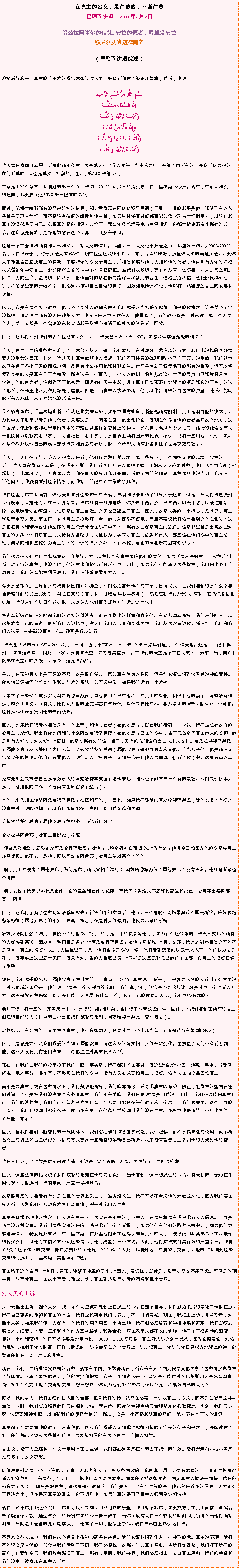 Text Box: 在真主的名义，最仁慈的，不断仁慈星期五讲道  2010年4月2日 

哈兹拉阿米尔的信徒, 安拉的使者，哈里发安拉穆尼尔艾哈迈德阿齐  
（星期五讲道综述）迎接后与和平，真主的哈里发的敬礼大家阅读末坐，塔乌斯和古兰经铝开端章，然后，他说： بِسْمِ اللَّهِ الرَّحْمَنِ الرَّحِيمِإِذَا السَّمَاء انشَقَّتْوَأَذِنَتْ لِرَبِّهَا وَحُقَّتْوَإِذَا الْأَرْضُ مُدَّتْوَأَلْقَتْ مَا فِيهَا وَتَخَلَّتْوَأَذِنَتْ لِرَبِّهَا وَحُقَّتْ当天堂突发四分五裂，听着她所不欲主 - 这是她义不容辞的责任 - 当地球展开，并给了她所有的，并似乎成为空的，你们听她的主 - 这是她义不容辞的责任 - （第84章诗篇1-6） 

本章是由25个章节，我看过的第一个五年诗句，2010年4月2日的清真寺，在毛里求斯北今天。现在，在帮助和真主的恩典，我要启发这5本章第一经文的意义。 
  
同时，我提供给我所有的兄弟姐妹的信息，和儿童发现在阿兹哈穆罕默德（伊斯兰世界的和平是他）和我所有的孩子谁是学习古兰经。而不是没有价值的阅读其他书籍，如果以往任何时候都可能为您学习古兰经谢里夫，以防止和真主的愤怒惩罚自己。如果真的是你知道它的价值，那么你将永远寻求古兰经知识，你都会祈祷落实其所有的命令。这应该是有利于更好地为您在这个世界上，以及在来世。 
  
这是一个在全世界所有穆斯林和意见，对人类的信息。我能说出，人类处于危险之中，我重复一遍 - 从2003-2008年后，我在发表于同称号危险人文说教，现在经过这么多年后我回来了同样的呼吁，提醒你人类的确是危险 - 只要你人不重视自己坚决真主的绳索，不要把你的心交给真主，并相信和服从他的先知和他的使者，他向所有为你的好福利发送到领导你真主，那么你将面临的种种不幸降临你应。当我们以玫瑰，美丽和芬芳，但你看，四周是其茎刺。同样，人的生命是像玫瑰一样漂亮，但他面对的是在他的路径中找到荆棘丛生。信徒必须不惜一切代价保持耐心等，不论是坚定的无数不幸，他必须不重视自己世俗的景点，因为如果他这样做，他就有可能被疏远真主的恩惠和祝福。 

因此，它是在这个特殊时刻，他忽略了灵性的教诲和抛弃我们敬爱的先知穆罕默德（和平的教诲之）谁是整个宇宙的祝福，谁对世界所有的人来改革人类 - 他没有来只为阿拉伯人，他带回了伊斯兰教不仅是一种宗教，或一个人或一个人，或一节却是一个普遍的宗教宣扬和平及提交给我们的独特的创造者，阿拉。 

因此，让我们回到我们的古兰经经文 - 真主说：当天堂突发四分五裂。你怎么理解这短短的诗句？ 
  
今天，世界正面临着各种灾难，而且大部分从天上来。我们发现，在对飓风，龙卷风的形式，和闪电的爆裂到处需要人的生命的表现。此外，当从天上真主体现他的愤怒，我们看到地震的体现和剥夺了千百万人的生命。我们认为这已在世界各个国家的情况为例，最近有什么在海地和智利发生。世界是有助于修复遇到的所有的销毁，但可以修复到完美的人是真主已下令销毁？所有这是一个警告，一个人的教训，将其脱离这个世界的景点自己和崇拜只有一位神，他的创造者，谁创造了天地完善，即没有在天空中裂，并在真主已如雨落在地球上的复苏和它的天空，为这个地球，在那里他的人得到好处，屋顶。但是，当真主的愤怒表现，他可以作出同样的雨这样的力量，地球不能吸收所有的水域，从而对洪水的形成带来。 

我必须告诉你，毛里求斯也将不会从这些灾难幸免，如果它偏离轨道，将超越所有限制。真主是限制他的愤怒，因为其中关于毛里求斯是他的使者，只要这是一个简陋在座，他会保护它，但现在他命令他的使者离开这个地方，这个国家，然后将猎物毛里求斯其中的灾难已经威胁到它身上的种种，如海啸，飓风等毁灭性的，政府的政治也有助于把这种颓废状态毛里求斯，尽管推出了毛里求斯，是世界上所有国家的代表，不过，仍有一些纠纷，仇恨，嫉妒和每个教派以他自己的裁决感到高兴和满意的表现，他们不希望从所有那些抓住了世界灾难的教训。 
  
今天，当人们在参与地方的天空表现来看，他们称之为自然现象，或一些东西，一个司空见惯的现象。安拉的话：当天堂突发四分五裂，在毛里求斯，我们看到自神圣的表现形式，开始从天空迹象种种，他们已全面彩虹（晕彩虹），电器风暴，两月食表现太阳和在昨天的斋月和月亮同月后做了古兰经朗诵，真主体现他的光明。我没有告诉任何人，我没有看到这个情况，而我对古兰经的评工作的好几倍。 

谁在这里，你在我面前，你今天也看到这些神圣的表现，电视和报纸也谈了很多关于这些。但是，当人们谁连接到世俗娱乐，肯定他们只在一只脚站立。当你只有一只脚走路，你失去平衡。真主已与两只脚天才您，以便您能站稳。这意味着你必须遵守的性质是由真主创造。这天也已建立了真主。因此，这是人类的一个标志，尤其是对真主和毛里求斯人民。而在同一时间真主是投影灯，宣布他的东西你不留意。而且不要说我们没有看到这个在北光（这是根据身体和精神也让他选择的真主派遣使者在你们中间）。所有这些都是真主的迹象。谁是那些谁是会想这些对真主的迹象？他们是真主的人被称为最聪明的人谁认为，实现对真主的迹象和伟大，那些谁在他们心中的真主恐惧，谦卑的和那些谁认为真主对他的设计的伟大之处，他们不谁是真正的情报都被剥夺知识分子。 
  
我们必须使人们对世界状况意识 - 自然与人类 - 以免惩治和真主降临他们的愤怒。如果说这只是嘴唇上，就很难判断，对宇宙的真主，他的创作，他的主张和格雷斯缺乏观察。因此，如果我们不能承认这些祝福，我们向他表明忘恩负义，我们怎么能提供信息呢？我们应该避免常规类的活动。 
  
今天是星期五。世界各地的穆斯林星期五祈祷会，他们必须离开他们的工作，出席仪式，但我们看到的是什么？布道持续时间约10至15分钟（阿拉伯文的语言，我们很难理解毛里求斯），然后在祈祷站5分钟。有时，在乌尔都语也讲道，所以人们不明白什么。他们只是认为他们曾参加周五祈祷。这一切！ 
  
星期五祈祷时间应分配给我们的独特的创造者，正在寻找他的忏悔和宽恕他。在参加周五祈祷，我们应该明白，以改革发表自己的布道，刷新我们的记忆中，注入到我们的心脏和灵魂灵性。我们从这次布道教训将有利于我们和我们的孩子 - 带来新的精神一代。改革是逐步进行。 
  
当天堂突发四分五裂 - 为什么真主一词，适用于突发四分五裂？第一点我们是真主创造天地。这是古兰经中提到：你看这创造。因此，大家只要看看天空，并考虑其重要性。在我们的天空是不带任何支柱，光束。当，雷声和闪电在天空中的失误，大家说，这是自然的。 
  
是的，在某种意义上是正确的答案。这是很自然的，因为真主创造的性质。但是你必须认识到它背后的神的青睐。你应该知道如何分析其性质和对创造的想法。如何闪电发生如果我们没有一个造物主。 
  
我带来了一些圣训演示如何阿兹哈穆罕默德（愿他安息）已在他心中的真主的恐惧。同伴和他的妻子，阿兹哈阿伊莎（愿真主喜悦她）有关，他们认为他的脸变得苍白与恐惧，恐惧来自他的心，根深蒂固的底部 - 他担心上帝可怕。这种担心也表示赞同他的亲密伙伴。 
  
因此，如果我们穆斯林相信只有一个上帝，和他的使者（愿他安息），即使我们看到一个火花，我们应该有这样的心真主的恐惧。我会将你如何和为什么阿兹哈穆罕默德（愿他安息）已在他心中，当天气改变了真主伟大的恐惧 - 他是所有先知长，对先知，密封 - 他是长所有先知谁去世了，所有的先知谁将会在未来来也长。哈兹拉特穆罕默德（愿他安息）从未关闭了大门先知。哈兹拉特穆罕默德（愿他安息）来纪念过去和其他人谁先知会他。他是所有先知最完美的模型。他自己设置他的一切行动的最好例子。先知应该来自他的共同体（伊斯兰教）继续这项崇高的工作。 
  
没有先知会来宣告自己是作为更大的阿兹哈穆罕默德（愿他安息）和他也不能宣布一个新的宗教。他们来到这里只是为了继续他的工作，不要再有生命密码（圣书）。 
  
其他未来先知应该从阿兹哈穆罕默德（社区和平他）。因此，如果我们敬爱的阿兹哈穆罕默德（愿他安息）有很大的真主对一切的恐惧，所以我们如何能在一声明一切自然光线和色调？ 
  
哈兹拉特穆罕默德（愿他安息）很担心，当他看到风吹。 
   
哈兹拉特阿伊莎（愿真主喜悦她）报道： 
  
每当风吹猛烈，云彩变厚阿兹哈穆罕默德（愿他）的脸变得苍白而担心。为什么？他非常害怕因为他的心是与真主充满恐惧。他不安，激动，所以阿兹哈阿伊莎（愿真主与她高兴）问他： 
  
啊，真主的使者（愿他安息）为何是你，所以害怕和激动？阿兹哈穆罕默德（愿他安息）没有答复。他只是背诵这个祷告： 
  
啊，安拉！我恳求祢此风良好，它的配置和良好的优势。而我问祢避难从邪恶和其配置和缺点，它可能会导致邪恶。阿明 
  
因此，让我们了解了这种阿兹哈穆罕默德（祈祷和平的意思后，他） - 一个是吹的风携带黑暗的厚云祈求。哈兹拉特穆罕默德（愿他安息）的不安，急躁，激动，在这种天气强调。他反复吟诵的祈祷。 
  
哈兹拉特阿伊莎（愿真主喜悦她）对他说：真主的（是和平的使者啊他），你为什么这么强调，当天气变化？所有的人都感到高兴，因为宣布降雨量是多少？阿兹哈穆罕默德（愿他）回答说：啊，艾莎，我怎么能够相信这可能不是风宣布真主的愤怒？ AD的人被摧毁了，风。他们也很开心的时候，他们看到黑暗的厚云带来大雨。他们认为它是好的，但事实上这些云带无雨，但只有对广告的人彻底毁灭。同样是这些云彩摧毁他们！在那一刻真主的愤怒已经无期望。 
  
然后，我们敬爱的先知（愿他安息）提到古兰经，章诗24-25 46 - 真主说：后来，当平视显示器的人看到了处罚中的一对云形成的山谷来，他们说： '这是一个云将雨给我们。'我们说，'不，但它是您寻求加速 - 风是其中一个严重的惩罚。这将摧毁其主指挥一切。等到第二天早晨'有什么可看，除了自己的住房。因此，我们报答有罪的人。 
  
要清楚你 - 有一些时间来考虑一下 - 打开你的眼睛和耳朵，否则你将失去这些邮件。因此，让我们看到在所有的真主创造的最好的人心目中的上帝害怕我们敬爱的先知，阿兹哈穆罕默德（愿他安息）。 
  
尽管如此，在纯古兰经其中提到真主，他不会惩罚人，只要其中一个出现先知 - （清楚诗诗在第8章34条） 
  
因此，这就是为什么我们敬爱的先知（愿他安息）有这么多的阿拉怕当天气突然变化。这提醒了人们不久前惩罚他。这些人没有支付任何注意，当时他通过对真主使者的话。 
  
现在，让我们在我们的心里投下我们一眼！事实是，我们都淹没在罪过，但这些自然灾害，地震，洪水，龙卷风，闪电，意外事故，爆炸等，不影响在我们的心中。没有人关心或害怕真主的愤怒。没有人在内心最害怕真主。 
  
而不是为真主，或在这种情况下，我们热切地祈祷，我们的罪悔改，并寻求真主的保护，防止可能发生的惩罚在任何时间，而不是把我们的注意力和心脏真主，我们不在乎的。我们只是说这是自然的 - 因此，我们必须转向真主自己，我们的造物主，我们永远不知道会发生什么。阿惩罚可能会在任何时间和一个第二，我们必须离开这个世界的一部分。我们必须回到那个孩子一样当你在早上送他离开学校回到我们的造物主。你以为他是清洁，不与他生气（当他回来家）。 
  
因此，当我们看到不断变化的天气条件下，我们必须随时准备请求宽恕。我们提供，而不是搞愚蠢的谈判，或不符合真主的做法如古兰经所述事情的方式容易一些愚蠢的解释自己祈祷。从来没有警告真主惩罚他的人通过他的使者。 
  
当使者自认，他通常是展示宗教赤纬 - 不道德 - 完全黑暗 - 人离开灵性与全世界明显迹象。 
  
因此，这些圣训的话反映了我们敬爱的先知在他的内心深处，当他看到了这一切发生的事情。有天祈祷，无论在任何情况下，他提出，当有暴雨，严重干旱和日食。 
  
这是很可悲的，看看有什么是在整个世界上发生的。当灾难发生，我们可以不考虑他的宗教或文化，因为我们要在别人看，因为我们不知道会发生什么事情，将来对我们的国家。 

真主是日常表现他的愤怒，但人没有理会它。这实在是不幸的，不幸的，在这里藏匿在毛里求斯人的信息。世界是猎物的各种灾难。我看到这些灾难的来临。毛里求斯一个严重警告，如果他们在他们的路径标题继续，如果他们继续隐瞒信息，特别是那些发生在毛里求斯，在那里他们正在阻碍从知道真相的人，即使报纸和私营电台正在尽最好的揭露真相，但他们在前线来否认这些信息，他们掩盖另一种方式。因此，他们应当支付其行为的严重后果。我看（3次）这个伟大的灾难，像许弥赛亚的（他是和平）说：因此，我看到地上的猎物（灾害）大地震...我看到这些灾难的情况下，毛里求斯和其他国家应脸。 
  
真主给了这个启示：他们的表现，践踏了神圣的灰尘。因此，要记住，即使是小毛里求斯也不能幸免。阿风是体现本身，从而使真主，在这个声音的话应英沙，真主到达毛里求斯的四角和整个世界。 

对人类的上诉 
  
我今天提出上诉，整个人类，我们每个人应该考虑到正在发生的事情在整个世界，我们必须采取的宗教工作很在意 - 我们自己更多的重视和真主的审议。我们应该要求我们的罪过，不时时间宽恕。现在，我提出上诉，非常珍贵，对整个人类，如果我们每个人都有一个我们的房子周围一小块土地，我们就必须培育和种植水果和蔬菜。我们必须发展壮大，红薯，木薯，玉米和其他作为基本膳食淀粉类食物。现在家里人都不吃的食物，他们花了很多钱的酒店，餐馆，小吃和酒吧 - 他们可以很容易地用卢比。 3000 - 15000每晚餐。真主赞成你这么有钱花，因为它需要它。您没有足够的控制了你的财富。同样的情况时，你很荣幸在这个世界上 - 你忘记真主。你认为你已经成为地球上的神。你觉得你拥有一切 - 财富和儿童。 
  
现在，我们正面临着粮食危机的各种 - 就像在中国。你觉得现在，看它会在其本国人民或其他国家？这种情况也发生了与印度。它承诺要帮助别人，但你肯定和把握，它会？你知道未来 - 什么灾害不能面对？巴基斯坦又是怎么回事 - 将会发生什么变化呢？灾害对灾难！想一想它。你认为他们都将与你们卖饭还是会继续为自己的人民？ 
  
所以，我的亲人，我们必须作出大量的储蓄 - 拯救我们的钱，花只在必要时允许以真主的方式，而不是在赌博或奖券活动。同时，我们必须培养我们的头脑和灵魂，就像我们的身体精神需要的食物是身体强壮健康。那么，我们的灵魂 - 它需要精神食粮，以加强我们的伊斯兰信仰。所以，这是一个严格和认真的呼吁，我发表在今天这个讲道。 
  
真主给了你需要悔改的时间，只崇拜他，跟随我们敬爱的先知穆罕默德阿兹哈（完美的例子和平之），并阅读古兰经。你们都已经抛弃这些精神价值 - 大家都相信你在这个世界上永恒的短暂。 
  
真主说，没有人会逃脱了他关于审判日在古兰经。我们都必须考虑在他的面前我们的行为。没有母亲将不得不考虑她的孩子，反之亦然。 
  
此消息是针对这两个 - 所有的人（青年人和老年人），以及各国政府。我再说一遍，人类有危险的！世界正面临着严重的经济危机 - 所有这些，当人们已经把他们回到灵性发生。如果你坚持这条赛道，肯定真主的愤怒会加快，然后你就会哭了苦笑：哪里是救世主，谁必须来驱散黑暗，我们是吗？他在你面前的是，他已经来给你的信息，人类正处于危险之中，但你是玩聋子的耳朵。你不想听他。如果你真的得到了真主的惩罚受灾相信祂？ 
  
现在，如果你拒绝这个消息，你也可以回来嘲笑和利用它的乐趣，我很对不起你，你要交待，在真主面前。请试着去了解这个说教，通过与真主的恐惧在你的心一步一步来。当你发现有人在一个较长的时间叩头祈祷？当他们面对困难，当问题由全能的宽限期解决了，他忘了一切，他停止崇拜 - 或在自己虚脱热切地祈祷。 
  
不喜欢这些人成为。我们在这个世界上播种收获将在来世。我们必须认识到作为一个神圣的标志真主的表现。我们不能说这是自然的。即使当我们看到了下雨，我们必须说，这所发生的真主恩典。当我们觉得热，我们打开我们的窗户，让新鲜空气。我们说荣耀归于真主。所有的事情，我们接受，我们必须指出，它由真主恩典。我们的荣誉和我们的生活被发现在真主的手中。 
