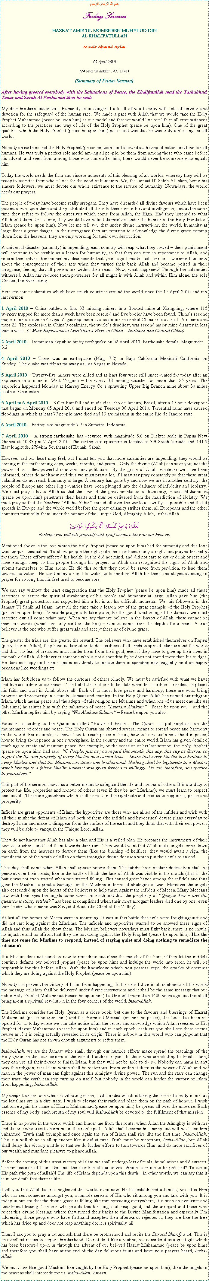 Text Box: بسم الله الرحمن الرحيمFriday SermonHAZRAT AMIRUL MOMENEEN MUHYI-UD-DINAL KHALIFATULLAHMunir Ahmad Azim09 April 2010(24 Rabiul Aakhir 1431 Hijri)(Summary of Friday Sermon)After having greeted everybody with the Salutations of Peace, the Khalifatullah read the Tashahhud, Taouz and Surah Al Fatiha and then he said:My dear brothers and sisters, Humanity is in danger! I ask all of you to pray with lots of fervour and devotion for the safeguard of the human race. We made a pact with Allah that we would take the Holy Prophet Muhammad (peace be upon him) as our model and that we would live our life in all circumstances according to the practices and way of life of the Holy Prophet (peace be upon him). One of the great qualities which the Holy Prophet (peace be upon him) possessed was that he was truly a blessing for all worlds. Nobody on earth except the Holy Prophet (peace be upon him) showed such deep affection and love for all humans. He was truly a perfect role model among all people, be them from among those who came before his advent, and even from among those who came after him; there would never be someone who equals him.Today the world needs the firm and sincere adherents of this blessing of all worlds, whereby they will be ready to sacrifice their whole lives for the good of humanity. We, the Jamaat Ul Sahih Al Islam, being his sincere followers, we must devote our whole existence to the service of humanity. Nowadays, the world needs our prayers.The people of today have become really arrogant. They have discarded all divine favours which have been poured down upon them and they attributed all these to their own effort and intelligence, and at the same time they refuse to follow the directives which come from Allah, the High. Had they listened to what Allah told them for so long, they would have rallied themselves under the banner of the Holy Prophet of Islam (peace be upon him). Now let me tell you that under divine instructions, the world, humanity at large faces a great danger; in their arrogance they are refusing to acknowledge the divine grace coming down from the heavens; they are only working for their own destruction. A universal disaster (calamity) is impending; each country will reap what they sowed  their punishment will continue to be visible as a lesson for humanity, so that they can turn in repentance to Allah, and reform themselves. Remember my dear people that years ago I made such sermons, warning humanity about the consequences of their acts when they turned their back Allah and became poised in their arrogance, feeling that all powers are within their reach. Now, what happened? Through the calamities witnessed, Allah has reduced them powerless for all might is with Allah and within Him alone, the sole Creator, the Everlasting. Here are some calamities which have struck countries around the world since the 1st April 2010 and my last sermon:1 April 2010  China battled to find 33 missing miners in a flooded mine at Xiangning, where 115 workers trapped for more than a week have been rescued and five bodies have been found. Chinas second major mine disaster in 4 days. A gas explosion at a coalmine in central China kills at least 19 miners and traps 25. The explosion in Chinas coalmine, the worlds deadliest, was second major mine disaster in less than a week. (2 Mine Explosions in Less Than a Week in China  Northern and Central China)2 April 2010  Dominican Republic hit by earthquake on 02 April 2010. Earthquake details: Magnitude: 3.24 April 2010  There was an earthquake (Mag. 7.2) in Baja California Mexicali California on Sunday.  The quake was felt as far away as Las Vegas in Nevada. 5 April 2010  Twenty-five miners were killed and at least four were still unaccounted for today after an explosion in a mine in West Virginia  the worst US mining disaster for more than 25 years. The explosion happened Monday at Massey Energy Co.'s sprawling Upper Big Branch mine about 30 miles south of Charleston.5 April to 6 April 2010  Killer Rainfall and mudslides: Rio de Janeiro, Brazil, after a 17 hour downpour that began on Monday 05 April 2010 and ended on Tuesday 06 April 2010. Torrential rains have caused floodings in which at least 77 people have died and 13 are missing in the entire Rio de Janeiro state.6 April 2010  Earthquake magnitude 7.7 in Sumatra, Indonesia.7 April 2010  A strong earthquake has occurred with magnitude 6.0 on Richter scale in Papua New Guinea at 10.33 pm 7 April 2010. The earthquake epicentre is located at 3.9 South latitude and 141.9 East longitude, 2794km Southeast of Kunak, Sabah.However sad our heart may feel, but I must tell you that more calamities are impending; they would be coming in the forthcoming days, weeks, months, and years  Only the divine (Allah) can save you; not the power of so-called powerful countries and politicians. By the grace of Allah, whatever we have been informed, others do not know and thus we must pray a lot, if I may say pray constantly so that these great calamities do not reach humanity at large. A century has gone by and now we are in another century; the people of Europe and other big countries have been plunged into the darkness of infidelity and idolatry. We must pray a lot to Allah so that the love of the great benefactor of humanity, Hazrat Muhammad (peace be upon him) penetrates their hearts and thus be delivered from the malediction of idolatry. We must pray so that the Takbeer Allahu Akbar spread all over the world as swiftly as possible and that it spreads in Europe and the whole world before the great calamity strikes them; all Europeans and the other countries must rally them under the banner of the Unique God, Almighty Allah, Insha-Allah. لَعَلَّكَ بَاخِعٌ نَّفْسَكَ أَلَّا يَكُونُوا مُؤْمِنِينَPerhaps you will kill yourself with grief because they do not believe.Mentioned above is the love which the Holy Prophet (peace be upon him) had for humanity and this love was unique, unequalled. To show people the right path, he sacrificed many a night and prayed fervently for them. These efforts affected his health, but he did not mind, and did not care to eat or drink or rest and have enough sleep so that people through his prayers to Allah can recognised the signs of Allah and submit themselves to Him alone. He did this so that they could be saved from perdition, to lead them towards salvation. He used many a night to wake up to implore Allah for them and stayed standing in prayer for so long that his feet used to become sore. We can say without the least exaggeration that the Holy Prophet (peace be upon him) made all these sacrifices to assure the spiritual awakening of his people and humanity at large. Allah gave him (the Prophet) great protection and supported him a lot in all his difficult moments. We, his followers in the Jamaat Ul Sahih Al Islam, must all the time take a lesson out of the great example of the Holy Prophet (peace be upon him). To enable progress to take place, for the good functioning of the Jamaat, we must sacrifice our all come what may. When we say that we believe in the Envoy of Allah, these cannot be insincere words (which are only said on the lips)  it must come from the depth of our heart. A true believer is the one who suffer great trials and accept these as of divine grace.The greater the trials are, the greater the reward. The believers who have established themselves on Taqwa (piety, fear of Allah), they have no hesitation to do sacrifices of all kinds to spread Islam around the world and thus, no fear of creatures must hinder them from their goal, even if they have to give up their lives in the path of Allah. A believer is someone who is not a spendthrift; he does not spend more than his budget. He does not copy on the rich and is not thirsty to imitate them in spending extravagantly be it on happy occasions like weddings etc.Islam has forbidden us to follow the customs of others blindly. We must be satisfied with what we have and live according to our means. The faithful is not one to hesitate when his sacrifice is needed; he places his faith and trust in Allah above all. Each of us must love peace and harmony; these are what bring progress and prosperity in a family, Jamaat and country. In the Holy Quran Allah has named our religion Islam, which means peace and the adepts of this religion are Muslims and when one of us meet one like us (Muslims) he salutes him with the salutation of peace Assalam Alaikum  Peace be upon you  and the other Muslim replies him by saying Wa Alaikum Salaam  Peace be upon you also. Paradise, according to the Quran is called House of Peace. The Quran has put emphasis on the maintenance of order and peace. The Holy Quran has showed several means to spread peace and harmony in the world. For example, it shows how to reach peace of heart, how to keep ones household in peace, how to bring about peace in ones workplace, in the country and the entire world. Islam has given detailed teachings to create and maintain peace. For example, on the occasion of his last sermon, the Holy Prophet (peace be upon him) had said: O People, just as you regard this month, this day, this city as Sacred, so regard the life and property of every Muslim as a sacred trust Learn that every Muslim is a brother to every Muslim and that the Muslims constitute one brotherhood. Nothing shall be legitimate to a Muslim which belongs to a fellow Muslim unless it was given freely and willingly. Do not, therefore, do injustice to yourselves.This part of the sermon shows us a better means to safeguard the life and honour of others. It is our duty to protect the life, properties and honour of others (even if they be not Muslims); we must learn to respect one and all. These are guidelines which shall keep us in the right path and lead us to happiness, peace and prosperity.Infidels are great opponents of Islam; the hypocrites are those who are allies of the infidels and wish with all their might the defeat of Islam and both of them (the infidels and hypocrites) devise plans everyday to destroy Islam and make it disappear from the surface of the earth and they think that with their evil powers they will be able to vanquish the Unique Lord, Allah. They do not know that Allah has also a plan and His is a veiled plan. He prepares the instruments of their own destructions and lead them towards their ruin. They would want that Allah make angels come down on earth from the heavens to destroy them (like the burning of hellfire); they would await a sign, the manifestation of the wrath of Allah on them through a divine decision which put their evils to an end.That day shall come when Allah shall appear before them. The fatidic hour of their destruction shall be pendent over their heads, like in the battle of Badr the face of Allah was visible in the clouds (that is, the battle was not even started when rain started falling. This caused great havoc among the infidels and thus gave the Muslims a great advantage for the Muslims in terms of strategies of war. Moreover the angels also descended upon the hearts of the believers to help them against the infidels of Mecca. Many Meccans saw with their eyes the angels come down on earth and thus the prophecy of Quziyal-Amr  and the question is (thus) settled? has been accomplished when their most arrogant leaders died one by one; even their leader whose name was Sayyidul Wadi (the Chief of the Valley).At last all the homes of Mecca were in mourning. It was in this battle that evils were fought against and did not last long against the Muslims. The infidels and hypocrites wanted to be showed these signs of Allah and thus Allah did show them. The Muslim believers nowadays must fight back; there is no insult, no injustice and no affront that they are not doing against the Holy Prophet (peace be upon him). Has the time not come for Muslims to respond, instead of staying quiet and doing nothing to remediate the situation?If a Muslim does not stand up now to remediate and close the mouth of the liars, if they let the infidels continue defame our beloved prophet (peace be upon him) and indulge the world into error, he will be responsible for this before Allah. With the knowledge which you possess, repel the attacks of enemies which they are doing against the Holy Prophet (peace be upon him).Nobody can prevent the victory of Islam from happening. In the near future in all continents of the world the message of Islam shall be delivered under divine instructions and it shall be the same message that our noble Holy Prophet Muhammad (peace be upon him) had brought more than 1400 years ago and this shall bring about a spiritual revolution in the four corners of the world, Insha-Allah. The Muslims consider the Holy Quran as a close book, but due to the favours and blessings of Hazrat Muhammad (peace be upon him) and the Promised Messiah (on him be peace), this book has been re-opened for us today where we can take notice of all the verses and knowledge which Allah revealed to His Prophet Hazrat Muhammad (peace be upon him) and in each epoch, each era you shall see these verses revive as if it is being actually revealed in its origin. There is nobody in this world who can pinpoint that the Holy Quran has not shown enough arguments to refute them. Insha-Allah, we are the Jamaat who shall, through our humble efforts make spread the teachings of the Holy Quran in the four corners of the world. I address myself to those who are plotting to finish Islam; they can use all their forces to finish Islam, but they will not be able to do so. Nobody can harm in any way this religion; it is Islam which shall be victorious. From within it there is the power of Allah and no man in the power of man can fight against this almighty divine power. The sun and the stars can change their tract, the earth can stop turning on itself, but nobody in the world can hinder the victory of Islam from happening, Insha-Allah.My deepest desire, one which is vibrating in me, such an idea which is taking the form of a body in me; as the Muslims are in a dire state, I wish to elevate their rank and place them on the path of honour, I wish that once again the name of Hazrat Muhammad (peace be upon him) be spread all over the universe. Each essence of my body, each breath of my soul will Insha-Allah be devoted to the fulfilment of that mission. There is no power in the world which can hinder me from this route, when Allah the Almighty is with me and the one who tries to harm me in this noble path, Allah shall become his enemy and will not leave him unharmed. Truth shall triumph and once again the sun of Islam shall rise like the first time, Insha-Allah. This sun will shine in all splendour like it did at first. Truth must be victorious, Insha-Allah, but Allah shall delay this victory a little so that we do further efforts to turn towards Him, and do more sacrifices of our wealth and mundane pleasure to please Allah. Before the coming of this great victory of Islam we shall undergo lots of trials, humiliations and disgraces. The renaissance of Islam demands the sacrifice of our selves. Which sacrifice to be prcised? To die in His path (the path of Allah)! The life of Islam depends upon this death  in other words, we can say that it is in our death that there is life.I tell you that Allah has not neglected this world, even now. He has established a Jamaat, yes! It is Him who has sent someone amongst you, a humble servant of His who sit among you and talk with you. It is today in our era that the divine grace is falling like rain spreading everywhere; it is such an exquisite and undefined blessing. The one who profits this blessing shall reap good, but the arrogant and those who reject this divine blessing, where they turned their backs to the Divine Manifestation and especially Im addressing those people who have firsthand accepted then afterwards rejected it, they are like the tree which has dried up and does not reap anything do; it is spiritually nil. Thus, I ask you to pray a lot and ask that there be brotherhood and recite the Darood Shariff a lot. This is an excellent means to acquire brotherhood. Do not do it like a routine, but consider it as a great gift which has been bestowed upon us through the advent of our beloved Hazrat Muhammad (peace be upon him) and therefore you shall have at the end of the day delicious fruits and have your prayers heard, Insha-Allah. We must live like good Muslims like taught by the Holy Prophet (peace be upon him); then the angels in the heavens shall intercede for us, Insha-Allah. Ameen.