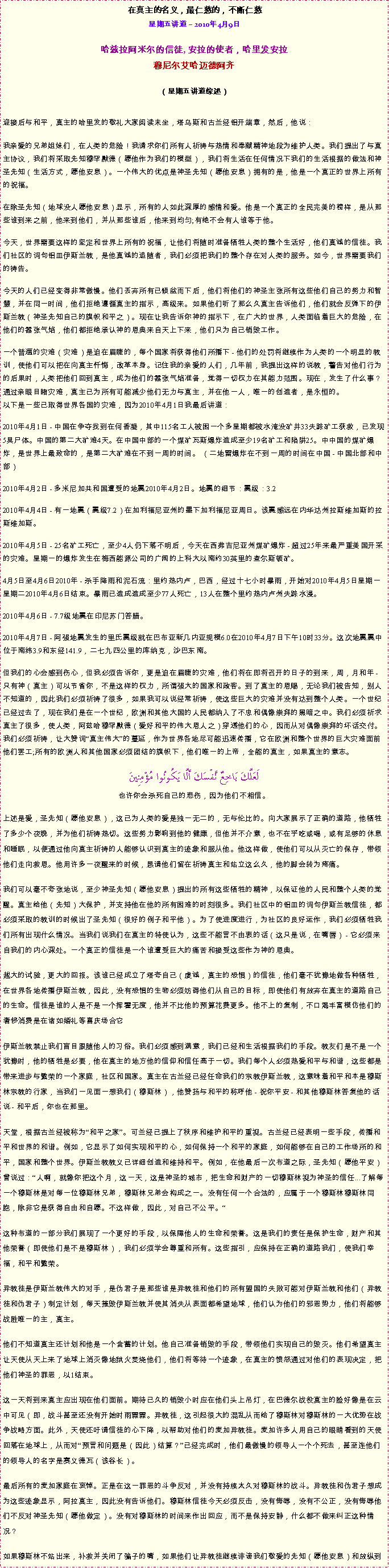 Text Box: 在真主的名义，最仁慈的，不断仁慈星期五讲道  2010年4月9日

哈兹拉阿米尔的信徒, 安拉的使者，哈里发安拉穆尼尔艾哈迈德阿齐  
（星期五讲道综述）迎接后与和平，真主的哈里发的敬礼大家阅读末坐，塔乌斯和古兰经铝开端章，然后，他说： 我亲爱的兄弟姐妹们，在人类的危险！我请求你们所有人祈祷与热情和奉献精神地段为维护人类。我们提出了与真主协议，我们将采取先知穆罕默德（愿他作为我们的模型），我们将生活在任何情况下我们的生活根据的做法和神圣先知（生活方式，愿他安息）。一个伟大的优点是神圣先知（愿他安息）拥有的是，他是一个真正的世界上所有的祝福。

在除圣先知（地球没人愿他安息）显示，所有的人如此深厚的感情和爱。他是一个真正的全民完美的榜样，是从那些谁到来之前，他来到他们，并从那些谁后，他来到均匀;有绝不会有人谁等于他。

今天，世界需要这样的坚定和世界上所有的祝福，让他们将随时准备牺牲人类的整个生活好，他们真诚的信徒。我们社区的词句铝皿伊斯兰教，是他真诚的追随者，我们必须把我们的整个存在对人类的服务。如今，世界需要我们的祷告。

今天的人们已经变得非常傲慢。他们丢弃所有已倾盆而下后，他们将他们的神圣主张所有这些他们自己的努力和智慧，并在同一时间，他们拒绝遵循真主的指示，高级来。如果他们听了那么久真主告诉他们，他们就会反弹下的伊斯兰教（神圣先知自己的旗帜和平之）。现在让我告诉你神的指示下，在广大的世界，人类面临着巨大的危险，在他们的嚣张气焰，他们都拒绝承认神的恩典来自天上下来，他们只为自己销毁工作。

一个普遍的灾难（灾难）是迫在眉睫的，每个国家将获得他们所播下 - 他们的处罚将继续作为人类的一个明显的教训，使他们可以把在向真主忏悔，改革本身。记住我的亲爱的人们，几年前，我提出这样的说教，警告对他们行为的后果时，人类把他们回到真主，成为他们的嚣张气焰准备，觉得一切权力在其能力范围。现在，发生了什么事？通过亲眼目睹灾难，真主已为所有可能减少他们无力与真主，并在他一人，唯一的创造者，是永恒的。以下是一些已取得世界各国的灾难，因为2010年4月1日我最后讲道： 

2010年4月1日 - 中国在争夺找到在何香凝，其中115名工人被困一个多星期都被水淹没矿井33失踪矿工获救，已发现5具尸体。中国的第二大矿难4天。在中国中部的一个煤矿瓦斯爆炸造成至少19名矿工和陷阱25。中中国的煤矿爆炸，是世界上最致命的，是第二大矿难在不到一周的时间。 （二地雷爆炸在不到一周的时间在中国 - 中国北部和中部） 

2010年4月2日 - 多米尼加共和国遭受的地震2010年4月2日。地震的细节：震级：3.2 

2010年4月4日 - 有一地震（震级7.2）在加利福尼亚州的墨下加利福尼亚周日。该震感远在内华达州拉斯维加斯的拉斯维加斯。 

2010年4月5日 - 25名矿工死亡，至少4人仍下落不明后，今天在西弗吉尼亚州煤矿爆炸 - 超过25年来最严重美国开采的灾难。星期一的爆炸发生在梅西能源公司的广阔的上科大以南约30英里的查尔斯顿矿。 

4月5日至4月6日2010年 - 杀手降雨和泥石流：里约热内卢，巴西，经过十七小时暴雨，开始对2010年4月5日星期一星期二2010年4月6日结束。暴雨已造成造成至少77人死亡，13人在整个里约热内卢州失踪水浸。 

2010年4月6日 - 7.7级地震在印尼苏门答腊。 

2010年4月7日 - 阿强地震发生的里氏震级就在巴布亚新几内亚规模6.0在2010年4月7日下午10时33分。这次地震震中位于南纬3.9和东经141.9，二七九四公里的库纳克，沙巴东南。但我们的心会感到伤心，但我必须告诉你，更是迫在眉睫的灾难，他们将在即将召开的日子的到来，周，月和年 - 只有神（真主）可以节省你，不是这样的权力，所谓强大的国家和政客。到了真主的恩赐，无论我们被告知，别人不知道的，因此我们必须祈祷了很多，如果我可以说经常祈祷，使这些巨大的灾难并没有达到整个人类。一个世纪已经过去了，现在我们是在一个世纪，欧洲和其他大国的人民都纳入了不忠和偶像崇拜的黑暗之中。我们必须祈求真主了很多，使人类，阿兹哈穆罕默德（爱好和平的伟大恩人之）穿透他们的心，因而从对偶像崇拜的坏话交付。我们必须祈祷，让大赞词真主伟大的蔓延，作为世界各地尽可能迅速传播，它在欧洲和整个世界的巨大灾难面前他们罢工;所有的欧洲人和其他国家必须团结的旗帜下，他们唯一的上帝，全能的真主，如果真主的意志。لَعَلَّكَ بَاخِعٌ نَّفْسَكَ أَلَّا يَكُونُوا مُؤْمِنِينَ也许你会杀死自己的悲伤，因为他们不相信。上述是爱，圣先知（愿他安息），这已为人类的爱是独一无二的，无与伦比的。向大家展示了正确的道路，他牺牲了多少个夜晚，并为他们祈祷热切。这些努力影响到他的健康，但他并不介意，也不在乎吃或喝，或有足够的休息和睡眠，以便通过他向真主祈祷的人能够认识到真主的迹象和服从他。他这样做，使他们可以从灭亡的保存，带领他们走向救恩。他用许多一夜醒来的时候，恳请他们留在祈祷真主和站立这么久，他的脚会转为疼痛。

我们可以毫不夸张地说，至少神圣先知（愿他安息）提出的所有这些牺牲的精神，以保证他的人民和整个人类的觉醒。真主给他（先知）大保护，并支持他在他的所有困难的时刻很多。我们社区中的铝皿的词句伊斯兰教信徒，都必须采取的教训的时候出了圣先知（很好的例子和平他）。为了使进度进行，为社区的良好运作，我们必须牺牲我们所有出现什么情况。当我们说我们在真主的特使认为，这些不能言不由衷的话（这只是说，在嘴唇） - 它必须来自我们的内心深处。一个真正的信徒是一个谁遭受巨大的痛苦和接受这些作为神的恩典。

越大的试验，更大的回报。该谁已经成立了塔夸自己（虔诚，真主的恐惧）的信徒，他们毫不犹豫地做各种牺牲，在世界各地传播伊斯兰教，因此，没有恐惧的生物必须妨碍他们从自己的目标，即使他们有放弃在真主的道路自己的生命。信徒是谁的人是不是一个挥霍无度，他并不比他的预算花费更多。他不上的复制，不口渴丰富模仿他们的奢侈消费是在诸如婚礼等喜庆场合它

伊斯兰教禁止我们盲目跟随他人的习俗。我们必须感到满意，我们已经和生活根据我们的手段。教友们是不是一个犹豫时，他的牺牲是必要，他在真主的地方他的信仰和信任高于一切。我们每个人必须热爱和平与和谐，这些都是带来进步与繁荣的一个家庭，社区和国家。真主在古兰经已经任命我们的宗教伊斯兰教，这意味着和平和本是穆斯林宗教的行家，当我们一见面一想我们（穆斯林），他赞扬与和平的称呼他 - 祝你平安 - 和其他穆斯林答复他的话说 - 和平后，你也在那里。

天堂，根据古兰经被称为和平之家。可兰经已提上了秩序和维护和平的重视。古兰经已经表明一些手段，传播和平和世界的和谐。例如，它显示了如何实现和平的心，如何保持一个和平的家庭，如何能够在自己的工作场所的和平，国家和整个世界。伊斯兰教教义已详细创造和维持和平。例如，在他最后一次布道之际，圣先知（愿他平安）曾说过：人啊，就像你把这个月，这一天，这是神圣的城市，把生命和财产的一切穆斯林视为神圣的信任...了解每一个穆斯林是对每一位穆斯林兄弟，穆斯林兄弟会构成之一。没有任何一个合法的，应属于一个穆斯林穆斯林同胞，除非它是获得自由和自愿。不这样做，因此，对自己不公平。

这种布道的一部分我们展现了一个更好的手段，以保障他人的生命和荣誉。这是我们的责任是保护生命，财产和其他荣誉（即使他们是不是穆斯林），我们必须学会尊重和所有。这些指引，应保持在正确的道路我们，使我们幸福，和平和繁荣。

异教徒是伊斯兰教伟大的对手，是伪君子是那些谁是异教徒和他们的所有盟国的失败可能对伊斯兰教和他们（异教徒和伪君子）制定计划，每天摧毁伊斯兰教并使其消失从表面都希望地球，他们认为他们的邪恶势力，他们将能够战胜唯一的主，真主。

他们不知道真主还计划和他是一个含蓄的计划。他自己准备销毁的手段，带领他们实现自己的毁灭。他们希望真主让天使从天上来了地球上消灭像地狱火焚烧他们，他们将等待一个迹象，在真主的愤怒通过对他们的表现决定，把他们神圣的罪恶，以1结束。

这一天将到来真主应出现在他们面前。期待已久的销毁小时应在他们头上吊灯，在巴德尔战役真主的脸好像是在云中可见（即，战斗甚至还没有开始时雨霏霏。异教徒，这引起很大的混乱从而给了穆斯林对穆斯林的一大优势在战争战略方面。此外，天使还吁请信徒的心下降，以帮助对他们的麦加异教徒。麦加许多人用自己的眼睛看到的天使回落在地球上，从而对预言和问题是（因此）结算？已经完成时，他们最傲慢的领导人一个个死去，甚至连他们的领导人的名字是赛义德瓦（该谷长）。

最后所有的麦加家庭在哀悼。正是在这一罪恶的斗争反对，并没有持续太久对穆斯林的战斗。异教徒和伪君子想成为这些迹象显示，阿拉真主，因此没有告诉他们。穆斯林信徒今天必须反击，没有侮辱，没有不公正，没有侮辱他们不反对神圣先知（愿他做定）。没有对穆斯林的时间来作出回应，而不是保持安静，什么都不做来纠正这种情况？

如果穆斯林不站出来，补救并关闭了骗子的嘴，如果他们让异教徒继续诽谤我们敬爱的先知（愿他安息）和放纵到