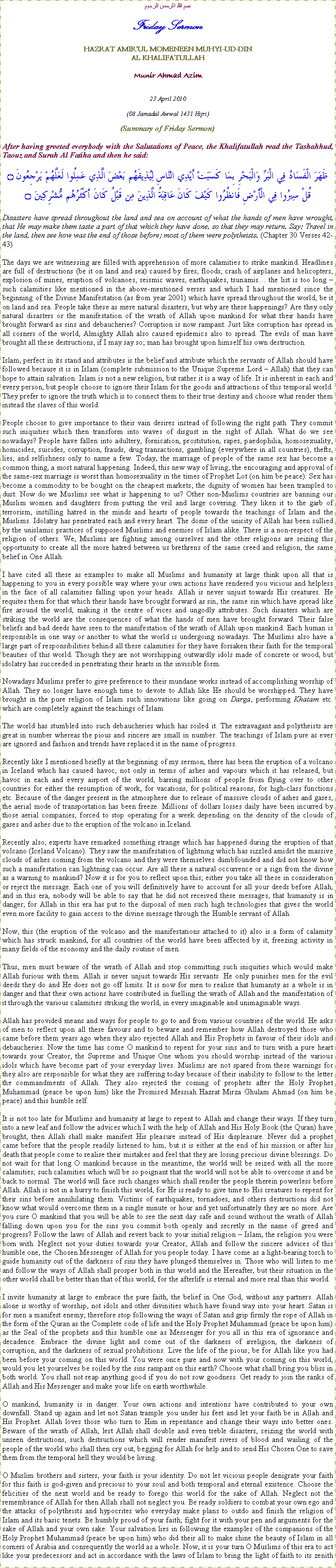 Text Box: بسم الله الرحمن الرحيمFriday SermonHAZRAT AMIRUL MOMENEEN MUHYI-UD-DINAL KHALIFATULLAHMunir Ahmad Azim23 April 2010(08 Jamadal Awwal 1431 Hijri)(Summary of Friday Sermon)After having greeted everybody with the Salutations of Peace, the Khalifatullah read the Tashahhud, Taouz and Surah Al Fatiha and then he said:ظَهَرَ الْفَسَادُ فِي الْبَرِّ وَالْبَحْرِ بِمَا كَسَبَتْ أَيْدِي النَّاسِ لِيُذِيقَهُم بَعْضَ الَّذِي عَمِلُوا لَعَلَّهُمْ يَرْجِعُونَ ۝قُلْ سِيرُوا فِي الْأَرْضِ فَانظُرُوا كَيْفَ كَانَ عَاقِبَةُ الَّذِينَ مِن قَبْلُ كَانَ أَكْثَرُهُم مُّشْرِكِينَ ۝Disasters have spread throughout the land and sea on account of what the hands of men have wrought, that He may make them taste a part of that which they have done, so that they may return. Say: Travel in the land, then see how was the end of those before; most of them were polytheists. (Chapter 30 Verses 42-43)The days we are witnessing are filled with apprehension of more calamities to strike mankind. Headlines are full of destructions (be it on land and sea) caused by fires, floods, crash of airplanes and helicopters, explosion of mines, eruption of volcanoes, seismic waves, earthquakes, tsunamis the list is too long  such calamities like mentioned in the above-mentioned verses and which I had mentioned since the beginning of the Divine Manifestation (as from year 2001) which have spread throughout the world, be it on land and sea. People take these as mere natural disasters, but why are these happenings? Are they only natural disasters or the manifestation of the wrath of Allah upon mankind for what their hands have brought forward as sins and debaucheries? Corruption is now rampant. Just like corruption has spread in all corners of the world, Almighty Allah also caused epidemics also to spread. The evils of man have brought all these destructions, if I may say so; man has brought upon himself his own destruction.Islam, perfect in its stand and attributes is the belief and attribute which the servants of Allah should have followed because it is in Islam (complete submission to the Unique Supreme Lord  Allah) that they can hope to attain salvation. Islam is not a new religion, but rather it is a way of life. It is inherent in each and every person, but people choose to ignore their Islam for the goods and attractions of this temporal world. They prefer to ignore the truth which is to connect them to their true destiny and choose what render them instead the slaves of this world.People choose to give importance to their vain desires instead of following the right path. They commit such iniquities which then transform into waves of disgust in the sight of Allah. What do we see nowadays? People have fallen into adultery, fornication, prostitution, rapes, paedophilia, homosexuality, homicides, suicides, corruption, frauds, drug transactions, gambling (everywhere in all countries), thefts, lies, and selfishness only to name a few. Today, the marriage of people of the same sex has become a common thing, a most natural happening. Indeed, this new way of living, the encouraging and approval of the same-sex marriage is worst than homosexuality in the times of Prophet Lot (on him be peace). Sex has become a commodity to be bought on the cheapest markets; the dignity of women has been trampled to dust. Now do we Muslims see what is happening to us? Other non-Muslims countries are banning our Muslim women and daughters from putting the veil and large covering. They liken it to the garb of terrorism, instilling hatred in the minds and hearts of people towards the teachings of Islam and the Muslims. Idolatry has penetrated each and every heart. The dome of the unicity of Allah has been sullied by the unislamic practices of supposed Muslims and enemies of Islam alike. There is a non-respect of the religion of others. We, Muslims are fighting among ourselves and the other religions are seizing this opportunity to create all the more hatred between us brethrens of the same creed and religion, the same belief in One Allah.I have cited all these as examples to make all Muslims and humanity at large think upon all that is happening to you in every possible way where your own actions have rendered you vicious and helpless in the face of all calamities falling upon your heads. Allah is never unjust towards His creatures. He requites them for that which their hands have brought forward as sin, the same sin which have spread like fire around the world, making it the centre of vices and ungodly attributes. Such disasters which are striking the world are the consequences of what the hands of men have brought forward. Their false beliefs and bad deeds have seen to the manifestation of the wrath of Allah upon mankind. Each human is responsible in one way or another to what the world is undergoing nowadays. The Muslims also have a large part of responsibilities behind all these calamities for they have forsaken their faith for the temporal beauties of this world. Though they are not worshipping outwardly idols made of concrete or wood, but idolatry has succeeded in penetrating their hearts in the invisible form.Nowadays Muslims prefer to give preference to their mundane works instead of accomplishing worship of Allah. They no longer have enough time to devote to Allah like He should be worshipped. They have brought in the pure religion of Islam such innovations like going on Darga, performing Khatam etc. which are completely against the teachings of Islam.The world has stumbled into such debaucheries which has soiled it. The extravagant and polytheists are great in number whereas the pious and sincere are small in number. The teachings of Islam pure as ever are ignored and fashion and trends have replaced it in the name of progress.Recently like I mentioned briefly at the beginning of my sermon, there has been the eruption of a volcano in Iceland which has caused havoc, not only in terms of ashes and vapours which it has released, but havoc in each and every airport of the world, barring millions of people from flying over to other countries for either the resumption of work, for vacations, for political reasons, for high-class functions etc. Because of the danger present in the atmosphere due to release of massive clouds of ashes and gases, the aerial mode of transportation has been freeze. Millions of dollars losses daily have been incurred by those aerial companies, forced to stop operating for a week depending on the density of the clouds of gases and ashes due to the eruption of the volcano in Iceland.Recently also, experts have remarked something strange which has happened during the eruption of that volcano (Iceland Volcano). They saw the manifestation of lightning which has sizzled amidst the massive clouds of ashes coming from the volcano and they were themselves dumbfounded and did not know how such a manifestation can lightning can occur. Are all these a natural occurrence or a sign from the divine as a warning to mankind? Now it is for you to reflect upon this; either you take all these in consideration or reject the message. Each one of you will definitively have to account for all your deeds before Allah, and in this era, nobody will be able to say that he did not received these messages, that humanity is in danger, for Allah in this era has put to the disposal of men such high technologies that gives the world even more facility to gain access to the divine message through the Humble servant of Allah. Now, this (the eruption of the volcano and the manifestations attached to it) also is a form of calamity which has struck mankind, for all countries of the world have been affected by it, freezing activity in many fields of the economy and the daily routine of men.Thus, men must beware of the wrath of Allah and stop committing such iniquities which would make Allah furious with them. Allah is never unjust towards His servants. He only punishes men for the evil deeds they do and He does not go off limits. It is now for men to realise that humanity as a whole is in danger and that their own actions have contributed in fuelling the wrath of Allah and the manifestation of it through the various calamities striking the world, in every imaginable and unimaginable ways.Allah has provided means and ways for people to go to and from various countries of the world. He asks of men to reflect upon all these favours and to beware and remember how Allah destroyed those who came before them years ago when they also rejected Allah and His Prophets in favour of their idols and debaucheries. Now the time has come O mankind to repent for your sins and to turn with a pure heart towards your Creator, the Supreme and Unique One whom you should worship instead of the various idols which have become part of your everyday lives. Muslims are not spared from these warnings for they also are responsible for what they are suffering today because of their inability to follow to the letter the commandments of Allah. They also rejected the coming of prophets after the Holy Prophet Muhammad (peace be upon him) like the Promised Messiah Hazrat Mirza Ghulam Ahmad (on him be peace) and this humble self.It is not too late for Muslims and humanity at large to repent to Allah and change their ways. If they turn into a new leaf and follow the advices which I with the help of Allah and His Holy Book (the Quran) have brought, then Allah shall make manifest His pleasure instead of His displeasure. Never did a prophet came before that the people readily listened to him, but it is either at the end of his mission or after his death that people come to realise their mistakes and feel that they are losing precious divine blessings. Do not wait for that long O mankind because in the meantime, the world will be seized with all the more calamities; such calamities which will be so poignant that the world will not be able to overcome it and be back to normal. The world will face such changes which shall render the people therein powerless before Allah. Allah is not in a hurry to finish this world, for He is ready to give time to His creatures to repent for their sins before annihilating them. Victims of earthquakes, tornadoes, and others destructions did not know what would overcome them in a single minute or hour and yet unfortunately they are no more. Are you sure O mankind that you will be able to see the next day safe and sound without the wrath of Allah falling down upon you for the sins you commit both openly and secretly in the name of greed and progress? Follow the laws of Allah and revert back to your initial religion  Islam, the religion you were born with. Neglect not your duties towards your Creator, Allah and follow the sincere advices of this humble one, the Chosen Messenger of Allah for you people today. I have come as a light-bearing torch to guide humanity out of the darkness of sins they have plunged themselves in. Those who will listen to me and follow the ways of Allah shall prosper both in this world and the Hereafter, but their situation in the other world shall be better than that of this world, for the afterlife is eternal and more real than this world.I invite humanity at large to embrace the pure faith, the belief in One God, without any partners. Allah alone is worthy of worship, not idols and other divinities which have found way into your heart. Satan is for men a manifest enemy; therefore stop following the ways of Satan and grip firmly the rope of Allah in the form of the Quran as the Complete code of life and the Holy Prophet Muhammad (peace be upon him) as the Seal of the prophets and this humble one as Messenger for you all in this era of ignorance and decadence. Embrace the divine light and come out of the darkness of irreligion, the darkness of corruption, and the darkness of sexual prohibitions. Live the life of the pious; be for Allah like you had been before your coming on this world. You were once pure and now with your coming on this world, would you let yourselves be soiled by the sins rampant on this earth? Choose what shall bring you bliss in both world. You shall not reap anything good if you do not sow goodness. Get ready to join the ranks of Allah and His Messenger and make your life on earth worthwhile.O mankind, humanity is in danger. Your own actions and intentions have contributed to your own downfall. Stand up again and let not Satan trample you under his feet and let your faith be in Allah and His Prophet. Allah loves those who turn to Him in repentance and change their ways into better ones. Beware of the wrath of Allah, lest Allah shall double and even treble disasters, seizing the world with unseen destructions, such destructions which will render manifest rivers of blood and wailing of the people of the world who shall then cry out, begging for Allah for help and to send His Chosen One to save them from the temporal hell they would be living.O Muslim brothers and sisters, your faith is your identity. Do not let vicious people denigrate your faith for this faith is god-given and precious to your soul and both temporal and eternal existence. Choose the felicities of the next world and be ready to forego this world for the sake of Allah. Neglect not the remembrance of Allah for then Allah shall not neglect you. Be ready soldiers to combat your own ego and the attacks of polytheists and hypocrites who everyday make plans to outdo and finish the religion of Islam and its basic tenets. Be humbly proud of your faith; fight for it with your pen and arguments for the sake of Allah and your own sake. Your salvation lies in following the examples of the companions of the Holy Prophet Muhammad (peace be upon him) who did their all to make shine the beauty of Islam in all corners of Arabia and consequently the world as a whole. Now, it is your turn O Muslims of this era to act like your predecessors and act in accordance with the laws of Islam to bring the light of faith to its zenith 