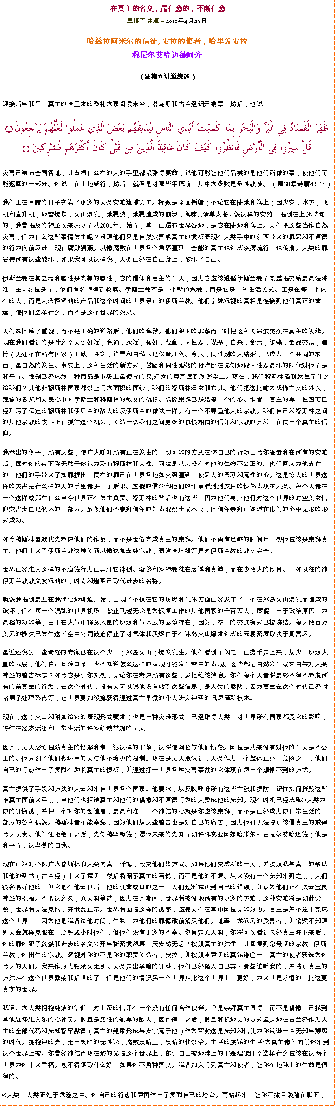 Text Box: 在真主的名义，最仁慈的，不断仁慈星期五讲道  2010年4月23日
哈兹拉阿米尔的信徒, 安拉的使者，哈里发安拉穆尼尔艾哈迈德阿齐  
（星期五讲道综述）迎接后与和平，真主的哈里发的敬礼大家阅读末坐，塔乌斯和古兰经铝开端章，然后，他说：ظَهَرَ الْفَسَادُ فِي الْبَرِّ وَالْبَحْرِ بِمَا كَسَبَتْ أَيْدِي النَّاسِ لِيُذِيقَهُم بَعْضَ الَّذِي عَمِلُوا لَعَلَّهُمْ يَرْجِعُونَ ۝قُلْ سِيرُوا فِي الْأَرْضِ فَانظُرُوا كَيْفَ كَانَ عَاقِبَةُ الَّذِينَ مِن قَبْلُ كَانَ أَكْثَرُهُم مُّشْرِكِينَ ۝灾害已遍布全国各地，并占海什么样的人的手里都紧张得要命，说他可能让他们品尝的是他们所做的事，使他们可能返回的一部分。你说：在土地旅行，然后，就看是对那些年底前，其中大多数是多神教徒。 （第30章诗篇42-43） 我们正在目睹的日子充满了更多的人类灾难逮捕罢工。标题是全面销毁（不论它在陆地和海上）因火灾，水灾，飞机和直升机，地雷爆炸，火山爆发，地震波，地震造成的崩溃，海啸...清单太长 - 像这样的灾难中提到在上述诗句的，我曾提及的神圣以来表现（从2001年开始），其中已遍布世界各地，是它在陆地和海上。人们把这些当作自然灾害，但为什么这些事情发生呢？难道他们只是自然灾害或真主的愤怒表现在人类手中的东西带来的罪恶和不道德的行为向前迈进？现在腐败猖獗。就像腐败在世界各个角落蔓延，全能的真主也造成疾病流行，也传播。人类的罪恶使所有这些破坏，如果我可以这样说，人类已经在自己身上，破坏了自己。 伊斯兰教在其立场和属性是完美的属性，它的信仰和真主的仆人，因为它应该遵循伊斯兰教（完整提交给最高法院唯一主 - 安拉是），他们有希望得到救赎。伊斯兰教不是一个新的宗教，而是它是一种生活方式。正是在每一个内在的人，而是人选择忽略的产品和这个时间的世界景点的伊斯兰教。他们宁愿忽视的真相是连接到他们真正的命运，使他们选择什么，而不是这个世界的奴隶。 人们选择给予重视，而不是正确的道路后，他们的私欲。他们犯下的罪孽而当时把这种厌恶波变换在真主的视线。现在我们看到的是什么？人到奸淫，私通，卖淫，强奸，娈童，同性恋，谋杀，自杀，贪污，诈骗，毒品交易，赌博（无处不在所有国家）下跌，盗窃，谎言和自私只是仅举几例。今天，同性别的人结婚，已成为一个共同的东西，最自然的发生。事实上，这种生活的新方式，鼓励和同性婚姻的批准比在先知地段同性恋最坏的时代对他（是和平）。性别已经成为一种商品是市场上最便宜的买;妇女的尊严遭到践踏尘土。现在，我们穆斯林看到发生了什么给我们？其他非穆斯林国家都禁止将大面积的面纱，我们的穆斯林妇女和女儿。他们把这比喻为恐怖主义的外衣，灌输的思想和人民心中对伊斯兰和穆斯林的教义的仇恨。偶像崇拜已渗透每一个的心。作者：真主的单一性圆顶已经玷污了假定的穆斯林和伊斯兰的敌人的反伊斯兰的做法一样。有一个不尊重他人的宗教。我们自己和穆斯林之间的其他宗教的战斗正在抓住这个机会，创造一切我们之间更多的仇恨相同的信仰和宗教的兄弟，在同一个真主的信仰。 我举出的例子，所有这些，使广大呼吁所有正在发生的一切可能的方式在您自己的行动已令你恶毒和在所有的灾难后，面对你的头下降无助于你认为所有穆斯林和人性。阿拉是从来没有对他的生物不公正的。他们回来为他支付的，他们的手带来了如罪提出，同样的罪已在世界各地如火势蔓延，使恶人的恶习和属性的心。这是惊人的世界这样的灾害是什么样的人的手里都提出了后果。虚假的信念和他们的坏事看到到安拉的愤怒表现在人类。每个人都在一个这样或那样什么当今世界正在发生负责。穆斯林的背后也有这些，因为他们离弃他们对这个世界的时空美女信仰灾害责任是很大的一部分。虽然他们不崇拜偶像的外表混凝土或木材，但偶像崇拜已渗透在他们的心中无形的形式成功。 如今穆斯林喜欢优先考虑他们的作品，而不是世俗完成真主的崇拜。他们不再有足够的时间用于想他应该是崇拜真主。他们带来了伊斯兰教这种创新就像达加去纯宗教，表演哈塔姆等是对伊斯兰教的教义完全。 世界已经进入这样的不道德行为已弄脏它绊倒。奢侈和多神教徒在虔诚和真诚，而在少数大的数目。一如以往的纯伊斯兰教教义被忽略的，时尚和趋势已取代进步的名称。 就像我提到最近在我简要地讲道开始，出现了不仅在它的灰烬和气体方面已经发布了一个在冰岛火山爆发而造成的破坏，但在每一个混乱的世界机场，禁止飞越无论是为恢复工作的其他国家的千百万人，度假，出于政治原因，为高档的功能等，由于在大气中释放大量的灰烬和气体云的危险存在，因为，空中的交通模式已被冻结。每天数百万美元的损失已发生这些空中公司被迫停止了对气体和灰烬由于在冰岛火山爆发造成的云层密度取决于周营运。 最近还说过一些奇怪的专家已在这个火山（冰岛火山）爆发发生。他们看到了闪电中已携手走上来，从火山灰烬大量的云层，他们自己目瞪口呆，也不知道怎么这样的表现可能发生雷电的表现。这些都是自然发生或来自与对人类神圣的警告标志？如今它是让你想想，无论你在考虑所有这些，或拒绝该消息。你们每个人都将最终不得不考虑所有的前真主的行为，在这个时代，没有人可以说他没有收到这些信息，是人类的危险，因为真主在这个时代已经付诸男子处理系统等，让世界更加设施获得通过真主卑微的仆人进入神圣的讯息高新技术。 现在，这（火山和附加给它的表现形式喷发）也是一种灾难形式，已经取得人类，对世界所有国家都受它的影响，冻结在经济活动和日常生活的许多领域常规的男人。 因此，男人必须提防真主的愤怒和制止犯这样的罪孽，这将使阿拉与他们愤怒。阿拉是从来没有对他的仆人是不公正的。他只罚了他们做坏事的人与他不熄灭的限制。现在是男人意识到，人类作为一个整体正处于危险之中，他们自己的行动作出了贡献在助长真主的愤怒，并通过打击世界各种灾害事故的它体现在每一个想像不到的方式。 真主提供了手段和方法的人去和来自世界各个国家。他要求，以反映呼吁所有这些主张和提防，记住如何摧毁这些谁真主面前来年前，当他们也拒绝真主和他们的偶像和不道德行为的人赞成他的先知。现在时机已经成熟人类为你的罪悔改，并把一个对你的创造者，最高和唯一一个纯洁的心就是你应该崇拜，而不是已经成为你日常生活的一部分的各种偶像。穆斯林都不能幸免，因为他们从这些警告也是对自己的痛苦，因为他们无法按照该信真主的戒律今天负责。他们还拒绝了之后，先知穆罕默德（愿他未来的先知）如许弥赛亚阿兹哈米尔扎古拉姆艾哈迈德（他是和平），这卑微的自我。 现在还为时不晚广大穆斯林和人类向真主忏悔，改变他们的方式。如果他们变成新的一页，并按照我与真主的帮助和他的圣书（古兰经）带来了意见，然后将昭示真主的喜悦，而不是他的不满。从来没有一个先知来到之前，人们很容易听他的，但它是在他去世后，他的使命或目的之一，人们逐渐意识到自己的错误，并认为他们正在失去宝贵神圣的祝福。不要这么久，众人啊等待，因为在此期间，世界将被没收所有的更多的灾难，这种灾难将是如此尖锐，世界将无法克服，并恢复正常。世界将面临这样的改变，应使人们在其中阿拉无能为力。真主是并不急于完成这个世界上，因为他是准备给他时间，生物，为他们的罪悔改前消灭他们。地震，龙卷风的受害者，并销毁不知道别人会怎样克服在一分钟或小时他们，但他们没有更多的不幸。你肯定众人啊，你将可以看到未经真主降下来后，你的罪你犯了贪婪和进步的名义公开与秘密愤怒第二天安然无恙？按照真主的法律，并回复到您最初的宗教 - 伊斯兰教，你出生的宗教。忽视对你的不是你的职责创造者，安拉，并按照本意见的真诚谦虚一，真主的使者获选为你今天的人们。我来作为光轴承火炬引导人类走出黑暗的罪孽，他们已经陷入自己英寸那些谁听我的，并按照真主的方法应在这个世界繁荣和后世的了，但是他们的情况另一个世界应比这个世界上，更好，为来世是永恒的，比这更真实的世界。 我请广大人类拥抱纯洁的信仰，对上帝的信仰在一个没有任何合作伙伴。单是崇拜真主值得，而不是偶像，已找到其他途径进入你的心神灵。撒旦是男性的舱单的敌人，因此停止之后，撒旦和抓地力的方式坚定地在古兰经作为人生的全部代码和先知穆罕默德（真主的绳索形成与安宁属于他）作为密封这是先知和信使为你谦逊一本无知与颓废的时代。拥抱神的光，走出黑暗的无神论，腐败黑暗里，黑暗的性禁令。生活的虔诚的生活;为真主像你面前你来到这个世界上被。你曾经纯洁而现在您的光临这个世界上，你让自己被地球上的罪恶猖獗脏？选择什么应该在这两个世界为你带来幸福。您不得谋取什么好，如果你不播种善良。准备加入行列真主和使者，让你在地球上的生命是值得的。 人类，人类正处于危险之中。你自己的行动和意图作出了贡献自己的垮台。再站起来，让你不撒旦践踏在脚下，