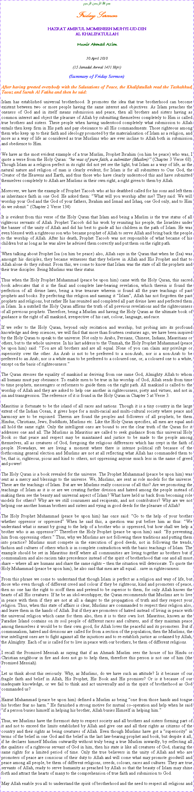 Text Box: بسم الله الرحمن الرحيمFriday SermonHAZRAT AMIRUL MOMENEEN MUHYI-UD-DINAL KHALIFATULLAHMunir Ahmad Azim30 April 2010(15 Jamadal Awwal 1431 Hijri)(Summary of Friday Sermon)After having greeted everybody with the Salutations of Peace, the Khalifatullah read the Tashahhud, Taouz and Surah Al Fatiha and then he said:Islam has established universal brotherhood. It promotes the idea that true brotherhood can become existent between two or more people having the same interest and objectives. As Islam preaches the oneness of God and in itself means submission and peace, then all brothers and sisters having as common interest and object the pleasure of Allah by submitting themselves completely to Him is called true brothers and sisters. These people when having understood completely what submission to Allah entails then keep firm in His path and pay obeisance to all His commandments. Those righteous among them who keep up to their faith and ideology promoted by the materialisation of Islam as a religion, and more as a way of life as considered as true Muslims who are ever incline to Allah both in submission and obedience to Him. We have as the most evident example of a true Muslim, Prophet Ibrahim (on him be peace) who was, I quote a verse from the Holy Quran: he was of pure faith, a submitter (Muslim) (Chapter 3 Verse 68). Though Islam as a religion perfect in its right did not yet see the light, but Islam as a way of life, as the natural nature and religion of man is clearly evident, for Islam is for all submitters to One God, the Creator of the Heavens and Earth, and thus those who have clearly understood this and have submitted themselves completely to Allah are Muslims in their own right; a right given to them by Allah.Moreover, we have the example of Prophet Yacoob who at his deathbed called for his sons and left them as inheritance faith in one God. He asked them: What will you worship after me? They said: We will worship your God and the God of your fathers, Ibrahim and Ismail and Ishaq, one God only, and to Him do we submit. (Chapter 2 Verse 134)It is evident from this verse of the Holy Quran that Islam and being a Muslim is the true status of all righteous servants of Allah. Prophet Yacoob did his work by reuniting his people, the Israelites under the banner of the unity of Allah and did his best to guide all his children in the path of Islam. He was even blessed with a righteous son who became prophet of Allah to serve Allah and bring back the people to the worship of Allah. After his death, Prophet Yacoob was not responsible of what became of his children but as long as he was alive he advised them correctly and put them on the right path.When talking about Prophet Isa (on him be peace) also, Allah says in the Quran that when he (Isa) was amongst his disciples, they became witnesses that they believe in Allah and His Prophet and that to Allah alone do they submit. From this, we come to know that Islam was the state of all the prophets and their true disciples. Being Muslims was their status.Thus when the Holy Prophet Muhammad (peace be upon him) came with the Holy Quran, this sacred book advocates that it is the final and complete law-bearing revelation, which therein is found the perfection of all divine laws, being a true treasure wherein is found all the pure teachings of past prophets and books. By perfecting this religion and naming it Islam, Allah has not forgotten the past prophets and religions, but rather He has reunited and completed all past divine laws and perfected them in Islam. In a nutshell the Holy Quran affirms the truth of all previous revelations and the righteousness of all previous prophets. Therefore, being a Muslim and having the Holy Quran as the ultimate book of guidance is the right of all mankind, irrespective of his cast, colour, language, and race. If we refer to the Holy Quran, beyond only recitation and worship, but probing into its profound knowledge and deep sciences, we will find that more than fourteen centuries ago, we have been inspired by the Holy Quran to speak to the universe. Not only to Arabs, Persians, Chinese, Indians, Mauritians or others, but to the whole universe. In his last address to the Ummah, the Holy Prophet Muhammad (peace be upon him) said: You are all brothers and are all equal. None of you can claim any privilege or superiority over the other. An Arab is not to be preferred to a non-Arab, nor is a non-Arab to be preferred to an Arab; nor is a white man to be preferred to a coloured one, or, a coloured one to a white, except on the basis of righteousness.The Quran stresses the equality of mankind as deriving from one same God, Almighty Allah to whom all humans must pay obeisance. To enable men to be true in his worship of God, Allah sends from time to time prophets, messengers or reformers to guide them on the right path. All mankind is called to the worship of Allah and they are asked to help one another in righteousness, piety and virtues, and not in sin and transgression. The reference of it is found in the Holy Quran in Chapter 5 at Verse 3.Mauritius is fortunate to be the island of all races and nations. Though it is a tiny country in the large extent of the Indian Ocean, it gives hope for a multi-racial and multi-cultural society where peace and harmony are to be enjoined. Therein are found the peoples and followers of all prophets, be them Hindus, Christians, Jews, Buddhists, Muslims etc. Like the Holy Quran specifies, all men are equal and all hold the same right. Only the intelligent ones are bound to see the clear truth of the Quran for it addresses one and all. The Muslims in Mauritius are called to seek guidance from this universal Holy Book so that peace and respect may be maintained and justice to be made to the people among themselves, all as creatures of God, foregoing the religious differences which has crept in the faith of people. Nowadays, we are living a moment where there is intense political rift because of the forthcoming general election and Muslims are not at all reflecting what Allah has commanded them to be, that is, righteous, pious and kind to others, not oppressing anyone much less in the name of greed and power!The Holy Quran is a book revealed for the universe. The Prophet Muhammad (peace be upon him) was sent as a mercy and blessings to the universe. We, Muslims, are sent as role models for the universe. These are the teachings of Islam. But are we Muslims really conscious of all this? Are we promoting the teachings of Islam as it is or are we creating further division and hatred among the people instead of making them see the beauty and universal aspect of Islam? What have held us back from becoming role models for others? Why are we still consumers and recipients, and not contributors? Why are we not helping one another human brothers and sisters and vying in good deeds for the pleasure of Allah?The Holy Prophet Muhammad (peace be upon him) has once said: Go to the help of your brother whether oppressor or oppressed When he said this, a question was put before him as thus: We understand what is meant by going to the help of a brother who is oppressed, but how shall we help a brother who is an oppressor? Therefore the Holy Prophet (peace be upon him) said: By preventing him from oppressing others. Thus, why we Muslims are not following these traditions and putting them into practice? Muslims must compete in the execution of good deeds, not in following the trends, fashion and cultures of others which is in complete contradiction with the basic teachings of Islam. The example should be set in Mauritius itself where all communities are living together as brothers but if communalism and also racism take precedence instead of the spirit of brotherhood that one and all must share  where all are humans and share the same rights  then the situation will deteriorate. To quote the Holy Muhammad (peace be upon him), he also said that men are all equalsave in righteousness. From this phrase we come to understand that though Islam is perfect as a religion and way of life, but those who even though of different creed and colour if they be righteous, kind and promoters of peace, then no one has the right to scoff them and pretend to be superior to them, for only Allah knows the hearts of all His creatures. If he be an idol-worshipper, the Quran recommends that Muslims are to live in peace with them if they are not at all a danger to the propagation of truth and they respect your religion. Thus, when this state of affairs is clear, Muslims are commanded to respect their religion also, and leave them in the hands of Allah. But if they are promoters of hatred instead of living in peace with the universal religion which came for them also, then it is to their own lost. Mauritius, known as the Paradise Island contains on its soil people of different races and cultures, and if they maintain peace among themselves it would be to their own good, for Allah loves the peaceful and its promoters. But if communalism, hatred and divisions are called for from a section of the population, then the Muslims, the true intelligent ones are to fight against all the injustices and to re-establish justice as ordained by Allah, the Almighty. Each of us is called for to live in peace with our brothers, be them of different religions.I recall the Promised Messiah as saying that if an Ahmadi Muslim sees the house of his Hindu or Christian neighbour in fire and does not go to help them, therefore this person is not one of him (the Promised Messiah). Let us think about this seriously. Why, as Muslims, do we have such an attitude? Is it because of our fragile faith and belief in Allah, His Prophet, His Book and His promises? Or is it because of our inadequate knowledge, or we fail to think and act universally and in the spirit of brotherhood as God commanded us? Hazrat Muhammad (peace be upon him) defined a Muslim as being one from those hands and tongue his brother fear no harm. He furnished a strong motive for mutual co-operation and help when he said if a person busies himself in helping his brother, Allah busies Himself in helping him.Thus, we Muslims have the foremost duty to respect society and all brothers and sisters forming part of it and not to exceed the limits established by Allah and give one and all their rights as citizens of the country and their rights as being creatures of Allah. Even though Muslims have got a superiority in terms of the belief in one God and the belief in the last law-bearing prophet and book, but despite it all, if he declares himself Muslim outwardly without truly being a true Muslim inwardly, by reflecting all the qualities of a righteous servant of God in him, then his state is like all creatures of God, sharing the same rights for a limited period of time. Only the true believers in the unity of Allah and who are promoters of peace are conscious of their duty to Allah and will come what may promote goodwill and peace among all people, be them of different religions, creeds, colours, races and cultures. They are true servants of Allah, ready to serve humanity as preached by Allah so that the beauty of Islam may shine forth and attract the hearts of many to the comprehension of true faith and submission to God.May Allah enable you all to understand the spirit of brotherhood and the need to respect all religions and 