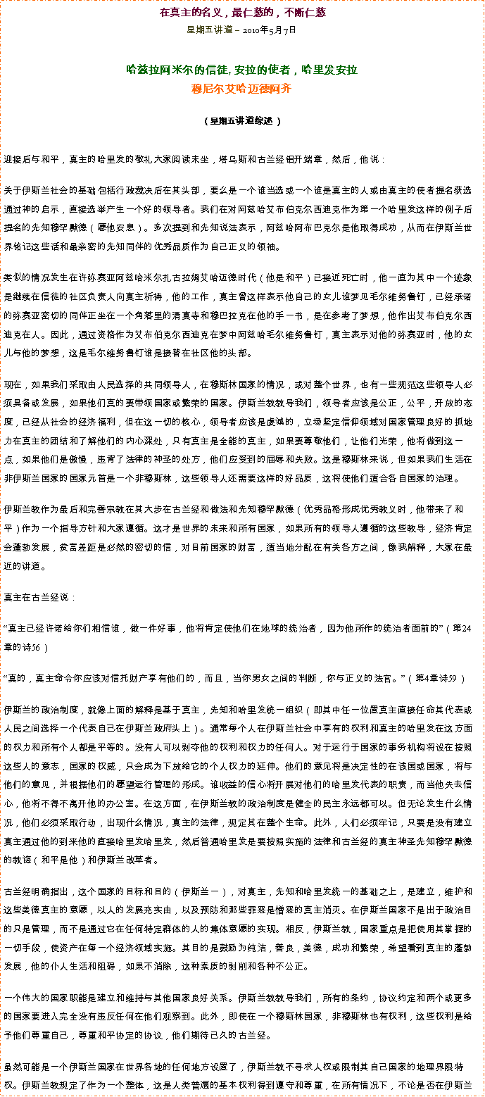 Text Box: 在真主的名义，最仁慈的，不断仁慈星期五讲道  2010年5月7日 

哈兹拉阿米尔的信徒, 安拉的使者，哈里发安拉穆尼尔艾哈迈德阿齐  
（星期五讲道综述）迎接后与和平，真主的哈里发的敬礼大家阅读末坐，塔乌斯和古兰经铝开端章，然后，他说：
关于伊斯兰社会的基础包括行政裁决后在其头部，要么是一个谁当选或一个谁是真主的人或由真主的使者提名获选通过神的启示，直接选举产生一个好的领导者。我们在对阿兹哈艾布伯克尔西迪克作为第一个哈里发这样的例子后提名的先知穆罕默德（愿他安息）。多次提到和先知说法表示，阿兹哈阿布巴克尔是他取得成功，从而在伊斯兰世界铭记这些话和最亲密的先知同伴的优秀品质作为自己正义的领袖。 

类似的情况发生在许弥赛亚阿兹哈米尔扎古拉姆艾哈迈德时代（他是和平）已接近死亡时，他一直为其中一个迹象是继续在信徒的社区负责人向真主祈祷，他的工作，真主曾这样表示他自己的女儿谁梦见毛尔维努鲁钉，已经承诺的弥赛亚密切的同伴正坐在一个角落里的清真寺和穆巴拉克在他的手一书，是在参考了梦想，他作出艾布伯克尔西迪克在人。因此，通过资格作为艾布伯克尔西迪克在梦中阿兹哈毛尔维努鲁钉，真主表示对他的弥赛亚时，他的女儿与他的梦想，这是毛尔维努鲁钉谁是接替在社区他的头部。 

现在，如果我们采取由人民选择的共同领导人，在穆斯林国家的情况，或对整个世界，也有一些规范这些领导人必须具备或发展，如果他们真的要带领国家或繁荣的国家。伊斯兰教教导我们，领导者应该是公正，公平，开放的态度，已经从社会的经济福利，但在这一切的核心，领导者应该是虔诚的，立场坚定信仰领域对国家管理良好的抓地力在真主的团结和了解他们的内心深处，只有真主是全能的真主，如果要尊敬他们，让他们光荣，他将做到这一点，如果他们是傲慢，违背了法律的神圣的处方，他们应受到的屈辱和失败。这是穆斯林来说，但如果我们生活在非伊斯兰国家的国家元首是一个非穆斯林，这些领导人还需要这样的好品质，这将使他们适合各自国家的治理。 

伊斯兰教作为最后和完善宗教在其大步在古兰经和做法和先知穆罕默德（优秀品格形成优秀教义时，他带来了和平）作为一个指导方针和大家遵循。这才是世界的未来和所有国家，如果所有的领导人遵循的这些教导，经济肯定会蓬勃发展，贫富差距是必然的密切的信，对目前国家的财富，适当地分配在有关各方之间，像我解释，大家在最近的讲道。 

真主在古兰经说： 

真主已经许诺给你们相信谁，做一件好事，他将肯定使他们在地球的统治者，因为他所作的统治者面前的（第24章的诗56） 

真的，真主命令你应该对信托财产享有他们的，而且，当你男女之间的判断，你与正义的法官。（第4章诗59） 

伊斯兰的政治制度，就像上面的解释是基于真主，先知和哈里发统一组织（即其中任一位置真主直接任命其代表或人民之间选择一个代表自己在伊斯兰政府头上）。通常每个人在伊斯兰社会中享有的权利和真主的哈里发在这方面的权力和所有个人都是平等的。没有人可以剥夺他的权利和权力的任何人。对于运行于国家的事务机构将设在按照这些人的意志，国家的权威，只会成为下放给它的个人权力的延伸。他们的意见将是决定性的在该国或国家，将与他们的意见，并根据他们的愿望运行管理的形成。谁收益的信心将开展对他们的哈里发代表的职责，而当他失去信心，他将不得不离开他的办公室。在这方面，在伊斯兰教的政治制度是健全的民主永远都可以。但无论发生什么情况，他们必须采取行动，出现什么情况，真主的法律，规定其在整个生命。此外，人们必须牢记，只要是没有建立真主通过他的到来他的直接哈里发哈里发，然后普通哈里发是要按照实施的法律和古兰经的真主神圣先知穆罕默德的教诲（和平是他）和伊斯兰改革者。 

古兰经明确指出，这个国家的目标和目的（伊斯兰一），对真主，先知和哈里发统一的基础之上，是建立，维护和这些美德真主的意愿，以人的发展充实由，以及预防和那些罪恶是憎恶的真主消灭。在伊斯兰国家不是出于政治目的只是管理，而不是通过它在任何特定群体的人的集体意愿的实现。相反，伊斯兰教，国家重点是把使用其掌握的一切手段，使资产在每一个经济领域实施。其目的是鼓励为纯洁，善良，美德，成功和繁荣，希望看到真主的蓬勃发展，他的仆人生活和阻碍，如果不消除，这种素质的剥削和各种不公正。 

一个伟大的国家职能是建立和维持与其他国家良好关系。伊斯兰教教导我们，所有的条约，协议约定和两个或更多的国家要进入完全没有违反任何在他们观察到。此外，即使在一个穆斯林国家，非穆斯林也有权利，这些权利是给予他们尊重自己，尊重和平协定的协议，他们期待已久的古兰经。 

虽然可能是一个伊斯兰国家在世界各地的任何地方设置了，伊斯兰教不寻求人权或限制其自己国家的地理界限特权。伊斯兰教规定了作为一个整体，这是人类普遍的基本权利得到遵守和尊重，在所有情况下，不论是否在伊斯兰