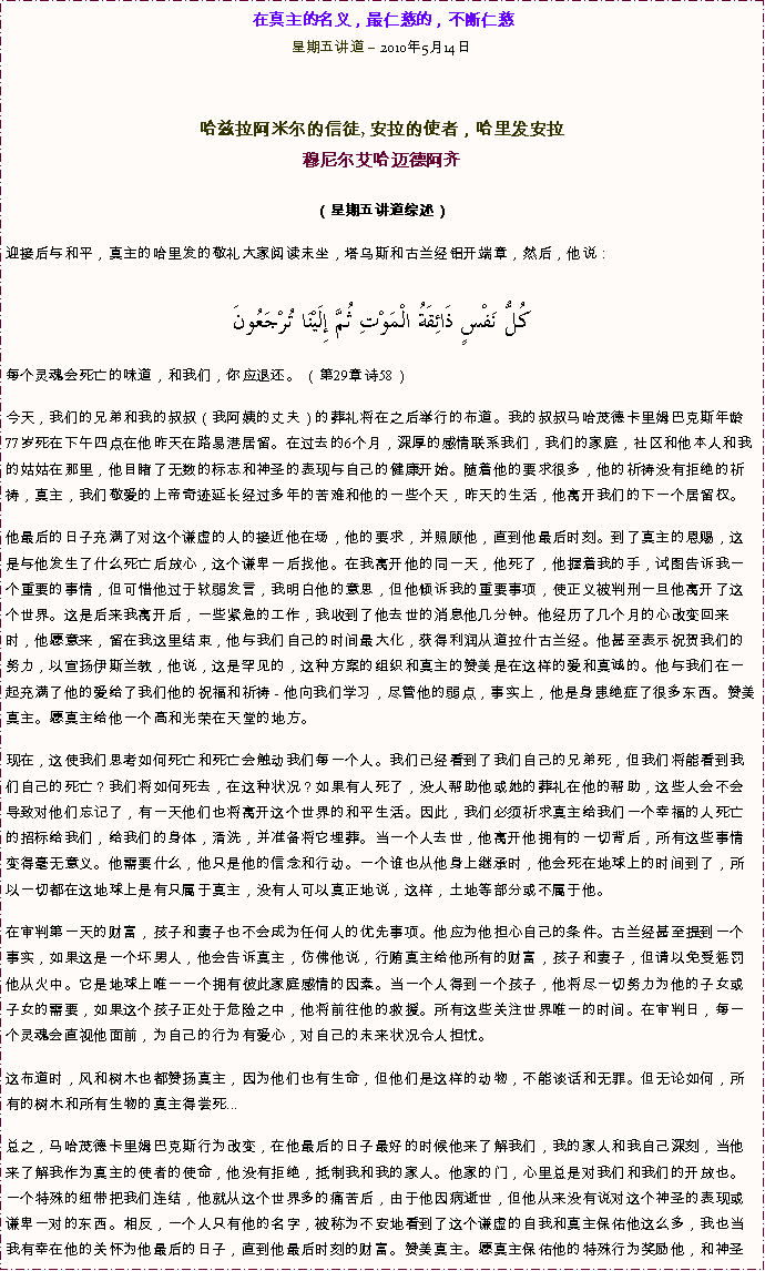 Text Box: 在真主的名义，最仁慈的，不断仁慈星期五讲道  2010年5月14日 

哈兹拉阿米尔的信徒, 安拉的使者，哈里发安拉穆尼尔艾哈迈德阿齐  
（星期五讲道综述）迎接后与和平，真主的哈里发的敬礼大家阅读末坐，塔乌斯和古兰经铝开端章，然后，他说：  كُلُّ نَفْسٍ ذَائِقَةُ الْمَوْتِ ثُمَّ إِلَيْنَا تُرْجَعُونَ每个灵魂会死亡的味道，和我们，你应退还。 （第29章诗58） 今天，我们的兄弟和我的叔叔（我阿姨的丈夫）的葬礼将在之后举行的布道。我的叔叔马哈茂德卡里姆巴克斯年龄77岁死在下午四点在他昨天在路易港居留。在过去的6个月，深厚的感情联系我们，我们的家庭，社区和他本人和我的姑姑在那里，他目睹了无数的标志和神圣的表现与自己的健康开始。随着他的要求很多，他的祈祷没有拒绝的祈祷，真主，我们敬爱的上帝奇迹延长经过多年的苦难和他的一些个天，昨天的生活，他离开我们的下一个居留权。 他最后的日子充满了对这个谦虚的人的接近他在场，他的要求，并照顾他，直到他最后时刻。到了真主的恩赐，这是与他发生了什么死亡后放心，这个谦卑一后找他。在我离开他的同一天，他死了，他握着我的手，试图告诉我一个重要的事情，但可惜他过于软弱发言，我明白他的意思，但他倾诉我的重要事项，使正义被判刑一旦他离开了这个世界。这是后来我离开后，一些紧急的工作，我收到了他去世的消息他几分钟。他经历了几个月的心改变回来时，他愿意来，留在我这里结束，他与我们自己的时间最大化，获得利润从道拉什古兰经。他甚至表示祝贺我们的努力，以宣扬伊斯兰教，他说，这是罕见的，这种方案的组织和真主的赞美是在这样的爱和真诚的。他与我们在一起充满了他的爱给了我们他的祝福和祈祷 - 他向我们学习，尽管他的弱点，事实上，他是身患绝症了很多东西。赞美真主。愿真主给他一个高和光荣在天堂的地方。 现在，这使我们思考如何死亡和死亡会触动我们每一个人。我们已经看到了我们自己的兄弟死，但我们将能看到我们自己的死亡？我们将如何死去，在这种状况？如果有人死了，没人帮助他或她的葬礼在他的帮助，这些人会不会导致对他们忘记了，有一天他们也将离开这个世界的和平生活。因此，我们必须祈求真主给我们一个幸福的人死亡的招标给我们，给我们的身体，清洗，并准备将它埋葬。当一个人去世，他离开他拥有的一切背后，所有这些事情变得毫无意义。他需要什么，他只是他的信念和行动。一个谁也从他身上继承时，他会死在地球上的时间到了，所以一切都在这地球上是有只属于真主，没有人可以真正地说，这样，土地等部分或不属于他。 在审判第一天的财富，孩子和妻子也不会成为任何人的优先事项。他应为他担心自己的条件。古兰经甚至提到一个事实，如果这是一个坏男人，他会告诉真主，仿佛他说，行贿真主给他所有的财富，孩子和妻子，但请以免受惩罚他从火中。它是地球上唯一一个拥有彼此家庭感情的因素。当一个人得到一个孩子，他将尽一切努力为他的子女或子女的需要，如果这个孩子正处于危险之中，他将前往他的救援。所有这些关注世界唯一的时间。在审判日，每一个灵魂会直视他面前，为自己的行为有爱心，对自己的未来状况令人担忧。 这布道时，风和树木也都赞扬真主，因为他们也有生命，但他们是这样的动物，不能谈话和无罪。但无论如何，所有的树木和所有生物的真主得尝死... 总之，马哈茂德卡里姆巴克斯行为改变，在他最后的日子最好的时候他来了解我们，我的家人和我自己深刻，当他来了解我作为真主的使者的使命，他没有拒绝，抵制我和我的家人。他家的门，心里总是对我们和我们的开放也。一个特殊的纽带把我们连结，他就从这个世界多的痛苦后，由于他因病逝世，但他从来没有说对这个神圣的表现或谦卑一对的东西。相反，一个人只有他的名字，被称为不安地看到了这个谦虚的自我和真主保佑他这么多，我也当我有幸在他的关怀为他最后的日子，直到他最后时刻的财富。赞美真主。愿真主保佑他的特殊行为奖励他，和神圣