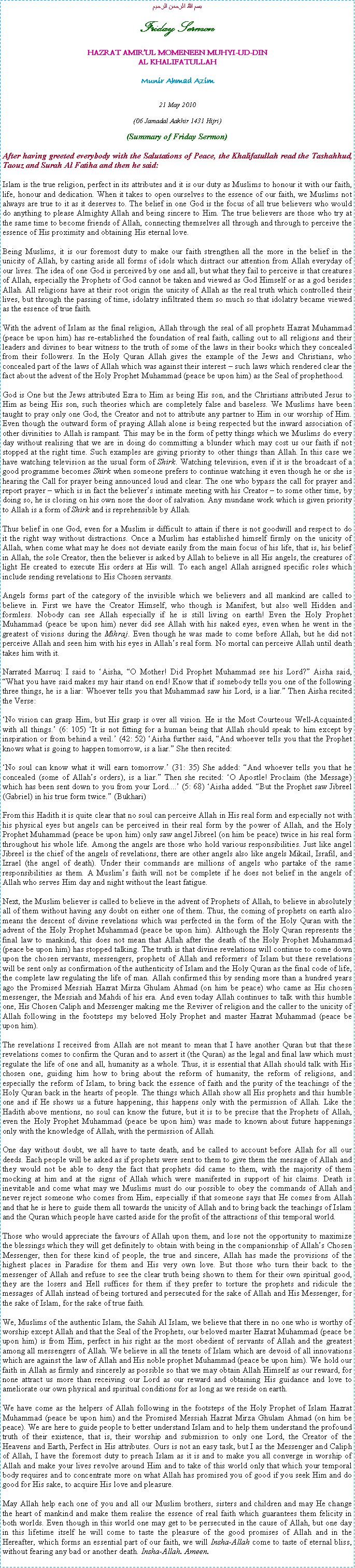 Text Box: بسم الله الرحمن الرحيمFriday SermonHAZRAT AMIRUL MOMENEEN MUHYI-UD-DINAL KHALIFATULLAHMunir Ahmad Azim21 May 2010(06 Jamadal Aakhir 1431 Hijri)(Summary of Friday Sermon)After having greeted everybody with the Salutations of Peace, the Khalifatullah read the Tashahhud, Taouz and Surah Al Fatiha and then he said:Islam is the true religion, perfect in its attributes and it is our duty as Muslims to honour it with our faith, life, honour and dedication. When it takes to open ourselves to the essence of our faith, we Muslims not always are true to it as it deserves to. The belief in one God is the focus of all true believers who would do anything to please Almighty Allah and being sincere to Him. The true believers are those who try at the same time to become friends of Allah, connecting themselves all through and through to perceive the essence of His proximity and obtaining His eternal love. Being Muslims, it is our foremost duty to make our faith strengthen all the more in the belief in the unicity of Allah, by casting aside all forms of idols which distract our attention from Allah everyday of our lives. The idea of one God is perceived by one and all, but what they fail to perceive is that creatures of Allah, especially the Prophets of God cannot be taken and viewed as God Himself or as a god besides Allah. All religions have at their root origin the unicity of Allah as the real truth which controlled their lives, but through the passing of time, idolatry infiltrated them so much so that idolatry became viewed as the essence of true faith. With the advent of Islam as the final religion, Allah through the seal of all prophets Hazrat Muhammad (peace be upon him) has re-established the foundation of real faith, calling out to all religions and their leaders and divines to bear witness to the truth of some of the laws in their books which they concealed from their followers. In the Holy Quran Allah gives the example of the Jews and Christians, who concealed part of the laws of Allah which was against their interest  such laws which rendered clear the fact about the advent of the Holy Prophet Muhammad (peace be upon him) as the Seal of prophethood. God is One but the Jews attributed Ezra to Him as being His son, and the Christians attributed Jesus to Him as being His son, such theories which are completely false and baseless. We Muslims have been taught to pray only one God, the Creator and not to attribute any partner to Him in our worship of Him. Even though the outward form of praying Allah alone is being respected but the inward association of other divinities to Allah is rampant. This may be in the form of petty things which we Muslims do every day without realising that we are in doing do committing a blunder which may cost us our faith if not stopped at the right time. Such examples are giving priority to other things than Allah. In this case we have watching television as the usual form of Shirk. Watching television, even if it is the broadcast of a good programme becomes Shirk when someone prefers to continue watching it even though he or she is hearing the Call for prayer being announced loud and clear. The one who bypass the call for prayer and report prayer  which is in fact the believers intimate meeting with his Creator  to some other time, by doing so, he is closing on his own nose the door of salvation. Any mundane work which is given priority to Allah is a form of Shirk and is reprehensible by Allah. Thus belief in one God, even for a Muslim is difficult to attain if there is not goodwill and respect to do it the right way without distractions. Once a Muslim has established himself firmly on the unicity of Allah, when come what may he does not deviate easily from the main focus of his life, that is, his belief in Allah, the sole Creator, then the believer is asked by Allah to believe in all His angels, the creatures of light He created to execute His orders at His will. To each angel Allah assigned specific roles which include sending revelations to His Chosen servants. Angels forms part of the category of the invisible which we believers and all mankind are called to believe in. First we have the Creator Himself, who though is Manifest, but also well Hidden and formless. Nobody can see Allah especially if he is still living on earth! Even the Holy Prophet Muhammad (peace be upon him) never did see Allah with his naked eyes, even when he went in the greatest of visions during the Mihraj. Even though he was made to come before Allah, but he did not perceive Allah and seen him with his eyes in Allahs real form. No mortal can perceive Allah until death takes him with it.Narrated Masruq: I said to Aisha, O Mother! Did Prophet Muhammad see his Lord? Aisha said, What you have said makes my hair stand on end! Know that if somebody tells you one of the following three things, he is a liar: Whoever tells you that Muhammad saw his Lord, is a liar. Then Aisha recited the Verse: No vision can grasp Him, but His grasp is over all vision. He is the Most Courteous Well-Acquainted with all things. (6: 105) It is not fitting for a human being that Allah should speak to him except by inspiration or from behind a veil. (42: 52) Aisha further said, And whoever tells you that the Prophet knows what is going to happen tomorrow, is a liar. She then recited: No soul can know what it will earn tomorrow. (31: 35) She added: And whoever tells you that he concealed (some of Allahs orders), is a liar. Then she recited: O Apostle! Proclaim (the Message) which has been sent down to you from your Lord.... (5: 68) Aisha added. But the Prophet saw Jibreel (Gabriel) in his true form twice. (Bukhari)From this Hadith it is quite clear that no soul can perceive Allah in His real form and especially not with his physical eyes but angels can be perceived in their real form by the power of Allah, and the Holy Prophet Muhammad (peace be upon him) only saw angel Jibreel (on him be peace) twice in his real form throughout his whole life. Among the angels are those who hold various responsibilities. Just like angel Jibreel is the chief of the angels of revelations, there are other angels also like angels Mikail, Israfil, and Izrael (the angel of death). Under their commands are millions of angels who partake of the same responsibilities as them. A Muslims faith will not be complete if he does not belief in the angels of Allah who serves Him day and night without the least fatigue.  Next, the Muslim believer is called to believe in the advent of Prophets of Allah, to believe in absolutely all of them without having any doubt on either one of them. Thus, the coming of prophets on earth also means the descent of divine revelations which was perfected in the form of the Holy Quran with the advent of the Holy Prophet Muhammad (peace be upon him). Although the Holy Quran represents the final law to mankind, this does not mean that Allah after the death of the Holy Prophet Muhammad (peace be upon him) has stopped talking. The truth is that divine revelations will continue to come down upon the chosen servants, messengers, prophets of Allah and reformers of Islam but these revelations will be sent only as confirmation of the authenticity of Islam and the Holy Quran as the final code of life, the complete law regulating the life of man. Allah confirmed this by sending more than a hundred years ago the Promised Messiah Hazrat Mirza Ghulam Ahmad (on him be peace) who came as His chosen messenger, the Messiah and Mahdi of his era. And even today Allah continues to talk with this humble one, His Chosen Caliph and Messenger making me the Reviver of religion and the caller to the unicity of Allah following in the footsteps my beloved Holy Prophet and master Hazrat Muhammad (peace be upon him).The revelations I received from Allah are not meant to mean that I have another Quran but that these revelations comes to confirm the Quran and to assert it (the Quran) as the legal and final law which must regulate the life of one and all, humanity as a whole. Thus, it is essential that Allah should talk with His chosen one, guiding him how to bring about the reform of humanity, the reform of religions, and especially the reform of Islam, to bring back the essence of faith and the purity of the teachings of the Holy Quran back in the hearts of people. The things which Allah show all His prophets and this humble one and if He shows us a future happening, this happens only with the permission of Allah. Like the Hadith above mentions, no soul can know the future, but it is to be precise that the Prophets of Allah, even the Holy Prophet Muhammad (peace be upon him) was made to known about future happenings only with the knowledge of Allah, with the permission of Allah.One day without doubt, we all have to taste death, and be called to account before Allah for all our deeds. Each people will be asked as if prophets were sent to them to give them the message of Allah and they would not be able to deny the fact that prophets did came to them, with the majority of them mocking at him and at the signs of Allah which were manifested in support of his claims. Death is inevitable and come what may we Muslims must do our possible to obey the commands of Allah and never reject someone who comes from Him, especially if that someone says that He comes from Allah and that he is here to guide them all towards the unicity of Allah and to bring back the teachings of Islam and the Quran which people have casted aside for the profit of the attractions of this temporal world. Those who would appreciate the favours of Allah upon them, and lose not the opportunity to maximize the blessings which they will get definitely to obtain with being in the companionship of Allahs Chosen Messenger, then for these kind of people, the true and sincere, Allah has made the provisions of the highest places in Paradise for them and His very own love. But those who turn their back to the messenger of Allah and refuse to see the clear truth being shown to them for their own spiritual good, they are the losers and Hell suffices for them if they prefer to torture the prophets and ridicule the messages of Allah instead of being tortured and persecuted for the sake of Allah and His Messenger, for the sake of Islam, for the sake of true faith. We, Muslims of the authentic Islam, the Sahih Al Islam, we believe that there in no one who is worthy of worship except Allah and that the Seal of the Prophets, our beloved master Hazrat Muhammad (peace be upon him) is from Him, perfect in his right as the most obedient of servants of Allah and the greatest among all messengers of Allah. We believe in all the tenets of Islam which are devoid of all innovations which are against the law of Allah and His noble prophet Muhammad (peace be upon him). We hold our faith in Allah as firmly and sincerely as possible so that we may obtain Allah Himself as our reward, for none attract us more than receiving our Lord as our reward and obtaining His guidance and love to ameliorate our own physical and spiritual conditions for as long as we reside on earth. We have come as the helpers of Allah following in the footsteps of the Holy Prophet of Islam Hazrat Muhammad (peace be upon him) and the Promised Messiah Hazrat Mirza Ghulam Ahmad (on him be peace). We are here to guide people to better understand Islam and to help them understand the profound truth of their existence, that is, their worship and submission to only one Lord, the Creator of the Heavens and Earth, Perfect in His attributes. Ours is not an easy task, but I as the Messenger and Caliph of Allah, I have the foremost duty to preach Islam as it is and to make you all converge in worship of Allah and make your lives revolve around Him and to take of this world only that which your temporal body requires and to concentrate more on what Allah has promised you of good if you seek Him and do good for His sake, to acquire His love and pleasure. May Allah help each one of you and all our Muslim brothers, sisters and children and may He change the heart of mankind and make them realise the essence of real faith which guarantees them felicity in both worlds. Even though in this world one may get to be persecuted in the cause of Allah, but one day in this lifetime itself he will come to taste the pleasure of the good promises of Allah and in the Hereafter, which forms an essential part of our faith, we will Insha-Allah come to taste of eternal bliss, without fearing any bad or another death. Insha-Allah. Ameen. 