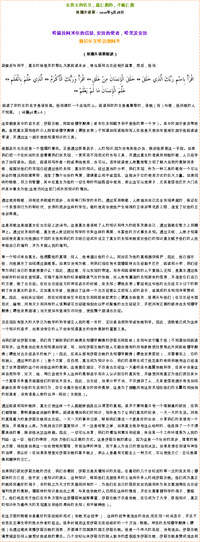 Text Box: 在真主的名义，最仁慈的，不断仁慈星期五讲道  2010年5月28日 哈兹拉阿米尔的信徒, 安拉的使者，哈里发安拉穆尼尔艾哈迈德阿齐  
（星期五讲道综述）迎接后与和平，真主的哈里发的敬礼大家阅读末坐，塔乌斯和古兰经铝开端章，然后，他说： اقْرَأْ بِاسْمِ رَبِّكَ الَّذِي خَلَقَ ﴿2﴾ خَلَقَ الْإِنسَانَ مِنْ عَلَقٍ ﴿3﴾ اقْرَأْ وَرَبُّكَ الْأَكْرَمُ ﴿4﴾ الَّذِي عَلَّمَ بِالْقَلَمِ ﴿5﴾ عَلَّمَ الْإِنسَانَ مَا لَمْ يَعْلَمْ ﴿6﴾ 阅读了你的主的名字是谁创造。他创建的一个血块的人。阅读和你的主是最尊敬的，谁教（写）与笔，他所教的人不知道。 （诗篇96章2-6）  这些都是其中的启示后，伊斯兰教，阿兹哈穆罕默德（诺布尔先知赋予和平是他的第一个字）。其中的指示是非常明确。虽然真主深知他的仆人阿兹哈穆罕默德（愿他安息）不知道如何读取和写入但他是天使加布里埃尔指示他阅读或背诵，并通过这一指示使他知道知识的工具。  根据启示古兰经是一个普遍的事实。正是通过获得启示，人的知识;因为没有其他办法，除非他获得这一手段。如果我们把一个在时间的史册看看我们会发现，一贯采用不同形式的书写工具，并通过真主的恩典和怜悯的笔，人已经学会了如何读也。因此，阅读和写作是一起或单独使用，也可以。该学院读使人类繁荣智力和了解大自然的奥秘和思考，根据对他们的发现已经通过他的先知，真主的知识。经过适当的分析，我们发现，作为一种工具的笔有一个可以转动的情况和创建革命，改变了整个社会的角度，邀请要么和平或混乱，这取决于它的使用方式的巨大力量。如果同样的钢笔，权力和智慧，其中在真主为他的一切生物的利益路径中使用，那么这可以使男子，尤其是信徒打开大门关闭其中事先为他;这使访问这些门成功和知识的增加。  通过使用钢笔，所有技术领域的进步，也和每门科学的目的。通过采用钢笔，人类施加自己完全实现卓越的，保证在一个思想和行为的新时代，世界的进步这样的学位。笔的使用也使他产生特殊的立场非常优质工程，改变了对他的立场非常高。  这是用笔这是指真主在古兰经上述诗句。这是真主是谁给了人的知识和伟大的院系发展自己，通过画笔在智力上和精神上。通过对发明的笔，真主使人类达到对科学的许多这样的高度，丰富他的方式事先未知。通过文明，人类才知道如何使用真主向他提出不同的主张和我们的文明已经成功设立了真主的先知来教谁对他们的知识真主赋予他们的人民争取自己的福利，并为本国人民的福利。  每一个知识来自真主。他透露他的真理，何人，他希望从他的仆人。阿拉还为他的真相提供保护，因此，他已指示他，向他展示了如何透过画笔等。如果它没有为笔，将我们现在有书面穆斯林古兰经副本打开，阅读和分析，我们经常为我们自己的得救想要什么？因此，通过笔，可以实现的奇迹。写作和阅读帮助的人不要陷入无知，是真主通过保存邮件的时间史册知道。可惜不是所有的纪录都理直气壮的宗教，对人类有篡改的先知原来的信息，并改变它们自己的方便，除了古兰经。在对古兰经经文的神圣启示的时候，圣先知（愿他安息）曾经有过与他的古兰经文士记下的新鲜了来自真主的启示。正如真主许诺，他提出了这样一个古兰经要么立即写入后的启示，或造成的先知同伴背赞成票。因此，当机会出现时，即在对阿兹哈艾布伯克尔和阿兹哈欧麦尔（愿真主哈里发，很高兴与他们）在可兰经书面形式，编制，所有文士和所有的人谁熟读可兰经被特别会议呼吁聚集的古兰经经文，并把所有正确的顺序由先知穆罕默德（愿他安息朗诵）当天使加布里埃尔访问他，使他整个朗诵古兰经。  况且现在有很大的大学已为教学的科学竖立人民的唯一目的，无论是自然科学或宗教科学。因此，该钢笔已成为这样一个知识的追求，如果没有它的人不会来知道真主的创作奥秘的重要工具。  当我们研究伊斯兰教，我们将了解到我们的崇高先知穆罕默德的伊斯兰阿兹哈（先知与安宁属于他）不知道如何阅读和写字。这将是如此有先知知道如何读，写，如何伊斯兰教的敌人可能会拥有的所有参数抓住责怪此外阿兹哈穆罕默德（愿他对古兰经启示的帐户）！因此，在其头部有伊斯兰教的先知穆罕默德（愿他安息密封），尽管事实上，它的创始人，通过神的启示（）是个文盲，但仍然，真主成为知识中心，我们的造物主成了他完美的老师和教导这已经改变了世界面貌的这个时间他这样的奥秘。这是要还指出，不仅是古兰经这一天最终圣书揭露宗教科学，但其中也是这样自然科学，对天，地，海已迫使许多人这样的奥秘启示和女人认识到它的真实性，并接受所有真正为他们抓住其中一个真理许多揭发根据他们的研究本圣书。因此，古兰经，如果分析不当，不仅提供了人，尤其是信徒提示有关如何直接在其命令他的生活和行为，但它也揭示他对真主的创作奥秘，这是为了提醒所有这些发现在他们的主霸权和独特的创造者，没有谁是人类的伙伴 - 阿拉（光荣他）。  通过阅读和写作教师，真主已使这样一个人能能够挑选出从谎言的真相。读并不意味着只有一个理解集的研究，但我们都理解，影响直接或间接的影响。阅读是增加我们的知识，写作是为了让我们真实的纪录，一天一天的生活。所有的真理最大的是伊斯兰教和古兰经。一天一天的事件记录，帮助我们建设一个更美好的社会，分享我们的思想和一个想法，并造福全人类。为保持自己的重要知识，不一定是明智之举，如果真主保存有这么吩咐的，他选择了一个不透露具体的事，除非他决定这样做。因此，一切可以共享，我们的看法和意见和经验，来自某一个工作环境等为人民的利益 - 这一切，他们的律师，向东方他们以正确的方式。这是伊斯兰教的建议，因为这是一个社会的进步，理智的解决方案，特别是如果这一社会控制和管理，依照法律的神圣，而不是人为自己的想法和决定。如果思想在和谐与神圣的法律，那么好！但如果思想是对伊斯兰教的基本教义，那么人是最有可能走上一种方式，可以使他灭亡 - 无论是道德和精神的灭亡。  如果我们研究伊斯兰教的历史，我们会看到，伊斯兰是关键知识的先驱。在最初的几个世纪后的第一次的圣先知（穆斯林的灭亡后，他平安）是知识的源头，这种知识，帮助他们克服很多的土地和许多人的纯伊斯兰教。他们成为真正的教师和最好的例子，目的称之为天才的发掘和所有的一，为他们在自己的信仰安拉巩固和作为其主要指南在古兰经福利性质的奥秘。穆斯林的知识是如此之高，与其他宗教的人仍然在这样的情报，并在主要掌握科学的例子，傻眼了。他们明显优于他们在许多方面与这些穆斯林指挥尊重，伊斯兰教不仅是宗教，但它成为了大学，获取知识，真正的知识作为最伟大的发现真主和他的高尚的先知（和平解释他）。  在这方面的钢笔也是最好的圣战组织形式（宗教'发动战争'），这样的战争是流血的自由;而在同一时间显示，并且不会危及无辜生命的损失作者的观点。很多时候用这些伊斯兰圣战组织的一个方法 - 钢笔。神圣的先知穆罕默德（愿他）也通过笔来传播伊斯兰教的消息，并邀请不同国家的国王伊斯兰教。他是一个伟大的圣战，没有流血。伊斯兰教谴责强迫任何人接受对他或她的意志。几个世纪以来伊斯兰的敌人散布的虚假观念伊斯兰教，伊斯兰教是赞成流血和