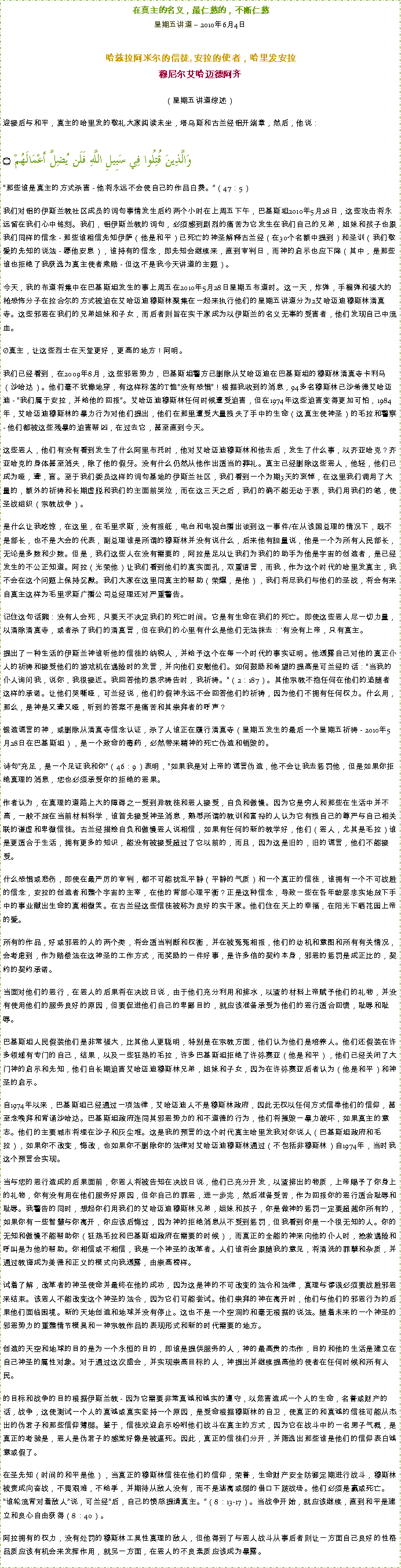 Text Box: 在真主的名义，最仁慈的，不断仁慈星期五讲道  2010年6月4日 哈兹拉阿米尔的信徒, 安拉的使者，哈里发安拉穆尼尔艾哈迈德阿齐  
（星期五讲道综述）迎接后与和平，真主的哈里发的敬礼大家阅读末坐，塔乌斯和古兰经铝开端章，然后，他说：وَالَّذِينَ قُتِلُوا فِي سَبِيلِ اللَّهِ فَلَن يُضِلَّ أَعْمَالَهُمْ ۝那些谁是真主的方式杀害 - 他将永远不会使自己的作品白费。（47：5）  我们对铝的伊斯兰教社区成员的词句事情发生后约两个小时在上周五下午，巴基斯坦2010年5月28日，这些攻击将永远留在我们心中铭刻。我们，铝伊斯兰教的词句，必须感到剧烈的痛苦为它发生在我们自己的兄弟，姐妹和孩子也跟我们同样的信念 - 那些谁相信先知伊萨（他是和平）已死亡的神圣解释古兰经（在30个名额中提到）和圣训（我们敬爱的先知的说法 - 愿他安息），谁持有的信念，即先知会继续来，直到审判日，而神的启示也应下降（其中，是那些谁也拒绝了我获选为真主使者索赔 - 但这不是我今天讲道的主题）。  今天，我的布道将集中在巴基斯坦发生的事上周五在2010年5月28日星期五布道时。这一天，炸弹，手榴弹和强大的枪恐怖分子在拉合尔的方式被迫在艾哈迈迪穆斯林聚集在一起来执行他们的星期五讲道分为2艾哈迈迪穆斯林清真寺。这些邪恶在我们的兄弟姐妹和子女，而后者则旨在实干家成为以伊斯兰的名义无辜的受害者，他们发现自己中流血。  真主，让这些烈士在天堂更好，更高的地方！阿明。  我们已经看到，在2009年8月，这些邪恶势力，巴基斯坦警方已删除从艾哈迈迪在巴基斯坦的穆斯林清真寺卡利马（沙哈达）。他们毫不犹豫地穿，有这样标签的T恤没有恐惧！根据我收到的消息，94多名穆斯林已沙希德艾哈迈迪 - 我们属于安拉，并给他的回报。艾哈迈迪穆斯林任何时候遭受迫害，但在1974年这些迫害变得更加可怕，1984年，艾哈迈迪穆斯林的暴力行为对他们提出，他们在那里遭受大量损失了手中的生命（这真主使神圣）的毛拉和警察 - 他们都被这些残暴的迫害帮凶，在过去它，甚至直到今天。  这些恶人，他们有没有看到发生了什么阿里布托时，他对艾哈迈迪穆斯林和他去后，发生了什么事，以齐亚哈克？齐亚哈克的身体甚至消失，除了他的假牙。没有什么仍然从他作出适当的葬礼。真主已经删除这些恶人，他轻，他们已成为哑，聋，盲。至于我们委员这样的词句基地的伊斯兰社区，我们看到一个为期3天的哀悼，在这里我们调用了大量的，额外的祈祷和长期虚脱和我们的主面前哭泣，而在这三天之后，我们的确不能无动于衷，我们用我们的笔，使圣战组织（宗教战争）。  是什么让我吃惊，在这里，在毛里求斯，没有报纸，电台和电视台播出谈到这一事件/在从该国总理的情况下，既不是部长，也不是大会的代表，副总理谁是所谓的穆斯林并没有说什么，后来他有胆量说，他是一个为所有人民部长，无论是多数和少数。但是，我们这些人在没有需要的，阿拉是足以让我们为我们的助手为他是宇宙的创造者，是已经发生的不公正知道。阿拉（光荣他）让我们看到他们的真实面孔，双重语言，而我，作为这个时代的哈里发真主，我不会在这个问题上保持沉默。我们大家在这里同真主的帮助（荣耀，是他），我们将尽我们与他们的圣战，将会有来自真主这样为毛里求斯广播公司总经理还对严重警告。  记住这句话熊：没有人会死，只要天不决定我们的死亡时间。它是有生命在我们的死亡。即使这些恶人尽一切力量，以清除清真寺，或者杀了我们的清真言，但在我们的心里有什么是他们无法抹去：'有没有上帝，只有真主。  提出了一种生活的伊斯兰神谁听他的信徒的纳税人，并给予这个在每一个时代的事实证明。他透露自己对他的真正仆人的祈祷和接受他们的游戏机在遇险时的发言，并向他们安慰他们。如何鼓励和希望的提高是可兰经的话：当我的仆人询问我，说你，我很接近。我回答他的恳求祷告时，我祈祷。（2：187）。其他宗教不抱任何在他们的追随者这样的承诺。让他们哭嘶哑，可兰经说，他们的假神永远不会回答他们的祈祷，因为他们不拥有任何权力。什么用，那么，是神是又聋又哑，听到的答案不是痛苦和其崇拜者的呼声？ 锻造谎言的神，或删除从清真寺信念认证，杀了人谁正在履行清真寺（星期五发生的最后一个星期五祈祷 - 2010年5月28日在巴基斯坦），是一个致命的毒药，必然带来精神的死亡伪造和销毁的。  诗句充足，是一个见证我和你（46：9）表明，如果我是对上帝的谎言伪造，他不会让我去惩罚他，但是如果你拒绝真理的消息，您也必须承受你的拒绝的恶果。  作者认为，在真理的道路上大的障碍之一受到异教徒和恶人接受，自负和傲慢。因为它是穷人和那些在生活中并不高，一般不放在当前材料科学，谁首先接受神圣消息，熟悉所谓的教训和富裕的人认为它有损自己的尊严与自己相关联的谦虚和卑微信徒。古兰经描绘自负和傲慢恶人说相信，如果有任何的新的教学好，他们（恶人，尤其是毛拉）谁是更适合于生活，拥有更多的知识，能没有被接受超过了它以前的，而且，因为这是旧的，旧的谎言，他们不能接受。  什么恐惧或悲伤，即使在最严厉的审判，都不可能扰乱平静（平静的气质）和一个真正的信徒，谁拥有一个不可战胜的信念，安拉的创造者和整个宇宙的主宰，在他的背部心理平衡？正是这种信念，导致一些在各年龄层忠实地放下手中的事业献出生命的真相微笑。在古兰经这些信徒被称为良好的实干家。他们住在天上的幸福，在阳光下晒花园上帝的爱。  所有的作品，好或邪恶的人的两个类，将会适当判断和权衡，并在被冤冤相报，他们的动机和意图和所有有关情况，会考虑到，作为赔偿法在这神圣的工作方式，而奖励的一件好事，是许多倍的契约本身，邪恶的惩罚是成正比的，契约的契约承诺。  当面对他们的恶行，在恶人的后果将在决战日说，由于他们充分利用和排水，以渣的材料上帝赋予他们的礼物，并没有使用他们的服务良好的原因，但要促进他们自己的卑鄙目的，就应该准备承受为他们的恶行适合回馈，耻辱和耻辱。  巴基斯坦人民假装他们是非常强大，比其他人更聪明，特别是在宗教方面，他们认为他们是培养人。他们还假装在许多领域有专门的自己，结果，以及一些狂热的毛拉，许多巴基斯坦拒绝了许弥赛亚（他是和平），他们已经关闭了大门神的启示和先知，他们自长期迫害艾哈迈迪穆斯林兄弟，姐妹和子女，因为在许弥赛亚后者认为（他是和平）和神圣的启示。  自1974年以来，巴基斯坦已经通过一项法律，艾哈迈迪人不是穆斯林政府，因此无权以任何方式信奉他们的信仰，甚至念唤拜和背诵沙哈达。巴基斯坦政府连同其邪恶势力的和不道德的行为，他们将摧毁一暴力破坏，如果真主的意志。他们的主要城市将埋在沙子和灰尘堆。这是我的预言的这个时代真主哈里发我对你说人（巴基斯坦政府和毛拉），如果你不改变，悔改，也如果你不删除你的法律对艾哈迈迪穆斯林通过（不包括非穆斯林）自1974年，当时我这个预言会实现。  当与您的恶行造成的后果面前，你恶人将被告知在决战日说，他们已充分开发，以渣排出的物质，上帝赐予了你身上的礼物，你有没有用在他们服务好原因，但你自己的罪恶，进一步完，然后准备受苦，作为回报你的恶行适合耻辱和耻辱。我警告的同时，想起你们用我们的艾哈迈迪穆斯林兄弟，姐妹和孩子，你是做神的惩罚一定要超越你所有的，如果你有一些智慧与你离开，你应该后悔过，因为神的拒绝消息从不受到惩罚，但我看到你是一个很无知的人。你的无知和傲慢不能帮助你（狂热毛拉和巴基斯坦政府在需要的时候），而真正的全能的神来向他的仆人时，抢救遇险和呼叫是为他的帮助。你相信或不相信，我是一个神圣的改革者。人们谁将会跟随我的意见，将清洗的罪孽和杂质，并通过教诲成为美德和正义的模式向我透露，由崇高榜样。  试着了解，改革者的神圣使命并最终在他的成功，因为这是神的不可改变的法令和法律，真理与谬误必须要战胜邪恶来结束。该恶人不能改变这个神圣的法令，因为它们可能尝试。他们崇拜的神在离开时，他们与他们的邪恶行为的后果他们面临困境。新的天地创造和地球并没有停止。这也不是一个空洞的和毫无根据的说法。随着未来的一个神圣的邪恶势力的重整情节模具和一神宗教作品的表现形式和新的时代需要的地方。  创造的天空和地球的目的是为一个永恒的目的，即谁是提供服务的人，神的最高贵的杰作，目的和他的生活是建立在自己神圣的属性对象。对于通过这次盛会，并实现崇高目标的人，神提出并继续提高他的使者在任何时候和所有人民。  的目标和战争的目的根据伊斯兰教 - 因为它需要非常真诚和诚实的遵守，以危害造成一个人的生命，名誉或财产的话，战争，这使测试一个人的真诚或真实坚持一个原因，是受命根据穆斯林的自卫，使真正的和真诚的信徒可能从杰出的伪君子和那些信仰薄弱。鉴于，信徒欢迎启示吩咐他们战斗在真主的方式，因为它在战斗中的一名男子气概，是真正的考验是，恶人是伪君子的感觉好像是被逼死。因此，真正的信徒们分开，并筛选出那些谁是他们的信仰表白诚意或假了。  在圣先知（时间的和平是他），当真正的穆斯林信徒在他们的信仰，荣誉，生命财产安全防御定期进行战斗，穆斯林被责成向奋战，不畏艰难，不给季，并期待从敌人没有，而不是逃离或弱的借口下跛战场。他们必须是赢或死亡。 谁轮流背对着敌人说，可兰经后，自己的愤怒提请真主。（8：13-17）。当战争开始，就应该继续，直到和平是建立和良心自由获得（8：40）。  阿拉拥有的权力，没有处罚的穆斯林工具性真理的敌人，但他得到了与恶人战斗从事后者则让一方面自己良好的性格品质应该有机会来发挥作用，就另一方面，在恶人的不良素质应该成为暴露。 