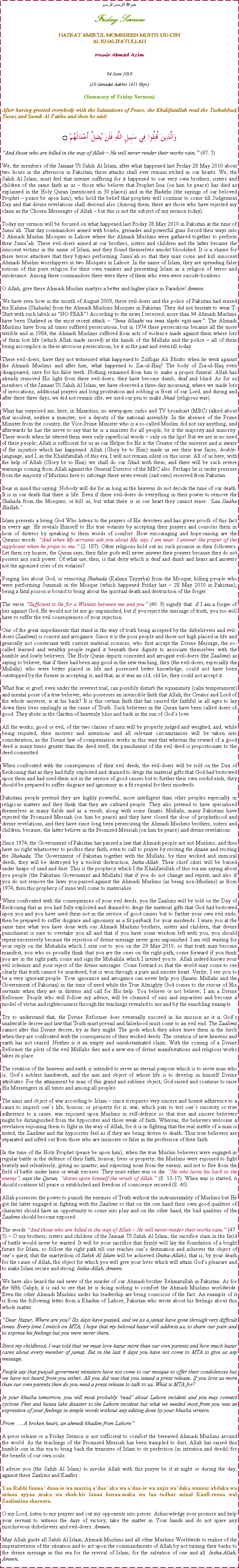 Text Box: بسم الله الرحمن الرحيمFriday SermonHAZRAT AMIRUL MOMENEEN MUHYI-UD-DINAL KHALIFATULLAHMunir Ahmad Azim04 June 2010(20 Jamadal Aakhir 1431 Hijri)(Summary of Friday Sermon)After having greeted everybody with the Salutations of Peace, the Khalifatullah read the Tashahhud, Taouz and Surah Al Fatiha and then he said:وَالَّذِينَ قُتِلُوا فِي سَبِيلِ اللَّهِ فَلَن يُضِلَّ أَعْمَالَهُمْ ۝And those who are killed in the way of Allah  He will never render their works vain. (47: 5)We, the members of the Jamaat Ul Sahih Al Islam, after what happened last Friday 28 May 2010 about two hours in the afternoon in Pakistan, these attacks shall ever remain etched in our hearts. We, the Sahih Al Islam, must feel that intense suffering for it happened to our very own brothers, sisters and children of the same faith as us  those who believe that Prophet Issa (on him be peace) has died as explained in the Holy Quran (mentioned in 30 places) and in the Hadiths (the sayings of our beloved Prophet  peace be upon him), who hold the belief that prophets will continue to come till Judgement Day and that divine revelations shall descend also (Among them, there are those who have rejected my claim as the Chosen Messenger of Allah  but this is not the subject of my sermon today).Today my sermon will be focused on what happened last Friday 28 May 2010 in Pakistan at the time of Jumuah. That day commandoes armed with bombs, grenades and powerful guns forced their ways into 2 Ahmadi Muslim Mosques in Lahore where the Ahmadi Muslims were gathered together to perform their Jumuah. These evil-doers aimed at our brothers, sisters and children and the latter became the innocent victims in the name of Islam, and they found themselves amidst bloodshed. It is a shame for these terror attackers that they bypass performing Jumuah so that they may come and kill innocent Ahmadi Muslim worshippers in two Mosques in Lahore. In the name of Islam, they are spreading false notions of this pure religion for their own vanities and presenting Islam as a religion of terror and intolerance. Among these commandoes there were three of them who even were suicide-bombers. O Allah, give these Ahmadi Muslim martyrs a better and higher place in Paradise! Ameen. We have seen how in the month of August 2009, these evil-doers and the police of Pakistan had erased the Kalima (Shahada) from the Ahmadi Muslims Mosques in Pakistan. They did not hesitate to wear T-Shirt with such labels as NO FEAR! According to the news I received, more than 94 Ahmadi Muslims have been Shaheed in the most recent attack  Inna lillaahi wa inna ilayhi rajii-uun. The Ahmadi Muslims have from all times suffered persecutions, but in 1974 these persecutions became all the more terrible and in 1984, the Ahmadi Muslims suffered from acts of violence made against them where lots of them lost life (which Allah made sacred) at the hands of the Mullahs and the police  all of them being accomplice in these atrocious persecutions, be it in the past and even till today. These evil-doers, have they not witnessed what happened to Zulfiqar Ali Bhutto when he went against the Ahmadi Muslims and after him, what happened to Zia-ul-Haq? The body of Zia-ul-Haq even disappeared, save for his false teeth. Nothing remained from him to make a proper funeral. Allah has already removed His light from these evil-doers; they have become dumb, deaf and blind. As for us members of the Jamaat Ul Sahih Al Islam, we have observed a three-day mourning, where we made lots of invocations, additional prayers and long prostration and sobbing in front of our Lord, and during and after these three days, we did not remain idle; we used our pen to make Jihad (religious war). What has surprised me, here, in Mauritius, no newspaper, radio and TV broadcast (MBC) talked about that incident, neither a minister, nor a deputy of the national assembly. In the absence of the Prime Minister from the country, the Vice-Prime Minister who is a so-called Muslim did not say anything, and afterwards he has the nerve to say that he is a minister for all people, be it the majority and minority. These words when he uttered them were only superficial words  only on the lips! But we are in no need of these people; Allah is sufficient for us as our Helper for He is the Creator of the universe and is aware of the injustice which has happened. Allah (Glory be to Him) made us see their true faces, double-language, and I, as the Khalifatullah of this era, I will not remain silent on this issue. All of us here, with the help of Allah (Glory be to Him) we shall do our Jihad with them, and there will be such severe warnings coming from Allah against the General Director of the MBC also. Perhaps he is under pressure from the majority of Muslims here to sabotage these news events (sad ones) received from Pakistan. Bear in mind this saying: Nobody will die for as long as the heavens do not decide the time of our death. It is in our death that there is life. Even if these evil-doers do everything in their power to remove the Shahada from the Mosques, or kill us, but what there is in our heart they cannot erase: Laa Ilaaha Illallah. Islam presents a living God Who listens to the prayers of His devotees and has given proofs of this fact in every age. He reveals Himself to His true votaries by accepting their prayers and consoles them in hour of distress by speaking to them words of comfort. How encouraging and hope-raising are the Quranic words: And when My servants ask you about Me, say, I am near. I answer the prayer of the supplicant when he prays to me. (2: 187). Other religions hold out no such promise in their followers. Let them cry hoarse, the Quran says, their false gods will never answer their prayers because they do not possess any such power. Of what use, then, is that deity which is deaf and dumb and hears and answers not the agonised cries of its votaries?Forging lies about God, or removing Shahada (Kalima Tayyeba) from the Mosque, killing people who were performing Jummah in the Mosque (which happened Friday last  28 May 2010 in Pakistan), being a fatal poison is bound to bring about the spiritual death and destruction of the forger. The verse Sufficient is He for a Witness between me and you (46: 9) signify that: if I am a forger of lies against God, He would not let me go unpunished, but if you reject the message of truth, you too will have to suffer the evil consequences of your rejection.One of the great impediments that stand in the way of truth being accepted by the disbelievers and evil-doers (Zaalims) is conceit and arrogance. Since it is the poor people and those not high placed in life and generally not conversant with current material sciences, who first accept the Divine Message, the so-called learned and wealthy people regard it beneath their dignity to associate themselves with the humble and lowly believers. The Holy Quran depicts conceited and arrogant evil-doers (the Zaalims) as saying to believe, that if there had been any good in the new teaching, they (the evil-doers, especially the Mullahs) who were better placed in life and possessed better knowledge, could not have been outstripped by the former in accepting it, and that, as it was an old, old lie, they could not accept it.What fear or grief, even under the severest trial, can possibly disturb the equanimity (calm temperament) and mental poise of a true believer, who possesses an invincible faith that Allah, the Creator and Lord of the whole universe, is at his back? It is this certain faith that has caused the faithful in all ages to lay down their lives smilingly in the cause of Truth. Such believers in the Quran have been called doers of good. They abide in the Garden of heavenly bliss and bask in the sun of Gods love.All the works, good or evil, of the two classes of men will be properly judged and weighed, and, while being requited, their motives and intentions and all relevant circumstances will be taken into consideration, as the Divine law of compensation works in this way that whereas the reward of a good deed is many times greater than the deed itself, the punishment of the evil deed is proportionate to the deed committed.When confronted with the consequences of their evil deeds, the evil-doers will be told on the Day of Reckoning that as they had fully exploited and drained to dregs the material gifts that God had bestowed upon them and had used them not in the service of good causes but to further their own sordid ends, they should be prepared to suffer disgrace and ignominy as a fit requital for their misdeeds.Pakistani people pretend they are highly powerful, more intelligent than other peoples especially in religious matters and they think that they are cultured people. They also pretend to have specialised themselves in many fields and as a result, along with some fanatic Mullahs, many Pakistani have rejected the Promised Messiah (on him be peace) and they have closed the door of prophethood and divine revelations, and they have since long been persecuting the Ahmadi Muslims brothers, sisters and children, because, the latter believe in the Promised Messiah (on him be peace) and divine revelations. Since 1974, the Government of Pakistan has passed a law that Ahmadi people are not Muslims, and thus have no right whatsoever to profess their faith; even to call to prayer by reciting the Azaan and reciting the Shahada. The Government of Pakistan together with the Mullahs, by their wicked and immoral deeds, they will be destroyed by a violent destruction, Insha-Allah. Their chief cities will be buried under heaps of sand and dust. This is the prophecy which I the Khalifatullah of this era am saying about you people (the Pakistani Government and Mullahs) that if you do not change and repent, and also if you do not remove the laws you passed against the Ahmadi Muslims (as being non-Muslims) as from 1974, then this prophecy of mine will come to materialise. When confronted with the consequences of your evil deeds, you the Zaalims will be told on the Day of Reckoning that as you had fully exploited and drained to dregs the material gifts that God had bestowed upon you and you have used them not in the service of good causes but to further your own evil ends, then be prepared to suffer disgrace and ignominy as a fit payback for your misdeeds. I warn you at the same time what you have done with our Ahmadi Muslims brothers, sisters and children, that divine punishment is sure to overtake you all and that if you have some wisdom left with you, you should repent excessively because the rejection of divine message never goes unpunished. I am still waiting for your reply on the Mubahila which I sent out to you on the 29 May 2010, so that truth may become manifest, you who so proudly think that you are the ones on the right path, come forward if you think you are in the right path; come and sign the Mubahila which I invited you to. Allah indeed knows your evil schemes and your reject of the divine messages. Come forward so that the world may come to see clearly that truth cannot be murdered, but is won through a pure and sincere heart. Verily, I see you to be a very ignorant people. Your ignorance and arrogance can never help you (fanatic Mullahs and the Government of Pakistan) in the time of need while the True Almighty God comes to the rescue of His servants when they are in distress and call for His help. You believe or not believe; I am a Divine Reformer. People who will follow my advice, will be cleansed of sins and impurities and become a model of virtue and righteousness through the teachings revealed to me and by the ennobling example. Try to understand that, the Divine Reformer does eventually succeed in his mission as it is Gods unalterable decree and law that Truth must prevail and falsehood must come to an evil end. The Zaalims cannot alter this Divine decree, try as they might. The gods which they adore leave them in the lurch when they are confronted with the consequences of their wicked deeds. The creation of new heavens and earth has not ceased. Neither is it an empty and unsubstantiated claim. With the coming of a Divine Reformer the plots of the evil Mullahs dies and a new era of divine manifestations and religious works takes its place.The creation of the heavens and earth is intended to serve an eternal purpose which is to serve man who is, Gods noblest handiwork, and the aim and object of whose life is to develop in himself Divine attributes. For the attainment by man of this grand and sublime object, God raised and continue to raise His Messengers in all times and among all peoples.The aims and object of war according to Islam  since it requires very sincere and honest adherence to a cause to imperil ones life, honour, or property for it, war, which puts to test ones sincerity or true adherence to a cause, was enjoined upon Muslims in self-defence so that true and sincere believers might be distinguished from the hypocrites and those weak of faith. Whereas, the believers welcome a revelation enjoining them to fight in the way of Allah, for it is in fighting that the real mettle of a man is tested, the Zaalims and the hypocrites feel as if they are being driven to death. Thus true believers are separated and sifted out from those who are insincere or false in the profession of their faith.In the time of the Holy Prophet (peace be upon him), when the true Muslim believers were engaged in regular battle in the defence of their faith, honour, lives or property, the Muslims were enjoined to fight bravely and relentlessly, giving no quarter, and expecting none from the enemy, and not to flee from the field of battle under lame or weak excuses. They must either win or die. He who turns his back to the enemy, says the Quran, draws upon himself the wrath of Allah. (8: 13-17). When war is started, it should continue till peace is established and freedom of conscience secured (8: 40).Allah possesses the power to punish the enemies of Truth without the instrumentality of Muslims but He got the latter engaged in fighting with the Zaalims so that on the one hand their own good qualities of character should have an opportunity to come into play and on the other hand, the bad qualities of the Zaalims should become exposed. The words And those who are killed in the way of Allah  He will never render their works vain. (47: 5)  O my brothers, sisters and children of the Jamaat Ul Sahih Al Islam, the sacrifice slain in the field of battle would never be wasted. It will be your sacrifice that firmly will lay the foundation of a bright future for Islam, so follow the right path till one reaches ones destination and achieves the object of ones quest, that the martyrdom of Sahih Al Islam will be achieved (Insha-Allah), that is, by your death for the cause of Allah, the object for which you will give your lives which will attain Gods pleasure and to make Islam secure and strong. Insha-Allah, Ameen. We have also heard the sad news of the murder of our Ahmadi brother Rehmatullah in Pakistan. As for the fifth Caliph, it is sad to see that he is doing nothing to comfort the Ahmadi Muslims worldwide. Even the other Ahmadi Muslims under his leadership are being conscious of the fact. An example of it is from the following letter from a Khadim of Lahore, Pakistan who wrote about his feelings about this whole matter:Dear Hazur, Where are you? Six days have passed, and we as a jamat have gone through very difficult times. Every time I switch on MTA, I hope that my beloved hazur will address us, to share our pain and to express his feelings but you were never there.
Since my childhood, I was told that we must love hazur more than our own parents and how much hazur cares about every member of jamat. But in the last 6 days you have not come to MTA to give us any message.
People say that punjab goverment ministers have not come to our mosque to offer their condolences but we have not heard from you either. All you did was that you issued a press release. If you love us more than our own parents then do you need a press release to talk to us. What is MTA for?
In your khutba tomorrow, you will most probably read about Lahore incident and you may connect cyclone Phet and hunza lake disaster to the Lahore incident but what we needed most from you was an expression of your feelings in simple words without any editing done by your khutba writers.
From . A broken heart, an ahmedi khadim from LahoreA press release or a Friday Sermon is not sufficient to comfort the bereaved Ahmadi Muslims around the world. As the teachings of the Promised Messiah has been trampled to dust, Allah has raised this humble one in this era to bring back the treasures of Islam to its perfection (in intention and deeds) for the benefit of our own souls. I advise you (the Sahih Al Islam) to invoke Allah with this prayer be it at night or during the day, against these Zaalims and Kaafirs : Yaa Rabbi fasma duaa-ie wa mazziq adaa aka wa adaa-ie wa anjiz wadaka wansur abdaka wa arinaa ayyaa maka wa shah-hir lanaa husaa-maka wa laa tadhar minal Kaafi-reena wal Zaalimiina shareera.O my Lord, listen to my prayers and cut my opponents into pieces. Acknowledge your promise and help your servant to witness the days of victory, take the matter in Your hands and do not spare any mischievous disbelievers and evil-doers. Ameen.May Allah guide all Sahih Al Islam, Ahmadi Muslims and all other Muslims Worldwide to realise of the imperativeness of the situation and to act upon the commandments of Allah by not turning their backs to the divine message in this era for the revival of Islam, for the salvation of one and all. Insha-Allah, Ameen.